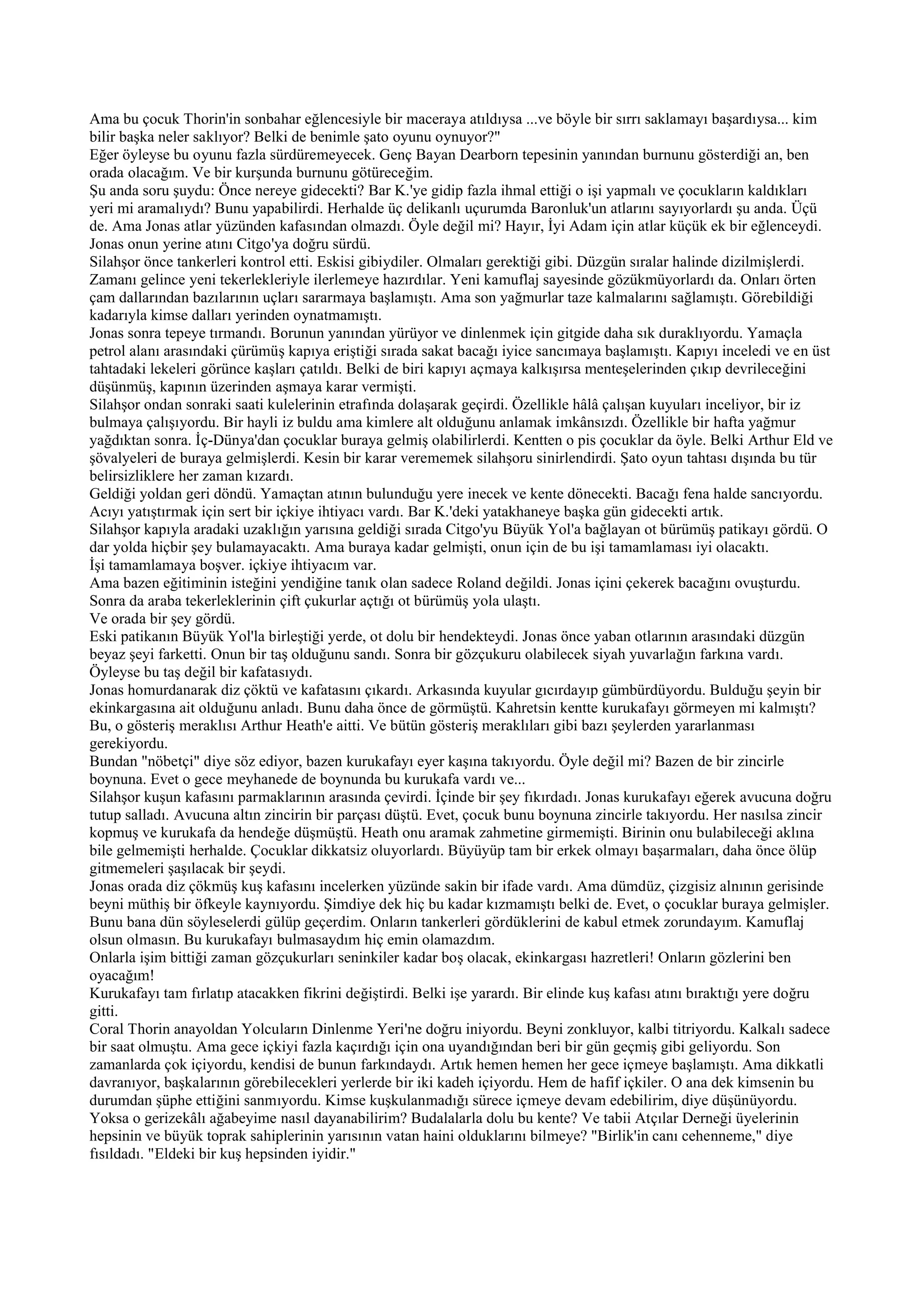 Ama bu çocuk Thorin'in sonbahar eğlencesiyle bir maceraya atıldıysa ...ve böyle bir sırrı saklamayı başardıysa... kim
bilir başka neler saklıyor? Belki de benimle şato oyunu oynuyor?"
Eğer öyleyse bu oyunu fazla sürdüremeyecek. Genç Bayan Dearborn tepesinin yanından burnunu gösterdiği an, ben
orada olacağım. Ve bir kurşunda burnunu götüreceğim.
Şu anda soru şuydu: Önce nereye gidecekti? Bar K.'ye gidip fazla ihmal ettiği o işi yapmalı ve çocukların kaldıkları
yeri mi aramalıydı? Bunu yapabilirdi. Herhalde üç delikanlı uçurumda Baronluk'un atlarını sayıyorlardı şu anda. Üçü
de. Ama Jonas atlar yüzünden kafasından olmazdı. Öyle değil mi? Hayır, İyi Adam için atlar küçük ek bir eğlenceydi.
Jonas onun yerine atını Citgo'ya doğru sürdü.
Silahşor önce tankerleri kontrol etti. Eskisi gibiydiler. Olmaları gerektiği gibi. Düzgün sıralar halinde dizilmişlerdi.
Zamanı gelince yeni tekerlekleriyle ilerlemeye hazırdılar. Yeni kamuflaj sayesinde gözükmüyorlardı da. Onları örten
çam dallarından bazılarının uçları sararmaya başlamıştı. Ama son yağmurlar taze kalmalarını sağlamıştı. Görebildiği
kadarıyla kimse dalları yerinden oynatmamıştı.
Jonas sonra tepeye tırmandı. Borunun yanından yürüyor ve dinlenmek için gitgide daha sık duraklıyordu. Yamaçla
petrol alanı arasındaki çürümüş kapıya eriştiği sırada sakat bacağı iyice sancımaya başlamıştı. Kapıyı inceledi ve en üst
tahtadaki lekeleri görünce kaşları çatıldı. Belki de biri kapıyı açmaya kalkışırsa menteşelerinden çıkıp devrileceğini
düşünmüş, kapının üzerinden aşmaya karar vermişti.
Silahşor ondan sonraki saati kulelerinin etrafında dolaşarak geçirdi. Özellikle hâlâ çalışan kuyuları inceliyor, bir iz
bulmaya çalışıyordu. Bir hayli iz buldu ama kimlere alt olduğunu anlamak imkânsızdı. Özellikle bir hafta yağmur
yağdıktan sonra. İç-Dünya'dan çocuklar buraya gelmiş olabilirlerdi. Kentten o pis çocuklar da öyle. Belki Arthur Eld ve
şövalyeleri de buraya gelmişlerdi. Kesin bir karar verememek silahşoru sinirlendirdi. Şato oyun tahtası dışında bu tür
belirsizliklere her zaman kızardı.
Geldiği yoldan geri döndü. Yamaçtan atının bulunduğu yere inecek ve kente dönecekti. Bacağı fena halde sancıyordu.
Acıyı yatıştırmak için sert bir içkiye ihtiyacı vardı. Bar K.'deki yatakhaneye başka gün gidecekti artık.
Silahşor kapıyla aradaki uzaklığın yarısına geldiği sırada Citgo'yu Büyük Yol'a bağlayan ot bürümüş patikayı gördü. O
dar yolda hiçbir şey bulamayacaktı. Ama buraya kadar gelmişti, onun için de bu işi tamamlaması iyi olacaktı.
İşi tamamlamaya boşver. içkiye ihtiyacım var.
Ama bazen eğitiminin isteğini yendiğine tanık olan sadece Roland değildi. Jonas içini çekerek bacağını ovuşturdu.
Sonra da araba tekerleklerinin çift çukurlar açtığı ot bürümüş yola ulaştı.
Ve orada bir şey gördü.
Eski patikanın Büyük Yol'la birleştiği yerde, ot dolu bir hendekteydi. Jonas önce yaban otlarının arasındaki düzgün
beyaz şeyi farketti. Onun bir taş olduğunu sandı. Sonra bir gözçukuru olabilecek siyah yuvarlağın farkına vardı.
Öyleyse bu taş değil bir kafatasıydı.
Jonas homurdanarak diz çöktü ve kafatasını çıkardı. Arkasında kuyular gıcırdayıp gümbürdüyordu. Bulduğu şeyin bir
ekinkargasına ait olduğunu anladı. Bunu daha önce de görmüştü. Kahretsin kentte kurukafayı görmeyen mi kalmıştı?
Bu, o gösteriş meraklısı Arthur Heath'e aitti. Ve bütün gösteriş meraklıları gibi bazı şeylerden yararlanması
gerekiyordu.
Bundan "nöbetçi" diye söz ediyor, bazen kurukafayı eyer kaşına takıyordu. Öyle değil mi? Bazen de bir zincirle
boynuna. Evet o gece meyhanede de boynunda bu kurukafa vardı ve...
Silahşor kuşun kafasını parmaklarının arasında çevirdi. İçinde bir şey fıkırdadı. Jonas kurukafayı eğerek avucuna doğru
tutup salladı. Avucuna altın zincirin bir parçası düştü. Evet, çocuk bunu boynuna zincirle takıyordu. Her nasılsa zincir
kopmuş ve kurukafa da hendeğe düşmüştü. Heath onu aramak zahmetine girmemişti. Birinin onu bulabileceği aklına
bile gelmemişti herhalde. Çocuklar dikkatsiz oluyorlardı. Büyüyüp tam bir erkek olmayı başarmaları, daha önce ölüp
gitmemeleri şaşılacak bir şeydi.
Jonas orada diz çökmüş kuş kafasını incelerken yüzünde sakin bir ifade vardı. Ama dümdüz, çizgisiz alnının gerisinde
beyni müthiş bir öfkeyle kaynıyordu. Şimdiye dek hiç bu kadar kızmamıştı belki de. Evet, o çocuklar buraya gelmişler.
Bunu bana dün söyleselerdi gülüp geçerdim. Onların tankerleri gördüklerini de kabul etmek zorundayım. Kamuflaj
olsun olmasın. Bu kurukafayı bulmasaydım hiç emin olamazdım.
Onlarla işim bittiği zaman gözçukurları seninkiler kadar boş olacak, ekinkargası hazretleri! Onların gözlerini ben
oyacağım!
Kurukafayı tam fırlatıp atacakken fikrini değiştirdi. Belki işe yarardı. Bir elinde kuş kafası atını bıraktığı yere doğru
gitti.
Coral Thorin anayoldan Yolcuların Dinlenme Yeri'ne doğru iniyordu. Beyni zonkluyor, kalbi titriyordu. Kalkalı sadece
bir saat olmuştu. Ama gece içkiyi fazla kaçırdığı için ona uyandığından beri bir gün geçmiş gibi geliyordu. Son
zamanlarda çok içiyordu, kendisi de bunun farkındaydı. Artık hemen hemen her gece içmeye başlamıştı. Ama dikkatli
davranıyor, başkalarının görebilecekleri yerlerde bir iki kadeh içiyordu. Hem de hafif içkiler. O ana dek kimsenin bu
durumdan şüphe ettiğini sanmıyordu. Kimse kuşkulanmadığı sürece içmeye devam edebilirim, diye düşünüyordu.
Yoksa o gerizekâlı ağabeyime nasıl dayanabilirim? Budalalarla dolu bu kente? Ve tabii Atçılar Derneği üyelerinin
hepsinin ve büyük toprak sahiplerinin yarısının vatan haini olduklarını bilmeye? "Birlik'in canı cehenneme," diye
fısıldadı. "Eldeki bir kuş hepsinden iyidir."
 