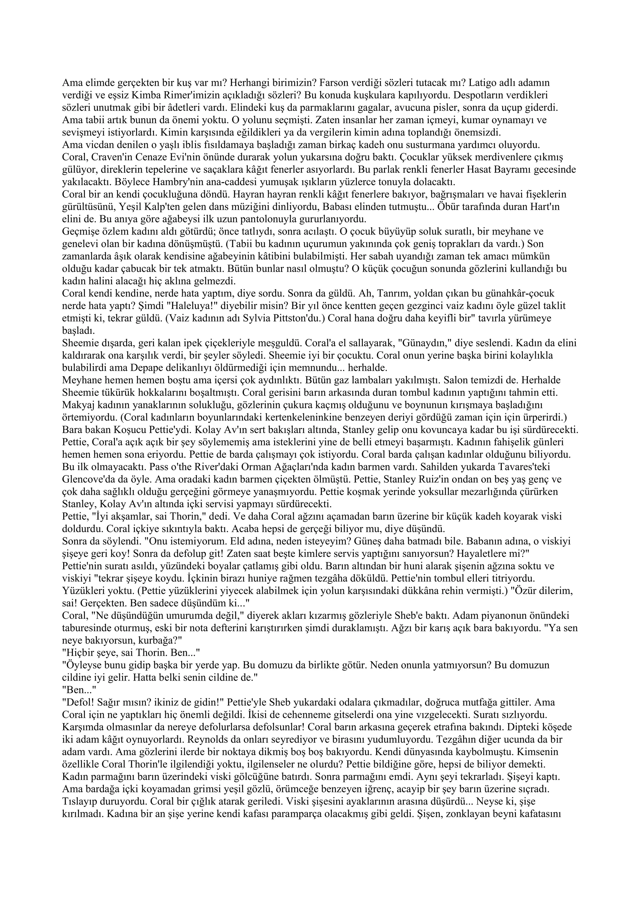 Ama elimde gerçekten bir kuş var mı? Herhangi birimizin? Farson verdiği sözleri tutacak mı? Latigo adlı adamın
verdiği ve eşsiz Kimba Rimer'imizin açıkladığı sözleri? Bu konuda kuşkulara kapılıyordu. Despotların verdikleri
sözleri unutmak gibi bir âdetleri vardı. Elindeki kuş da parmaklarını gagalar, avucuna pisler, sonra da uçup giderdi.
Ama tabii artık bunun da önemi yoktu. O yolunu seçmişti. Zaten insanlar her zaman içmeyi, kumar oynamayı ve
sevişmeyi istiyorlardı. Kimin karşısında eğildikleri ya da vergilerin kimin adına toplandığı önemsizdi.
Ama vicdan denilen o yaşlı iblis fısıldamaya başladığı zaman birkaç kadeh onu susturmana yardımcı oluyordu.
Coral, Craven'in Cenaze Evi'nin önünde durarak yolun yukarsına doğru baktı. Çocuklar yüksek merdivenlere çıkmış
gülüyor, direklerin tepelerine ve saçaklara kâğıt fenerler asıyorlardı. Bu parlak renkli fenerler Hasat Bayramı gecesinde
yakılacaktı. Böylece Hambry'nin ana-caddesi yumuşak ışıkların yüzlerce tonuyla dolacaktı.
Coral bir an kendi çocukluğuna döndü. Hayran hayran renkli kâğıt fenerlere bakıyor, bağrışmaları ve havai fişeklerin
gürültüsünü, Yeşil Kalp'ten gelen dans müziğini dinliyordu, Babası elinden tutmuştu... Öbür tarafında duran Hart'ın
elini de. Bu anıya göre ağabeysi ilk uzun pantolonuyla gururlanıyordu.
Geçmişe özlem kadını aldı götürdü; önce tatlıydı, sonra acılaştı. O çocuk büyüyüp soluk suratlı, bir meyhane ve
genelevi olan bir kadına dönüşmüştü. (Tabii bu kadının uçurumun yakınında çok geniş toprakları da vardı.) Son
zamanlarda âşık olarak kendisine ağabeyinin kâtibini bulabilmişti. Her sabah uyandığı zaman tek amacı mümkün
olduğu kadar çabucak bir tek atmaktı. Bütün bunlar nasıl olmuştu? O küçük çocuğun sonunda gözlerini kullandığı bu
kadın halini alacağı hiç aklına gelmezdi.
Coral kendi kendine, nerde hata yaptım, diye sordu. Sonra da güldü. Ah, Tanrım, yoldan çıkan bu günahkâr-çocuk
nerde hata yaptı? Şimdi "Haleluya!" diyebilir misin? Bir yıl önce kentten geçen gezginci vaiz kadını öyle güzel taklit
etmişti ki, tekrar güldü. (Vaiz kadının adı Sylvia Pittston'du.) Coral hana doğru daha keyifli bir" tavırla yürümeye
başladı.
Sheemie dışarda, geri kalan ipek çiçekleriyle meşguldü. Coral'a el sallayarak, "Günaydın," diye seslendi. Kadın da elini
kaldırarak ona karşılık verdi, bir şeyler söyledi. Sheemie iyi bir çocuktu. Coral onun yerine başka birini kolaylıkla
bulabilirdi ama Depape delikanlıyı öldürmediği için memnundu... herhalde.
Meyhane hemen hemen boştu ama içersi çok aydınlıktı. Bütün gaz lambaları yakılmıştı. Salon temizdi de. Herhalde
Sheemie tükürük hokkalarını boşaltmıştı. Coral gerisini barın arkasında duran tombul kadının yaptığını tahmin etti.
Makyaj kadının yanaklarının solukluğu, gözlerinin çukura kaçmış olduğunu ve boynunun kırışmaya başladığını
örtemiyordu. (Coral kadınların boyunlarındaki kertenkeleninkine benzeyen deriyi gördüğü zaman için için ürperirdi.)
Bara bakan Koşucu Pettie'ydi. Kolay Av'ın sert bakışları altında, Stanley gelip onu kovuncaya kadar bu işi sürdürecekti.
Pettie, Coral'a açık açık bir şey söylememiş ama isteklerini yine de belli etmeyi başarmıştı. Kadının fahişelik günleri
hemen hemen sona eriyordu. Pettie de barda çalışmayı çok istiyordu. Coral barda çalışan kadınlar olduğunu biliyordu.
Bu ilk olmayacaktı. Pass o'the River'daki Orman Ağaçları'nda kadın barmen vardı. Sahilden yukarda Tavares'teki
Glencove'da da öyle. Ama oradaki kadın barmen çiçekten ölmüştü. Pettie, Stanley Ruiz'in ondan on beş yaş genç ve
çok daha sağlıklı olduğu gerçeğini görmeye yanaşmıyordu. Pettie koşmak yerinde yoksullar mezarlığında çürürken
Stanley, Kolay Av'ın altında içki servisi yapmayı sürdürecekti.
Pettie, "İyi akşamlar, sai Thorin," dedi. Ve daha Coral ağzını açamadan barın üzerine bir küçük kadeh koyarak viski
doldurdu. Coral içkiye sıkıntıyla baktı. Acaba hepsi de gerçeği biliyor mu, diye düşündü.
Sonra da söylendi. "Onu istemiyorum. Eld adına, neden isteyeyim? Güneş daha batmadı bile. Babanın adına, o viskiyi
şişeye geri koy! Sonra da defolup git! Zaten saat beşte kimlere servis yaptığını sanıyorsun? Hayaletlere mi?"
Pettie'nin suratı asıldı, yüzündeki boyalar çatlamış gibi oldu. Barın altından bir huni alarak şişenin ağzına soktu ve
viskiyi "tekrar şişeye koydu. İçkinin birazı huniye rağmen tezgâha döküldü. Pettie'nin tombul elleri titriyordu.
Yüzükleri yoktu. (Pettie yüzüklerini yiyecek alabilmek için yolun karşısındaki dükkâna rehin vermişti.) "Özür dilerim,
sai! Gerçekten. Ben sadece düşündüm ki..."
Coral, "Ne düşündüğün umurumda değil," diyerek akları kızarmış gözleriyle Sheb'e baktı. Adam piyanonun önündeki
taburesinde oturmuş, eski bir nota defterini karıştırırken şimdi duraklamıştı. Ağzı bir karış açık bara bakıyordu. "Ya sen
neye bakıyorsun, kurbağa?"
"Hiçbir şeye, sai Thorin. Ben..."
"Öyleyse bunu gidip başka bir yerde yap. Bu domuzu da birlikte götür. Neden onunla yatmıyorsun? Bu domuzun
cildine iyi gelir. Hatta belki senin cildine de."
"Ben..."
"Defol! Sağır mısın? ikiniz de gidin!" Pettie'yle Sheb yukardaki odalara çıkmadılar, doğruca mutfağa gittiler. Ama
Coral için ne yaptıkları hiç önemli değildi. İkisi de cehenneme gitselerdi ona yine vızgelecekti. Suratı sızlıyordu.
Karşımda olmasınlar da nereye defolurlarsa defolsunlar! Coral barın arkasına geçerek etrafına bakındı. Dipteki köşede
iki adam kâğıt oynuyorlardı. Reynolds da onları seyrediyor ve birasını yudumluyordu. Tezgâhın diğer ucunda da bir
adam vardı. Ama gözlerini ilerde bir noktaya dikmiş boş boş bakıyordu. Kendi dünyasında kaybolmuştu. Kimsenin
özellikle Coral Thorin'le ilgilendiği yoktu, ilgilenseler ne olurdu? Pettie bildiğine göre, hepsi de biliyor demekti.
Kadın parmağını barın üzerindeki viski gölcüğüne batırdı. Sonra parmağını emdi. Aynı şeyi tekrarladı. Şişeyi kaptı.
Ama bardağa içki koyamadan grimsi yeşil gözlü, örümceğe benzeyen iğrenç, acayip bir şey barın üzerine sıçradı.
Tıslayıp duruyordu. Coral bir çığlık atarak geriledi. Viski şişesini ayaklarının arasına düşürdü... Neyse ki, şişe
kırılmadı. Kadına bir an şişe yerine kendi kafası paramparça olacakmış gibi geldi. Şişen, zonklayan beyni kafatasını
 