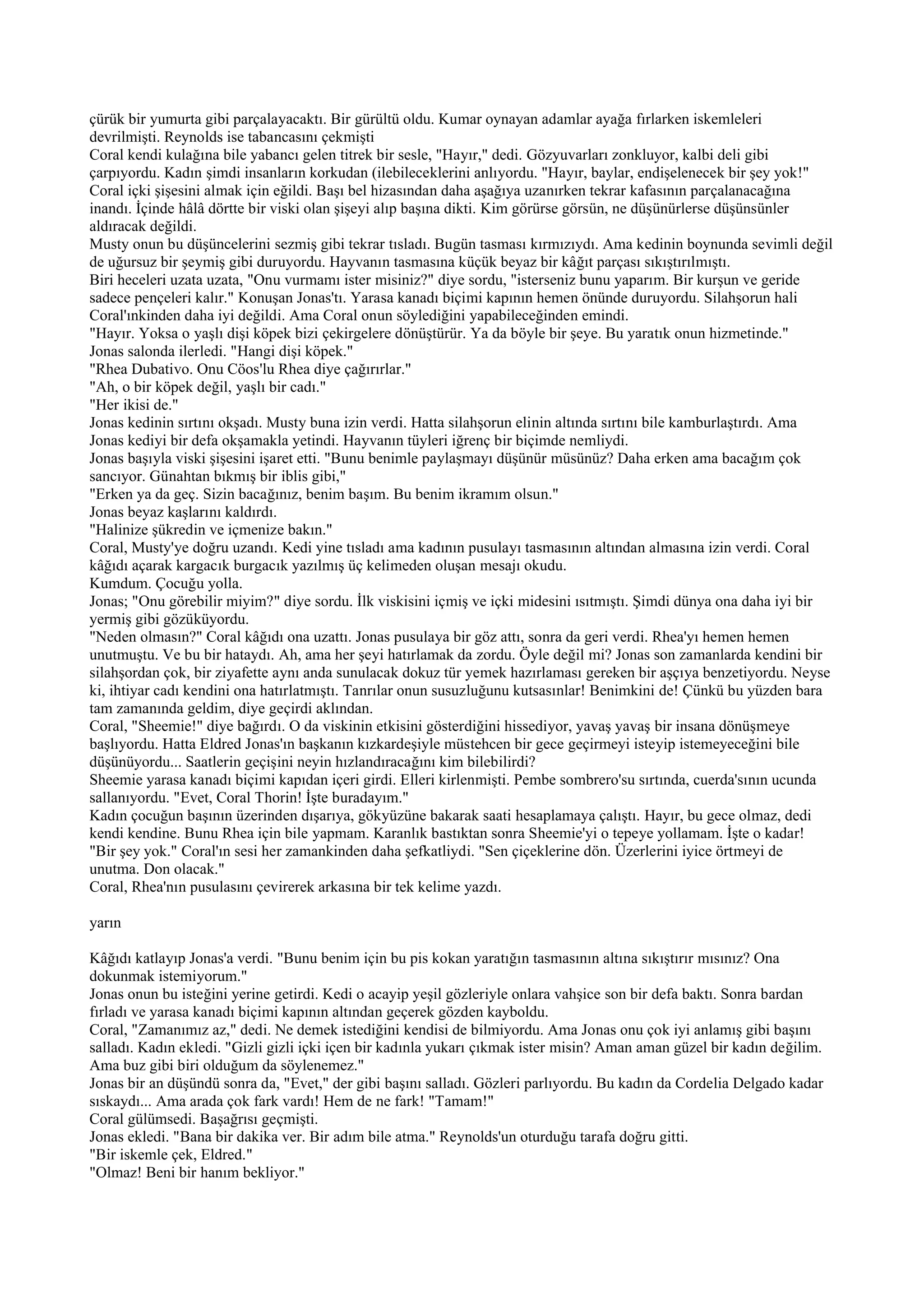 çürük bir yumurta gibi parçalayacaktı. Bir gürültü oldu. Kumar oynayan adamlar ayağa fırlarken iskemleleri
devrilmişti. Reynolds ise tabancasını çekmişti
Coral kendi kulağına bile yabancı gelen titrek bir sesle, "Hayır," dedi. Gözyuvarları zonkluyor, kalbi deli gibi
çarpıyordu. Kadın şimdi insanların korkudan (ilebileceklerini anlıyordu. "Hayır, baylar, endişelenecek bir şey yok!"
Coral içki şişesini almak için eğildi. Başı bel hizasından daha aşağıya uzanırken tekrar kafasının parçalanacağına
inandı. İçinde hâlâ dörtte bir viski olan şişeyi alıp başına dikti. Kim görürse görsün, ne düşünürlerse düşünsünler
aldıracak değildi.
Musty onun bu düşüncelerini sezmiş gibi tekrar tısladı. Bugün tasması kırmızıydı. Ama kedinin boynunda sevimli değil
de uğursuz bir şeymiş gibi duruyordu. Hayvanın tasmasına küçük beyaz bir kâğıt parçası sıkıştırılmıştı.
Biri heceleri uzata uzata, "Onu vurmamı ister misiniz?" diye sordu, "isterseniz bunu yaparım. Bir kurşun ve geride
sadece pençeleri kalır." Konuşan Jonas'tı. Yarasa kanadı biçimi kapının hemen önünde duruyordu. Silahşorun hali
Coral'ınkinden daha iyi değildi. Ama Coral onun söylediğini yapabileceğinden emindi.
"Hayır. Yoksa o yaşlı dişi köpek bizi çekirgelere dönüştürür. Ya da böyle bir şeye. Bu yaratık onun hizmetinde."
Jonas salonda ilerledi. "Hangi dişi köpek."
"Rhea Dubativo. Onu Cöos'lu Rhea diye çağırırlar."
"Ah, o bir köpek değil, yaşlı bir cadı."
"Her ikisi de."
Jonas kedinin sırtını okşadı. Musty buna izin verdi. Hatta silahşorun elinin altında sırtını bile kamburlaştırdı. Ama
Jonas kediyi bir defa okşamakla yetindi. Hayvanın tüyleri iğrenç bir biçimde nemliydi.
Jonas başıyla viski şişesini işaret etti. "Bunu benimle paylaşmayı düşünür müsünüz? Daha erken ama bacağım çok
sancıyor. Günahtan bıkmış bir iblis gibi,"
"Erken ya da geç. Sizin bacağınız, benim başım. Bu benim ikramım olsun."
Jonas beyaz kaşlarını kaldırdı.
"Halinize şükredin ve içmenize bakın."
Coral, Musty'ye doğru uzandı. Kedi yine tısladı ama kadının pusulayı tasmasının altından almasına izin verdi. Coral
kâğıdı açarak kargacık burgacık yazılmış üç kelimeden oluşan mesajı okudu.
Kumdum. Çocuğu yolla.
Jonas; "Onu görebilir miyim?" diye sordu. İlk viskisini içmiş ve içki midesini ısıtmıştı. Şimdi dünya ona daha iyi bir
yermiş gibi gözüküyordu.
"Neden olmasın?" Coral kâğıdı ona uzattı. Jonas pusulaya bir göz attı, sonra da geri verdi. Rhea'yı hemen hemen
unutmuştu. Ve bu bir hataydı. Ah, ama her şeyi hatırlamak da zordu. Öyle değil mi? Jonas son zamanlarda kendini bir
silahşordan çok, bir ziyafette aynı anda sunulacak dokuz tür yemek hazırlaması gereken bir aşçıya benzetiyordu. Neyse
ki, ihtiyar cadı kendini ona hatırlatmıştı. Tanrılar onun susuzluğunu kutsasınlar! Benimkini de! Çünkü bu yüzden bara
tam zamanında geldim, diye geçirdi aklından.
Coral, "Sheemie!" diye bağırdı. O da viskinin etkisini gösterdiğini hissediyor, yavaş yavaş bir insana dönüşmeye
başlıyordu. Hatta Eldred Jonas'ın başkanın kızkardeşiyle müstehcen bir gece geçirmeyi isteyip istemeyeceğini bile
düşünüyordu... Saatlerin geçişini neyin hızlandıracağını kim bilebilirdi?
Sheemie yarasa kanadı biçimi kapıdan içeri girdi. Elleri kirlenmişti. Pembe sombrero'su sırtında, cuerda'sının ucunda
sallanıyordu. "Evet, Coral Thorin! İşte buradayım."
Kadın çocuğun başının üzerinden dışarıya, gökyüzüne bakarak saati hesaplamaya çalıştı. Hayır, bu gece olmaz, dedi
kendi kendine. Bunu Rhea için bile yapmam. Karanlık bastıktan sonra Sheemie'yi o tepeye yollamam. İşte o kadar!
"Bir şey yok." Coral'ın sesi her zamankinden daha şefkatliydi. "Sen çiçeklerine dön. Üzerlerini iyice örtmeyi de
unutma. Don olacak."
Coral, Rhea'nın pusulasını çevirerek arkasına bir tek kelime yazdı.

yarın

Kâğıdı katlayıp Jonas'a verdi. "Bunu benim için bu pis kokan yaratığın tasmasının altına sıkıştırır mısınız? Ona
dokunmak istemiyorum."
Jonas onun bu isteğini yerine getirdi. Kedi o acayip yeşil gözleriyle onlara vahşice son bir defa baktı. Sonra bardan
fırladı ve yarasa kanadı biçimi kapının altından geçerek gözden kayboldu.
Coral, "Zamanımız az," dedi. Ne demek istediğini kendisi de bilmiyordu. Ama Jonas onu çok iyi anlamış gibi başını
salladı. Kadın ekledi. "Gizli gizli içki içen bir kadınla yukarı çıkmak ister misin? Aman aman güzel bir kadın değilim.
Ama buz gibi biri olduğum da söylenemez."
Jonas bir an düşündü sonra da, "Evet," der gibi başını salladı. Gözleri parlıyordu. Bu kadın da Cordelia Delgado kadar
sıskaydı... Ama arada çok fark vardı! Hem de ne fark! "Tamam!"
Coral gülümsedi. Başağrısı geçmişti.
Jonas ekledi. "Bana bir dakika ver. Bir adım bile atma." Reynolds'un oturduğu tarafa doğru gitti.
"Bir iskemle çek, Eldred."
"Olmaz! Beni bir hanım bekliyor."
 