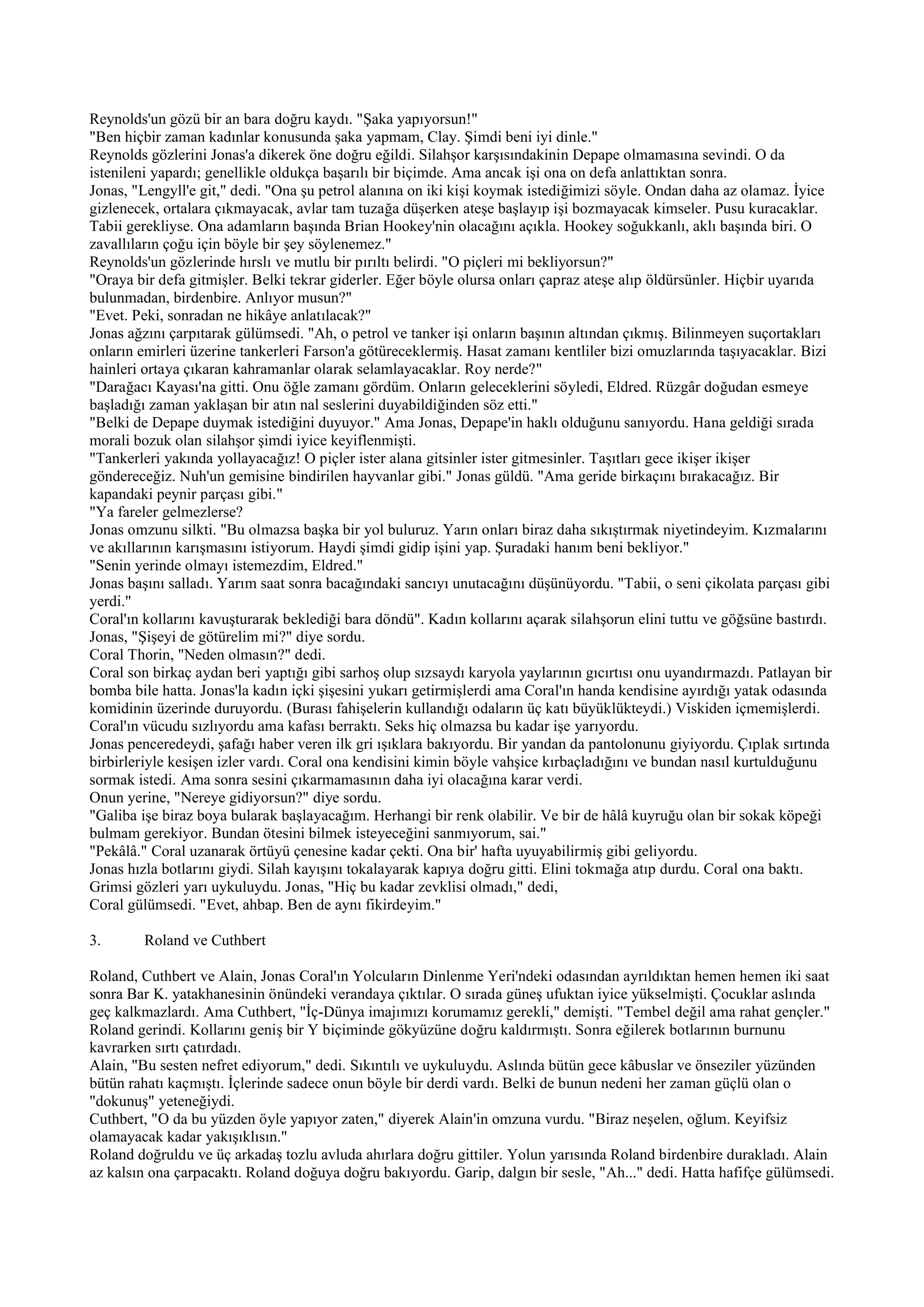 Reynolds'un gözü bir an bara doğru kaydı. "Şaka yapıyorsun!"
"Ben hiçbir zaman kadınlar konusunda şaka yapmam, Clay. Şimdi beni iyi dinle."
Reynolds gözlerini Jonas'a dikerek öne doğru eğildi. Silahşor karşısındakinin Depape olmamasına sevindi. O da
istenileni yapardı; genellikle oldukça başarılı bir biçimde. Ama ancak işi ona on defa anlattıktan sonra.
Jonas, "Lengyll'e git," dedi. "Ona şu petrol alanına on iki kişi koymak istediğimizi söyle. Ondan daha az olamaz. İyice
gizlenecek, ortalara çıkmayacak, avlar tam tuzağa düşerken ateşe başlayıp işi bozmayacak kimseler. Pusu kuracaklar.
Tabii gerekliyse. Ona adamların başında Brian Hookey'nin olacağını açıkla. Hookey soğukkanlı, aklı başında biri. O
zavallıların çoğu için böyle bir şey söylenemez."
Reynolds'un gözlerinde hırslı ve mutlu bir pırıltı belirdi. "O piçleri mi bekliyorsun?"
"Oraya bir defa gitmişler. Belki tekrar giderler. Eğer böyle olursa onları çapraz ateşe alıp öldürsünler. Hiçbir uyarıda
bulunmadan, birdenbire. Anlıyor musun?"
"Evet. Peki, sonradan ne hikâye anlatılacak?"
Jonas ağzını çarpıtarak gülümsedi. "Ah, o petrol ve tanker işi onların başının altından çıkmış. Bilinmeyen suçortakları
onların emirleri üzerine tankerleri Farson'a götüreceklermiş. Hasat zamanı kentliler bizi omuzlarında taşıyacaklar. Bizi
hainleri ortaya çıkaran kahramanlar olarak selamlayacaklar. Roy nerde?"
"Darağacı Kayası'na gitti. Onu öğle zamanı gördüm. Onların geleceklerini söyledi, Eldred. Rüzgâr doğudan esmeye
başladığı zaman yaklaşan bir atın nal seslerini duyabildiğinden söz etti."
"Belki de Depape duymak istediğini duyuyor." Ama Jonas, Depape'in haklı olduğunu sanıyordu. Hana geldiği sırada
morali bozuk olan silahşor şimdi iyice keyiflenmişti.
"Tankerleri yakında yollayacağız! O piçler ister alana gitsinler ister gitmesinler. Taşıtları gece ikişer ikişer
göndereceğiz. Nuh'un gemisine bindirilen hayvanlar gibi." Jonas güldü. "Ama geride birkaçını bırakacağız. Bir
kapandaki peynir parçası gibi."
"Ya fareler gelmezlerse?
Jonas omzunu silkti. "Bu olmazsa başka bir yol buluruz. Yarın onları biraz daha sıkıştırmak niyetindeyim. Kızmalarını
ve akıllarının karışmasını istiyorum. Haydi şimdi gidip işini yap. Şuradaki hanım beni bekliyor."
"Senin yerinde olmayı istemezdim, Eldred."
Jonas başını salladı. Yarım saat sonra bacağındaki sancıyı unutacağını düşünüyordu. "Tabii, o seni çikolata parçası gibi
yerdi."
Coral'ın kollarını kavuşturarak beklediği bara döndü". Kadın kollarını açarak silahşorun elini tuttu ve göğsüne bastırdı.
Jonas, "Şişeyi de götürelim mi?" diye sordu.
Coral Thorin, "Neden olmasın?" dedi.
Coral son birkaç aydan beri yaptığı gibi sarhoş olup sızsaydı karyola yaylarının gıcırtısı onu uyandırmazdı. Patlayan bir
bomba bile hatta. Jonas'la kadın içki şişesini yukarı getirmişlerdi ama Coral'ın handa kendisine ayırdığı yatak odasında
komidinin üzerinde duruyordu. (Burası fahişelerin kullandığı odaların üç katı büyüklükteydi.) Viskiden içmemişlerdi.
Coral'ın vücudu sızlıyordu ama kafası berraktı. Seks hiç olmazsa bu kadar işe yarıyordu.
Jonas penceredeydi, şafağı haber veren ilk gri ışıklara bakıyordu. Bir yandan da pantolonunu giyiyordu. Çıplak sırtında
birbirleriyle kesişen izler vardı. Coral ona kendisini kimin böyle vahşice kırbaçladığını ve bundan nasıl kurtulduğunu
sormak istedi. Ama sonra sesini çıkarmamasının daha iyi olacağına karar verdi.
Onun yerine, "Nereye gidiyorsun?" diye sordu.
"Galiba işe biraz boya bularak başlayacağım. Herhangi bir renk olabilir. Ve bir de hâlâ kuyruğu olan bir sokak köpeği
bulmam gerekiyor. Bundan ötesini bilmek isteyeceğini sanmıyorum, sai."
"Pekâlâ." Coral uzanarak örtüyü çenesine kadar çekti. Ona bir' hafta uyuyabilirmiş gibi geliyordu.
Jonas hızla botlarını giydi. Silah kayışını tokalayarak kapıya doğru gitti. Elini tokmağa atıp durdu. Coral ona baktı.
Grimsi gözleri yarı uykuluydu. Jonas, "Hiç bu kadar zevklisi olmadı," dedi,
Coral gülümsedi. "Evet, ahbap. Ben de aynı fikirdeyim."

3.      Roland ve Cuthbert

Roland, Cuthbert ve Alain, Jonas Coral'ın Yolcuların Dinlenme Yeri'ndeki odasından ayrıldıktan hemen hemen iki saat
sonra Bar K. yatakhanesinin önündeki verandaya çıktılar. O sırada güneş ufuktan iyice yükselmişti. Çocuklar aslında
geç kalkmazlardı. Ama Cuthbert, "İç-Dünya imajımızı korumamız gerekli," demişti. "Tembel değil ama rahat gençler."
Roland gerindi. Kollarını geniş bir Y biçiminde gökyüzüne doğru kaldırmıştı. Sonra eğilerek botlarının burnunu
kavrarken sırtı çatırdadı.
Alain, "Bu sesten nefret ediyorum," dedi. Sıkıntılı ve uykuluydu. Aslında bütün gece kâbuslar ve önseziler yüzünden
bütün rahatı kaçmıştı. İçlerinde sadece onun böyle bir derdi vardı. Belki de bunun nedeni her zaman güçlü olan o
"dokunuş" yeteneğiydi.
Cuthbert, "O da bu yüzden öyle yapıyor zaten," diyerek Alain'in omzuna vurdu. "Biraz neşelen, oğlum. Keyifsiz
olamayacak kadar yakışıklısın."
Roland doğruldu ve üç arkadaş tozlu avluda ahırlara doğru gittiler. Yolun yarısında Roland birdenbire durakladı. Alain
az kalsın ona çarpacaktı. Roland doğuya doğru bakıyordu. Garip, dalgın bir sesle, "Ah..." dedi. Hatta hafifçe gülümsedi.
 