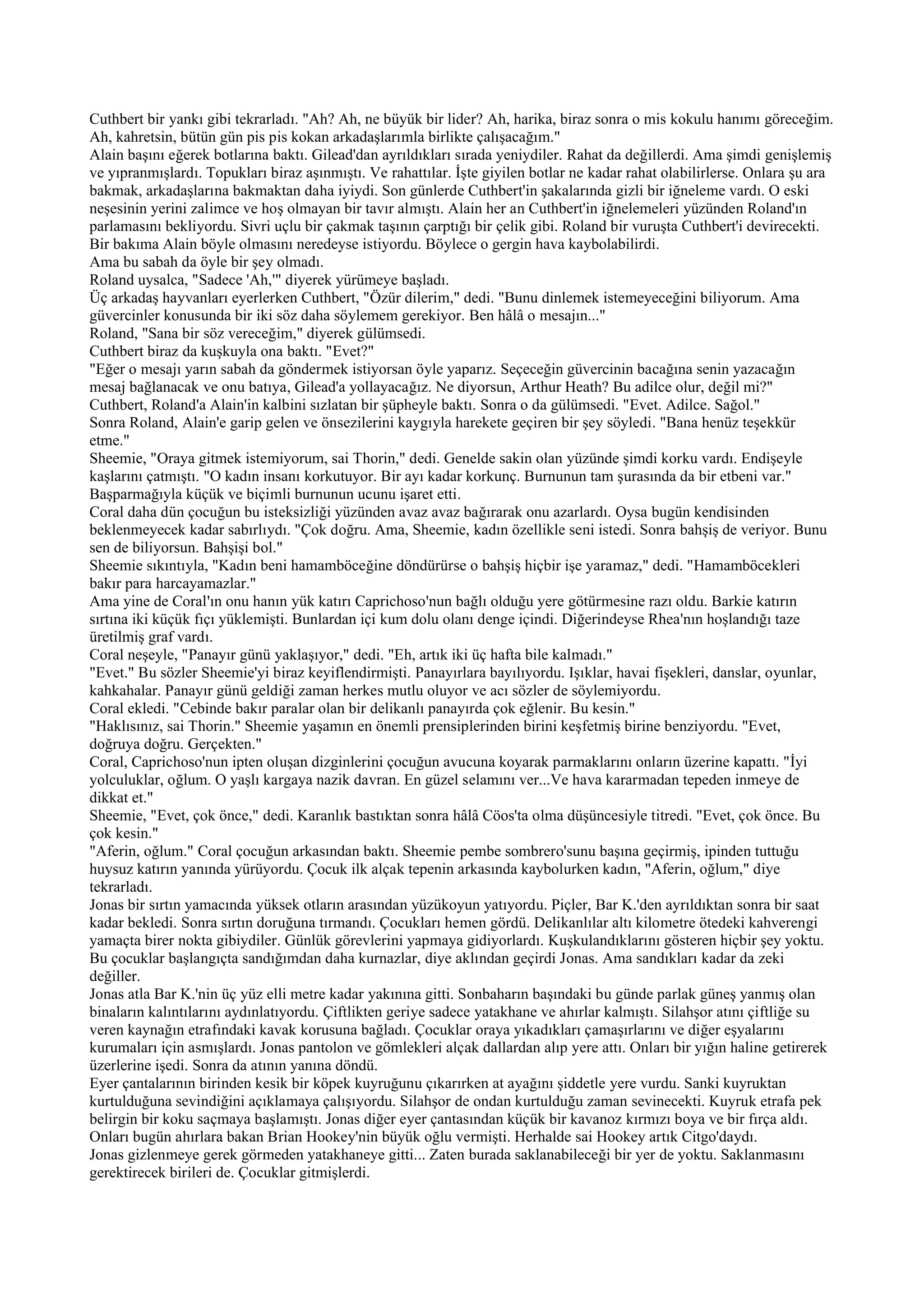 Cuthbert bir yankı gibi tekrarladı. "Ah? Ah, ne büyük bir lider? Ah, harika, biraz sonra o mis kokulu hanımı göreceğim.
Ah, kahretsin, bütün gün pis pis kokan arkadaşlarımla birlikte çalışacağım."
Alain başını eğerek botlarına baktı. Gilead'dan ayrıldıkları sırada yeniydiler. Rahat da değillerdi. Ama şimdi genişlemiş
ve yıpranmışlardı. Topukları biraz aşınmıştı. Ve rahattılar. İşte giyilen botlar ne kadar rahat olabilirlerse. Onlara şu ara
bakmak, arkadaşlarına bakmaktan daha iyiydi. Son günlerde Cuthbert'in şakalarında gizli bir iğneleme vardı. O eski
neşesinin yerini zalimce ve hoş olmayan bir tavır almıştı. Alain her an Cuthbert'in iğnelemeleri yüzünden Roland'ın
parlamasını bekliyordu. Sivri uçlu bir çakmak taşının çarptığı bir çelik gibi. Roland bir vuruşta Cuthbert'i devirecekti.
Bir bakıma Alain böyle olmasını neredeyse istiyordu. Böylece o gergin hava kaybolabilirdi.
Ama bu sabah da öyle bir şey olmadı.
Roland uysalca, "Sadece 'Ah,'" diyerek yürümeye başladı.
Üç arkadaş hayvanları eyerlerken Cuthbert, "Özür dilerim," dedi. "Bunu dinlemek istemeyeceğini biliyorum. Ama
güvercinler konusunda bir iki söz daha söylemem gerekiyor. Ben hâlâ o mesajın..."
Roland, "Sana bir söz vereceğim," diyerek gülümsedi.
Cuthbert biraz da kuşkuyla ona baktı. "Evet?"
"Eğer o mesajı yarın sabah da göndermek istiyorsan öyle yaparız. Seçeceğin güvercinin bacağına senin yazacağın
mesaj bağlanacak ve onu batıya, Gilead'a yollayacağız. Ne diyorsun, Arthur Heath? Bu adilce olur, değil mi?"
Cuthbert, Roland'a Alain'in kalbini sızlatan bir şüpheyle baktı. Sonra o da gülümsedi. "Evet. Adilce. Sağol."
Sonra Roland, Alain'e garip gelen ve önsezilerini kaygıyla harekete geçiren bir şey söyledi. "Bana henüz teşekkür
etme."
Sheemie, "Oraya gitmek istemiyorum, sai Thorin," dedi. Genelde sakin olan yüzünde şimdi korku vardı. Endişeyle
kaşlarını çatmıştı. "O kadın insanı korkutuyor. Bir ayı kadar korkunç. Burnunun tam şurasında da bir etbeni var."
Başparmağıyla küçük ve biçimli burnunun ucunu işaret etti.
Coral daha dün çocuğun bu isteksizliği yüzünden avaz avaz bağırarak onu azarlardı. Oysa bugün kendisinden
beklenmeyecek kadar sabırlıydı. "Çok doğru. Ama, Sheemie, kadın özellikle seni istedi. Sonra bahşiş de veriyor. Bunu
sen de biliyorsun. Bahşişi bol."
Sheemie sıkıntıyla, "Kadın beni hamamböceğine döndürürse o bahşiş hiçbir işe yaramaz," dedi. "Hamamböcekleri
bakır para harcayamazlar."
Ama yine de Coral'ın onu hanın yük katırı Caprichoso'nun bağlı olduğu yere götürmesine razı oldu. Barkie katırın
sırtına iki küçük fıçı yüklemişti. Bunlardan içi kum dolu olanı denge içindi. Diğerindeyse Rhea'nın hoşlandığı taze
üretilmiş graf vardı.
Coral neşeyle, "Panayır günü yaklaşıyor," dedi. "Eh, artık iki üç hafta bile kalmadı."
"Evet." Bu sözler Sheemie'yi biraz keyiflendirmişti. Panayırlara bayılıyordu. Işıklar, havai fişekleri, danslar, oyunlar,
kahkahalar. Panayır günü geldiği zaman herkes mutlu oluyor ve acı sözler de söylemiyordu.
Coral ekledi. "Cebinde bakır paralar olan bir delikanlı panayırda çok eğlenir. Bu kesin."
"Haklısınız, sai Thorin." Sheemie yaşamın en önemli prensiplerinden birini keşfetmiş birine benziyordu. "Evet,
doğruya doğru. Gerçekten."
Coral, Caprichoso'nun ipten oluşan dizginlerini çocuğun avucuna koyarak parmaklarını onların üzerine kapattı. "İyi
yolculuklar, oğlum. O yaşlı kargaya nazik davran. En güzel selamını ver...Ve hava kararmadan tepeden inmeye de
dikkat et."
Sheemie, "Evet, çok önce," dedi. Karanlık bastıktan sonra hâlâ Cöos'ta olma düşüncesiyle titredi. "Evet, çok önce. Bu
çok kesin."
"Aferin, oğlum." Coral çocuğun arkasından baktı. Sheemie pembe sombrero'sunu başına geçirmiş, ipinden tuttuğu
huysuz katırın yanında yürüyordu. Çocuk ilk alçak tepenin arkasında kaybolurken kadın, "Aferin, oğlum," diye
tekrarladı.
Jonas bir sırtın yamacında yüksek otların arasından yüzükoyun yatıyordu. Piçler, Bar K.'den ayrıldıktan sonra bir saat
kadar bekledi. Sonra sırtın doruğuna tırmandı. Çocukları hemen gördü. Delikanlılar altı kilometre ötedeki kahverengi
yamaçta birer nokta gibiydiler. Günlük görevlerini yapmaya gidiyorlardı. Kuşkulandıklarını gösteren hiçbir şey yoktu.
Bu çocuklar başlangıçta sandığımdan daha kurnazlar, diye aklından geçirdi Jonas. Ama sandıkları kadar da zeki
değiller.
Jonas atla Bar K.'nin üç yüz elli metre kadar yakınına gitti. Sonbaharın başındaki bu günde parlak güneş yanmış olan
binaların kalıntılarını aydınlatıyordu. Çiftlikten geriye sadece yatakhane ve ahırlar kalmıştı. Silahşor atını çiftliğe su
veren kaynağın etrafındaki kavak korusuna bağladı. Çocuklar oraya yıkadıkları çamaşırlarını ve diğer eşyalarını
kurumaları için asmışlardı. Jonas pantolon ve gömlekleri alçak dallardan alıp yere attı. Onları bir yığın haline getirerek
üzerlerine işedi. Sonra da atının yanına döndü.
Eyer çantalarının birinden kesik bir köpek kuyruğunu çıkarırken at ayağını şiddetle yere vurdu. Sanki kuyruktan
kurtulduğuna sevindiğini açıklamaya çalışıyordu. Silahşor de ondan kurtulduğu zaman sevinecekti. Kuyruk etrafa pek
belirgin bir koku saçmaya başlamıştı. Jonas diğer eyer çantasından küçük bir kavanoz kırmızı boya ve bir fırça aldı.
Onları bugün ahırlara bakan Brian Hookey'nin büyük oğlu vermişti. Herhalde sai Hookey artık Citgo'daydı.
Jonas gizlenmeye gerek görmeden yatakhaneye gitti... Zaten burada saklanabileceği bir yer de yoktu. Saklanmasını
gerektirecek birileri de. Çocuklar gitmişlerdi.
 