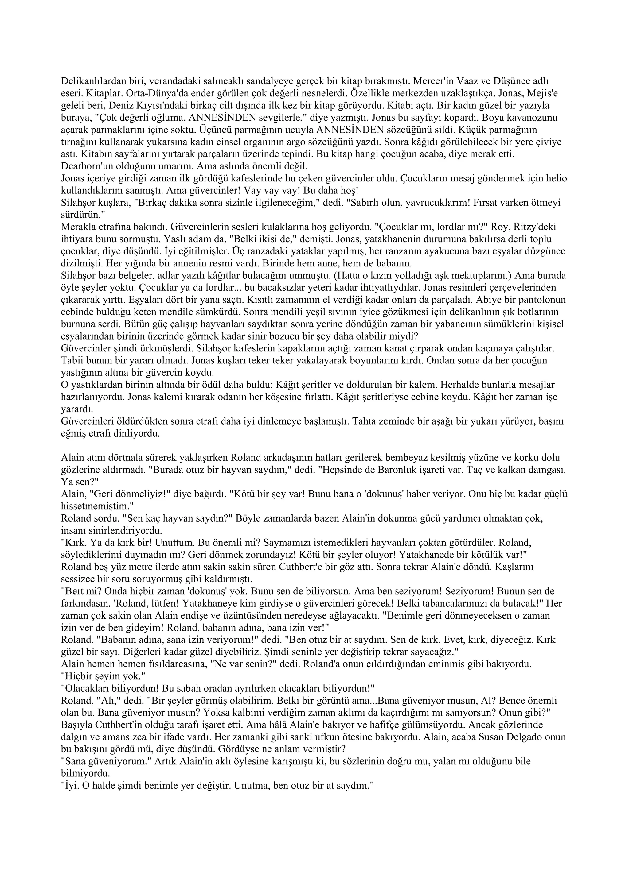 Delikanlılardan biri, verandadaki salıncaklı sandalyeye gerçek bir kitap bırakmıştı. Mercer'in Vaaz ve Düşünce adlı
eseri. Kitaplar. Orta-Dünya'da ender görülen çok değerli nesnelerdi. Özellikle merkezden uzaklaştıkça. Jonas, Mejis'e
geleli beri, Deniz Kıyısı'ndaki birkaç cilt dışında ilk kez bir kitap görüyordu. Kitabı açtı. Bir kadın güzel bir yazıyla
buraya, "Çok değerli oğluma, ANNESİNDEN sevgilerle," diye yazmıştı. Jonas bu sayfayı kopardı. Boya kavanozunu
açarak parmaklarını içine soktu. Üçüncü parmağının ucuyla ANNESİNDEN sözcüğünü sildi. Küçük parmağının
tırnağını kullanarak yukarsına kadın cinsel organının argo sözcüğünü yazdı. Sonra kâğıdı görülebilecek bir yere çiviye
astı. Kitabın sayfalarını yırtarak parçaların üzerinde tepindi. Bu kitap hangi çocuğun acaba, diye merak etti.
Dearborn'un olduğunu umarım. Ama aslında önemli değil.
Jonas içeriye girdiği zaman ilk gördüğü kafeslerinde hu çeken güvercinler oldu. Çocukların mesaj göndermek için helio
kullandıklarını sanmıştı. Ama güvercinler! Vay vay vay! Bu daha hoş!
Silahşor kuşlara, "Birkaç dakika sonra sizinle ilgileneceğim," dedi. "Sabırlı olun, yavrucuklarım! Fırsat varken ötmeyi
sürdürün."
Merakla etrafına bakındı. Güvercinlerin sesleri kulaklarına hoş geliyordu. "Çocuklar mı, lordlar mı?" Roy, Ritzy'deki
ihtiyara bunu sormuştu. Yaşlı adam da, "Belki ikisi de," demişti. Jonas, yatakhanenin durumuna bakılırsa derli toplu
çocuklar, diye düşündü. İyi eğitilmişler. Üç ranzadaki yataklar yapılmış, her ranzanın ayakucuna bazı eşyalar düzgünce
dizilmişti. Her yığında bir annenin resmi vardı. Birinde hem anne, hem de babanın.
Silahşor bazı belgeler, adlar yazılı kâğıtlar bulacağını ummuştu. (Hatta o kızın yolladığı aşk mektuplarını.) Ama burada
öyle şeyler yoktu. Çocuklar ya da lordlar... bu bacaksızlar yeteri kadar ihtiyatlıydılar. Jonas resimleri çerçevelerinden
çıkararak yırttı. Eşyaları dört bir yana saçtı. Kısıtlı zamanının el verdiği kadar onları da parçaladı. Abiye bir pantolonun
cebinde bulduğu keten mendile sümkürdü. Sonra mendili yeşil sıvının iyice gözükmesi için delikanlının şık botlarının
burnuna serdi. Bütün güç çalışıp hayvanları saydıktan sonra yerine döndüğün zaman bir yabancının sümüklerini kişisel
eşyalarından birinin üzerinde görmek kadar sinir bozucu bir şey daha olabilir miydi?
Güvercinler şimdi ürkmüşlerdi. Silahşor kafeslerin kapaklarını açtığı zaman kanat çırparak ondan kaçmaya çalıştılar.
Tabii bunun bir yararı olmadı. Jonas kuşları teker teker yakalayarak boyunlarını kırdı. Ondan sonra da her çocuğun
yastığının altına bir güvercin koydu.
O yastıklardan birinin altında bir ödül daha buldu: Kâğıt şeritler ve doldurulan bir kalem. Herhalde bunlarla mesajlar
hazırlanıyordu. Jonas kalemi kırarak odanın her köşesine fırlattı. Kâğıt şeritleriyse cebine koydu. Kâğıt her zaman işe
yarardı.
Güvercinleri öldürdükten sonra etrafı daha iyi dinlemeye başlamıştı. Tahta zeminde bir aşağı bir yukarı yürüyor, başını
eğmiş etrafı dinliyordu.

Alain atını dörtnala sürerek yaklaşırken Roland arkadaşının hatları gerilerek bembeyaz kesilmiş yüzüne ve korku dolu
gözlerine aldırmadı. "Burada otuz bir hayvan saydım," dedi. "Hepsinde de Baronluk işareti var. Taç ve kalkan damgası.
Ya sen?"
Alain, "Geri dönmeliyiz!" diye bağırdı. "Kötü bir şey var! Bunu bana o 'dokunuş' haber veriyor. Onu hiç bu kadar güçlü
hissetmemiştim."
Roland sordu. "Sen kaç hayvan saydın?" Böyle zamanlarda bazen Alain'in dokunma gücü yardımcı olmaktan çok,
insanı sinirlendiriyordu.
"Kırk. Ya da kırk bir! Unuttum. Bu önemli mi? Saymamızı istemedikleri hayvanları çoktan götürdüler. Roland,
söylediklerimi duymadın mı? Geri dönmek zorundayız! Kötü bir şeyler oluyor! Yatakhanede bir kötülük var!"
Roland beş yüz metre ilerde atını sakin sakin süren Cuthbert'e bir göz attı. Sonra tekrar Alain'e döndü. Kaşlarını
sessizce bir soru soruyormuş gibi kaldırmıştı.
"Bert mi? Onda hiçbir zaman 'dokunuş' yok. Bunu sen de biliyorsun. Ama ben seziyorum! Seziyorum! Bunun sen de
farkındasın. 'Roland, lütfen! Yatakhaneye kim girdiyse o güvercinleri görecek! Belki tabancalarımızı da bulacak!" Her
zaman çok sakin olan Alain endişe ve üzüntüsünden neredeyse ağlayacaktı. "Benimle geri dönmeyeceksen o zaman
izin ver de ben gideyim! Roland, babanın adına, bana izin ver!"
Roland, "Babanın adına, sana izin veriyorum!" dedi. "Ben otuz bir at saydım. Sen de kırk. Evet, kırk, diyeceğiz. Kırk
güzel bir sayı. Diğerleri kadar güzel diyebiliriz. Şimdi seninle yer değiştirip tekrar sayacağız."
Alain hemen hemen fısıldarcasına, "Ne var senin?" dedi. Roland'a onun çıldırdığından eminmiş gibi bakıyordu.
"Hiçbir şeyim yok."
"Olacakları biliyordun! Bu sabah oradan ayrılırken olacakları biliyordun!"
Roland, "Ah," dedi. "Bir şeyler görmüş olabilirim. Belki bir görüntü ama...Bana güveniyor musun, Al? Bence önemli
olan bu. Bana güveniyor musun? Yoksa kalbimi verdiğim zaman aklımı da kaçırdığımı mı sanıyorsun? Onun gibi?"
Başıyla Cuthbert'in olduğu tarafı işaret etti. Ama hâlâ Alain'e bakıyor ve hafifçe gülümsüyordu. Ancak gözlerinde
dalgın ve amansızca bir ifade vardı. Her zamanki gibi sanki ufkun ötesine bakıyordu. Alain, acaba Susan Delgado onun
bu bakışını gördü mü, diye düşündü. Gördüyse ne anlam vermiştir?
"Sana güveniyorum." Artık Alain'in aklı öylesine karışmıştı ki, bu sözlerinin doğru mu, yalan mı olduğunu bile
bilmiyordu.
"İyi. O halde şimdi benimle yer değiştir. Unutma, ben otuz bir at saydım."
 