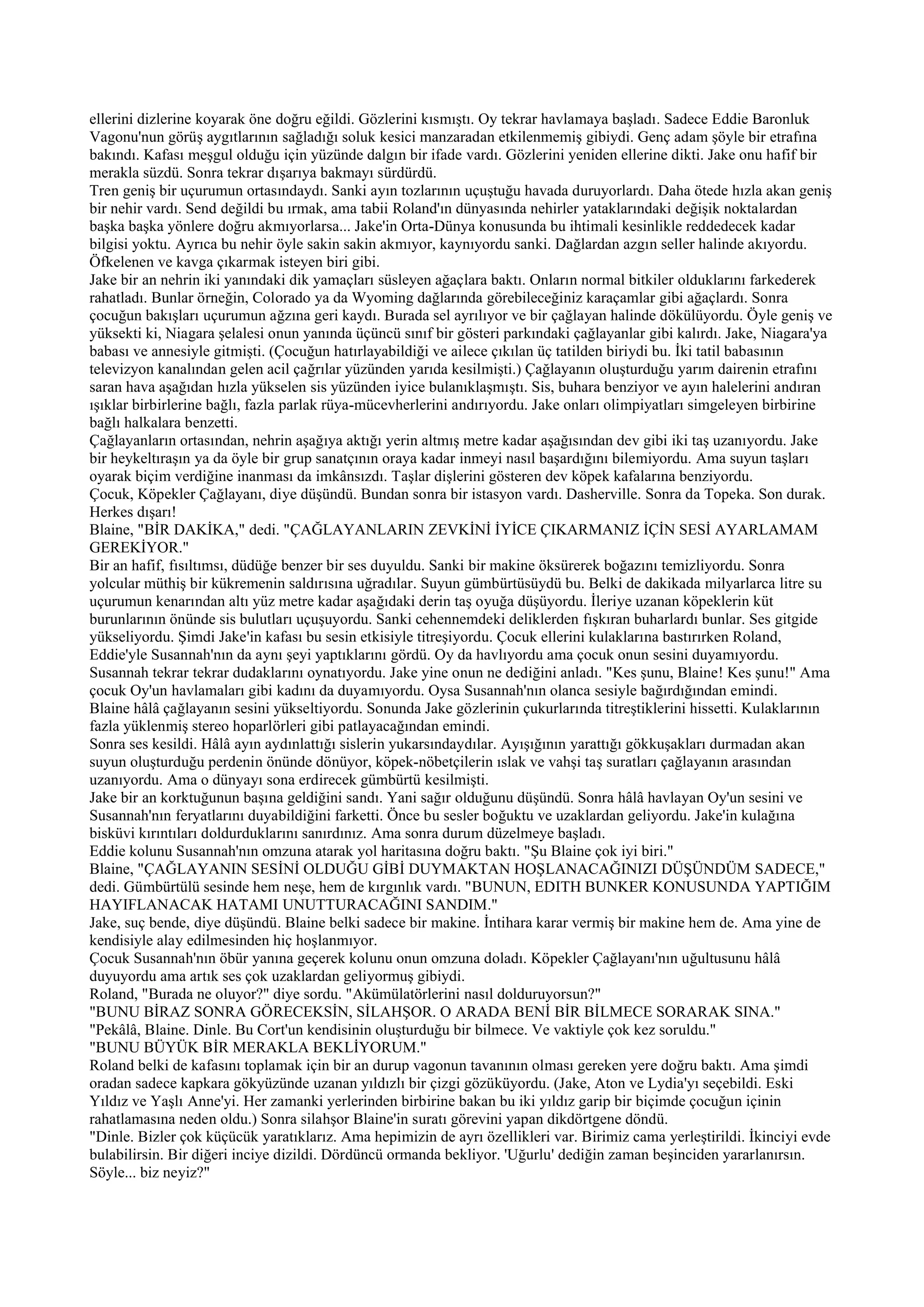 ellerini dizlerine koyarak öne doğru eğildi. Gözlerini kısmıştı. Oy tekrar havlamaya başladı. Sadece Eddie Baronluk
Vagonu'nun görüş aygıtlarının sağladığı soluk kesici manzaradan etkilenmemiş gibiydi. Genç adam şöyle bir etrafına
bakındı. Kafası meşgul olduğu için yüzünde dalgın bir ifade vardı. Gözlerini yeniden ellerine dikti. Jake onu hafif bir
merakla süzdü. Sonra tekrar dışarıya bakmayı sürdürdü.
Tren geniş bir uçurumun ortasındaydı. Sanki ayın tozlarının uçuştuğu havada duruyorlardı. Daha ötede hızla akan geniş
bir nehir vardı. Send değildi bu ırmak, ama tabii Roland'ın dünyasında nehirler yataklarındaki değişik noktalardan
başka başka yönlere doğru akmıyorlarsa... Jake'in Orta-Dünya konusunda bu ihtimali kesinlikle reddedecek kadar
bilgisi yoktu. Ayrıca bu nehir öyle sakin sakin akmıyor, kaynıyordu sanki. Dağlardan azgın seller halinde akıyordu.
Öfkelenen ve kavga çıkarmak isteyen biri gibi.
Jake bir an nehrin iki yanındaki dik yamaçları süsleyen ağaçlara baktı. Onların normal bitkiler olduklarını farkederek
rahatladı. Bunlar örneğin, Colorado ya da Wyoming dağlarında görebileceğiniz karaçamlar gibi ağaçlardı. Sonra
çocuğun bakışları uçurumun ağzına geri kaydı. Burada sel ayrılıyor ve bir çağlayan halinde dökülüyordu. Öyle geniş ve
yüksekti ki, Niagara şelalesi onun yanında üçüncü sınıf bir gösteri parkındaki çağlayanlar gibi kalırdı. Jake, Niagara'ya
babası ve annesiyle gitmişti. (Çocuğun hatırlayabildiği ve ailece çıkılan üç tatilden biriydi bu. İki tatil babasının
televizyon kanalından gelen acil çağrılar yüzünden yarıda kesilmişti.) Çağlayanın oluşturduğu yarım dairenin etrafını
saran hava aşağıdan hızla yükselen sis yüzünden iyice bulanıklaşmıştı. Sis, buhara benziyor ve ayın halelerini andıran
ışıklar birbirlerine bağlı, fazla parlak rüya-mücevherlerini andırıyordu. Jake onları olimpiyatları simgeleyen birbirine
bağlı halkalara benzetti.
Çağlayanların ortasından, nehrin aşağıya aktığı yerin altmış metre kadar aşağısından dev gibi iki taş uzanıyordu. Jake
bir heykeltıraşın ya da öyle bir grup sanatçının oraya kadar inmeyi nasıl başardığını bilemiyordu. Ama suyun taşları
oyarak biçim verdiğine inanması da imkânsızdı. Taşlar dişlerini gösteren dev köpek kafalarına benziyordu.
Çocuk, Köpekler Çağlayanı, diye düşündü. Bundan sonra bir istasyon vardı. Dasherville. Sonra da Topeka. Son durak.
Herkes dışarı!
Blaine, "BİR DAKİKA," dedi. "ÇAĞLAYANLARIN ZEVKİNİ İYİCE ÇIKARMANIZ İÇİN SESİ AYARLAMAM
GEREKİYOR."
Bir an hafif, fısıltımsı, düdüğe benzer bir ses duyuldu. Sanki bir makine öksürerek boğazını temizliyordu. Sonra
yolcular müthiş bir kükremenin saldırısına uğradılar. Suyun gümbürtüsüydü bu. Belki de dakikada milyarlarca litre su
uçurumun kenarından altı yüz metre kadar aşağıdaki derin taş oyuğa düşüyordu. İleriye uzanan köpeklerin küt
burunlarının önünde sis bulutları uçuşuyordu. Sanki cehennemdeki deliklerden fışkıran buharlardı bunlar. Ses gitgide
yükseliyordu. Şimdi Jake'in kafası bu sesin etkisiyle titreşiyordu. Çocuk ellerini kulaklarına bastırırken Roland,
Eddie'yle Susannah'nın da aynı şeyi yaptıklarını gördü. Oy da havlıyordu ama çocuk onun sesini duyamıyordu.
Susannah tekrar tekrar dudaklarını oynatıyordu. Jake yine onun ne dediğini anladı. "Kes şunu, Blaine! Kes şunu!" Ama
çocuk Oy'un havlamaları gibi kadını da duyamıyordu. Oysa Susannah'nın olanca sesiyle bağırdığından emindi.
Blaine hâlâ çağlayanın sesini yükseltiyordu. Sonunda Jake gözlerinin çukurlarında titreştiklerini hissetti. Kulaklarının
fazla yüklenmiş stereo hoparlörleri gibi patlayacağından emindi.
Sonra ses kesildi. Hâlâ ayın aydınlattığı sislerin yukarsındaydılar. Ayışığının yarattığı gökkuşakları durmadan akan
suyun oluşturduğu perdenin önünde dönüyor, köpek-nöbetçilerin ıslak ve vahşi taş suratları çağlayanın arasından
uzanıyordu. Ama o dünyayı sona erdirecek gümbürtü kesilmişti.
Jake bir an korktuğunun başına geldiğini sandı. Yani sağır olduğunu düşündü. Sonra hâlâ havlayan Oy'un sesini ve
Susannah'nın feryatlarını duyabildiğini farketti. Önce bu sesler boğuktu ve uzaklardan geliyordu. Jake'in kulağına
bisküvi kırıntıları doldurduklarını sanırdınız. Ama sonra durum düzelmeye başladı.
Eddie kolunu Susannah'nın omzuna atarak yol haritasına doğru baktı. "Şu Blaine çok iyi biri."
Blaine, "ÇAĞLAYANIN SESİNİ OLDUĞU GİBİ DUYMAKTAN HOŞLANACAĞINIZI DÜŞÜNDÜM SADECE,"
dedi. Gümbürtülü sesinde hem neşe, hem de kırgınlık vardı. "BUNUN, EDITH BUNKER KONUSUNDA YAPTIĞIM
HAYIFLANACAK HATAMI UNUTTURACAĞINI SANDIM."
Jake, suç bende, diye düşündü. Blaine belki sadece bir makine. İntihara karar vermiş bir makine hem de. Ama yine de
kendisiyle alay edilmesinden hiç hoşlanmıyor.
Çocuk Susannah'nın öbür yanına geçerek kolunu onun omzuna doladı. Köpekler Çağlayanı'nın uğultusunu hâlâ
duyuyordu ama artık ses çok uzaklardan geliyormuş gibiydi.
Roland, "Burada ne oluyor?" diye sordu. "Akümülatörlerini nasıl dolduruyorsun?"
"BUNU BİRAZ SONRA GÖRECEKSİN, SİLAHŞOR. O ARADA BENİ BİR BİLMECE SORARAK SINA."
"Pekâlâ, Blaine. Dinle. Bu Cort'un kendisinin oluşturduğu bir bilmece. Ve vaktiyle çok kez soruldu."
"BUNU BÜYÜK BİR MERAKLA BEKLİYORUM."
Roland belki de kafasını toplamak için bir an durup vagonun tavanının olması gereken yere doğru baktı. Ama şimdi
oradan sadece kapkara gökyüzünde uzanan yıldızlı bir çizgi gözüküyordu. (Jake, Aton ve Lydia'yı seçebildi. Eski
Yıldız ve Yaşlı Anne'yi. Her zamanki yerlerinden birbirine bakan bu iki yıldız garip bir biçimde çocuğun içinin
rahatlamasına neden oldu.) Sonra silahşor Blaine'in suratı görevini yapan dikdörtgene döndü.
"Dinle. Bizler çok küçücük yaratıklarız. Ama hepimizin de ayrı özellikleri var. Birimiz cama yerleştirildi. İkinciyi evde
bulabilirsin. Bir diğeri inciye dizildi. Dördüncü ormanda bekliyor. 'Uğurlu' dediğin zaman beşinciden yararlanırsın.
Söyle... biz neyiz?"
 
