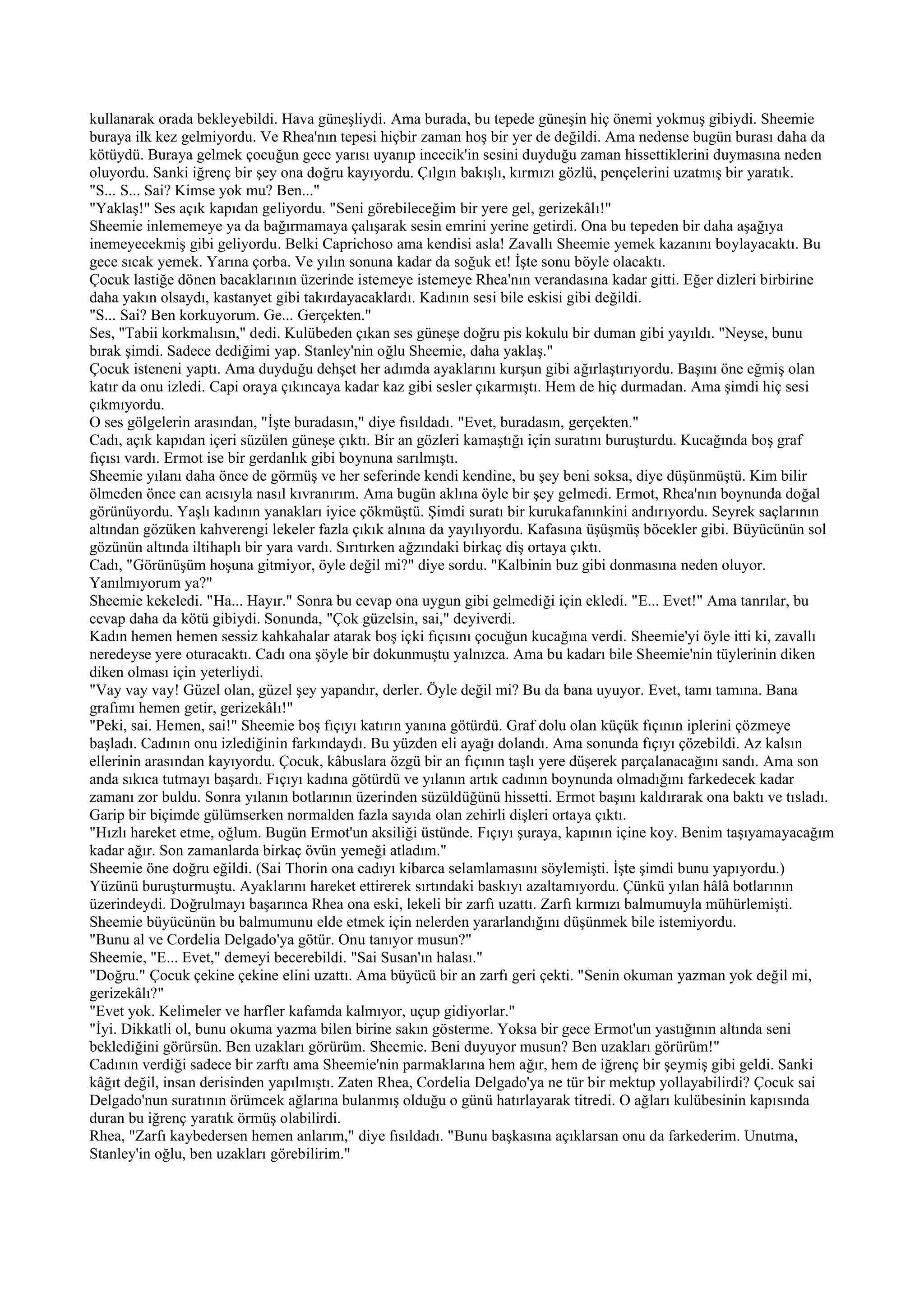 kullanarak orada bekleyebildi. Hava güneşliydi. Ama burada, bu tepede güneşin hiç önemi yokmuş gibiydi. Sheemie
buraya ilk kez gelmiyordu. Ve Rhea'nın tepesi hiçbir zaman hoş bir yer de değildi. Ama nedense bugün burası daha da
kötüydü. Buraya gelmek çocuğun gece yarısı uyanıp incecik'in sesini duyduğu zaman hissettiklerini duymasına neden
oluyordu. Sanki iğrenç bir şey ona doğru kayıyordu. Çılgın bakışlı, kırmızı gözlü, pençelerini uzatmış bir yaratık.
"S... S... Sai? Kimse yok mu? Ben..."
"Yaklaş!" Ses açık kapıdan geliyordu. "Seni görebileceğim bir yere gel, gerizekâlı!"
Sheemie inlememeye ya da bağırmamaya çalışarak sesin emrini yerine getirdi. Ona bu tepeden bir daha aşağıya
inemeyecekmiş gibi geliyordu. Belki Caprichoso ama kendisi asla! Zavallı Sheemie yemek kazanını boylayacaktı. Bu
gece sıcak yemek. Yarına çorba. Ve yılın sonuna kadar da soğuk et! İşte sonu böyle olacaktı.
Çocuk lastiğe dönen bacaklarının üzerinde istemeye istemeye Rhea'nın verandasına kadar gitti. Eğer dizleri birbirine
daha yakın olsaydı, kastanyet gibi takırdayacaklardı. Kadının sesi bile eskisi gibi değildi.
"S... Sai? Ben korkuyorum. Ge... Gerçekten."
Ses, "Tabii korkmalısın," dedi. Kulübeden çıkan ses güneşe doğru pis kokulu bir duman gibi yayıldı. "Neyse, bunu
bırak şimdi. Sadece dediğimi yap. Stanley'nin oğlu Sheemie, daha yaklaş."
Çocuk isteneni yaptı. Ama duyduğu dehşet her adımda ayaklarını kurşun gibi ağırlaştırıyordu. Başını öne eğmiş olan
katır da onu izledi. Capi oraya çıkıncaya kadar kaz gibi sesler çıkarmıştı. Hem de hiç durmadan. Ama şimdi hiç sesi
çıkmıyordu.
O ses gölgelerin arasından, "İşte buradasın," diye fısıldadı. "Evet, buradasın, gerçekten."
Cadı, açık kapıdan içeri süzülen güneşe çıktı. Bir an gözleri kamaştığı için suratını buruşturdu. Kucağında boş graf
fıçısı vardı. Ermot ise bir gerdanlık gibi boynuna sarılmıştı.
Sheemie yılanı daha önce de görmüş ve her seferinde kendi kendine, bu şey beni soksa, diye düşünmüştü. Kim bilir
ölmeden önce can acısıyla nasıl kıvranırım. Ama bugün aklına öyle bir şey gelmedi. Ermot, Rhea'nın boynunda doğal
görünüyordu. Yaşlı kadının yanakları iyice çökmüştü. Şimdi suratı bir kurukafanınkini andırıyordu. Seyrek saçlarının
altından gözüken kahverengi lekeler fazla çıkık alnına da yayılıyordu. Kafasına üşüşmüş böcekler gibi. Büyücünün sol
gözünün altında iltihaplı bir yara vardı. Sırıtırken ağzındaki birkaç diş ortaya çıktı.
Cadı, "Görünüşüm hoşuna gitmiyor, öyle değil mi?" diye sordu. "Kalbinin buz gibi donmasına neden oluyor.
Yanılmıyorum ya?"
Sheemie kekeledi. "Ha... Hayır." Sonra bu cevap ona uygun gibi gelmediği için ekledi. "E... Evet!" Ama tanrılar, bu
cevap daha da kötü gibiydi. Sonunda, "Çok güzelsin, sai," deyiverdi.
Kadın hemen hemen sessiz kahkahalar atarak boş içki fıçısını çocuğun kucağına verdi. Sheemie'yi öyle itti ki, zavallı
neredeyse yere oturacaktı. Cadı ona şöyle bir dokunmuştu yalnızca. Ama bu kadarı bile Sheemie'nin tüylerinin diken
diken olması için yeterliydi.
"Vay vay vay! Güzel olan, güzel şey yapandır, derler. Öyle değil mi? Bu da bana uyuyor. Evet, tamı tamına. Bana
grafımı hemen getir, gerizekâlı!"
"Peki, sai. Hemen, sai!" Sheemie boş fıçıyı katırın yanına götürdü. Graf dolu olan küçük fıçının iplerini çözmeye
başladı. Cadının onu izlediğinin farkındaydı. Bu yüzden eli ayağı dolandı. Ama sonunda fıçıyı çözebildi. Az kalsın
ellerinin arasından kayıyordu. Çocuk, kâbuslara özgü bir an fıçının taşlı yere düşerek parçalanacağını sandı. Ama son
anda sıkıca tutmayı başardı. Fıçıyı kadına götürdü ve yılanın artık cadının boynunda olmadığını farkedecek kadar
zamanı zor buldu. Sonra yılanın botlarının üzerinden süzüldüğünü hissetti. Ermot başını kaldırarak ona baktı ve tısladı.
Garip bir biçimde gülümserken normalden fazla sayıda olan zehirli dişleri ortaya çıktı.
"Hızlı hareket etme, oğlum. Bugün Ermot'un aksiliği üstünde. Fıçıyı şuraya, kapının içine koy. Benim taşıyamayacağım
kadar ağır. Son zamanlarda birkaç övün yemeği atladım."
Sheemie öne doğru eğildi. (Sai Thorin ona cadıyı kibarca selamlamasını söylemişti. İşte şimdi bunu yapıyordu.)
Yüzünü buruşturmuştu. Ayaklarını hareket ettirerek sırtındaki baskıyı azaltamıyordu. Çünkü yılan hâlâ botlarının
üzerindeydi. Doğrulmayı başarınca Rhea ona eski, lekeli bir zarfı uzattı. Zarfı kırmızı balmumuyla mühürlemişti.
Sheemie büyücünün bu balmumunu elde etmek için nelerden yararlandığını düşünmek bile istemiyordu.
"Bunu al ve Cordelia Delgado'ya götür. Onu tanıyor musun?"
Sheemie, "E... Evet," demeyi becerebildi. "Sai Susan'ın halası."
"Doğru." Çocuk çekine çekine elini uzattı. Ama büyücü bir an zarfı geri çekti. "Senin okuman yazman yok değil mi,
gerizekâlı?"
"Evet yok. Kelimeler ve harfler kafamda kalmıyor, uçup gidiyorlar."
"İyi. Dikkatli ol, bunu okuma yazma bilen birine sakın gösterme. Yoksa bir gece Ermot'un yastığının altında seni
beklediğini görürsün. Ben uzakları görürüm. Sheemie. Beni duyuyor musun? Ben uzakları görürüm!"
Cadının verdiği sadece bir zarftı ama Sheemie'nin parmaklarına hem ağır, hem de iğrenç bir şeymiş gibi geldi. Sanki
kâğıt değil, insan derisinden yapılmıştı. Zaten Rhea, Cordelia Delgado'ya ne tür bir mektup yollayabilirdi? Çocuk sai
Delgado'nun suratının örümcek ağlarına bulanmış olduğu o günü hatırlayarak titredi. O ağları kulübesinin kapısında
duran bu iğrenç yaratık örmüş olabilirdi.
Rhea, "Zarfı kaybedersen hemen anlarım," diye fısıldadı. "Bunu başkasına açıklarsan onu da farkederim. Unutma,
Stanley'in oğlu, ben uzakları görebilirim."
 