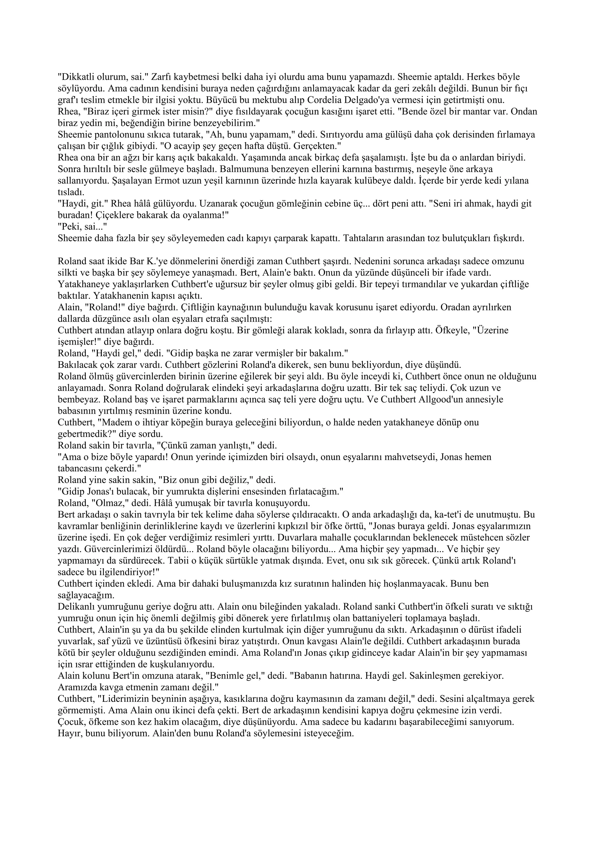 "Dikkatli olurum, sai." Zarfı kaybetmesi belki daha iyi olurdu ama bunu yapamazdı. Sheemie aptaldı. Herkes böyle
söylüyordu. Ama cadının kendisini buraya neden çağırdığını anlamayacak kadar da geri zekâlı değildi. Bunun bir fıçı
graf'ı teslim etmekle bir ilgisi yoktu. Büyücü bu mektubu alıp Cordelia Delgado'ya vermesi için getirtmişti onu.
Rhea, "Biraz içeri girmek ister misin?" diye fısıldayarak çocuğun kasığını işaret etti. "Bende özel bir mantar var. Ondan
biraz yedin mi, beğendiğin birine benzeyebilirim."
Sheemie pantolonunu sıkıca tutarak, "Ah, bunu yapamam," dedi. Sırıtıyordu ama gülüşü daha çok derisinden fırlamaya
çalışan bir çığlık gibiydi. "O acayip şey geçen hafta düştü. Gerçekten."
Rhea ona bir an ağzı bir karış açık bakakaldı. Yaşamında ancak birkaç defa şaşalamıştı. İşte bu da o anlardan biriydi.
Sonra hırıltılı bir sesle gülmeye başladı. Balmumuna benzeyen ellerini karnına bastırmış, neşeyle öne arkaya
sallanıyordu. Şaşalayan Ermot uzun yeşil karnının üzerinde hızla kayarak kulübeye daldı. İçerde bir yerde kedi yılana
tısladı.
"Haydi, git." Rhea hâlâ gülüyordu. Uzanarak çocuğun gömleğinin cebine üç... dört peni attı. "Seni iri ahmak, haydi git
buradan! Çiçeklere bakarak da oyalanma!"
"Peki, sai..."
Sheemie daha fazla bir şey söyleyemeden cadı kapıyı çarparak kapattı. Tahtaların arasından toz bulutçukları fışkırdı.

Roland saat ikide Bar K.'ye dönmelerini önerdiği zaman Cuthbert şaşırdı. Nedenini sorunca arkadaşı sadece omzunu
silkti ve başka bir şey söylemeye yanaşmadı. Bert, Alain'e baktı. Onun da yüzünde düşünceli bir ifade vardı.
Yatakhaneye yaklaşırlarken Cuthbert'e uğursuz bir şeyler olmuş gibi geldi. Bir tepeyi tırmandılar ve yukardan çiftliğe
baktılar. Yatakhanenin kapısı açıktı.
Alain, "Roland!" diye bağırdı. Çiftliğin kaynağının bulunduğu kavak korusunu işaret ediyordu. Oradan ayrılırken
dallarda düzgünce asılı olan eşyaları etrafa saçılmıştı:
Cuthbert atından atlayıp onlara doğru koştu. Bir gömleği alarak kokladı, sonra da fırlayıp attı. Öfkeyle, "Üzerine
işemişler!" diye bağırdı.
Roland, "Haydi gel," dedi. "Gidip başka ne zarar vermişler bir bakalım."
Bakılacak çok zarar vardı. Cuthbert gözlerini Roland'a dikerek, sen bunu bekliyordun, diye düşündü.
Roland ölmüş güvercinlerden birinin üzerine eğilerek bir şeyi aldı. Bu öyle inceydi ki, Cuthbert önce onun ne olduğunu
anlayamadı. Sonra Roland doğrularak elindeki şeyi arkadaşlarına doğru uzattı. Bir tek saç teliydi. Çok uzun ve
bembeyaz. Roland baş ve işaret parmaklarını açınca saç teli yere doğru uçtu. Ve Cuthbert Allgood'un annesiyle
babasının yırtılmış resminin üzerine kondu.
Cuthbert, "Madem o ihtiyar köpeğin buraya geleceğini biliyordun, o halde neden yatakhaneye dönüp onu
gebertmedik?" diye sordu.
Roland sakin bir tavırla, "Çünkü zaman yanlıştı," dedi.
"Ama o bize böyle yapardı! Onun yerinde içimizden biri olsaydı, onun eşyalarını mahvetseydi, Jonas hemen
tabancasını çekerdi."
Roland yine sakin sakin, "Biz onun gibi değiliz," dedi.
"Gidip Jonas'ı bulacak, bir yumrukta dişlerini ensesinden fırlatacağım."
Roland, "Olmaz," dedi. Hâlâ yumuşak bir tavırla konuşuyordu.
Bert arkadaşı o sakin tavrıyla bir tek kelime daha söylerse çıldıracaktı. O anda arkadaşlığı da, ka-tet'i de unutmuştu. Bu
kavramlar benliğinin derinliklerine kaydı ve üzerlerini kıpkızıl bir öfke örttü, "Jonas buraya geldi. Jonas eşyalarımızın
üzerine işedi. En çok değer verdiğimiz resimleri yırttı. Duvarlara mahalle çocuklarından beklenecek müstehcen sözler
yazdı. Güvercinlerimizi öldürdü... Roland böyle olacağını biliyordu... Ama hiçbir şey yapmadı... Ve hiçbir şey
yapmamayı da sürdürecek. Tabii o küçük sürtükle yatmak dışında. Evet, onu sık sık görecek. Çünkü artık Roland'ı
sadece bu ilgilendiriyor!"
Cuthbert içinden ekledi. Ama bir dahaki buluşmanızda kız suratının halinden hiç hoşlanmayacak. Bunu ben
sağlayacağım.
Delikanlı yumruğunu geriye doğru attı. Alain onu bileğinden yakaladı. Roland sanki Cuthbert'in öfkeli suratı ve sıktığı
yumruğu onun için hiç önemli değilmiş gibi dönerek yere fırlatılmış olan battaniyeleri toplamaya başladı.
Cuthbert, Alain'in şu ya da bu şekilde elinden kurtulmak için diğer yumruğunu da sıktı. Arkadaşının o dürüst ifadeli
yuvarlak, saf yüzü ve üzüntüsü öfkesini biraz yatıştırdı. Onun kavgası Alain'le değildi. Cuthbert arkadaşının burada
kötü bir şeyler olduğunu sezdiğinden emindi. Ama Roland'ın Jonas çıkıp gidinceye kadar Alain'in bir şey yapmaması
için ısrar ettiğinden de kuşkulanıyordu.
Alain kolunu Bert'in omzuna atarak, "Benimle gel," dedi. "Babanın hatırına. Haydi gel. Sakinleşmen gerekiyor.
Aramızda kavga etmenin zamanı değil."
Cuthbert, "Liderimizin beyninin aşağıya, kasıklarına doğru kaymasının da zamanı değil," dedi. Sesini alçaltmaya gerek
görmemişti. Ama Alain onu ikinci defa çekti. Bert de arkadaşının kendisini kapıya doğru çekmesine izin verdi.
Çocuk, öfkeme son kez hakim olacağım, diye düşünüyordu. Ama sadece bu kadarını başarabileceğimi sanıyorum.
Hayır, bunu biliyorum. Alain'den bunu Roland'a söylemesini isteyeceğim.
 