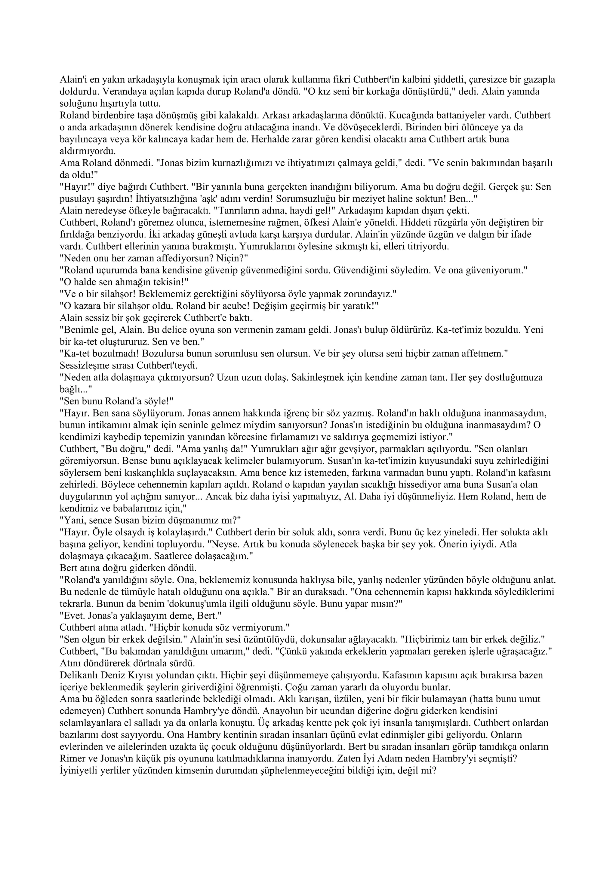 Alain'i en yakın arkadaşıyla konuşmak için aracı olarak kullanma fikri Cuthbert'in kalbini şiddetli, çaresizce bir gazapla
doldurdu. Verandaya açılan kapıda durup Roland'a döndü. "O kız seni bir korkağa dönüştürdü," dedi. Alain yanında
soluğunu hışırtıyla tuttu.
Roland birdenbire taşa dönüşmüş gibi kalakaldı. Arkası arkadaşlarına dönüktü. Kucağında battaniyeler vardı. Cuthbert
o anda arkadaşının dönerek kendisine doğru atılacağına inandı. Ve dövüşeceklerdi. Birinden biri ölünceye ya da
bayılıncaya veya kör kalıncaya kadar hem de. Herhalde zarar gören kendisi olacaktı ama Cuthbert artık buna
aldırmıyordu.
Ama Roland dönmedi. "Jonas bizim kurnazlığımızı ve ihtiyatımızı çalmaya geldi," dedi. "Ve senin bakımından başarılı
da oldu!"
"Hayır!" diye bağırdı Cuthbert. "Bir yanınla buna gerçekten inandığını biliyorum. Ama bu doğru değil. Gerçek şu: Sen
pusulayı şaşırdın! İhtiyatsızlığına 'aşk' adını verdin! Sorumsuzluğu bir meziyet haline soktun! Ben..."
Alain neredeyse öfkeyle bağıracaktı. "Tanrıların adına, haydi gel!" Arkadaşını kapıdan dışarı çekti.
Cuthbert, Roland'ı göremez olunca, istememesine rağmen, öfkesi Alain'e yöneldi. Hiddeti rüzgârla yön değiştiren bir
fırıldağa benziyordu. İki arkadaş güneşli avluda karşı karşıya durdular. Alain'in yüzünde üzgün ve dalgın bir ifade
vardı. Cuthbert ellerinin yanına bırakmıştı. Yumruklarını öylesine sıkmıştı ki, elleri titriyordu.
"Neden onu her zaman affediyorsun? Niçin?"
"Roland uçurumda bana kendisine güvenip güvenmediğini sordu. Güvendiğimi söyledim. Ve ona güveniyorum."
"O halde sen ahmağın tekisin!"
"Ve o bir silahşor! Beklememiz gerektiğini söylüyorsa öyle yapmak zorundayız."
"O kazara bir silahşor oldu. Roland bir acube! Değişim geçirmiş bir yaratık!"
Alain sessiz bir şok geçirerek Cuthbert'e baktı.
"Benimle gel, Alain. Bu delice oyuna son vermenin zamanı geldi. Jonas'ı bulup öldürürüz. Ka-tet'imiz bozuldu. Yeni
bir ka-tet oluştururuz. Sen ve ben."
"Ka-tet bozulmadı! Bozulursa bunun sorumlusu sen olursun. Ve bir şey olursa seni hiçbir zaman affetmem."
Sessizleşme sırası Cuthbert'teydi.
"Neden atla dolaşmaya çıkmıyorsun? Uzun uzun dolaş. Sakinleşmek için kendine zaman tanı. Her şey dostluğumuza
bağlı..."
"Sen bunu Roland'a söyle!"
"Hayır. Ben sana söylüyorum. Jonas annem hakkında iğrenç bir söz yazmış. Roland'ın haklı olduğuna inanmasaydım,
bunun intikamını almak için seninle gelmez miydim sanıyorsun? Jonas'ın istediğinin bu olduğuna inanmasaydım? O
kendimizi kaybedip tepemizin yanından körcesine fırlamamızı ve saldırıya geçmemizi istiyor."
Cuthbert, "Bu doğru," dedi. "Ama yanlış da!" Yumrukları ağır ağır gevşiyor, parmakları açılıyordu. "Sen olanları
göremiyorsun. Bense bunu açıklayacak kelimeler bulamıyorum. Susan'ın ka-tet'imizin kuyusundaki suyu zehirlediğini
söylersem beni kıskançlıkla suçlayacaksın. Ama bence kız istemeden, farkına varmadan bunu yaptı. Roland'ın kafasını
zehirledi. Böylece cehennemin kapıları açıldı. Roland o kapıdan yayılan sıcaklığı hissediyor ama buna Susan'a olan
duygularının yol açtığını sanıyor... Ancak biz daha iyisi yapmalıyız, Al. Daha iyi düşünmeliyiz. Hem Roland, hem de
kendimiz ve babalarımız için,"
"Yani, sence Susan bizim düşmanımız mı?"
"Hayır. Öyle olsaydı iş kolaylaşırdı." Cuthbert derin bir soluk aldı, sonra verdi. Bunu üç kez yineledi. Her solukta aklı
başına geliyor, kendini topluyordu. "Neyse. Artık bu konuda söylenecek başka bir şey yok. Önerin iyiydi. Atla
dolaşmaya çıkacağım. Saatlerce dolaşacağım."
Bert atına doğru giderken döndü.
"Roland'a yanıldığını söyle. Ona, beklememiz konusunda haklıysa bile, yanlış nedenler yüzünden böyle olduğunu anlat.
Bu nedenle de tümüyle hatalı olduğunu ona açıkla." Bir an duraksadı. "Ona cehennemin kapısı hakkında söylediklerimi
tekrarla. Bunun da benim 'dokunuş'umla ilgili olduğunu söyle. Bunu yapar mısın?"
"Evet. Jonas'a yaklaşayım deme, Bert."
Cuthbert atına atladı. "Hiçbir konuda söz vermiyorum."
"Sen olgun bir erkek değilsin." Alain'in sesi üzüntülüydü, dokunsalar ağlayacaktı. "Hiçbirimiz tam bir erkek değiliz."
Cuthbert, "Bu bakımdan yanıldığını umarım," dedi. "Çünkü yakında erkeklerin yapmaları gereken işlerle uğraşacağız."
Atını döndürerek dörtnala sürdü.
Delikanlı Deniz Kıyısı yolundan çıktı. Hiçbir şeyi düşünmemeye çalışıyordu. Kafasının kapısını açık bırakırsa bazen
içeriye beklenmedik şeylerin giriverdiğini öğrenmişti. Çoğu zaman yararlı da oluyordu bunlar.
Ama bu öğleden sonra saatlerinde beklediği olmadı. Aklı karışan, üzülen, yeni bir fikir bulamayan (hatta bunu umut
edemeyen) Cuthbert sonunda Hambry'ye döndü. Anayolun bir ucundan diğerine doğru giderken kendisini
selamlayanlara el salladı ya da onlarla konuştu. Üç arkadaş kentte pek çok iyi insanla tanışmışlardı. Cuthbert onlardan
bazılarını dost sayıyordu. Ona Hambry kentinin sıradan insanları üçünü evlat edinmişler gibi geliyordu. Onların
evlerinden ve ailelerinden uzakta üç çocuk olduğunu düşünüyorlardı. Bert bu sıradan insanları görüp tanıdıkça onların
Rimer ve Jonas'ın küçük pis oyununa katılmadıklarına inanıyordu. Zaten İyi Adam neden Hambry'yi seçmişti?
İyiniyetli yerliler yüzünden kimsenin durumdan şüphelenmeyeceğini bildiği için, değil mi?
 