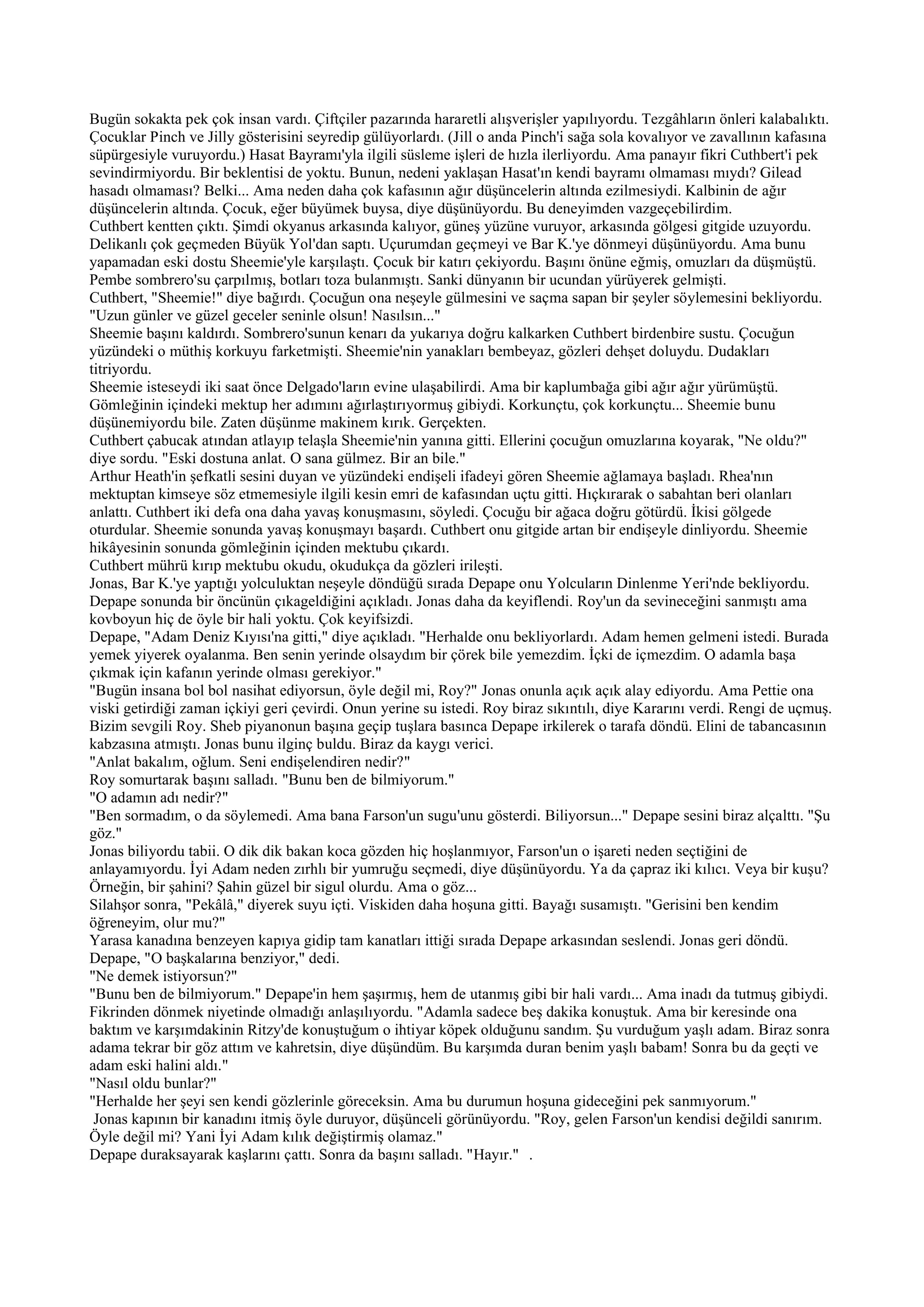 Bugün sokakta pek çok insan vardı. Çiftçiler pazarında hararetli alışverişler yapılıyordu. Tezgâhların önleri kalabalıktı.
Çocuklar Pinch ve Jilly gösterisini seyredip gülüyorlardı. (Jill o anda Pinch'i sağa sola kovalıyor ve zavallının kafasına
süpürgesiyle vuruyordu.) Hasat Bayramı'yla ilgili süsleme işleri de hızla ilerliyordu. Ama panayır fikri Cuthbert'i pek
sevindirmiyordu. Bir beklentisi de yoktu. Bunun, nedeni yaklaşan Hasat'ın kendi bayramı olmaması mıydı? Gilead
hasadı olmaması? Belki... Ama neden daha çok kafasının ağır düşüncelerin altında ezilmesiydi. Kalbinin de ağır
düşüncelerin altında. Çocuk, eğer büyümek buysa, diye düşünüyordu. Bu deneyimden vazgeçebilirdim.
Cuthbert kentten çıktı. Şimdi okyanus arkasında kalıyor, güneş yüzüne vuruyor, arkasında gölgesi gitgide uzuyordu.
Delikanlı çok geçmeden Büyük Yol'dan saptı. Uçurumdan geçmeyi ve Bar K.'ye dönmeyi düşünüyordu. Ama bunu
yapamadan eski dostu Sheemie'yle karşılaştı. Çocuk bir katırı çekiyordu. Başını önüne eğmiş, omuzları da düşmüştü.
Pembe sombrero'su çarpılmış, botları toza bulanmıştı. Sanki dünyanın bir ucundan yürüyerek gelmişti.
Cuthbert, "Sheemie!" diye bağırdı. Çocuğun ona neşeyle gülmesini ve saçma sapan bir şeyler söylemesini bekliyordu.
"Uzun günler ve güzel geceler seninle olsun! Nasılsın..."
Sheemie başını kaldırdı. Sombrero'sunun kenarı da yukarıya doğru kalkarken Cuthbert birdenbire sustu. Çocuğun
yüzündeki o müthiş korkuyu farketmişti. Sheemie'nin yanakları bembeyaz, gözleri dehşet doluydu. Dudakları
titriyordu.
Sheemie isteseydi iki saat önce Delgado'ların evine ulaşabilirdi. Ama bir kaplumbağa gibi ağır ağır yürümüştü.
Gömleğinin içindeki mektup her adımını ağırlaştırıyormuş gibiydi. Korkunçtu, çok korkunçtu... Sheemie bunu
düşünemiyordu bile. Zaten düşünme makinem kırık. Gerçekten.
Cuthbert çabucak atından atlayıp telaşla Sheemie'nin yanına gitti. Ellerini çocuğun omuzlarına koyarak, "Ne oldu?"
diye sordu. "Eski dostuna anlat. O sana gülmez. Bir an bile."
Arthur Heath'in şefkatli sesini duyan ve yüzündeki endişeli ifadeyi gören Sheemie ağlamaya başladı. Rhea'nın
mektuptan kimseye söz etmemesiyle ilgili kesin emri de kafasından uçtu gitti. Hıçkırarak o sabahtan beri olanları
anlattı. Cuthbert iki defa ona daha yavaş konuşmasını, söyledi. Çocuğu bir ağaca doğru götürdü. İkisi gölgede
oturdular. Sheemie sonunda yavaş konuşmayı başardı. Cuthbert onu gitgide artan bir endişeyle dinliyordu. Sheemie
hikâyesinin sonunda gömleğinin içinden mektubu çıkardı.
Cuthbert mührü kırıp mektubu okudu, okudukça da gözleri irileşti.
Jonas, Bar K.'ye yaptığı yolculuktan neşeyle döndüğü sırada Depape onu Yolcuların Dinlenme Yeri'nde bekliyordu.
Depape sonunda bir öncünün çıkageldiğini açıkladı. Jonas daha da keyiflendi. Roy'un da sevineceğini sanmıştı ama
kovboyun hiç de öyle bir hali yoktu. Çok keyifsizdi.
Depape, "Adam Deniz Kıyısı'na gitti," diye açıkladı. "Herhalde onu bekliyorlardı. Adam hemen gelmeni istedi. Burada
yemek yiyerek oyalanma. Ben senin yerinde olsaydım bir çörek bile yemezdim. İçki de içmezdim. O adamla başa
çıkmak için kafanın yerinde olması gerekiyor."
"Bugün insana bol bol nasihat ediyorsun, öyle değil mi, Roy?" Jonas onunla açık açık alay ediyordu. Ama Pettie ona
viski getirdiği zaman içkiyi geri çevirdi. Onun yerine su istedi. Roy biraz sıkıntılı, diye Kararını verdi. Rengi de uçmuş.
Bizim sevgili Roy. Sheb piyanonun başına geçip tuşlara basınca Depape irkilerek o tarafa döndü. Elini de tabancasının
kabzasına atmıştı. Jonas bunu ilginç buldu. Biraz da kaygı verici.
"Anlat bakalım, oğlum. Seni endişelendiren nedir?"
Roy somurtarak başını salladı. "Bunu ben de bilmiyorum."
"O adamın adı nedir?"
"Ben sormadım, o da söylemedi. Ama bana Farson'un sugu'unu gösterdi. Biliyorsun..." Depape sesini biraz alçalttı. "Şu
göz."
Jonas biliyordu tabii. O dik dik bakan koca gözden hiç hoşlanmıyor, Farson'un o işareti neden seçtiğini de
anlayamıyordu. İyi Adam neden zırhlı bir yumruğu seçmedi, diye düşünüyordu. Ya da çapraz iki kılıcı. Veya bir kuşu?
Örneğin, bir şahini? Şahin güzel bir sigul olurdu. Ama o göz...
Silahşor sonra, "Pekâlâ," diyerek suyu içti. Viskiden daha hoşuna gitti. Bayağı susamıştı. "Gerisini ben kendim
öğreneyim, olur mu?"
Yarasa kanadına benzeyen kapıya gidip tam kanatları ittiği sırada Depape arkasından seslendi. Jonas geri döndü.
Depape, "O başkalarına benziyor," dedi.
"Ne demek istiyorsun?"
"Bunu ben de bilmiyorum." Depape'in hem şaşırmış, hem de utanmış gibi bir hali vardı... Ama inadı da tutmuş gibiydi.
Fikrinden dönmek niyetinde olmadığı anlaşılıyordu. "Adamla sadece beş dakika konuştuk. Ama bir keresinde ona
baktım ve karşımdakinin Ritzy'de konuştuğum o ihtiyar köpek olduğunu sandım. Şu vurduğum yaşlı adam. Biraz sonra
adama tekrar bir göz attım ve kahretsin, diye düşündüm. Bu karşımda duran benim yaşlı babam! Sonra bu da geçti ve
adam eski halini aldı."
"Nasıl oldu bunlar?"
"Herhalde her şeyi sen kendi gözlerinle göreceksin. Ama bu durumun hoşuna gideceğini pek sanmıyorum."
 Jonas kapının bir kanadını itmiş öyle duruyor, düşünceli görünüyordu. "Roy, gelen Farson'un kendisi değildi sanırım.
Öyle değil mi? Yani İyi Adam kılık değiştirmiş olamaz."
Depape duraksayarak kaşlarını çattı. Sonra da başını salladı. "Hayır." .
 