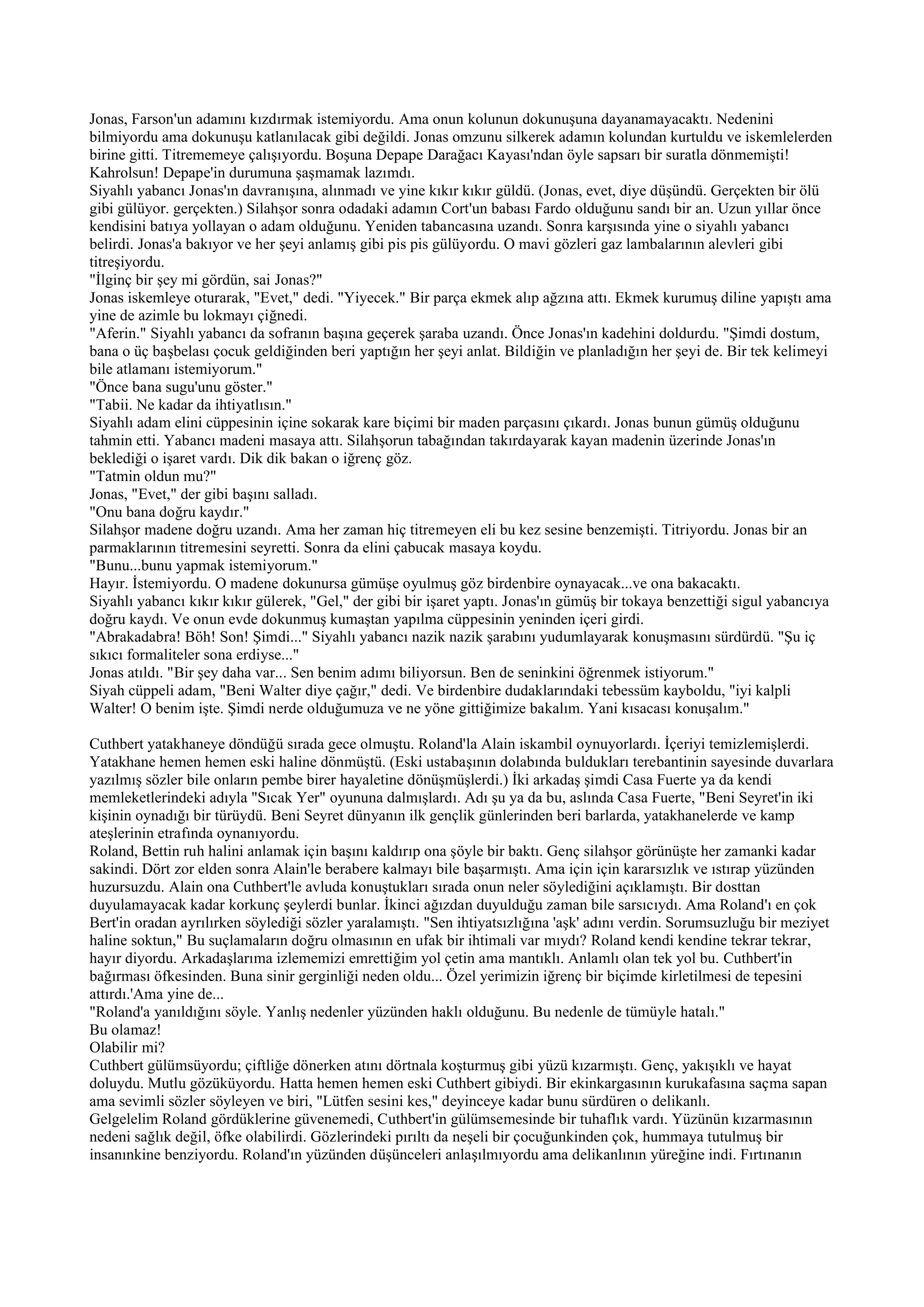 Jonas, Farson'un adamını kızdırmak istemiyordu. Ama onun kolunun dokunuşuna dayanamayacaktı. Nedenini
bilmiyordu ama dokunuşu katlanılacak gibi değildi. Jonas omzunu silkerek adamın kolundan kurtuldu ve iskemlelerden
birine gitti. Titrememeye çalışıyordu. Boşuna Depape Darağacı Kayası'ndan öyle sapsarı bir suratla dönmemişti!
Kahrolsun! Depape'in durumuna şaşmamak lazımdı.
Siyahlı yabancı Jonas'ın davranışına, alınmadı ve yine kıkır kıkır güldü. (Jonas, evet, diye düşündü. Gerçekten bir ölü
gibi gülüyor. gerçekten.) Silahşor sonra odadaki adamın Cort'un babası Fardo olduğunu sandı bir an. Uzun yıllar önce
kendisini batıya yollayan o adam olduğunu. Yeniden tabancasına uzandı. Sonra karşısında yine o siyahlı yabancı
belirdi. Jonas'a bakıyor ve her şeyi anlamış gibi pis pis gülüyordu. O mavi gözleri gaz lambalarının alevleri gibi
titreşiyordu.
"İlginç bir şey mi gördün, sai Jonas?"
Jonas iskemleye oturarak, "Evet," dedi. "Yiyecek." Bir parça ekmek alıp ağzına attı. Ekmek kurumuş diline yapıştı ama
yine de azimle bu lokmayı çiğnedi.
"Aferin." Siyahlı yabancı da sofranın başına geçerek şaraba uzandı. Önce Jonas'ın kadehini doldurdu. "Şimdi dostum,
bana o üç başbelası çocuk geldiğinden beri yaptığın her şeyi anlat. Bildiğin ve planladığın her şeyi de. Bir tek kelimeyi
bile atlamanı istemiyorum."
"Önce bana sugu'unu göster."
"Tabii. Ne kadar da ihtiyatlısın."
Siyahlı adam elini cüppesinin içine sokarak kare biçimi bir maden parçasını çıkardı. Jonas bunun gümüş olduğunu
tahmin etti. Yabancı madeni masaya attı. Silahşorun tabağından takırdayarak kayan madenin üzerinde Jonas'ın
beklediği o işaret vardı. Dik dik bakan o iğrenç göz.
"Tatmin oldun mu?"
Jonas, "Evet," der gibi başını salladı.
"Onu bana doğru kaydır."
Silahşor madene doğru uzandı. Ama her zaman hiç titremeyen eli bu kez sesine benzemişti. Titriyordu. Jonas bir an
parmaklarının titremesini seyretti. Sonra da elini çabucak masaya koydu.
"Bunu...bunu yapmak istemiyorum."
Hayır. İstemiyordu. O madene dokunursa gümüşe oyulmuş göz birdenbire oynayacak...ve ona bakacaktı.
Siyahlı yabancı kıkır kıkır gülerek, "Gel," der gibi bir işaret yaptı. Jonas'ın gümüş bir tokaya benzettiği sigul yabancıya
doğru kaydı. Ve onun evde dokunmuş kumaştan yapılma cüppesinin yeninden içeri girdi.
"Abrakadabra! Böh! Son! Şimdi..." Siyahlı yabancı nazik nazik şarabını yudumlayarak konuşmasını sürdürdü. "Şu iç
sıkıcı formaliteler sona erdiyse..."
Jonas atıldı. "Bir şey daha var... Sen benim adımı biliyorsun. Ben de seninkini öğrenmek istiyorum."
Siyah cüppeli adam, "Beni Walter diye çağır," dedi. Ve birdenbire dudaklarındaki tebessüm kayboldu, "iyi kalpli
Walter! O benim işte. Şimdi nerde olduğumuza ve ne yöne gittiğimize bakalım. Yani kısacası konuşalım."

Cuthbert yatakhaneye döndüğü sırada gece olmuştu. Roland'la Alain iskambil oynuyorlardı. İçeriyi temizlemişlerdi.
Yatakhane hemen hemen eski haline dönmüştü. (Eski ustabaşının dolabında buldukları terebantinin sayesinde duvarlara
yazılmış sözler bile onların pembe birer hayaletine dönüşmüşlerdi.) İki arkadaş şimdi Casa Fuerte ya da kendi
memleketlerindeki adıyla "Sıcak Yer" oyununa dalmışlardı. Adı şu ya da bu, aslında Casa Fuerte, "Beni Seyret'in iki
kişinin oynadığı bir türüydü. Beni Seyret dünyanın ilk gençlik günlerinden beri barlarda, yatakhanelerde ve kamp
ateşlerinin etrafında oynanıyordu.
Roland, Bettin ruh halini anlamak için başını kaldırıp ona şöyle bir baktı. Genç silahşor görünüşte her zamanki kadar
sakindi. Dört zor elden sonra Alain'le berabere kalmayı bile başarmıştı. Ama için için kararsızlık ve ıstırap yüzünden
huzursuzdu. Alain ona Cuthbert'le avluda konuştukları sırada onun neler söylediğini açıklamıştı. Bir dosttan
duyulamayacak kadar korkunç şeylerdi bunlar. İkinci ağızdan duyulduğu zaman bile sarsıcıydı. Ama Roland'ı en çok
Bert'in oradan ayrılırken söylediği sözler yaralamıştı. "Sen ihtiyatsızlığına 'aşk' adını verdin. Sorumsuzluğu bir meziyet
haline soktun," Bu suçlamaların doğru olmasının en ufak bir ihtimali var mıydı? Roland kendi kendine tekrar tekrar,
hayır diyordu. Arkadaşlarıma izlememizi emrettiğim yol çetin ama mantıklı. Anlamlı olan tek yol bu. Cuthbert'in
bağırması öfkesinden. Buna sinir gerginliği neden oldu... Özel yerimizin iğrenç bir biçimde kirletilmesi de tepesini
attırdı.'Ama yine de...
"Roland'a yanıldığını söyle. Yanlış nedenler yüzünden haklı olduğunu. Bu nedenle de tümüyle hatalı."
Bu olamaz!
Olabilir mi?
Cuthbert gülümsüyordu; çiftliğe dönerken atını dörtnala koşturmuş gibi yüzü kızarmıştı. Genç, yakışıklı ve hayat
doluydu. Mutlu gözüküyordu. Hatta hemen hemen eski Cuthbert gibiydi. Bir ekinkargasının kurukafasına saçma sapan
ama sevimli sözler söyleyen ve biri, "Lütfen sesini kes," deyinceye kadar bunu sürdüren o delikanlı.
Gelgelelim Roland gördüklerine güvenemedi, Cuthbert'in gülümsemesinde bir tuhaflık vardı. Yüzünün kızarmasının
nedeni sağlık değil, öfke olabilirdi. Gözlerindeki pırıltı da neşeli bir çocuğunkinden çok, hummaya tutulmuş bir
insanınkine benziyordu. Roland'ın yüzünden düşünceleri anlaşılmıyordu ama delikanlının yüreğine indi. Fırtınanın
 