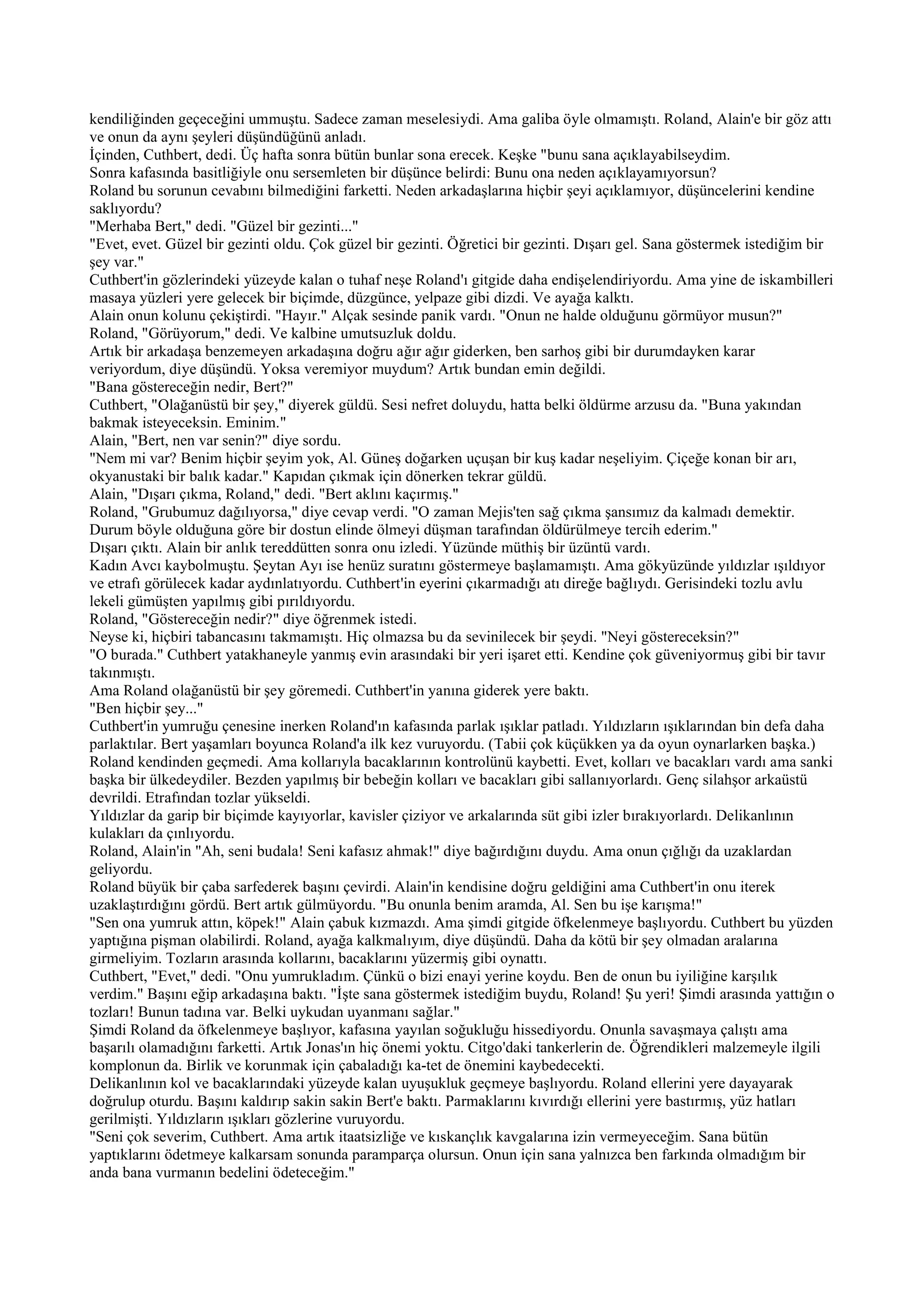 kendiliğinden geçeceğini ummuştu. Sadece zaman meselesiydi. Ama galiba öyle olmamıştı. Roland, Alain'e bir göz attı
ve onun da aynı şeyleri düşündüğünü anladı.
İçinden, Cuthbert, dedi. Üç hafta sonra bütün bunlar sona erecek. Keşke "bunu sana açıklayabilseydim.
Sonra kafasında basitliğiyle onu sersemleten bir düşünce belirdi: Bunu ona neden açıklayamıyorsun?
Roland bu sorunun cevabını bilmediğini farketti. Neden arkadaşlarına hiçbir şeyi açıklamıyor, düşüncelerini kendine
saklıyordu?
"Merhaba Bert," dedi. "Güzel bir gezinti..."
"Evet, evet. Güzel bir gezinti oldu. Çok güzel bir gezinti. Öğretici bir gezinti. Dışarı gel. Sana göstermek istediğim bir
şey var."
Cuthbert'in gözlerindeki yüzeyde kalan o tuhaf neşe Roland'ı gitgide daha endişelendiriyordu. Ama yine de iskambilleri
masaya yüzleri yere gelecek bir biçimde, düzgünce, yelpaze gibi dizdi. Ve ayağa kalktı.
Alain onun kolunu çekiştirdi. "Hayır." Alçak sesinde panik vardı. "Onun ne halde olduğunu görmüyor musun?"
Roland, "Görüyorum," dedi. Ve kalbine umutsuzluk doldu.
Artık bir arkadaşa benzemeyen arkadaşına doğru ağır ağır giderken, ben sarhoş gibi bir durumdayken karar
veriyordum, diye düşündü. Yoksa veremiyor muydum? Artık bundan emin değildi.
"Bana göstereceğin nedir, Bert?"
Cuthbert, "Olağanüstü bir şey," diyerek güldü. Sesi nefret doluydu, hatta belki öldürme arzusu da. "Buna yakından
bakmak isteyeceksin. Eminim."
Alain, "Bert, nen var senin?" diye sordu.
"Nem mi var? Benim hiçbir şeyim yok, Al. Güneş doğarken uçuşan bir kuş kadar neşeliyim. Çiçeğe konan bir arı,
okyanustaki bir balık kadar." Kapıdan çıkmak için dönerken tekrar güldü.
Alain, "Dışarı çıkma, Roland," dedi. "Bert aklını kaçırmış."
Roland, "Grubumuz dağılıyorsa," diye cevap verdi. "O zaman Mejis'ten sağ çıkma şansımız da kalmadı demektir.
Durum böyle olduğuna göre bir dostun elinde ölmeyi düşman tarafından öldürülmeye tercih ederim."
Dışarı çıktı. Alain bir anlık tereddütten sonra onu izledi. Yüzünde müthiş bir üzüntü vardı.
Kadın Avcı kaybolmuştu. Şeytan Ayı ise henüz suratını göstermeye başlamamıştı. Ama gökyüzünde yıldızlar ışıldıyor
ve etrafı görülecek kadar aydınlatıyordu. Cuthbert'in eyerini çıkarmadığı atı direğe bağlıydı. Gerisindeki tozlu avlu
lekeli gümüşten yapılmış gibi pırıldıyordu.
Roland, "Göstereceğin nedir?" diye öğrenmek istedi.
Neyse ki, hiçbiri tabancasını takmamıştı. Hiç olmazsa bu da sevinilecek bir şeydi. "Neyi göstereceksin?"
"O burada." Cuthbert yatakhaneyle yanmış evin arasındaki bir yeri işaret etti. Kendine çok güveniyormuş gibi bir tavır
takınmıştı.
Ama Roland olağanüstü bir şey göremedi. Cuthbert'in yanına giderek yere baktı.
"Ben hiçbir şey..."
Cuthbert'in yumruğu çenesine inerken Roland'ın kafasında parlak ışıklar patladı. Yıldızların ışıklarından bin defa daha
parlaktılar. Bert yaşamları boyunca Roland'a ilk kez vuruyordu. (Tabii çok küçükken ya da oyun oynarlarken başka.)
Roland kendinden geçmedi. Ama kollarıyla bacaklarının kontrolünü kaybetti. Evet, kolları ve bacakları vardı ama sanki
başka bir ülkedeydiler. Bezden yapılmış bir bebeğin kolları ve bacakları gibi sallanıyorlardı. Genç silahşor arkaüstü
devrildi. Etrafından tozlar yükseldi.
Yıldızlar da garip bir biçimde kayıyorlar, kavisler çiziyor ve arkalarında süt gibi izler bırakıyorlardı. Delikanlının
kulakları da çınlıyordu.
Roland, Alain'in "Ah, seni budala! Seni kafasız ahmak!" diye bağırdığını duydu. Ama onun çığlığı da uzaklardan
geliyordu.
Roland büyük bir çaba sarfederek başını çevirdi. Alain'in kendisine doğru geldiğini ama Cuthbert'in onu iterek
uzaklaştırdığını gördü. Bert artık gülmüyordu. "Bu onunla benim aramda, Al. Sen bu işe karışma!"
"Sen ona yumruk attın, köpek!" Alain çabuk kızmazdı. Ama şimdi gitgide öfkelenmeye başlıyordu. Cuthbert bu yüzden
yaptığına pişman olabilirdi. Roland, ayağa kalkmalıyım, diye düşündü. Daha da kötü bir şey olmadan aralarına
girmeliyim. Tozların arasında kollarını, bacaklarını yüzermiş gibi oynattı.
Cuthbert, "Evet," dedi. "Onu yumrukladım. Çünkü o bizi enayi yerine koydu. Ben de onun bu iyiliğine karşılık
verdim." Başını eğip arkadaşına baktı. "İşte sana göstermek istediğim buydu, Roland! Şu yeri! Şimdi arasında yattığın o
tozları! Bunun tadına var. Belki uykudan uyanmanı sağlar."
Şimdi Roland da öfkelenmeye başlıyor, kafasına yayılan soğukluğu hissediyordu. Onunla savaşmaya çalıştı ama
başarılı olamadığını farketti. Artık Jonas'ın hiç önemi yoktu. Citgo'daki tankerlerin de. Öğrendikleri malzemeyle ilgili
komplonun da. Birlik ve korunmak için çabaladığı ka-tet de önemini kaybedecekti.
Delikanlının kol ve bacaklarındaki yüzeyde kalan uyuşukluk geçmeye başlıyordu. Roland ellerini yere dayayarak
doğrulup oturdu. Başını kaldırıp sakin sakin Bert'e baktı. Parmaklarını kıvırdığı ellerini yere bastırmış, yüz hatları
gerilmişti. Yıldızların ışıkları gözlerine vuruyordu.
"Seni çok severim, Cuthbert. Ama artık itaatsizliğe ve kıskançlık kavgalarına izin vermeyeceğim. Sana bütün
yaptıklarını ödetmeye kalkarsam sonunda paramparça olursun. Onun için sana yalnızca ben farkında olmadığım bir
anda bana vurmanın bedelini ödeteceğim."
 