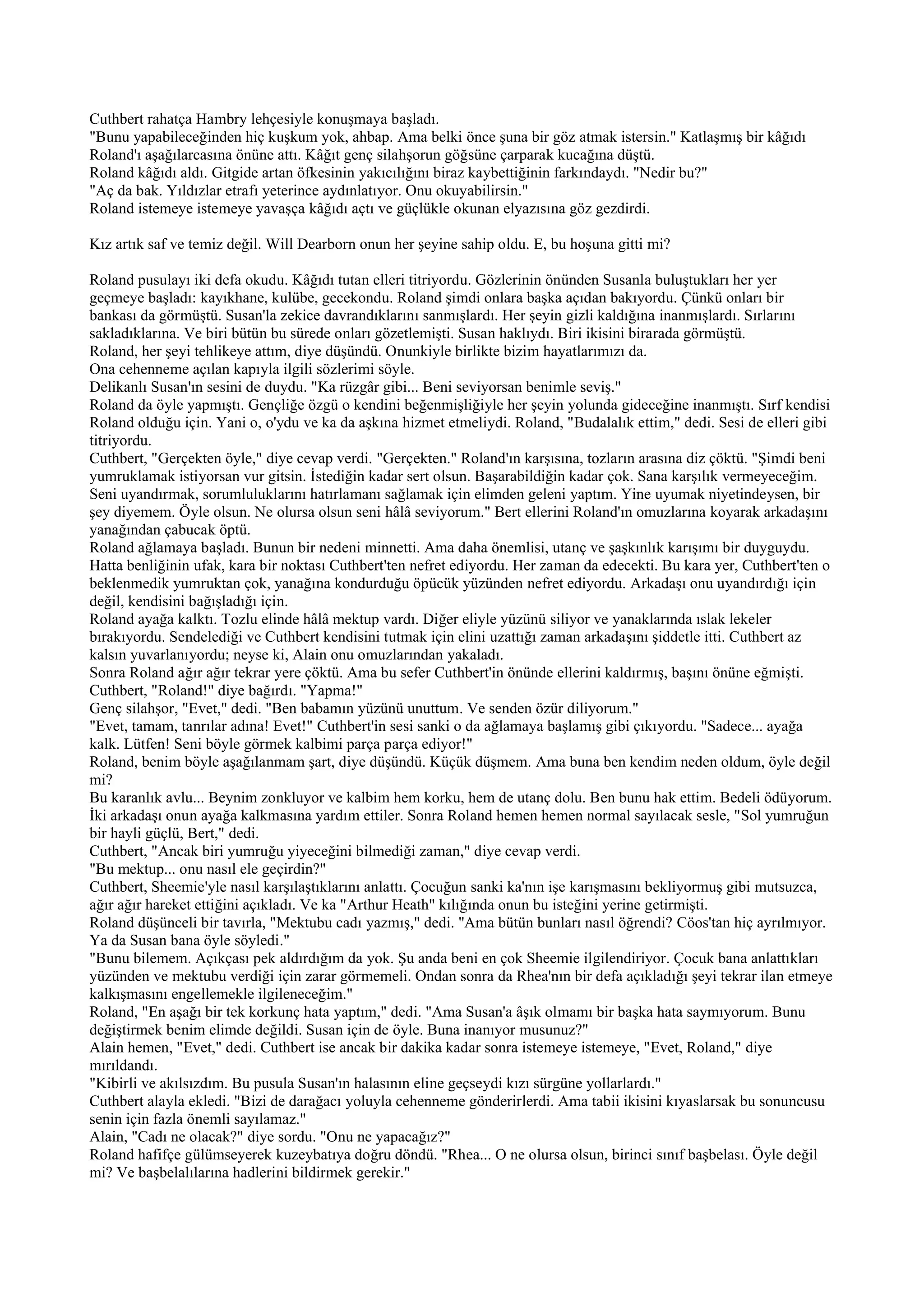 Cuthbert rahatça Hambry lehçesiyle konuşmaya başladı.
"Bunu yapabileceğinden hiç kuşkum yok, ahbap. Ama belki önce şuna bir göz atmak istersin." Katlaşmış bir kâğıdı
Roland'ı aşağılarcasına önüne attı. Kâğıt genç silahşorun göğsüne çarparak kucağına düştü.
Roland kâğıdı aldı. Gitgide artan öfkesinin yakıcılığını biraz kaybettiğinin farkındaydı. "Nedir bu?"
"Aç da bak. Yıldızlar etrafı yeterince aydınlatıyor. Onu okuyabilirsin."
Roland istemeye istemeye yavaşça kâğıdı açtı ve güçlükle okunan elyazısına göz gezdirdi.

Kız artık saf ve temiz değil. Will Dearborn onun her şeyine sahip oldu. E, bu hoşuna gitti mi?

Roland pusulayı iki defa okudu. Kâğıdı tutan elleri titriyordu. Gözlerinin önünden Susanla buluştukları her yer
geçmeye başladı: kayıkhane, kulübe, gecekondu. Roland şimdi onlara başka açıdan bakıyordu. Çünkü onları bir
bankası da görmüştü. Susan'la zekice davrandıklarını sanmışlardı. Her şeyin gizli kaldığına inanmışlardı. Sırlarını
sakladıklarına. Ve biri bütün bu sürede onları gözetlemişti. Susan haklıydı. Biri ikisini birarada görmüştü.
Roland, her şeyi tehlikeye attım, diye düşündü. Onunkiyle birlikte bizim hayatlarımızı da.
Ona cehenneme açılan kapıyla ilgili sözlerimi söyle.
Delikanlı Susan'ın sesini de duydu. "Ka rüzgâr gibi... Beni seviyorsan benimle seviş."
Roland da öyle yapmıştı. Gençliğe özgü o kendini beğenmişliğiyle her şeyin yolunda gideceğine inanmıştı. Sırf kendisi
Roland olduğu için. Yani o, o'ydu ve ka da aşkına hizmet etmeliydi. Roland, "Budalalık ettim," dedi. Sesi de elleri gibi
titriyordu.
Cuthbert, "Gerçekten öyle," diye cevap verdi. "Gerçekten." Roland'ın karşısına, tozların arasına diz çöktü. "Şimdi beni
yumruklamak istiyorsan vur gitsin. İstediğin kadar sert olsun. Başarabildiğin kadar çok. Sana karşılık vermeyeceğim.
Seni uyandırmak, sorumluluklarını hatırlamanı sağlamak için elimden geleni yaptım. Yine uyumak niyetindeysen, bir
şey diyemem. Öyle olsun. Ne olursa olsun seni hâlâ seviyorum." Bert ellerini Roland'ın omuzlarına koyarak arkadaşını
yanağından çabucak öptü.
Roland ağlamaya başladı. Bunun bir nedeni minnetti. Ama daha önemlisi, utanç ve şaşkınlık karışımı bir duyguydu.
Hatta benliğinin ufak, kara bir noktası Cuthbert'ten nefret ediyordu. Her zaman da edecekti. Bu kara yer, Cuthbert'ten o
beklenmedik yumruktan çok, yanağına kondurduğu öpücük yüzünden nefret ediyordu. Arkadaşı onu uyandırdığı için
değil, kendisini bağışladığı için.
Roland ayağa kalktı. Tozlu elinde hâlâ mektup vardı. Diğer eliyle yüzünü siliyor ve yanaklarında ıslak lekeler
bırakıyordu. Sendelediği ve Cuthbert kendisini tutmak için elini uzattığı zaman arkadaşını şiddetle itti. Cuthbert az
kalsın yuvarlanıyordu; neyse ki, Alain onu omuzlarından yakaladı.
Sonra Roland ağır ağır tekrar yere çöktü. Ama bu sefer Cuthbert'in önünde ellerini kaldırmış, başını önüne eğmişti.
Cuthbert, "Roland!" diye bağırdı. "Yapma!"
Genç silahşor, "Evet," dedi. "Ben babamın yüzünü unuttum. Ve senden özür diliyorum."
"Evet, tamam, tanrılar adına! Evet!" Cuthbert'in sesi sanki o da ağlamaya başlamış gibi çıkıyordu. "Sadece... ayağa
kalk. Lütfen! Seni böyle görmek kalbimi parça parça ediyor!"
Roland, benim böyle aşağılanmam şart, diye düşündü. Küçük düşmem. Ama buna ben kendim neden oldum, öyle değil
mi?
Bu karanlık avlu... Beynim zonkluyor ve kalbim hem korku, hem de utanç dolu. Ben bunu hak ettim. Bedeli ödüyorum.
İki arkadaşı onun ayağa kalkmasına yardım ettiler. Sonra Roland hemen hemen normal sayılacak sesle, "Sol yumruğun
bir hayli güçlü, Bert," dedi.
Cuthbert, "Ancak biri yumruğu yiyeceğini bilmediği zaman," diye cevap verdi.
"Bu mektup... onu nasıl ele geçirdin?"
Cuthbert, Sheemie'yle nasıl karşılaştıklarını anlattı. Çocuğun sanki ka'nın işe karışmasını bekliyormuş gibi mutsuzca,
ağır ağır hareket ettiğini açıkladı. Ve ka "Arthur Heath" kılığında onun bu isteğini yerine getirmişti.
Roland düşünceli bir tavırla, "Mektubu cadı yazmış," dedi. ''Ama bütün bunları nasıl öğrendi? Cöos'tan hiç ayrılmıyor.
Ya da Susan bana öyle söyledi."
"Bunu bilemem. Açıkçası pek aldırdığım da yok. Şu anda beni en çok Sheemie ilgilendiriyor. Çocuk bana anlattıkları
yüzünden ve mektubu verdiği için zarar görmemeli. Ondan sonra da Rhea'nın bir defa açıkladığı şeyi tekrar ilan etmeye
kalkışmasını engellemekle ilgileneceğim."
Roland, "En aşağı bir tek korkunç hata yaptım," dedi. "Ama Susan'a âşık olmamı bir başka hata saymıyorum. Bunu
değiştirmek benim elimde değildi. Susan için de öyle. Buna inanıyor musunuz?"
Alain hemen, "Evet," dedi. Cuthbert ise ancak bir dakika kadar sonra istemeye istemeye, "Evet, Roland," diye
mırıldandı.
"Kibirli ve akılsızdım. Bu pusula Susan'ın halasının eline geçseydi kızı sürgüne yollarlardı."
Cuthbert alayla ekledi. "Bizi de darağacı yoluyla cehenneme gönderirlerdi. Ama tabii ikisini kıyaslarsak bu sonuncusu
senin için fazla önemli sayılamaz."
Alain, "Cadı ne olacak?" diye sordu. "Onu ne yapacağız?"
Roland hafifçe gülümseyerek kuzeybatıya doğru döndü. "Rhea... O ne olursa olsun, birinci sınıf başbelası. Öyle değil
mi? Ve başbelalılarına hadlerini bildirmek gerekir."
 