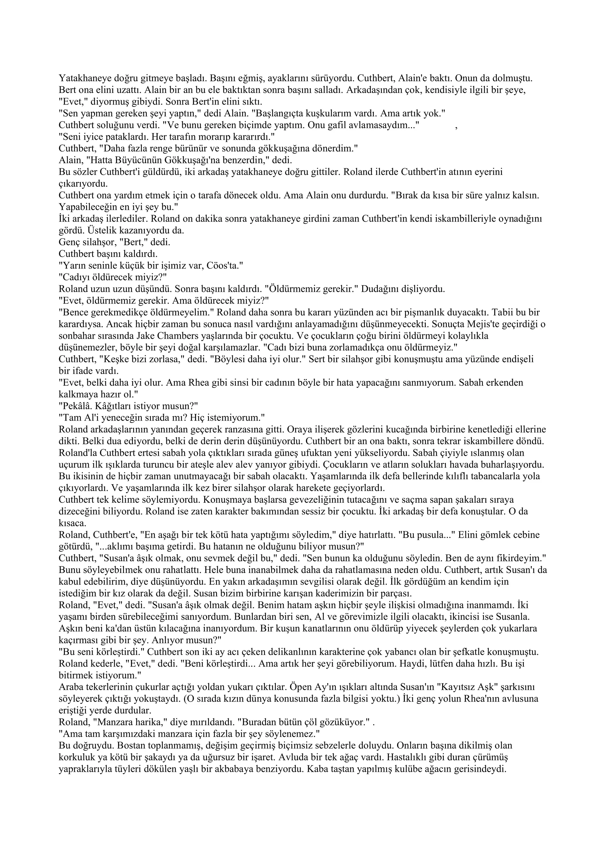 Yatakhaneye doğru gitmeye başladı. Başını eğmiş, ayaklarını sürüyordu. Cuthbert, Alain'e baktı. Onun da dolmuştu.
Bert ona elini uzattı. Alain bir an bu ele baktıktan sonra başını salladı. Arkadaşından çok, kendisiyle ilgili bir şeye,
"Evet," diyormuş gibiydi. Sonra Bert'in elini sıktı.
"Sen yapman gereken şeyi yaptın," dedi Alain. "Başlangıçta kuşkularım vardı. Ama artık yok."
Cuthbert soluğunu verdi. "Ve bunu gereken biçimde yaptım. Onu gafil avlamasaydım..."                ,
"Seni iyice pataklardı. Her tarafın morarıp kararırdı."
Cuthbert, "Daha fazla renge bürünür ve sonunda gökkuşağına dönerdim."
Alain, "Hatta Büyücünün Gökkuşağı'na benzerdin," dedi.
Bu sözler Cuthbert'i güldürdü, iki arkadaş yatakhaneye doğru gittiler. Roland ilerde Cuthbert'in atının eyerini
çıkarıyordu.
Cuthbert ona yardım etmek için o tarafa dönecek oldu. Ama Alain onu durdurdu. "Bırak da kısa bir süre yalnız kalsın.
Yapabileceğin en iyi şey bu."
İki arkadaş ilerlediler. Roland on dakika sonra yatakhaneye girdini zaman Cuthbert'in kendi iskambilleriyle oynadığını
gördü. Üstelik kazanıyordu da.
Genç silahşor, "Bert," dedi.
Cuthbert başını kaldırdı.
"Yarın seninle küçük bir işimiz var, Cöos'ta."
"Cadıyı öldürecek miyiz?"
Roland uzun uzun düşündü. Sonra başını kaldırdı. "Öldürmemiz gerekir." Dudağını dişliyordu.
"Evet, öldürmemiz gerekir. Ama öldürecek miyiz?"
"Bence gerekmedikçe öldürmeyelim." Roland daha sonra bu kararı yüzünden acı bir pişmanlık duyacaktı. Tabii bu bir
karardıysa. Ancak hiçbir zaman bu sonuca nasıl vardığını anlayamadığını düşünmeyecekti. Sonuçta Mejis'te geçirdiği o
sonbahar sırasında Jake Chambers yaşlarında bir çocuktu. Ve çocukların çoğu birini öldürmeyi kolaylıkla
düşünemezler, böyle bir şeyi doğal karşılamazlar. "Cadı bizi buna zorlamadıkça onu öldürmeyiz."
Cuthbert, "Keşke bizi zorlasa," dedi. "Böylesi daha iyi olur." Sert bir silahşor gibi konuşmuştu ama yüzünde endişeli
bir ifade vardı.
"Evet, belki daha iyi olur. Ama Rhea gibi sinsi bir cadının böyle bir hata yapacağını sanmıyorum. Sabah erkenden
kalkmaya hazır ol."
"Pekâlâ. Kâğıtları istiyor musun?"
"Tam Al'i yeneceğin sırada mı? Hiç istemiyorum."
Roland arkadaşlarının yanından geçerek ranzasına gitti. Oraya ilişerek gözlerini kucağında birbirine kenetlediği ellerine
dikti. Belki dua ediyordu, belki de derin derin düşünüyordu. Cuthbert bir an ona baktı, sonra tekrar iskambillere döndü.
Roland'la Cuthbert ertesi sabah yola çıktıkları sırada güneş ufuktan yeni yükseliyordu. Sabah çiyiyle ıslanmış olan
uçurum ilk ışıklarda turuncu bir ateşle alev alev yanıyor gibiydi. Çocukların ve atların solukları havada buharlaşıyordu.
Bu ikisinin de hiçbir zaman unutmayacağı bir sabah olacaktı. Yaşamlarında ilk defa bellerinde kılıflı tabancalarla yola
çıkıyorlardı. Ve yaşamlarında ilk kez birer silahşor olarak harekete geçiyorlardı.
Cuthbert tek kelime söylemiyordu. Konuşmaya başlarsa gevezeliğinin tutacağını ve saçma sapan şakaları sıraya
dizeceğini biliyordu. Roland ise zaten karakter bakımından sessiz bir çocuktu. İki arkadaş bir defa konuştular. O da
kısaca.
Roland, Cuthbert'e, "En aşağı bir tek kötü hata yaptığımı söyledim," diye hatırlattı. "Bu pusula..." Elini gömlek cebine
götürdü, "...aklımı başıma getirdi. Bu hatanın ne olduğunu biliyor musun?"
Cuthbert, "Susan'a âşık olmak, onu sevmek değil bu," dedi. "Sen bunun ka olduğunu söyledin. Ben de aynı fikirdeyim."
Bunu söyleyebilmek onu rahatlattı. Hele buna inanabilmek daha da rahatlamasına neden oldu. Cuthbert, artık Susan'ı da
kabul edebilirim, diye düşünüyordu. En yakın arkadaşımın sevgilisi olarak değil. İlk gördüğüm an kendim için
istediğim bir kız olarak da değil. Susan bizim birbirine karışan kaderimizin bir parçası.
Roland, "Evet," dedi. "Susan'a âşık olmak değil. Benim hatam aşkın hiçbir şeyle ilişkisi olmadığına inanmamdı. İki
yaşamı birden sürebileceğimi sanıyordum. Bunlardan biri sen, Al ve görevimizle ilgili olacaktı, ikincisi ise Susanla.
Aşkın beni ka'dan üstün kılacağına inanıyordum. Bir kuşun kanatlarının onu öldürüp yiyecek şeylerden çok yukarlara
kaçırması gibi bir şey. Anlıyor musun?"
"Bu seni körleştirdi." Cuthbert son iki ay acı çeken delikanlının karakterine çok yabancı olan bir şefkatle konuşmuştu.
Roland kederle, "Evet," dedi. "Beni körleştirdi... Ama artık her şeyi görebiliyorum. Haydi, lütfen daha hızlı. Bu işi
bitirmek istiyorum."
Araba tekerlerinin çukurlar açtığı yoldan yukarı çıktılar. Öpen Ay'ın ışıkları altında Susan'ın "Kayıtsız Aşk" şarkısını
söyleyerek çıktığı yokuştaydı. (O sırada kızın dünya konusunda fazla bilgisi yoktu.) İki genç yolun Rhea'nın avlusuna
eriştiği yerde durdular.
Roland, "Manzara harika," diye mırıldandı. "Buradan bütün çöl gözüküyor." .
"Ama tam karşımızdaki manzara için fazla bir şey söylenemez."
Bu doğruydu. Bostan toplanmamış, değişim geçirmiş biçimsiz sebzelerle doluydu. Onların başına dikilmiş olan
korkuluk ya kötü bir şakaydı ya da uğursuz bir işaret. Avluda bir tek ağaç vardı. Hastalıklı gibi duran çürümüş
yapraklarıyla tüyleri dökülen yaşlı bir akbabaya benziyordu. Kaba taştan yapılmış kulübe ağacın gerisindeydi.
 
