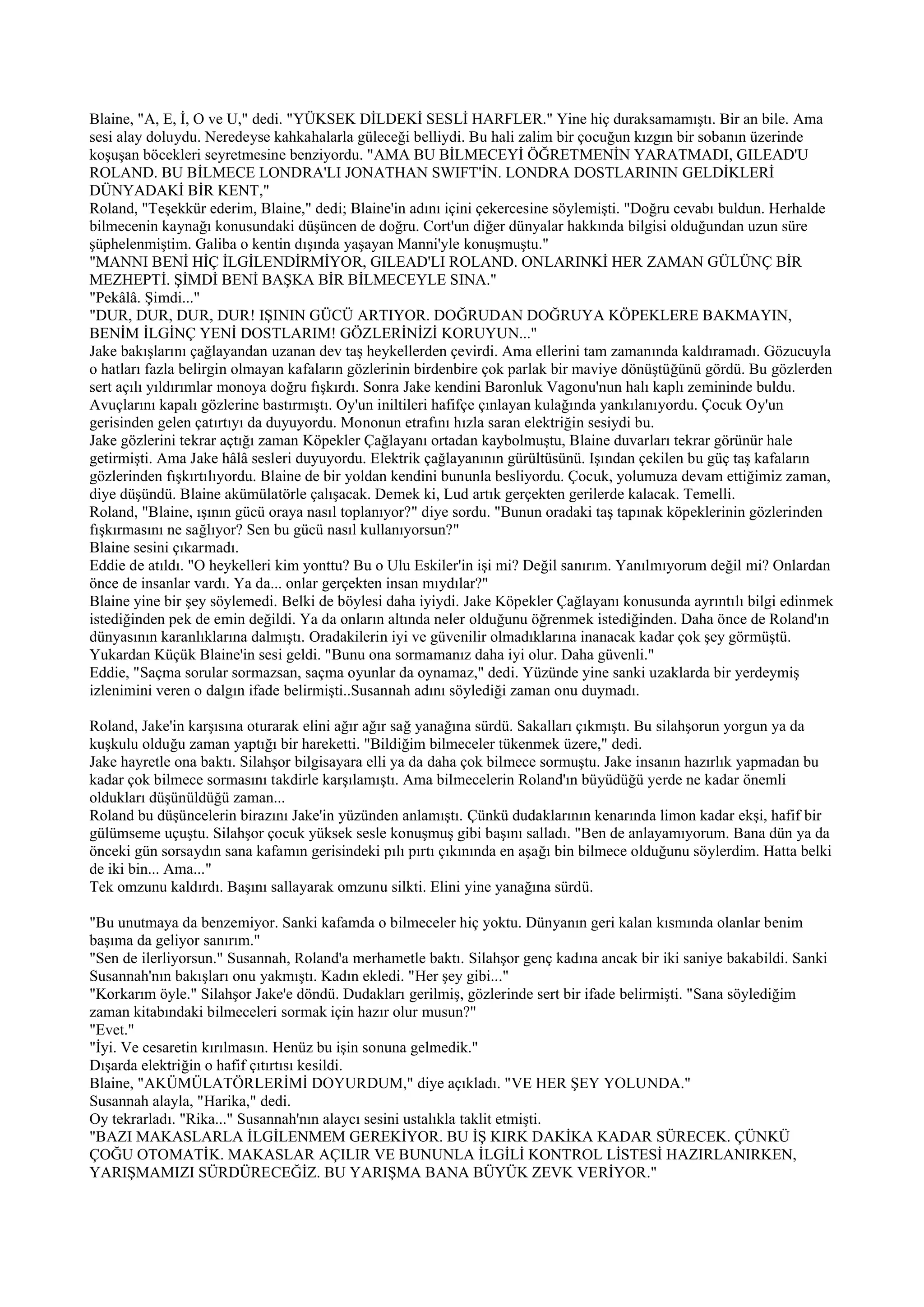 Blaine, "A, E, İ, O ve U," dedi. "YÜKSEK DİLDEKİ SESLİ HARFLER." Yine hiç duraksamamıştı. Bir an bile. Ama
sesi alay doluydu. Neredeyse kahkahalarla güleceği belliydi. Bu hali zalim bir çocuğun kızgın bir sobanın üzerinde
koşuşan böcekleri seyretmesine benziyordu. "AMA BU BİLMECEYİ ÖĞRETMENİN YARATMADI, GILEAD'U
ROLAND. BU BİLMECE LONDRA'LI JONATHAN SWIFT'İN. LONDRA DOSTLARININ GELDİKLERİ
DÜNYADAKİ BİR KENT,"
Roland, "Teşekkür ederim, Blaine," dedi; Blaine'in adını içini çekercesine söylemişti. "Doğru cevabı buldun. Herhalde
bilmecenin kaynağı konusundaki düşüncen de doğru. Cort'un diğer dünyalar hakkında bilgisi olduğundan uzun süre
şüphelenmiştim. Galiba o kentin dışında yaşayan Manni'yle konuşmuştu."
"MANNI BENİ HİÇ İLGİLENDİRMİYOR, GILEAD'LI ROLAND. ONLARINKİ HER ZAMAN GÜLÜNÇ BİR
MEZHEPTİ. ŞİMDİ BENİ BAŞKA BİR BİLMECEYLE SINA."
"Pekâlâ. Şimdi..."
"DUR, DUR, DUR, DUR! IŞININ GÜCÜ ARTIYOR. DOĞRUDAN DOĞRUYA KÖPEKLERE BAKMAYIN,
BENİM İLGİNÇ YENİ DOSTLARIM! GÖZLERİNİZİ KORUYUN..."
Jake bakışlarını çağlayandan uzanan dev taş heykellerden çevirdi. Ama ellerini tam zamanında kaldıramadı. Gözucuyla
o hatları fazla belirgin olmayan kafaların gözlerinin birdenbire çok parlak bir maviye dönüştüğünü gördü. Bu gözlerden
sert açılı yıldırımlar monoya doğru fışkırdı. Sonra Jake kendini Baronluk Vagonu'nun halı kaplı zemininde buldu.
Avuçlarını kapalı gözlerine bastırmıştı. Oy'un iniltileri hafifçe çınlayan kulağında yankılanıyordu. Çocuk Oy'un
gerisinden gelen çatırtıyı da duyuyordu. Mononun etrafını hızla saran elektriğin sesiydi bu.
Jake gözlerini tekrar açtığı zaman Köpekler Çağlayanı ortadan kaybolmuştu, Blaine duvarları tekrar görünür hale
getirmişti. Ama Jake hâlâ sesleri duyuyordu. Elektrik çağlayanının gürültüsünü. Işından çekilen bu güç taş kafaların
gözlerinden fışkırtılıyordu. Blaine de bir yoldan kendini bununla besliyordu. Çocuk, yolumuza devam ettiğimiz zaman,
diye düşündü. Blaine akümülatörle çalışacak. Demek ki, Lud artık gerçekten gerilerde kalacak. Temelli.
Roland, "Blaine, ışının gücü oraya nasıl toplanıyor?" diye sordu. "Bunun oradaki taş tapınak köpeklerinin gözlerinden
fışkırmasını ne sağlıyor? Sen bu gücü nasıl kullanıyorsun?"
Blaine sesini çıkarmadı.
Eddie de atıldı. "O heykelleri kim yonttu? Bu o Ulu Eskiler'in işi mi? Değil sanırım. Yanılmıyorum değil mi? Onlardan
önce de insanlar vardı. Ya da... onlar gerçekten insan mıydılar?"
Blaine yine bir şey söylemedi. Belki de böylesi daha iyiydi. Jake Köpekler Çağlayanı konusunda ayrıntılı bilgi edinmek
istediğinden pek de emin değildi. Ya da onların altında neler olduğunu öğrenmek istediğinden. Daha önce de Roland'ın
dünyasının karanlıklarına dalmıştı. Oradakilerin iyi ve güvenilir olmadıklarına inanacak kadar çok şey görmüştü.
Yukardan Küçük Blaine'in sesi geldi. "Bunu ona sormamanız daha iyi olur. Daha güvenli."
Eddie, "Saçma sorular sormazsan, saçma oyunlar da oynamaz," dedi. Yüzünde yine sanki uzaklarda bir yerdeymiş
izlenimini veren o dalgın ifade belirmişti..Susannah adını söylediği zaman onu duymadı.

Roland, Jake'in karşısına oturarak elini ağır ağır sağ yanağına sürdü. Sakalları çıkmıştı. Bu silahşorun yorgun ya da
kuşkulu olduğu zaman yaptığı bir hareketti. "Bildiğim bilmeceler tükenmek üzere," dedi.
Jake hayretle ona baktı. Silahşor bilgisayara elli ya da daha çok bilmece sormuştu. Jake insanın hazırlık yapmadan bu
kadar çok bilmece sormasını takdirle karşılamıştı. Ama bilmecelerin Roland'ın büyüdüğü yerde ne kadar önemli
oldukları düşünüldüğü zaman...
Roland bu düşüncelerin birazını Jake'in yüzünden anlamıştı. Çünkü dudaklarının kenarında limon kadar ekşi, hafif bir
gülümseme uçuştu. Silahşor çocuk yüksek sesle konuşmuş gibi başını salladı. "Ben de anlayamıyorum. Bana dün ya da
önceki gün sorsaydın sana kafamın gerisindeki pılı pırtı çıkınında en aşağı bin bilmece olduğunu söylerdim. Hatta belki
de iki bin... Ama..."
Tek omzunu kaldırdı. Başını sallayarak omzunu silkti. Elini yine yanağına sürdü.

"Bu unutmaya da benzemiyor. Sanki kafamda o bilmeceler hiç yoktu. Dünyanın geri kalan kısmında olanlar benim
başıma da geliyor sanırım."
"Sen de ilerliyorsun." Susannah, Roland'a merhametle baktı. Silahşor genç kadına ancak bir iki saniye bakabildi. Sanki
Susannah'nın bakışları onu yakmıştı. Kadın ekledi. "Her şey gibi..."
"Korkarım öyle." Silahşor Jake'e döndü. Dudakları gerilmiş, gözlerinde sert bir ifade belirmişti. "Sana söylediğim
zaman kitabındaki bilmeceleri sormak için hazır olur musun?"
"Evet."
"İyi. Ve cesaretin kırılmasın. Henüz bu işin sonuna gelmedik."
Dışarda elektriğin o hafif çıtırtısı kesildi.
Blaine, "AKÜMÜLATÖRLERİMİ DOYURDUM," diye açıkladı. "VE HER ŞEY YOLUNDA."
Susannah alayla, "Harika," dedi.
Oy tekrarladı. "Rika..." Susannah'nın alaycı sesini ustalıkla taklit etmişti.
"BAZI MAKASLARLA İLGİLENMEM GEREKİYOR. BU İŞ KIRK DAKİKA KADAR SÜRECEK. ÇÜNKÜ
ÇOĞU OTOMATİK. MAKASLAR AÇILIR VE BUNUNLA İLGİLİ KONTROL LİSTESİ HAZIRLANIRKEN,
YARIŞMAMIZI SÜRDÜRECEĞİZ. BU YARIŞMA BANA BÜYÜK ZEVK VERİYOR."
 