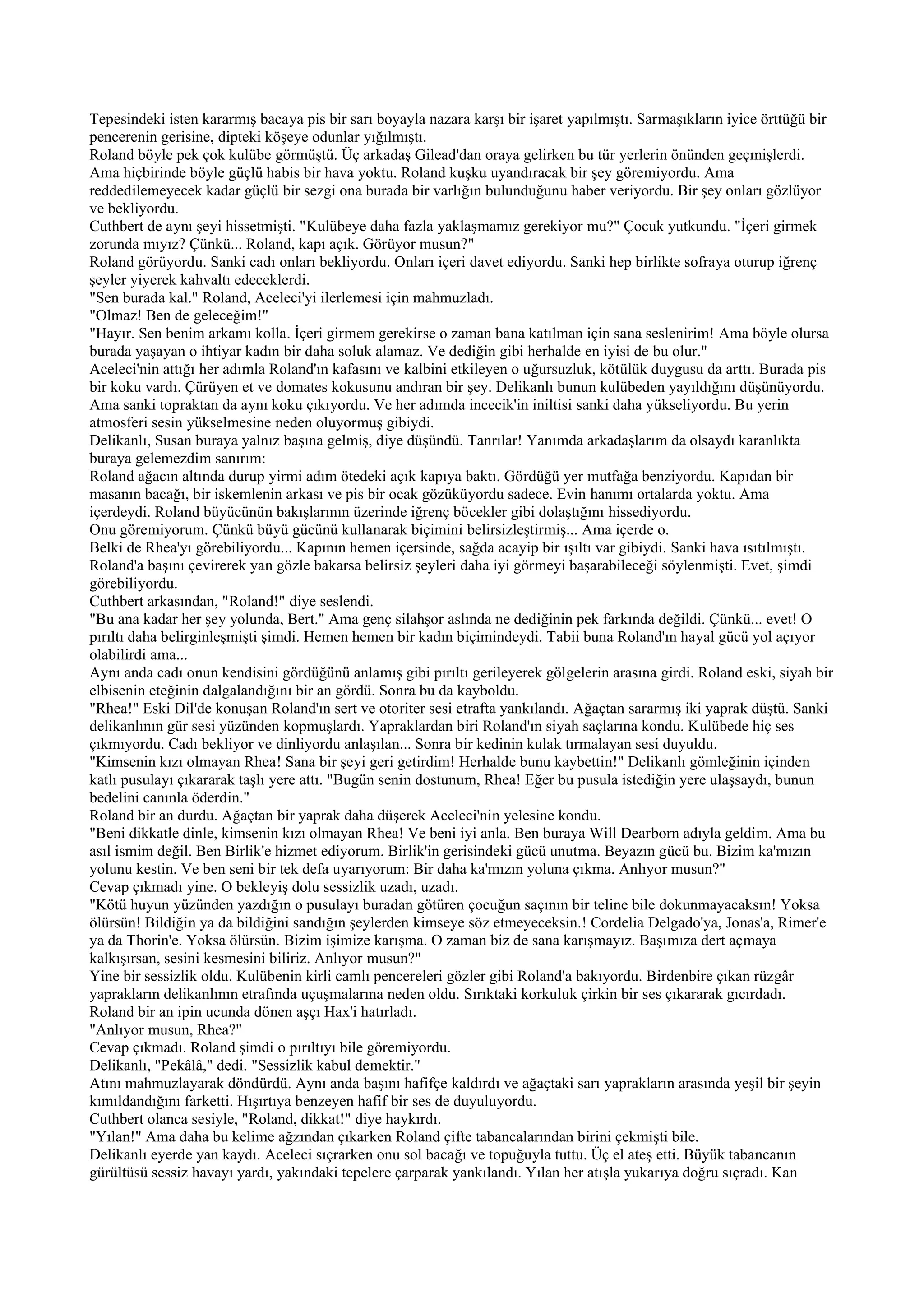 Tepesindeki isten kararmış bacaya pis bir sarı boyayla nazara karşı bir işaret yapılmıştı. Sarmaşıkların iyice örttüğü bir
pencerenin gerisine, dipteki köşeye odunlar yığılmıştı.
Roland böyle pek çok kulübe görmüştü. Üç arkadaş Gilead'dan oraya gelirken bu tür yerlerin önünden geçmişlerdi.
Ama hiçbirinde böyle güçlü habis bir hava yoktu. Roland kuşku uyandıracak bir şey göremiyordu. Ama
reddedilemeyecek kadar güçlü bir sezgi ona burada bir varlığın bulunduğunu haber veriyordu. Bir şey onları gözlüyor
ve bekliyordu.
Cuthbert de aynı şeyi hissetmişti. "Kulübeye daha fazla yaklaşmamız gerekiyor mu?" Çocuk yutkundu. "İçeri girmek
zorunda mıyız? Çünkü... Roland, kapı açık. Görüyor musun?"
Roland görüyordu. Sanki cadı onları bekliyordu. Onları içeri davet ediyordu. Sanki hep birlikte sofraya oturup iğrenç
şeyler yiyerek kahvaltı edeceklerdi.
"Sen burada kal." Roland, Aceleci'yi ilerlemesi için mahmuzladı.
"Olmaz! Ben de geleceğim!"
"Hayır. Sen benim arkamı kolla. İçeri girmem gerekirse o zaman bana katılman için sana seslenirim! Ama böyle olursa
burada yaşayan o ihtiyar kadın bir daha soluk alamaz. Ve dediğin gibi herhalde en iyisi de bu olur."
Aceleci'nin attığı her adımla Roland'ın kafasını ve kalbini etkileyen o uğursuzluk, kötülük duygusu da arttı. Burada pis
bir koku vardı. Çürüyen et ve domates kokusunu andıran bir şey. Delikanlı bunun kulübeden yayıldığını düşünüyordu.
Ama sanki topraktan da aynı koku çıkıyordu. Ve her adımda incecik'in iniltisi sanki daha yükseliyordu. Bu yerin
atmosferi sesin yükselmesine neden oluyormuş gibiydi.
Delikanlı, Susan buraya yalnız başına gelmiş, diye düşündü. Tanrılar! Yanımda arkadaşlarım da olsaydı karanlıkta
buraya gelemezdim sanırım:
Roland ağacın altında durup yirmi adım ötedeki açık kapıya baktı. Gördüğü yer mutfağa benziyordu. Kapıdan bir
masanın bacağı, bir iskemlenin arkası ve pis bir ocak gözüküyordu sadece. Evin hanımı ortalarda yoktu. Ama
içerdeydi. Roland büyücünün bakışlarının üzerinde iğrenç böcekler gibi dolaştığını hissediyordu.
Onu göremiyorum. Çünkü büyü gücünü kullanarak biçimini belirsizleştirmiş... Ama içerde o.
Belki de Rhea'yı görebiliyordu... Kapının hemen içersinde, sağda acayip bir ışıltı var gibiydi. Sanki hava ısıtılmıştı.
Roland'a başını çevirerek yan gözle bakarsa belirsiz şeyleri daha iyi görmeyi başarabileceği söylenmişti. Evet, şimdi
görebiliyordu.
Cuthbert arkasından, "Roland!" diye seslendi.
"Bu ana kadar her şey yolunda, Bert." Ama genç silahşor aslında ne dediğinin pek farkında değildi. Çünkü... evet! O
pırıltı daha belirginleşmişti şimdi. Hemen hemen bir kadın biçimindeydi. Tabii buna Roland'ın hayal gücü yol açıyor
olabilirdi ama...
Aynı anda cadı onun kendisini gördüğünü anlamış gibi pırıltı gerileyerek gölgelerin arasına girdi. Roland eski, siyah bir
elbisenin eteğinin dalgalandığını bir an gördü. Sonra bu da kayboldu.
"Rhea!" Eski Dil'de konuşan Roland'ın sert ve otoriter sesi etrafta yankılandı. Ağaçtan sararmış iki yaprak düştü. Sanki
delikanlının gür sesi yüzünden kopmuşlardı. Yapraklardan biri Roland'ın siyah saçlarına kondu. Kulübede hiç ses
çıkmıyordu. Cadı bekliyor ve dinliyordu anlaşılan... Sonra bir kedinin kulak tırmalayan sesi duyuldu.
"Kimsenin kızı olmayan Rhea! Sana bir şeyi geri getirdim! Herhalde bunu kaybettin!" Delikanlı gömleğinin içinden
katlı pusulayı çıkararak taşlı yere attı. "Bugün senin dostunum, Rhea! Eğer bu pusula istediğin yere ulaşsaydı, bunun
bedelini canınla öderdin."
Roland bir an durdu. Ağaçtan bir yaprak daha düşerek Aceleci'nin yelesine kondu.
"Beni dikkatle dinle, kimsenin kızı olmayan Rhea! Ve beni iyi anla. Ben buraya Will Dearborn adıyla geldim. Ama bu
asıl ismim değil. Ben Birlik'e hizmet ediyorum. Birlik'in gerisindeki gücü unutma. Beyazın gücü bu. Bizim ka'mızın
yolunu kestin. Ve ben seni bir tek defa uyarıyorum: Bir daha ka'mızın yoluna çıkma. Anlıyor musun?"
Cevap çıkmadı yine. O bekleyiş dolu sessizlik uzadı, uzadı.
"Kötü huyun yüzünden yazdığın o pusulayı buradan götüren çocuğun saçının bir teline bile dokunmayacaksın! Yoksa
ölürsün! Bildiğin ya da bildiğini sandığın şeylerden kimseye söz etmeyeceksin.! Cordelia Delgado'ya, Jonas'a, Rimer'e
ya da Thorin'e. Yoksa ölürsün. Bizim işimize karışma. O zaman biz de sana karışmayız. Başımıza dert açmaya
kalkışırsan, sesini kesmesini biliriz. Anlıyor musun?"
Yine bir sessizlik oldu. Kulübenin kirli camlı pencereleri gözler gibi Roland'a bakıyordu. Birdenbire çıkan rüzgâr
yaprakların delikanlının etrafında uçuşmalarına neden oldu. Sırıktaki korkuluk çirkin bir ses çıkararak gıcırdadı.
Roland bir an ipin ucunda dönen aşçı Hax'i hatırladı.
"Anlıyor musun, Rhea?"
Cevap çıkmadı. Roland şimdi o pırıltıyı bile göremiyordu.
Delikanlı, "Pekâlâ," dedi. "Sessizlik kabul demektir."
Atını mahmuzlayarak döndürdü. Aynı anda başını hafifçe kaldırdı ve ağaçtaki sarı yaprakların arasında yeşil bir şeyin
kımıldandığını farketti. Hışırtıya benzeyen hafif bir ses de duyuluyordu.
Cuthbert olanca sesiyle, "Roland, dikkat!" diye haykırdı.
"Yılan!" Ama daha bu kelime ağzından çıkarken Roland çifte tabancalarından birini çekmişti bile.
Delikanlı eyerde yan kaydı. Aceleci sıçrarken onu sol bacağı ve topuğuyla tuttu. Üç el ateş etti. Büyük tabancanın
gürültüsü sessiz havayı yardı, yakındaki tepelere çarparak yankılandı. Yılan her atışla yukarıya doğru sıçradı. Kan
 