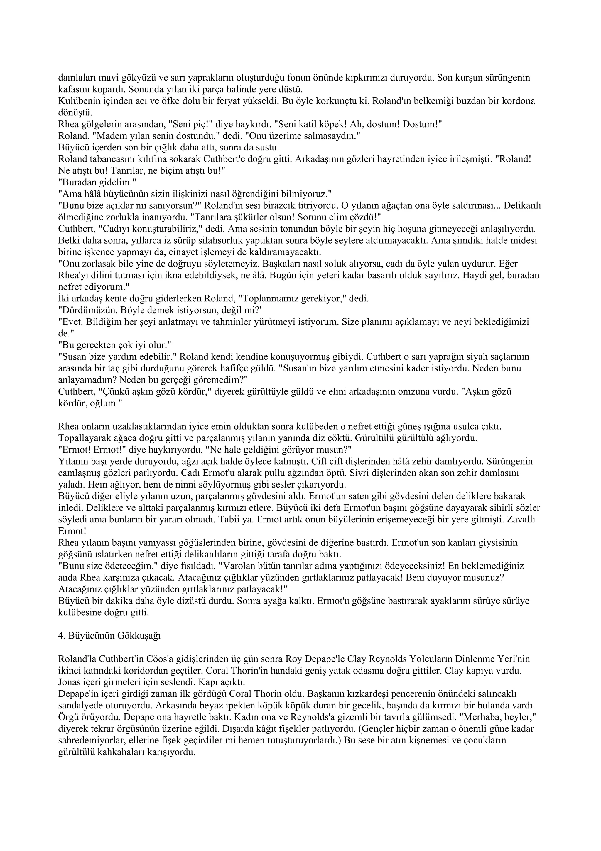 damlaları mavi gökyüzü ve sarı yaprakların oluşturduğu fonun önünde kıpkırmızı duruyordu. Son kurşun sürüngenin
kafasını kopardı. Sonunda yılan iki parça halinde yere düştü.
Kulübenin içinden acı ve öfke dolu bir feryat yükseldi. Bu öyle korkunçtu ki, Roland'ın belkemiği buzdan bir kordona
dönüştü.
Rhea gölgelerin arasından, "Seni piç!" diye haykırdı. "Seni katil köpek! Ah, dostum! Dostum!"
Roland, "Madem yılan senin dostundu," dedi. "Onu üzerime salmasaydın."
Büyücü içerden son bir çığlık daha attı, sonra da sustu.
Roland tabancasını kılıfına sokarak Cuthbert'e doğru gitti. Arkadaşının gözleri hayretinden iyice irileşmişti. "Roland!
Ne atıştı bu! Tanrılar, ne biçim atıştı bu!"
"Buradan gidelim."
"Ama hâlâ büyücünün sizin ilişkinizi nasıl öğrendiğini bilmiyoruz."
"Bunu bize açıklar mı sanıyorsun?" Roland'ın sesi birazcık titriyordu. O yılanın ağaçtan ona öyle saldırması... Delikanlı
ölmediğine zorlukla inanıyordu. "Tanrılara şükürler olsun! Sorunu elim çözdü!"
Cuthbert, "Cadıyı konuşturabiliriz," dedi. Ama sesinin tonundan böyle bir şeyin hiç hoşuna gitmeyeceği anlaşılıyordu.
Belki daha sonra, yıllarca iz sürüp silahşorluk yaptıktan sonra böyle şeylere aldırmayacaktı. Ama şimdiki halde midesi
birine işkence yapmayı da, cinayet işlemeyi de kaldıramayacaktı.
"Onu zorlasak bile yine de doğruyu söyletemeyiz. Başkaları nasıl soluk alıyorsa, cadı da öyle yalan uydurur. Eğer
Rhea'yı dilini tutması için ikna edebildiysek, ne âlâ. Bugün için yeteri kadar başarılı olduk sayılırız. Haydi gel, buradan
nefret ediyorum."
İki arkadaş kente doğru giderlerken Roland, "Toplanmamız gerekiyor," dedi.
"Dördümüzün. Böyle demek istiyorsun, değil mi?'
"Evet. Bildiğim her şeyi anlatmayı ve tahminler yürütmeyi istiyorum. Size planımı açıklamayı ve neyi beklediğimizi
de."
"Bu gerçekten çok iyi olur."
"Susan bize yardım edebilir." Roland kendi kendine konuşuyormuş gibiydi. Cuthbert o sarı yaprağın siyah saçlarının
arasında bir taç gibi durduğunu görerek hafifçe güldü. "Susan'ın bize yardım etmesini kader istiyordu. Neden bunu
anlayamadım? Neden bu gerçeği göremedim?"
Cuthbert, "Çünkü aşkın gözü kördür," diyerek gürültüyle güldü ve elini arkadaşının omzuna vurdu. "Aşkın gözü
kördür, oğlum."

Rhea onların uzaklaştıklarından iyice emin olduktan sonra kulübeden o nefret ettiği güneş ışığına usulca çıktı.
Topallayarak ağaca doğru gitti ve parçalanmış yılanın yanında diz çöktü. Gürültülü gürültülü ağlıyordu.
"Ermot! Ermot!" diye haykırıyordu. "Ne hale geldiğini görüyor musun?"
Yılanın başı yerde duruyordu, ağzı açık halde öylece kalmıştı. Çift çift dişlerinden hâlâ zehir damlıyordu. Sürüngenin
camlaşmış gözleri parlıyordu. Cadı Ermot'u alarak pullu ağzından öptü. Sivri dişlerinden akan son zehir damlasını
yaladı. Hem ağlıyor, hem de ninni söylüyormuş gibi sesler çıkarıyordu.
Büyücü diğer eliyle yılanın uzun, parçalanmış gövdesini aldı. Ermot'un saten gibi gövdesini delen deliklere bakarak
inledi. Deliklere ve alttaki parçalanmış kırmızı etlere. Büyücü iki defa Ermot'un başını göğsüne dayayarak sihirli sözler
söyledi ama bunların bir yararı olmadı. Tabii ya. Ermot artık onun büyülerinin erişemeyeceği bir yere gitmişti. Zavallı
Ermot!
Rhea yılanın başını yamyassı göğüslerinden birine, gövdesini de diğerine bastırdı. Ermot'un son kanları giysisinin
göğsünü ıslatırken nefret ettiği delikanlıların gittiği tarafa doğru baktı.
"Bunu size ödeteceğim," diye fısıldadı. "Varolan bütün tanrılar adına yaptığınızı ödeyeceksiniz! En beklemediğiniz
anda Rhea karşınıza çıkacak. Atacağınız çığlıklar yüzünden gırtlaklarınız patlayacak! Beni duyuyor musunuz?
Atacağınız çığlıklar yüzünden gırtlaklarınız patlayacak!"
Büyücü bir dakika daha öyle dizüstü durdu. Sonra ayağa kalktı. Ermot'u göğsüne bastırarak ayaklarını sürüye sürüye
kulübesine doğru gitti.

4. Büyücünün Gökkuşağı

Roland'la Cuthbert'in Cöos'a gidişlerinden üç gün sonra Roy Depape'le Clay Reynolds Yolcuların Dinlenme Yeri'nin
ikinci katındaki koridordan geçtiler. Coral Thorin'in handaki geniş yatak odasına doğru gittiler. Clay kapıya vurdu.
Jonas içeri girmeleri için seslendi. Kapı açıktı.
Depape'in içeri girdiği zaman ilk gördüğü Coral Thorin oldu. Başkanın kızkardeşi pencerenin önündeki salıncaklı
sandalyede oturuyordu. Arkasında beyaz ipekten köpük köpük duran bir gecelik, başında da kırmızı bir bulanda vardı.
Örgü örüyordu. Depape ona hayretle baktı. Kadın ona ve Reynolds'a gizemli bir tavırla gülümsedi. "Merhaba, beyler,"
diyerek tekrar örgüsünün üzerine eğildi. Dışarda kâğıt fişekler patlıyordu. (Gençler hiçbir zaman o önemli güne kadar
sabredemiyorlar, ellerine fişek geçirdiler mi hemen tutuşturuyorlardı.) Bu sese bir atın kişnemesi ve çocukların
gürültülü kahkahaları karışıyordu.
 