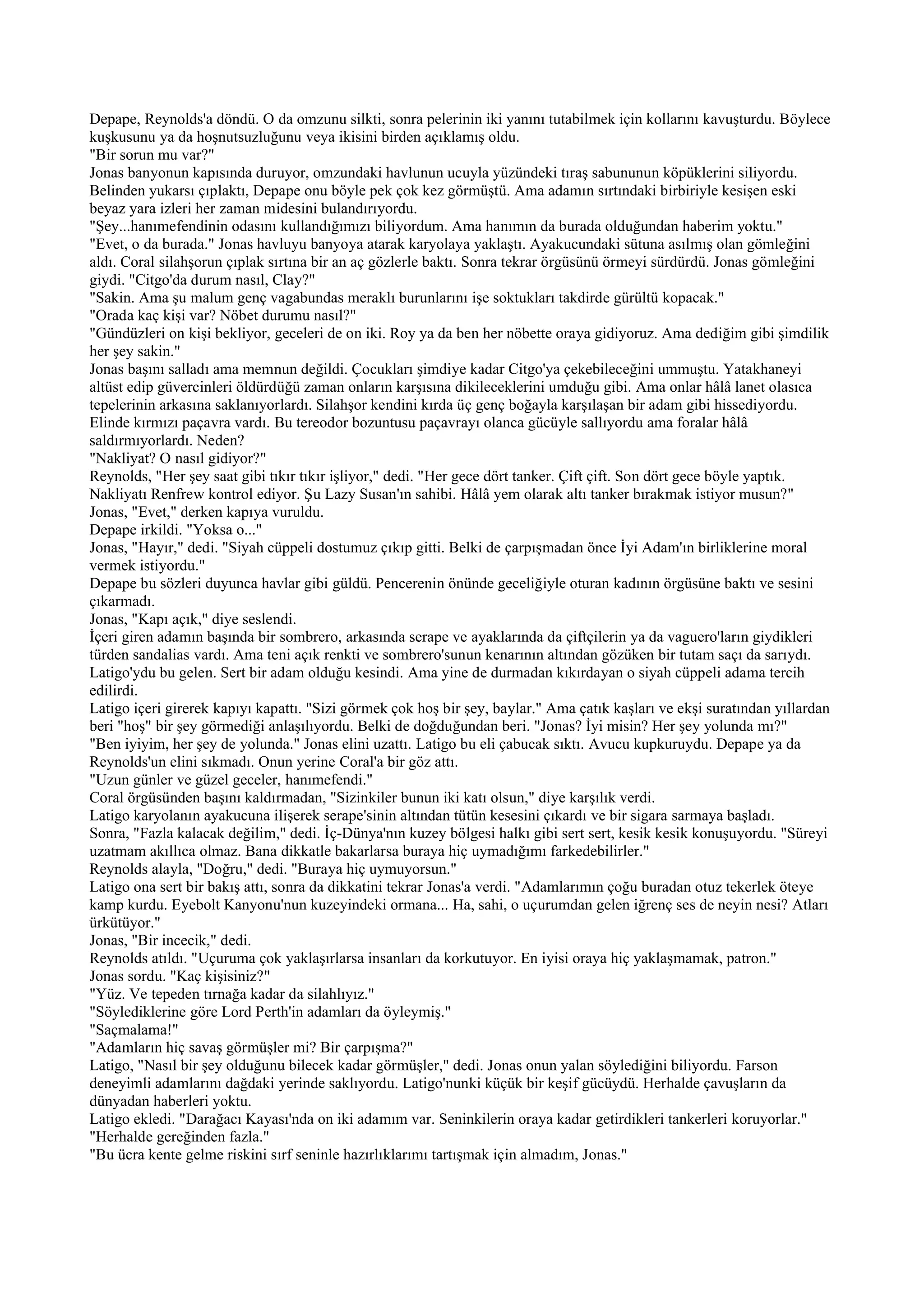 Depape, Reynolds'a döndü. O da omzunu silkti, sonra pelerinin iki yanını tutabilmek için kollarını kavuşturdu. Böylece
kuşkusunu ya da hoşnutsuzluğunu veya ikisini birden açıklamış oldu.
"Bir sorun mu var?"
Jonas banyonun kapısında duruyor, omzundaki havlunun ucuyla yüzündeki tıraş sabununun köpüklerini siliyordu.
Belinden yukarsı çıplaktı, Depape onu böyle pek çok kez görmüştü. Ama adamın sırtındaki birbiriyle kesişen eski
beyaz yara izleri her zaman midesini bulandırıyordu.
"Şey...hanımefendinin odasını kullandığımızı biliyordum. Ama hanımın da burada olduğundan haberim yoktu."
"Evet, o da burada." Jonas havluyu banyoya atarak karyolaya yaklaştı. Ayakucundaki sütuna asılmış olan gömleğini
aldı. Coral silahşorun çıplak sırtına bir an aç gözlerle baktı. Sonra tekrar örgüsünü örmeyi sürdürdü. Jonas gömleğini
giydi. "Citgo'da durum nasıl, Clay?"
"Sakin. Ama şu malum genç vagabundas meraklı burunlarını işe soktukları takdirde gürültü kopacak."
"Orada kaç kişi var? Nöbet durumu nasıl?"
"Gündüzleri on kişi bekliyor, geceleri de on iki. Roy ya da ben her nöbette oraya gidiyoruz. Ama dediğim gibi şimdilik
her şey sakin."
Jonas başını salladı ama memnun değildi. Çocukları şimdiye kadar Citgo'ya çekebileceğini ummuştu. Yatakhaneyi
altüst edip güvercinleri öldürdüğü zaman onların karşısına dikileceklerini umduğu gibi. Ama onlar hâlâ lanet olasıca
tepelerinin arkasına saklanıyorlardı. Silahşor kendini kırda üç genç boğayla karşılaşan bir adam gibi hissediyordu.
Elinde kırmızı paçavra vardı. Bu tereodor bozuntusu paçavrayı olanca gücüyle sallıyordu ama foralar hâlâ
saldırmıyorlardı. Neden?
"Nakliyat? O nasıl gidiyor?"
Reynolds, "Her şey saat gibi tıkır tıkır işliyor," dedi. "Her gece dört tanker. Çift çift. Son dört gece böyle yaptık.
Nakliyatı Renfrew kontrol ediyor. Şu Lazy Susan'ın sahibi. Hâlâ yem olarak altı tanker bırakmak istiyor musun?"
Jonas, "Evet," derken kapıya vuruldu.
Depape irkildi. "Yoksa o..."
Jonas, "Hayır," dedi. "Siyah cüppeli dostumuz çıkıp gitti. Belki de çarpışmadan önce İyi Adam'ın birliklerine moral
vermek istiyordu."
Depape bu sözleri duyunca havlar gibi güldü. Pencerenin önünde geceliğiyle oturan kadının örgüsüne baktı ve sesini
çıkarmadı.
Jonas, "Kapı açık," diye seslendi.
İçeri giren adamın başında bir sombrero, arkasında serape ve ayaklarında da çiftçilerin ya da vaguero'ların giydikleri
türden sandalias vardı. Ama teni açık renkti ve sombrero'sunun kenarının altından gözüken bir tutam saçı da sarıydı.
Latigo'ydu bu gelen. Sert bir adam olduğu kesindi. Ama yine de durmadan kıkırdayan o siyah cüppeli adama tercih
edilirdi.
Latigo içeri girerek kapıyı kapattı. "Sizi görmek çok hoş bir şey, baylar." Ama çatık kaşları ve ekşi suratından yıllardan
beri "hoş" bir şey görmediği anlaşılıyordu. Belki de doğduğundan beri. "Jonas? İyi misin? Her şey yolunda mı?"
"Ben iyiyim, her şey de yolunda." Jonas elini uzattı. Latigo bu eli çabucak sıktı. Avucu kupkuruydu. Depape ya da
Reynolds'un elini sıkmadı. Onun yerine Coral'a bir göz attı.
"Uzun günler ve güzel geceler, hanımefendi."
Coral örgüsünden başını kaldırmadan, "Sizinkiler bunun iki katı olsun," diye karşılık verdi.
Latigo karyolanın ayakucuna ilişerek serape'sinin altından tütün kesesini çıkardı ve bir sigara sarmaya başladı.
Sonra, "Fazla kalacak değilim," dedi. İç-Dünya'nın kuzey bölgesi halkı gibi sert sert, kesik kesik konuşuyordu. "Süreyi
uzatmam akıllıca olmaz. Bana dikkatle bakarlarsa buraya hiç uymadığımı farkedebilirler."
Reynolds alayla, "Doğru," dedi. "Buraya hiç uymuyorsun."
Latigo ona sert bir bakış attı, sonra da dikkatini tekrar Jonas'a verdi. "Adamlarımın çoğu buradan otuz tekerlek öteye
kamp kurdu. Eyebolt Kanyonu'nun kuzeyindeki ormana... Ha, sahi, o uçurumdan gelen iğrenç ses de neyin nesi? Atları
ürkütüyor."
Jonas, "Bir incecik," dedi.
Reynolds atıldı. "Uçuruma çok yaklaşırlarsa insanları da korkutuyor. En iyisi oraya hiç yaklaşmamak, patron."
Jonas sordu. "Kaç kişisiniz?"
"Yüz. Ve tepeden tırnağa kadar da silahlıyız."
"Söylediklerine göre Lord Perth'in adamları da öyleymiş."
"Saçmalama!"
"Adamların hiç savaş görmüşler mi? Bir çarpışma?"
Latigo, "Nasıl bir şey olduğunu bilecek kadar görmüşler," dedi. Jonas onun yalan söylediğini biliyordu. Farson
deneyimli adamlarını dağdaki yerinde saklıyordu. Latigo'nunki küçük bir keşif gücüydü. Herhalde çavuşların da
dünyadan haberleri yoktu.
Latigo ekledi. "Darağacı Kayası'nda on iki adamım var. Seninkilerin oraya kadar getirdikleri tankerleri koruyorlar."
"Herhalde gereğinden fazla."
"Bu ücra kente gelme riskini sırf seninle hazırlıklarımı tartışmak için almadım, Jonas."
 