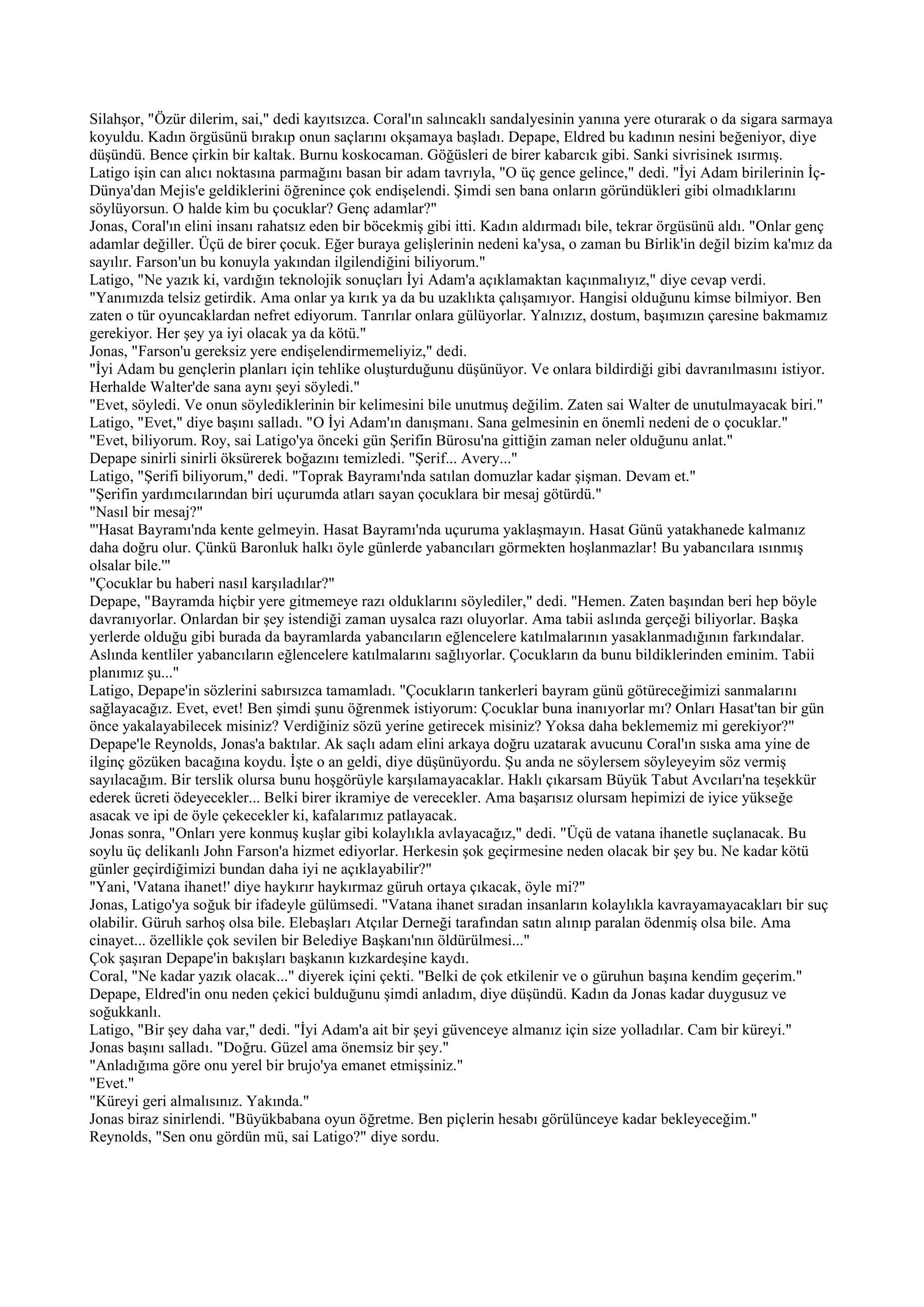 Silahşor, "Özür dilerim, sai," dedi kayıtsızca. Coral'ın salıncaklı sandalyesinin yanına yere oturarak o da sigara sarmaya
koyuldu. Kadın örgüsünü bırakıp onun saçlarını okşamaya başladı. Depape, Eldred bu kadının nesini beğeniyor, diye
düşündü. Bence çirkin bir kaltak. Burnu koskocaman. Göğüsleri de birer kabarcık gibi. Sanki sivrisinek ısırmış.
Latigo işin can alıcı noktasına parmağını basan bir adam tavrıyla, "O üç gence gelince," dedi. "İyi Adam birilerinin İç-
Dünya'dan Mejis'e geldiklerini öğrenince çok endişelendi. Şimdi sen bana onların göründükleri gibi olmadıklarını
söylüyorsun. O halde kim bu çocuklar? Genç adamlar?"
Jonas, Coral'ın elini insanı rahatsız eden bir böcekmiş gibi itti. Kadın aldırmadı bile, tekrar örgüsünü aldı. "Onlar genç
adamlar değiller. Üçü de birer çocuk. Eğer buraya gelişlerinin nedeni ka'ysa, o zaman bu Birlik'in değil bizim ka'mız da
sayılır. Farson'un bu konuyla yakından ilgilendiğini biliyorum."
Latigo, "Ne yazık ki, vardığın teknolojik sonuçları İyi Adam'a açıklamaktan kaçınmalıyız," diye cevap verdi.
"Yanımızda telsiz getirdik. Ama onlar ya kırık ya da bu uzaklıkta çalışamıyor. Hangisi olduğunu kimse bilmiyor. Ben
zaten o tür oyuncaklardan nefret ediyorum. Tanrılar onlara gülüyorlar. Yalnızız, dostum, başımızın çaresine bakmamız
gerekiyor. Her şey ya iyi olacak ya da kötü."
Jonas, "Farson'u gereksiz yere endişelendirmemeliyiz," dedi.
"İyi Adam bu gençlerin planları için tehlike oluşturduğunu düşünüyor. Ve onlara bildirdiği gibi davranılmasını istiyor.
Herhalde Walter'de sana aynı şeyi söyledi."
"Evet, söyledi. Ve onun söylediklerinin bir kelimesini bile unutmuş değilim. Zaten sai Walter de unutulmayacak biri."
Latigo, "Evet," diye başını salladı. "O İyi Adam'ın danışmanı. Sana gelmesinin en önemli nedeni de o çocuklar."
"Evet, biliyorum. Roy, sai Latigo'ya önceki gün Şerifin Bürosu'na gittiğin zaman neler olduğunu anlat."
Depape sinirli sinirli öksürerek boğazını temizledi. "Şerif... Avery..."
Latigo, "Şerifi biliyorum," dedi. "Toprak Bayramı'nda satılan domuzlar kadar şişman. Devam et."
"Şerifin yardımcılarından biri uçurumda atları sayan çocuklara bir mesaj götürdü."
"Nasıl bir mesaj?"
"'Hasat Bayramı'nda kente gelmeyin. Hasat Bayramı'nda uçuruma yaklaşmayın. Hasat Günü yatakhanede kalmanız
daha doğru olur. Çünkü Baronluk halkı öyle günlerde yabancıları görmekten hoşlanmazlar! Bu yabancılara ısınmış
olsalar bile.'"
"Çocuklar bu haberi nasıl karşıladılar?"
Depape, "Bayramda hiçbir yere gitmemeye razı olduklarını söylediler," dedi. "Hemen. Zaten başından beri hep böyle
davranıyorlar. Onlardan bir şey istendiği zaman uysalca razı oluyorlar. Ama tabii aslında gerçeği biliyorlar. Başka
yerlerde olduğu gibi burada da bayramlarda yabancıların eğlencelere katılmalarının yasaklanmadığının farkındalar.
Aslında kentliler yabancıların eğlencelere katılmalarını sağlıyorlar. Çocukların da bunu bildiklerinden eminim. Tabii
planımız şu..."
Latigo, Depape'in sözlerini sabırsızca tamamladı. "Çocukların tankerleri bayram günü götüreceğimizi sanmalarını
sağlayacağız. Evet, evet! Ben şimdi şunu öğrenmek istiyorum: Çocuklar buna inanıyorlar mı? Onları Hasat'tan bir gün
önce yakalayabilecek misiniz? Verdiğiniz sözü yerine getirecek misiniz? Yoksa daha beklememiz mi gerekiyor?"
Depape'le Reynolds, Jonas'a baktılar. Ak saçlı adam elini arkaya doğru uzatarak avucunu Coral'ın sıska ama yine de
ilginç gözüken bacağına koydu. İşte o an geldi, diye düşünüyordu. Şu anda ne söylersem söyleyeyim söz vermiş
sayılacağım. Bir terslik olursa bunu hoşgörüyle karşılamayacaklar. Haklı çıkarsam Büyük Tabut Avcıları'na teşekkür
ederek ücreti ödeyecekler... Belki birer ikramiye de verecekler. Ama başarısız olursam hepimizi de iyice yükseğe
asacak ve ipi de öyle çekecekler ki, kafalarımız patlayacak.
Jonas sonra, "Onları yere konmuş kuşlar gibi kolaylıkla avlayacağız," dedi. "Üçü de vatana ihanetle suçlanacak. Bu
soylu üç delikanlı John Farson'a hizmet ediyorlar. Herkesin şok geçirmesine neden olacak bir şey bu. Ne kadar kötü
günler geçirdiğimizi bundan daha iyi ne açıklayabilir?"
"Yani, 'Vatana ihanet!' diye haykırır haykırmaz güruh ortaya çıkacak, öyle mi?"
Jonas, Latigo'ya soğuk bir ifadeyle gülümsedi. "Vatana ihanet sıradan insanların kolaylıkla kavrayamayacakları bir suç
olabilir. Güruh sarhoş olsa bile. Elebaşları Atçılar Derneği tarafından satın alınıp paralan ödenmiş olsa bile. Ama
cinayet... özellikle çok sevilen bir Belediye Başkanı'nın öldürülmesi..."
Çok şaşıran Depape'in bakışları başkanın kızkardeşine kaydı.
Coral, "Ne kadar yazık olacak..." diyerek içini çekti. "Belki de çok etkilenir ve o güruhun başına kendim geçerim."
Depape, Eldred'in onu neden çekici bulduğunu şimdi anladım, diye düşündü. Kadın da Jonas kadar duygusuz ve
soğukkanlı.
Latigo, "Bir şey daha var," dedi. "İyi Adam'a ait bir şeyi güvenceye almanız için size yolladılar. Cam bir küreyi."
Jonas başını salladı. "Doğru. Güzel ama önemsiz bir şey."
"Anladığıma göre onu yerel bir brujo'ya emanet etmişsiniz."
"Evet."
"Küreyi geri almalısınız. Yakında."
Jonas biraz sinirlendi. "Büyükbabana oyun öğretme. Ben piçlerin hesabı görülünceye kadar bekleyeceğim."
Reynolds, "Sen onu gördün mü, sai Latigo?" diye sordu.
 