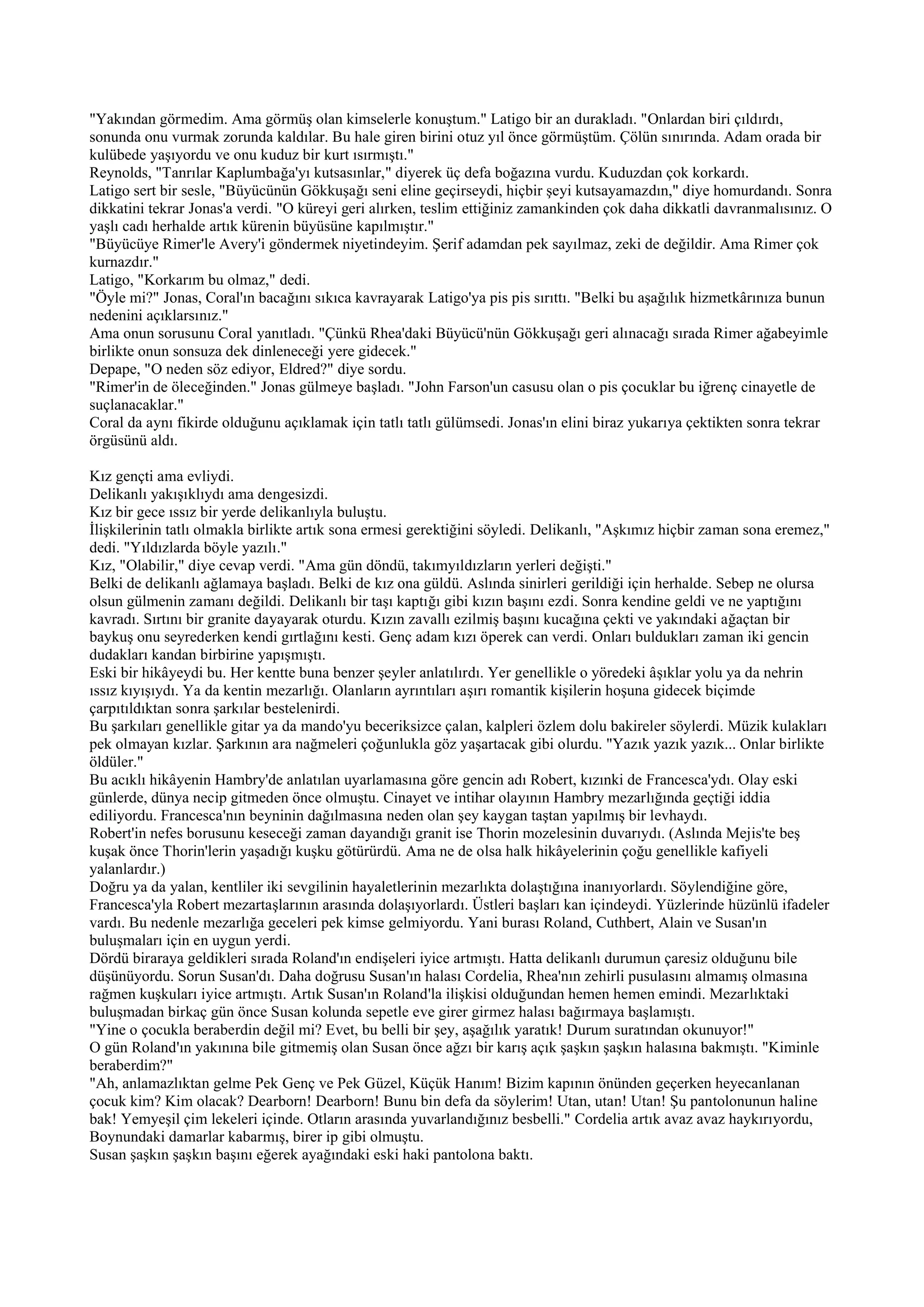 "Yakından görmedim. Ama görmüş olan kimselerle konuştum." Latigo bir an durakladı. "Onlardan biri çıldırdı,
sonunda onu vurmak zorunda kaldılar. Bu hale giren birini otuz yıl önce görmüştüm. Çölün sınırında. Adam orada bir
kulübede yaşıyordu ve onu kuduz bir kurt ısırmıştı."
Reynolds, "Tanrılar Kaplumbağa'yı kutsasınlar," diyerek üç defa boğazına vurdu. Kuduzdan çok korkardı.
Latigo sert bir sesle, "Büyücünün Gökkuşağı seni eline geçirseydi, hiçbir şeyi kutsayamazdın," diye homurdandı. Sonra
dikkatini tekrar Jonas'a verdi. "O küreyi geri alırken, teslim ettiğiniz zamankinden çok daha dikkatli davranmalısınız. O
yaşlı cadı herhalde artık kürenin büyüsüne kapılmıştır."
"Büyücüye Rimer'le Avery'i göndermek niyetindeyim. Şerif adamdan pek sayılmaz, zeki de değildir. Ama Rimer çok
kurnazdır."
Latigo, "Korkarım bu olmaz," dedi.
"Öyle mi?" Jonas, Coral'ın bacağını sıkıca kavrayarak Latigo'ya pis pis sırıttı. "Belki bu aşağılık hizmetkârınıza bunun
nedenini açıklarsınız."
Ama onun sorusunu Coral yanıtladı. "Çünkü Rhea'daki Büyücü'nün Gökkuşağı geri alınacağı sırada Rimer ağabeyimle
birlikte onun sonsuza dek dinleneceği yere gidecek."
Depape, "O neden söz ediyor, Eldred?" diye sordu.
"Rimer'in de öleceğinden." Jonas gülmeye başladı. "John Farson'un casusu olan o pis çocuklar bu iğrenç cinayetle de
suçlanacaklar."
Coral da aynı fikirde olduğunu açıklamak için tatlı tatlı gülümsedi. Jonas'ın elini biraz yukarıya çektikten sonra tekrar
örgüsünü aldı.

Kız gençti ama evliydi.
Delikanlı yakışıklıydı ama dengesizdi.
Kız bir gece ıssız bir yerde delikanlıyla buluştu.
İlişkilerinin tatlı olmakla birlikte artık sona ermesi gerektiğini söyledi. Delikanlı, "Aşkımız hiçbir zaman sona eremez,"
dedi. "Yıldızlarda böyle yazılı."
Kız, "Olabilir," diye cevap verdi. "Ama gün döndü, takımyıldızların yerleri değişti."
Belki de delikanlı ağlamaya başladı. Belki de kız ona güldü. Aslında sinirleri gerildiği için herhalde. Sebep ne olursa
olsun gülmenin zamanı değildi. Delikanlı bir taşı kaptığı gibi kızın başını ezdi. Sonra kendine geldi ve ne yaptığını
kavradı. Sırtını bir granite dayayarak oturdu. Kızın zavallı ezilmiş başını kucağına çekti ve yakındaki ağaçtan bir
baykuş onu seyrederken kendi gırtlağını kesti. Genç adam kızı öperek can verdi. Onları buldukları zaman iki gencin
dudakları kandan birbirine yapışmıştı.
Eski bir hikâyeydi bu. Her kentte buna benzer şeyler anlatılırdı. Yer genellikle o yöredeki âşıklar yolu ya da nehrin
ıssız kıyışıydı. Ya da kentin mezarlığı. Olanların ayrıntıları aşırı romantik kişilerin hoşuna gidecek biçimde
çarpıtıldıktan sonra şarkılar bestelenirdi.
Bu şarkıları genellikle gitar ya da mando'yu beceriksizce çalan, kalpleri özlem dolu bakireler söylerdi. Müzik kulakları
pek olmayan kızlar. Şarkının ara nağmeleri çoğunlukla göz yaşartacak gibi olurdu. "Yazık yazık yazık... Onlar birlikte
öldüler."
Bu acıklı hikâyenin Hambry'de anlatılan uyarlamasına göre gencin adı Robert, kızınki de Francesca'ydı. Olay eski
günlerde, dünya necip gitmeden önce olmuştu. Cinayet ve intihar olayının Hambry mezarlığında geçtiği iddia
ediliyordu. Francesca'nın beyninin dağılmasına neden olan şey kaygan taştan yapılmış bir levhaydı.
Robert'in nefes borusunu keseceği zaman dayandığı granit ise Thorin mozelesinin duvarıydı. (Aslında Mejis'te beş
kuşak önce Thorin'lerin yaşadığı kuşku götürürdü. Ama ne de olsa halk hikâyelerinin çoğu genellikle kafiyeli
yalanlardır.)
Doğru ya da yalan, kentliler iki sevgilinin hayaletlerinin mezarlıkta dolaştığına inanıyorlardı. Söylendiğine göre,
Francesca'yla Robert mezartaşlarının arasında dolaşıyorlardı. Üstleri başları kan içindeydi. Yüzlerinde hüzünlü ifadeler
vardı. Bu nedenle mezarlığa geceleri pek kimse gelmiyordu. Yani burası Roland, Cuthbert, Alain ve Susan'ın
buluşmaları için en uygun yerdi.
Dördü biraraya geldikleri sırada Roland'ın endişeleri iyice artmıştı. Hatta delikanlı durumun çaresiz olduğunu bile
düşünüyordu. Sorun Susan'dı. Daha doğrusu Susan'ın halası Cordelia, Rhea'nın zehirli pusulasını almamış olmasına
rağmen kuşkuları iyice artmıştı. Artık Susan'ın Roland'la ilişkisi olduğundan hemen hemen emindi. Mezarlıktaki
buluşmadan birkaç gün önce Susan kolunda sepetle eve girer girmez halası bağırmaya başlamıştı.
"Yine o çocukla beraberdin değil mi? Evet, bu belli bir şey, aşağılık yaratık! Durum suratından okunuyor!"
O gün Roland'ın yakınına bile gitmemiş olan Susan önce ağzı bir karış açık şaşkın şaşkın halasına bakmıştı. "Kiminle
beraberdim?"
"Ah, anlamazlıktan gelme Pek Genç ve Pek Güzel, Küçük Hanım! Bizim kapının önünden geçerken heyecanlanan
çocuk kim? Kim olacak? Dearborn! Dearborn! Bunu bin defa da söylerim! Utan, utan! Utan! Şu pantolonunun haline
bak! Yemyeşil çim lekeleri içinde. Otların arasında yuvarlandığınız besbelli." Cordelia artık avaz avaz haykırıyordu,
Boynundaki damarlar kabarmış, birer ip gibi olmuştu.
Susan şaşkın şaşkın başını eğerek ayağındaki eski haki pantolona baktı.
 