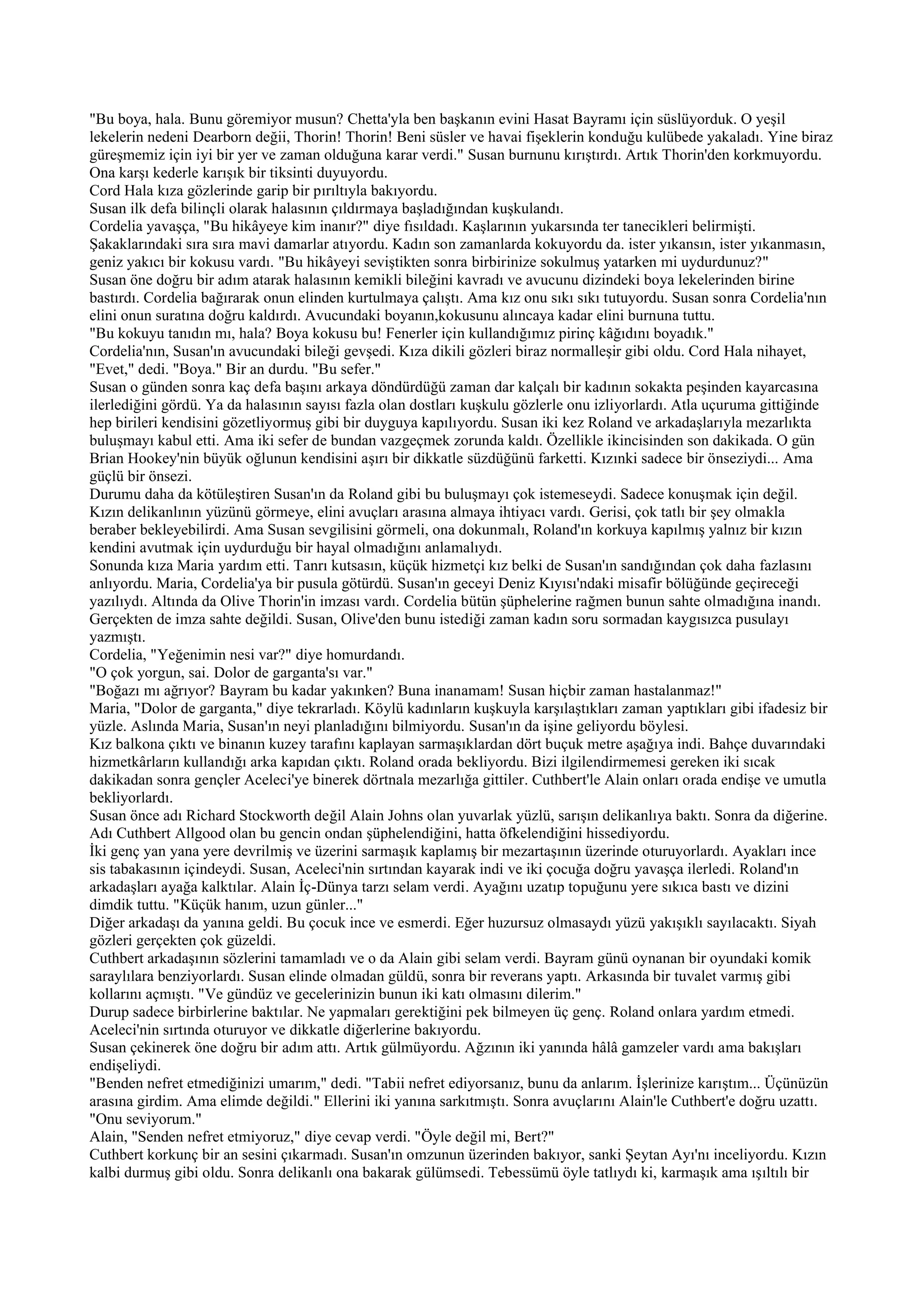 "Bu boya, hala. Bunu göremiyor musun? Chetta'yla ben başkanın evini Hasat Bayramı için süslüyorduk. O yeşil
lekelerin nedeni Dearborn değii, Thorin! Thorin! Beni süsler ve havai fişeklerin konduğu kulübede yakaladı. Yine biraz
güreşmemiz için iyi bir yer ve zaman olduğuna karar verdi." Susan burnunu kırıştırdı. Artık Thorin'den korkmuyordu.
Ona karşı kederle karışık bir tiksinti duyuyordu.
Cord Hala kıza gözlerinde garip bir pırıltıyla bakıyordu.
Susan ilk defa bilinçli olarak halasının çıldırmaya başladığından kuşkulandı.
Cordelia yavaşça, "Bu hikâyeye kim inanır?" diye fısıldadı. Kaşlarının yukarsında ter tanecikleri belirmişti.
Şakaklarındaki sıra sıra mavi damarlar atıyordu. Kadın son zamanlarda kokuyordu da. ister yıkansın, ister yıkanmasın,
geniz yakıcı bir kokusu vardı. "Bu hikâyeyi seviştikten sonra birbirinize sokulmuş yatarken mi uydurdunuz?"
Susan öne doğru bir adım atarak halasının kemikli bileğini kavradı ve avucunu dizindeki boya lekelerinden birine
bastırdı. Cordelia bağırarak onun elinden kurtulmaya çalıştı. Ama kız onu sıkı sıkı tutuyordu. Susan sonra Cordelia'nın
elini onun suratına doğru kaldırdı. Avucundaki boyanın,kokusunu alıncaya kadar elini burnuna tuttu.
"Bu kokuyu tanıdın mı, hala? Boya kokusu bu! Fenerler için kullandığımız pirinç kâğıdını boyadık."
Cordelia'nın, Susan'ın avucundaki bileği gevşedi. Kıza dikili gözleri biraz normalleşir gibi oldu. Cord Hala nihayet,
"Evet," dedi. "Boya." Bir an durdu. "Bu sefer."
Susan o günden sonra kaç defa başını arkaya döndürdüğü zaman dar kalçalı bir kadının sokakta peşinden kayarcasına
ilerlediğini gördü. Ya da halasının sayısı fazla olan dostları kuşkulu gözlerle onu izliyorlardı. Atla uçuruma gittiğinde
hep birileri kendisini gözetliyormuş gibi bir duyguya kapılıyordu. Susan iki kez Roland ve arkadaşlarıyla mezarlıkta
buluşmayı kabul etti. Ama iki sefer de bundan vazgeçmek zorunda kaldı. Özellikle ikincisinden son dakikada. O gün
Brian Hookey'nin büyük oğlunun kendisini aşırı bir dikkatle süzdüğünü farketti. Kızınki sadece bir önseziydi... Ama
güçlü bir önsezi.
Durumu daha da kötüleştiren Susan'ın da Roland gibi bu buluşmayı çok istemeseydi. Sadece konuşmak için değil.
Kızın delikanlının yüzünü görmeye, elini avuçları arasına almaya ihtiyacı vardı. Gerisi, çok tatlı bir şey olmakla
beraber bekleyebilirdi. Ama Susan sevgilisini görmeli, ona dokunmalı, Roland'ın korkuya kapılmış yalnız bir kızın
kendini avutmak için uydurduğu bir hayal olmadığını anlamalıydı.
Sonunda kıza Maria yardım etti. Tanrı kutsasın, küçük hizmetçi kız belki de Susan'ın sandığından çok daha fazlasını
anlıyordu. Maria, Cordelia'ya bir pusula götürdü. Susan'ın geceyi Deniz Kıyısı'ndaki misafir bölüğünde geçireceği
yazılıydı. Altında da Olive Thorin'in imzası vardı. Cordelia bütün şüphelerine rağmen bunun sahte olmadığına inandı.
Gerçekten de imza sahte değildi. Susan, Olive'den bunu istediği zaman kadın soru sormadan kaygısızca pusulayı
yazmıştı.
Cordelia, "Yeğenimin nesi var?" diye homurdandı.
"O çok yorgun, sai. Dolor de garganta'sı var."
"Boğazı mı ağrıyor? Bayram bu kadar yakınken? Buna inanamam! Susan hiçbir zaman hastalanmaz!"
Maria, "Dolor de garganta," diye tekrarladı. Köylü kadınların kuşkuyla karşılaştıkları zaman yaptıkları gibi ifadesiz bir
yüzle. Aslında Maria, Susan'ın neyi planladığını bilmiyordu. Susan'ın da işine geliyordu böylesi.
Kız balkona çıktı ve binanın kuzey tarafını kaplayan sarmaşıklardan dört buçuk metre aşağıya indi. Bahçe duvarındaki
hizmetkârların kullandığı arka kapıdan çıktı. Roland orada bekliyordu. Bizi ilgilendirmemesi gereken iki sıcak
dakikadan sonra gençler Aceleci'ye binerek dörtnala mezarlığa gittiler. Cuthbert'le Alain onları orada endişe ve umutla
bekliyorlardı.
Susan önce adı Richard Stockworth değil Alain Johns olan yuvarlak yüzlü, sarışın delikanlıya baktı. Sonra da diğerine.
Adı Cuthbert Allgood olan bu gencin ondan şüphelendiğini, hatta öfkelendiğini hissediyordu.
İki genç yan yana yere devrilmiş ve üzerini sarmaşık kaplamış bir mezartaşının üzerinde oturuyorlardı. Ayakları ince
sis tabakasının içindeydi. Susan, Aceleci'nin sırtından kayarak indi ve iki çocuğa doğru yavaşça ilerledi. Roland'ın
arkadaşları ayağa kalktılar. Alain İç-Dünya tarzı selam verdi. Ayağını uzatıp topuğunu yere sıkıca bastı ve dizini
dimdik tuttu. "Küçük hanım, uzun günler..."
Diğer arkadaşı da yanına geldi. Bu çocuk ince ve esmerdi. Eğer huzursuz olmasaydı yüzü yakışıklı sayılacaktı. Siyah
gözleri gerçekten çok güzeldi.
Cuthbert arkadaşının sözlerini tamamladı ve o da Alain gibi selam verdi. Bayram günü oynanan bir oyundaki komik
saraylılara benziyorlardı. Susan elinde olmadan güldü, sonra bir reverans yaptı. Arkasında bir tuvalet varmış gibi
kollarını açmıştı. "Ve gündüz ve gecelerinizin bunun iki katı olmasını dilerim."
Durup sadece birbirlerine baktılar. Ne yapmaları gerektiğini pek bilmeyen üç genç. Roland onlara yardım etmedi.
Aceleci'nin sırtında oturuyor ve dikkatle diğerlerine bakıyordu.
Susan çekinerek öne doğru bir adım attı. Artık gülmüyordu. Ağzının iki yanında hâlâ gamzeler vardı ama bakışları
endişeliydi.
"Benden nefret etmediğinizi umarım," dedi. "Tabii nefret ediyorsanız, bunu da anlarım. İşlerinize karıştım... Üçünüzün
arasına girdim. Ama elimde değildi." Ellerini iki yanına sarkıtmıştı. Sonra avuçlarını Alain'le Cuthbert'e doğru uzattı.
"Onu seviyorum."
Alain, "Senden nefret etmiyoruz," diye cevap verdi. "Öyle değil mi, Bert?"
Cuthbert korkunç bir an sesini çıkarmadı. Susan'ın omzunun üzerinden bakıyor, sanki Şeytan Ayı'nı inceliyordu. Kızın
kalbi durmuş gibi oldu. Sonra delikanlı ona bakarak gülümsedi. Tebessümü öyle tatlıydı ki, karmaşık ama ışıltılı bir
 