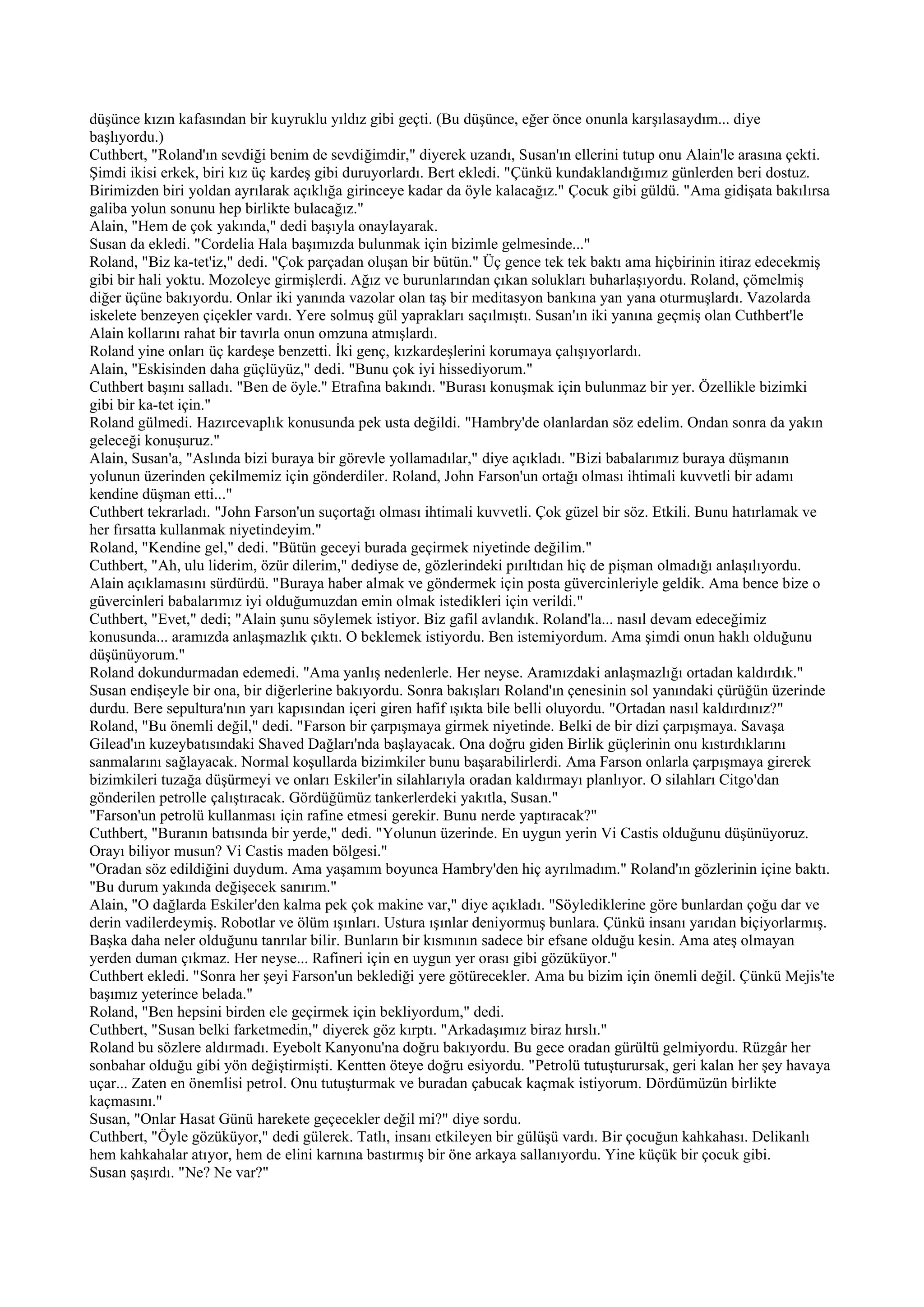 düşünce kızın kafasından bir kuyruklu yıldız gibi geçti. (Bu düşünce, eğer önce onunla karşılasaydım... diye
başlıyordu.)
Cuthbert, "Roland'ın sevdiği benim de sevdiğimdir," diyerek uzandı, Susan'ın ellerini tutup onu Alain'le arasına çekti.
Şimdi ikisi erkek, biri kız üç kardeş gibi duruyorlardı. Bert ekledi. "Çünkü kundaklandığımız günlerden beri dostuz.
Birimizden biri yoldan ayrılarak açıklığa girinceye kadar da öyle kalacağız." Çocuk gibi güldü. "Ama gidişata bakılırsa
galiba yolun sonunu hep birlikte bulacağız."
Alain, "Hem de çok yakında," dedi başıyla onaylayarak.
Susan da ekledi. "Cordelia Hala başımızda bulunmak için bizimle gelmesinde..."
Roland, "Biz ka-tet'iz," dedi. "Çok parçadan oluşan bir bütün." Üç gence tek tek baktı ama hiçbirinin itiraz edecekmiş
gibi bir hali yoktu. Mozoleye girmişlerdi. Ağız ve burunlarından çıkan solukları buharlaşıyordu. Roland, çömelmiş
diğer üçüne bakıyordu. Onlar iki yanında vazolar olan taş bir meditasyon bankına yan yana oturmuşlardı. Vazolarda
iskelete benzeyen çiçekler vardı. Yere solmuş gül yaprakları saçılmıştı. Susan'ın iki yanına geçmiş olan Cuthbert'le
Alain kollarını rahat bir tavırla onun omzuna atmışlardı.
Roland yine onları üç kardeşe benzetti. İki genç, kızkardeşlerini korumaya çalışıyorlardı.
Alain, "Eskisinden daha güçlüyüz," dedi. "Bunu çok iyi hissediyorum."
Cuthbert başını salladı. "Ben de öyle." Etrafına bakındı. "Burası konuşmak için bulunmaz bir yer. Özellikle bizimki
gibi bir ka-tet için."
Roland gülmedi. Hazırcevaplık konusunda pek usta değildi. "Hambry'de olanlardan söz edelim. Ondan sonra da yakın
geleceği konuşuruz."
Alain, Susan'a, "Aslında bizi buraya bir görevle yollamadılar," diye açıkladı. "Bizi babalarımız buraya düşmanın
yolunun üzerinden çekilmemiz için gönderdiler. Roland, John Farson'un ortağı olması ihtimali kuvvetli bir adamı
kendine düşman etti..."
Cuthbert tekrarladı. "John Farson'un suçortağı olması ihtimali kuvvetli. Çok güzel bir söz. Etkili. Bunu hatırlamak ve
her fırsatta kullanmak niyetindeyim."
Roland, "Kendine gel," dedi. "Bütün geceyi burada geçirmek niyetinde değilim."
Cuthbert, "Ah, ulu liderim, özür dilerim," dediyse de, gözlerindeki pırıltıdan hiç de pişman olmadığı anlaşılıyordu.
Alain açıklamasını sürdürdü. "Buraya haber almak ve göndermek için posta güvercinleriyle geldik. Ama bence bize o
güvercinleri babalarımız iyi olduğumuzdan emin olmak istedikleri için verildi."
Cuthbert, "Evet," dedi; "Alain şunu söylemek istiyor. Biz gafil avlandık. Roland'la... nasıl devam edeceğimiz
konusunda... aramızda anlaşmazlık çıktı. O beklemek istiyordu. Ben istemiyordum. Ama şimdi onun haklı olduğunu
düşünüyorum."
Roland dokundurmadan edemedi. "Ama yanlış nedenlerle. Her neyse. Aramızdaki anlaşmazlığı ortadan kaldırdık."
Susan endişeyle bir ona, bir diğerlerine bakıyordu. Sonra bakışları Roland'ın çenesinin sol yanındaki çürüğün üzerinde
durdu. Bere sepultura'nın yarı kapısından içeri giren hafif ışıkta bile belli oluyordu. "Ortadan nasıl kaldırdınız?"
Roland, "Bu önemli değil," dedi. "Farson bir çarpışmaya girmek niyetinde. Belki de bir dizi çarpışmaya. Savaşa
Gilead'ın kuzeybatısındaki Shaved Dağları'nda başlayacak. Ona doğru giden Birlik güçlerinin onu kıstırdıklarını
sanmalarını sağlayacak. Normal koşullarda bizimkiler bunu başarabilirlerdi. Ama Farson onlarla çarpışmaya girerek
bizimkileri tuzağa düşürmeyi ve onları Eskiler'in silahlarıyla oradan kaldırmayı planlıyor. O silahları Citgo'dan
gönderilen petrolle çalıştıracak. Gördüğümüz tankerlerdeki yakıtla, Susan."
"Farson'un petrolü kullanması için rafine etmesi gerekir. Bunu nerde yaptıracak?"
Cuthbert, "Buranın batısında bir yerde," dedi. "Yolunun üzerinde. En uygun yerin Vi Castis olduğunu düşünüyoruz.
Orayı biliyor musun? Vi Castis maden bölgesi."
"Oradan söz edildiğini duydum. Ama yaşamım boyunca Hambry'den hiç ayrılmadım." Roland'ın gözlerinin içine baktı.
"Bu durum yakında değişecek sanırım."
Alain, "O dağlarda Eskiler'den kalma pek çok makine var," diye açıkladı. "Söylediklerine göre bunlardan çoğu dar ve
derin vadilerdeymiş. Robotlar ve ölüm ışınları. Ustura ışınlar deniyormuş bunlara. Çünkü insanı yarıdan biçiyorlarmış.
Başka daha neler olduğunu tanrılar bilir. Bunların bir kısmının sadece bir efsane olduğu kesin. Ama ateş olmayan
yerden duman çıkmaz. Her neyse... Rafineri için en uygun yer orası gibi gözüküyor."
Cuthbert ekledi. "Sonra her şeyi Farson'un beklediği yere götürecekler. Ama bu bizim için önemli değil. Çünkü Mejis'te
başımız yeterince belada."
Roland, "Ben hepsini birden ele geçirmek için bekliyordum," dedi.
Cuthbert, "Susan belki farketmedin," diyerek göz kırptı. "Arkadaşımız biraz hırslı."
Roland bu sözlere aldırmadı. Eyebolt Kanyonu'na doğru bakıyordu. Bu gece oradan gürültü gelmiyordu. Rüzgâr her
sonbahar olduğu gibi yön değiştirmişti. Kentten öteye doğru esiyordu. "Petrolü tutuşturursak, geri kalan her şey havaya
uçar... Zaten en önemlisi petrol. Onu tutuşturmak ve buradan çabucak kaçmak istiyorum. Dördümüzün birlikte
kaçmasını."
Susan, "Onlar Hasat Günü harekete geçecekler değil mi?" diye sordu.
Cuthbert, "Öyle gözüküyor," dedi gülerek. Tatlı, insanı etkileyen bir gülüşü vardı. Bir çocuğun kahkahası. Delikanlı
hem kahkahalar atıyor, hem de elini karnına bastırmış bir öne arkaya sallanıyordu. Yine küçük bir çocuk gibi.
Susan şaşırdı. "Ne? Ne var?"
 