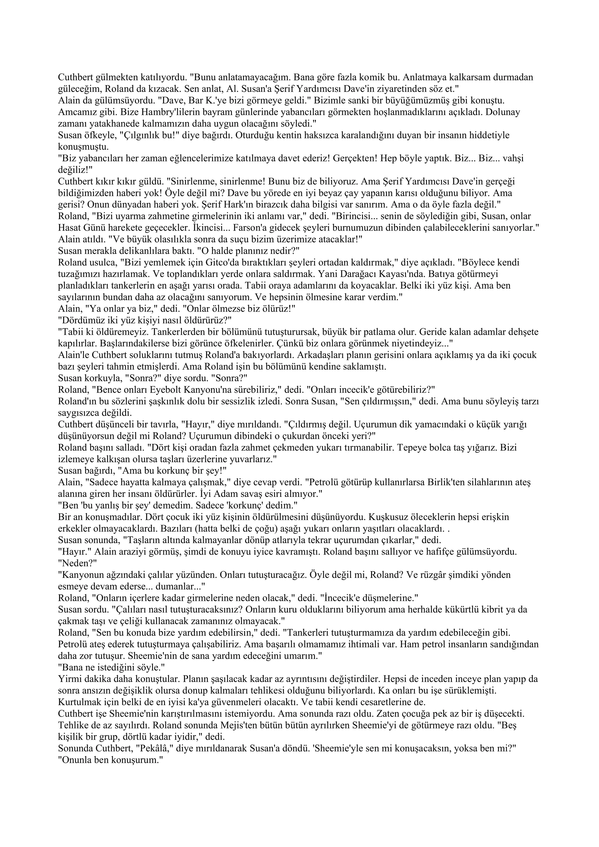 Cuthbert gülmekten katılıyordu. "Bunu anlatamayacağım. Bana göre fazla komik bu. Anlatmaya kalkarsam durmadan
güleceğim, Roland da kızacak. Sen anlat, Al. Susan'a Şerif Yardımcısı Dave'in ziyaretinden söz et."
Alain da gülümsüyordu. "Dave, Bar K.'ye bizi görmeye geldi." Bizimle sanki bir büyüğümüzmüş gibi konuştu.
Amcamız gibi. Bize Hambry'lilerin bayram günlerinde yabancıları görmekten hoşlanmadıklarını açıkladı. Dolunay
zamanı yatakhanede kalmamızın daha uygun olacağını söyledi."
Susan öfkeyle, "Çılgınlık bu!" diye bağırdı. Oturduğu kentin haksızca karalandığını duyan bir insanın hiddetiyle
konuşmuştu.
"Biz yabancıları her zaman eğlencelerimize katılmaya davet ederiz! Gerçekten! Hep böyle yaptık. Biz... Biz... vahşi
değiliz!"
Cuthbert kıkır kıkır güldü. "Sinirlenme, sinirlenme! Bunu biz de biliyoruz. Ama Şerif Yardımcısı Dave'in gerçeği
bildiğimizden haberi yok! Öyle değil mi? Dave bu yörede en iyi beyaz çay yapanın karısı olduğunu biliyor. Ama
gerisi? Onun dünyadan haberi yok. Şerif Hark'ın birazcık daha bilgisi var sanırım. Ama o da öyle fazla değil."
Roland, "Bizi uyarma zahmetine girmelerinin iki anlamı var," dedi. "Birincisi... senin de söylediğin gibi, Susan, onlar
Hasat Günü harekete geçecekler. İkincisi... Farson'a gidecek şeyleri burnumuzun dibinden çalabileceklerini sanıyorlar."
Alain atıldı. "Ve büyük olasılıkla sonra da suçu bizim üzerimize atacaklar!"
Susan merakla delikanlılara baktı. "O halde planınız nedir?"
Roland usulca, "Bizi yemlemek için Gitco'da bıraktıkları şeyleri ortadan kaldırmak," diye açıkladı. "Böylece kendi
tuzağımızı hazırlamak. Ve toplandıkları yerde onlara saldırmak. Yani Darağacı Kayası'nda. Batıya götürmeyi
planladıkları tankerlerin en aşağı yarısı orada. Tabii oraya adamlarını da koyacaklar. Belki iki yüz kişi. Ama ben
sayılarının bundan daha az olacağını sanıyorum. Ve hepsinin ölmesine karar verdim."
Alain, "Ya onlar ya biz," dedi. "Onlar ölmezse biz ölürüz!"
"Dördümüz iki yüz kişiyi nasıl öldürürüz?"
"Tabii ki öldüremeyiz. Tankerlerden bir bölümünü tutuşturursak, büyük bir patlama olur. Geride kalan adamlar dehşete
kapılırlar. Başlarındakilerse bizi görünce öfkelenirler. Çünkü biz onlara görünmek niyetindeyiz..."
Alain'le Cuthbert soluklarını tutmuş Roland'a bakıyorlardı. Arkadaşları planın gerisini onlara açıklamış ya da iki çocuk
bazı şeyleri tahmin etmişlerdi. Ama Roland işin bu bölümünü kendine saklamıştı.
Susan korkuyla, "Sonra?" diye sordu. "Sonra?"
Roland, "Bence onları Eyebolt Kanyonu'na sürebiliriz," dedi. "Onları incecik'e götürebiliriz?"
Roland'ın bu sözlerini şaşkınlık dolu bir sessizlik izledi. Sonra Susan, "Sen çıldırmışsın," dedi. Ama bunu söyleyiş tarzı
saygısızca değildi.
Cuthbert düşünceli bir tavırla, "Hayır," diye mırıldandı. "Çıldırmış değil. Uçurumun dik yamacındaki o küçük yarığı
düşünüyorsun değil mi Roland? Uçurumun dibindeki o çukurdan önceki yeri?"
Roland başını salladı. "Dört kişi oradan fazla zahmet çekmeden yukarı tırmanabilir. Tepeye bolca taş yığarız. Bizi
izlemeye kalkışan olursa taşları üzerlerine yuvarlarız."
Susan bağırdı, "Ama bu korkunç bir şey!"
Alain, "Sadece hayatta kalmaya çalışmak," diye cevap verdi. "Petrolü götürüp kullanırlarsa Birlik'ten silahlarının ateş
alanına giren her insanı öldürürler. İyi Adam savaş esiri almıyor."
"Ben 'bu yanlış bir şey' demedim. Sadece 'korkunç' dedim."
Bir an konuşmadılar. Dört çocuk iki yüz kişinin öldürülmesini düşünüyordu. Kuşkusuz öleceklerin hepsi erişkin
erkekler olmayacaklardı. Bazıları (hatta belki de çoğu) aşağı yukarı onların yaşıtları olacaklardı. .
Susan sonunda, "Taşların altında kalmayanlar dönüp atlarıyla tekrar uçurumdan çıkarlar," dedi.
"Hayır." Alain araziyi görmüş, şimdi de konuyu iyice kavramıştı. Roland başını sallıyor ve hafifçe gülümsüyordu.
"Neden?"
"Kanyonun ağzındaki çalılar yüzünden. Onları tutuşturacağız. Öyle değil mi, Roland? Ve rüzgâr şimdiki yönden
esmeye devam ederse... dumanlar..."
Roland, "Onların içerlere kadar girmelerine neden olacak," dedi. "İncecik'e düşmelerine."
Susan sordu. "Çalıları nasıl tutuşturacaksınız? Onların kuru olduklarını biliyorum ama herhalde kükürtlü kibrit ya da
çakmak taşı ve çeliği kullanacak zamanınız olmayacak."
Roland, "Sen bu konuda bize yardım edebilirsin," dedi. "Tankerleri tutuşturmamıza da yardım edebileceğin gibi.
Petrolü ateş ederek tutuşturmaya çalışabiliriz. Ama başarılı olmamamız ihtimali var. Ham petrol insanların sandığından
daha zor tutuşur. Sheemie'nin de sana yardım edeceğini umarım."
"Bana ne istediğini söyle."
Yirmi dakika daha konuştular. Planın şaşılacak kadar az ayrıntısını değiştirdiler. Hepsi de inceden inceye plan yapıp da
sonra ansızın değişiklik olursa donup kalmaları tehlikesi olduğunu biliyorlardı. Ka onları bu işe sürüklemişti.
Kurtulmak için belki de en iyisi ka'ya güvenmeleri olacaktı. Ve tabii kendi cesaretlerine de.
Cuthbert işe Sheemie'nin karıştırılmasını istemiyordu. Ama sonunda razı oldu. Zaten çocuğa pek az bir iş düşecekti.
Tehlike de az sayılırdı. Roland sonunda Mejis'ten bütün bütün ayrılırken Sheemie'yi de götürmeye razı oldu. "Beş
kişilik bir grup, dörtlü kadar iyidir," dedi.
Sonunda Cuthbert, "Pekâlâ," diye mırıldanarak Susan'a döndü. 'Sheemie'yle sen mi konuşacaksın, yoksa ben mi?"
"Onunla ben konuşurum."
 