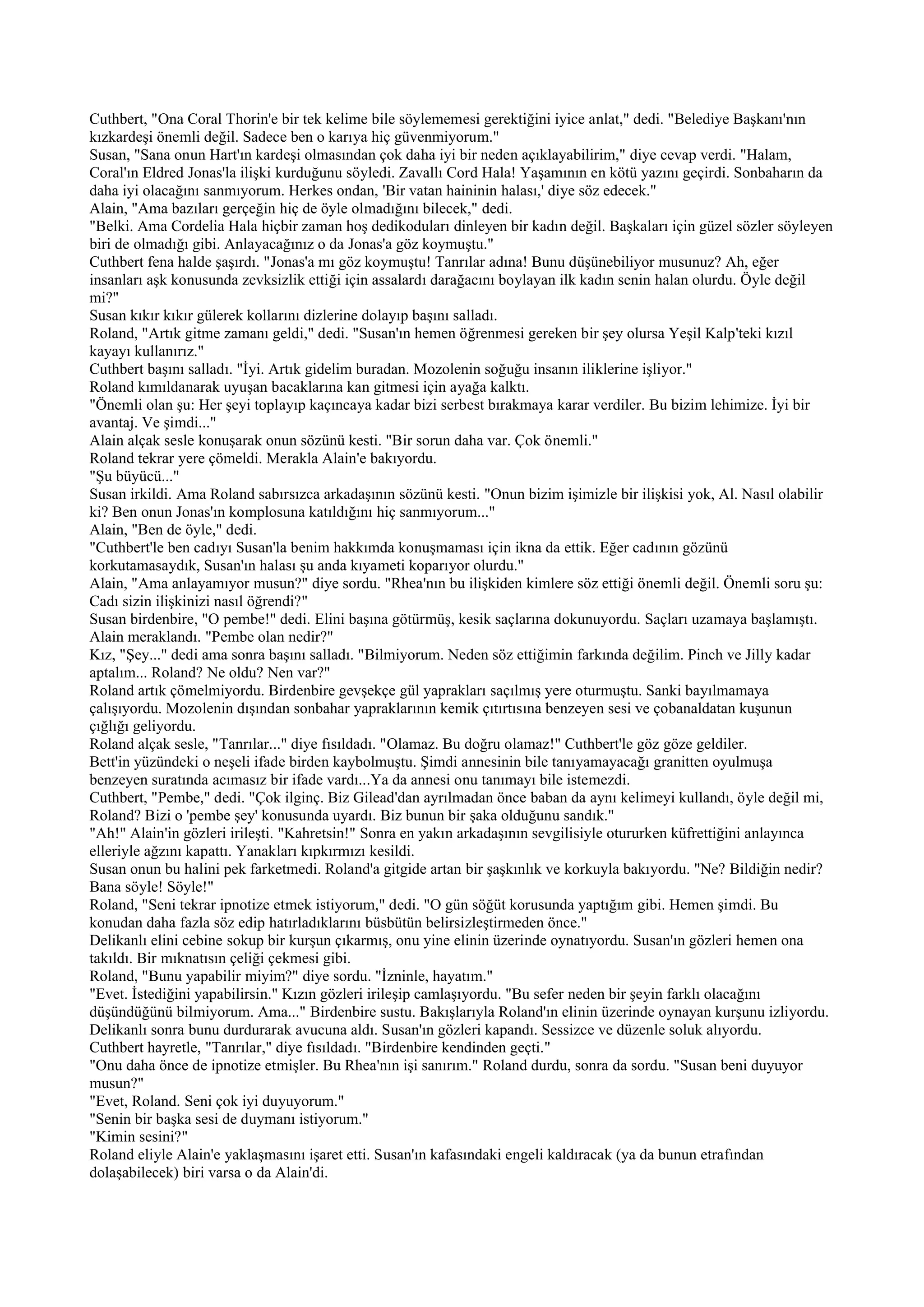 Cuthbert, "Ona Coral Thorin'e bir tek kelime bile söylememesi gerektiğini iyice anlat," dedi. "Belediye Başkanı'nın
kızkardeşi önemli değil. Sadece ben o karıya hiç güvenmiyorum."
Susan, "Sana onun Hart'ın kardeşi olmasından çok daha iyi bir neden açıklayabilirim," diye cevap verdi. "Halam,
Coral'ın Eldred Jonas'la ilişki kurduğunu söyledi. Zavallı Cord Hala! Yaşamının en kötü yazını geçirdi. Sonbaharın da
daha iyi olacağını sanmıyorum. Herkes ondan, 'Bir vatan haininin halası,' diye söz edecek."
Alain, "Ama bazıları gerçeğin hiç de öyle olmadığını bilecek," dedi.
"Belki. Ama Cordelia Hala hiçbir zaman hoş dedikoduları dinleyen bir kadın değil. Başkaları için güzel sözler söyleyen
biri de olmadığı gibi. Anlayacağınız o da Jonas'a göz koymuştu."
Cuthbert fena halde şaşırdı. "Jonas'a mı göz koymuştu! Tanrılar adına! Bunu düşünebiliyor musunuz? Ah, eğer
insanları aşk konusunda zevksizlik ettiği için assalardı darağacını boylayan ilk kadın senin halan olurdu. Öyle değil
mi?"
Susan kıkır kıkır gülerek kollarını dizlerine dolayıp başını salladı.
Roland, "Artık gitme zamanı geldi," dedi. "Susan'ın hemen öğrenmesi gereken bir şey olursa Yeşil Kalp'teki kızıl
kayayı kullanırız."
Cuthbert başını salladı. "İyi. Artık gidelim buradan. Mozolenin soğuğu insanın iliklerine işliyor."
Roland kımıldanarak uyuşan bacaklarına kan gitmesi için ayağa kalktı.
"Önemli olan şu: Her şeyi toplayıp kaçıncaya kadar bizi serbest bırakmaya karar verdiler. Bu bizim lehimize. İyi bir
avantaj. Ve şimdi..."
Alain alçak sesle konuşarak onun sözünü kesti. "Bir sorun daha var. Çok önemli."
Roland tekrar yere çömeldi. Merakla Alain'e bakıyordu.
"Şu büyücü..."
Susan irkildi. Ama Roland sabırsızca arkadaşının sözünü kesti. "Onun bizim işimizle bir ilişkisi yok, Al. Nasıl olabilir
ki? Ben onun Jonas'ın komplosuna katıldığını hiç sanmıyorum..."
Alain, "Ben de öyle," dedi.
"Cuthbert'le ben cadıyı Susan'la benim hakkımda konuşmaması için ikna da ettik. Eğer cadının gözünü
korkutamasaydık, Susan'ın halası şu anda kıyameti koparıyor olurdu."
Alain, "Ama anlayamıyor musun?" diye sordu. "Rhea'nın bu ilişkiden kimlere söz ettiği önemli değil. Önemli soru şu:
Cadı sizin ilişkinizi nasıl öğrendi?"
Susan birdenbire, "O pembe!" dedi. Elini başına götürmüş, kesik saçlarına dokunuyordu. Saçları uzamaya başlamıştı.
Alain meraklandı. "Pembe olan nedir?"
Kız, "Şey..." dedi ama sonra başını salladı. "Bilmiyorum. Neden söz ettiğimin farkında değilim. Pinch ve Jilly kadar
aptalım... Roland? Ne oldu? Nen var?"
Roland artık çömelmiyordu. Birdenbire gevşekçe gül yaprakları saçılmış yere oturmuştu. Sanki bayılmamaya
çalışıyordu. Mozolenin dışından sonbahar yapraklarının kemik çıtırtısına benzeyen sesi ve çobanaldatan kuşunun
çığlığı geliyordu.
Roland alçak sesle, "Tanrılar..." diye fısıldadı. "Olamaz. Bu doğru olamaz!" Cuthbert'le göz göze geldiler.
Bett'in yüzündeki o neşeli ifade birden kaybolmuştu. Şimdi annesinin bile tanıyamayacağı granitten oyulmuşa
benzeyen suratında acımasız bir ifade vardı...Ya da annesi onu tanımayı bile istemezdi.
Cuthbert, "Pembe," dedi. "Çok ilginç. Biz Gilead'dan ayrılmadan önce baban da aynı kelimeyi kullandı, öyle değil mi,
Roland? Bizi o 'pembe şey' konusunda uyardı. Biz bunun bir şaka olduğunu sandık."
"Ah!" Alain'in gözleri irileşti. "Kahretsin!" Sonra en yakın arkadaşının sevgilisiyle otururken küfrettiğini anlayınca
elleriyle ağzını kapattı. Yanakları kıpkırmızı kesildi.
Susan onun bu halini pek farketmedi. Roland'a gitgide artan bir şaşkınlık ve korkuyla bakıyordu. "Ne? Bildiğin nedir?
Bana söyle! Söyle!"
Roland, "Seni tekrar ipnotize etmek istiyorum," dedi. "O gün söğüt korusunda yaptığım gibi. Hemen şimdi. Bu
konudan daha fazla söz edip hatırladıklarını büsbütün belirsizleştirmeden önce."
Delikanlı elini cebine sokup bir kurşun çıkarmış, onu yine elinin üzerinde oynatıyordu. Susan'ın gözleri hemen ona
takıldı. Bir mıknatısın çeliği çekmesi gibi.
Roland, "Bunu yapabilir miyim?" diye sordu. "İzninle, hayatım."
"Evet. İstediğini yapabilirsin." Kızın gözleri irileşip camlaşıyordu. "Bu sefer neden bir şeyin farklı olacağını
düşündüğünü bilmiyorum. Ama..." Birdenbire sustu. Bakışlarıyla Roland'ın elinin üzerinde oynayan kurşunu izliyordu.
Delikanlı sonra bunu durdurarak avucuna aldı. Susan'ın gözleri kapandı. Sessizce ve düzenle soluk alıyordu.
Cuthbert hayretle, "Tanrılar," diye fısıldadı. "Birdenbire kendinden geçti."
"Onu daha önce de ipnotize etmişler. Bu Rhea'nın işi sanırım." Roland durdu, sonra da sordu. "Susan beni duyuyor
musun?"
"Evet, Roland. Seni çok iyi duyuyorum."
"Senin bir başka sesi de duymanı istiyorum."
"Kimin sesini?"
Roland eliyle Alain'e yaklaşmasını işaret etti. Susan'ın kafasındaki engeli kaldıracak (ya da bunun etrafından
dolaşabilecek) biri varsa o da Alain'di.
 
