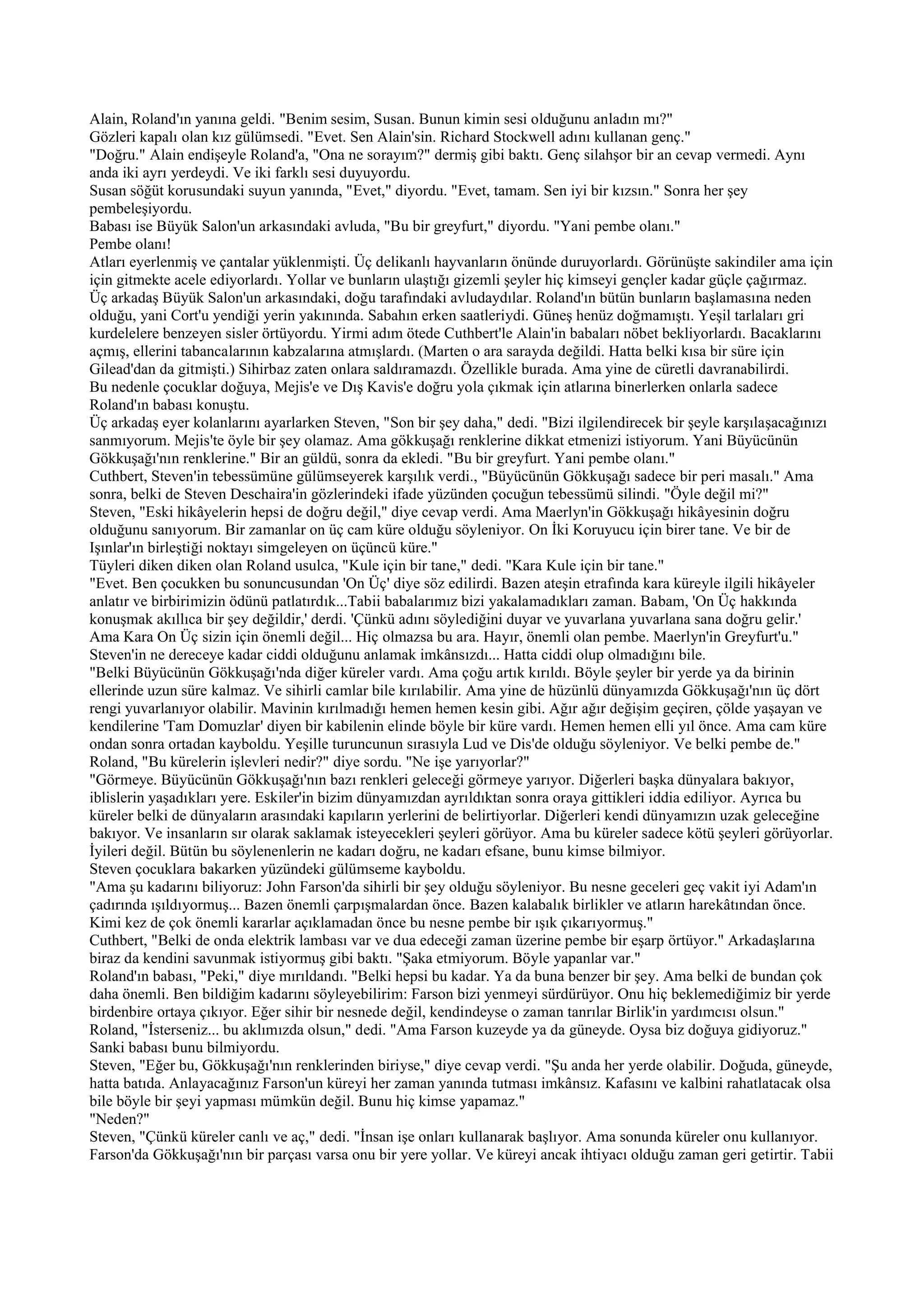 Alain, Roland'ın yanına geldi. "Benim sesim, Susan. Bunun kimin sesi olduğunu anladın mı?"
Gözleri kapalı olan kız gülümsedi. "Evet. Sen Alain'sin. Richard Stockwell adını kullanan genç."
"Doğru." Alain endişeyle Roland'a, "Ona ne sorayım?" dermiş gibi baktı. Genç silahşor bir an cevap vermedi. Aynı
anda iki ayrı yerdeydi. Ve iki farklı sesi duyuyordu.
Susan söğüt korusundaki suyun yanında, "Evet," diyordu. "Evet, tamam. Sen iyi bir kızsın." Sonra her şey
pembeleşiyordu.
Babası ise Büyük Salon'un arkasındaki avluda, "Bu bir greyfurt," diyordu. "Yani pembe olanı."
Pembe olanı!
Atları eyerlenmiş ve çantalar yüklenmişti. Üç delikanlı hayvanların önünde duruyorlardı. Görünüşte sakindiler ama için
için gitmekte acele ediyorlardı. Yollar ve bunların ulaştığı gizemli şeyler hiç kimseyi gençler kadar güçle çağırmaz.
Üç arkadaş Büyük Salon'un arkasındaki, doğu tarafındaki avludaydılar. Roland'ın bütün bunların başlamasına neden
olduğu, yani Cort'u yendiği yerin yakınında. Sabahın erken saatleriydi. Güneş henüz doğmamıştı. Yeşil tarlaları gri
kurdelelere benzeyen sisler örtüyordu. Yirmi adım ötede Cuthbert'le Alain'in babaları nöbet bekliyorlardı. Bacaklarını
açmış, ellerini tabancalarının kabzalarına atmışlardı. (Marten o ara sarayda değildi. Hatta belki kısa bir süre için
Gilead'dan da gitmişti.) Sihirbaz zaten onlara saldıramazdı. Özellikle burada. Ama yine de cüretli davranabilirdi.
Bu nedenle çocuklar doğuya, Mejis'e ve Dış Kavis'e doğru yola çıkmak için atlarına binerlerken onlarla sadece
Roland'ın babası konuştu.
Üç arkadaş eyer kolanlarını ayarlarken Steven, "Son bir şey daha," dedi. "Bizi ilgilendirecek bir şeyle karşılaşacağınızı
sanmıyorum. Mejis'te öyle bir şey olamaz. Ama gökkuşağı renklerine dikkat etmenizi istiyorum. Yani Büyücünün
Gökkuşağı'nın renklerine." Bir an güldü, sonra da ekledi. "Bu bir greyfurt. Yani pembe olanı."
Cuthbert, Steven'in tebessümüne gülümseyerek karşılık verdi., "Büyücünün Gökkuşağı sadece bir peri masalı." Ama
sonra, belki de Steven Deschaira'in gözlerindeki ifade yüzünden çocuğun tebessümü silindi. "Öyle değil mi?"
Steven, "Eski hikâyelerin hepsi de doğru değil," diye cevap verdi. Ama Maerlyn'in Gökkuşağı hikâyesinin doğru
olduğunu sanıyorum. Bir zamanlar on üç cam küre olduğu söyleniyor. On İki Koruyucu için birer tane. Ve bir de
Işınlar'ın birleştiği noktayı simgeleyen on üçüncü küre."
Tüyleri diken diken olan Roland usulca, "Kule için bir tane," dedi. "Kara Kule için bir tane."
"Evet. Ben çocukken bu sonuncusundan 'On Üç' diye söz edilirdi. Bazen ateşin etrafında kara küreyle ilgili hikâyeler
anlatır ve birbirimizin ödünü patlatırdık...Tabii babalarımız bizi yakalamadıkları zaman. Babam, 'On Üç hakkında
konuşmak akıllıca bir şey değildir,' derdi. 'Çünkü adını söylediğini duyar ve yuvarlana yuvarlana sana doğru gelir.'
Ama Kara On Üç sizin için önemli değil... Hiç olmazsa bu ara. Hayır, önemli olan pembe. Maerlyn'in Greyfurt'u."
Steven'in ne dereceye kadar ciddi olduğunu anlamak imkânsızdı... Hatta ciddi olup olmadığını bile.
"Belki Büyücünün Gökkuşağı'nda diğer küreler vardı. Ama çoğu artık kırıldı. Böyle şeyler bir yerde ya da birinin
ellerinde uzun süre kalmaz. Ve sihirli camlar bile kırılabilir. Ama yine de hüzünlü dünyamızda Gökkuşağı'nın üç dört
rengi yuvarlanıyor olabilir. Mavinin kırılmadığı hemen hemen kesin gibi. Ağır ağır değişim geçiren, çölde yaşayan ve
kendilerine 'Tam Domuzlar' diyen bir kabilenin elinde böyle bir küre vardı. Hemen hemen elli yıl önce. Ama cam küre
ondan sonra ortadan kayboldu. Yeşille turuncunun sırasıyla Lud ve Dis'de olduğu söyleniyor. Ve belki pembe de."
Roland, "Bu kürelerin işlevleri nedir?" diye sordu. "Ne işe yarıyorlar?"
"Görmeye. Büyücünün Gökkuşağı'nın bazı renkleri geleceği görmeye yarıyor. Diğerleri başka dünyalara bakıyor,
iblislerin yaşadıkları yere. Eskiler'in bizim dünyamızdan ayrıldıktan sonra oraya gittikleri iddia ediliyor. Ayrıca bu
küreler belki de dünyaların arasındaki kapıların yerlerini de belirtiyorlar. Diğerleri kendi dünyamızın uzak geleceğine
bakıyor. Ve insanların sır olarak saklamak isteyecekleri şeyleri görüyor. Ama bu küreler sadece kötü şeyleri görüyorlar.
İyileri değil. Bütün bu söylenenlerin ne kadarı doğru, ne kadarı efsane, bunu kimse bilmiyor.
Steven çocuklara bakarken yüzündeki gülümseme kayboldu.
"Ama şu kadarını biliyoruz: John Farson'da sihirli bir şey olduğu söyleniyor. Bu nesne geceleri geç vakit iyi Adam'ın
çadırında ışıldıyormuş... Bazen önemli çarpışmalardan önce. Bazen kalabalık birlikler ve atların harekâtından önce.
Kimi kez de çok önemli kararlar açıklamadan önce bu nesne pembe bir ışık çıkarıyormuş."
Cuthbert, "Belki de onda elektrik lambası var ve dua edeceği zaman üzerine pembe bir eşarp örtüyor." Arkadaşlarına
biraz da kendini savunmak istiyormuş gibi baktı. "Şaka etmiyorum. Böyle yapanlar var."
Roland'ın babası, "Peki," diye mırıldandı. "Belki hepsi bu kadar. Ya da buna benzer bir şey. Ama belki de bundan çok
daha önemli. Ben bildiğim kadarını söyleyebilirim: Farson bizi yenmeyi sürdürüyor. Onu hiç beklemediğimiz bir yerde
birdenbire ortaya çıkıyor. Eğer sihir bir nesnede değil, kendindeyse o zaman tanrılar Birlik'in yardımcısı olsun."
Roland, "İsterseniz... bu aklımızda olsun," dedi. "Ama Farson kuzeyde ya da güneyde. Oysa biz doğuya gidiyoruz."
Sanki babası bunu bilmiyordu.
Steven, "Eğer bu, Gökkuşağı'nın renklerinden biriyse," diye cevap verdi. "Şu anda her yerde olabilir. Doğuda, güneyde,
hatta batıda. Anlayacağınız Farson'un küreyi her zaman yanında tutması imkânsız. Kafasını ve kalbini rahatlatacak olsa
bile böyle bir şeyi yapması mümkün değil. Bunu hiç kimse yapamaz."
"Neden?"
Steven, "Çünkü küreler canlı ve aç," dedi. "İnsan işe onları kullanarak başlıyor. Ama sonunda küreler onu kullanıyor.
Farson'da Gökkuşağı'nın bir parçası varsa onu bir yere yollar. Ve küreyi ancak ihtiyacı olduğu zaman geri getirtir. Tabii
 