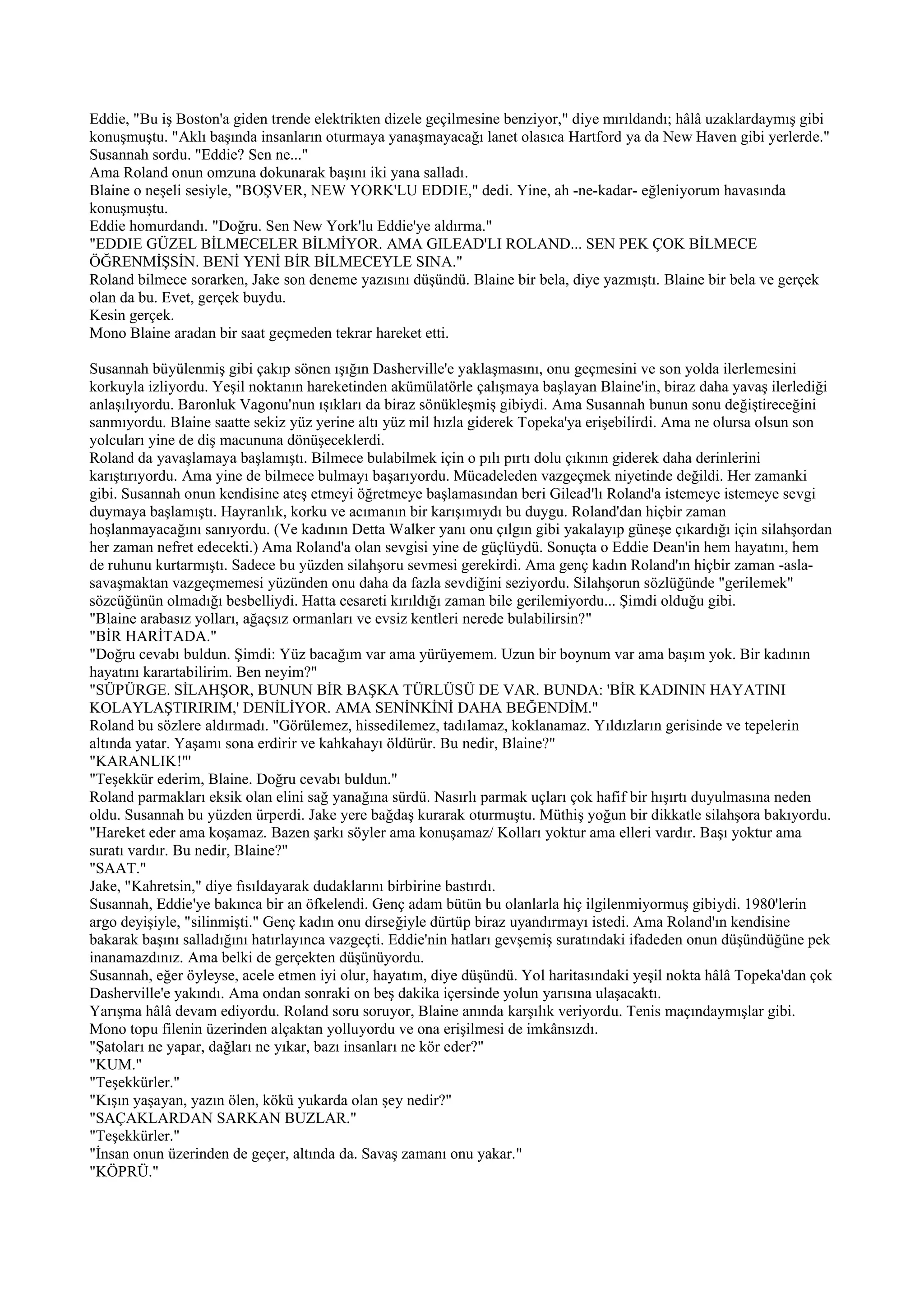 Eddie, "Bu iş Boston'a giden trende elektrikten dizele geçilmesine benziyor," diye mırıldandı; hâlâ uzaklardaymış gibi
konuşmuştu. "Aklı başında insanların oturmaya yanaşmayacağı lanet olasıca Hartford ya da New Haven gibi yerlerde."
Susannah sordu. "Eddie? Sen ne..."
Ama Roland onun omzuna dokunarak başını iki yana salladı.
Blaine o neşeli sesiyle, "BOŞVER, NEW YORK'LU EDDIE," dedi. Yine, ah -ne-kadar- eğleniyorum havasında
konuşmuştu.
Eddie homurdandı. "Doğru. Sen New York'lu Eddie'ye aldırma."
"EDDIE GÜZEL BİLMECELER BİLMİYOR. AMA GILEAD'LI ROLAND... SEN PEK ÇOK BİLMECE
ÖĞRENMİŞSİN. BENİ YENİ BİR BİLMECEYLE SINA."
Roland bilmece sorarken, Jake son deneme yazısını düşündü. Blaine bir bela, diye yazmıştı. Blaine bir bela ve gerçek
olan da bu. Evet, gerçek buydu.
Kesin gerçek.
Mono Blaine aradan bir saat geçmeden tekrar hareket etti.

Susannah büyülenmiş gibi çakıp sönen ışığın Dasherville'e yaklaşmasını, onu geçmesini ve son yolda ilerlemesini
korkuyla izliyordu. Yeşil noktanın hareketinden akümülatörle çalışmaya başlayan Blaine'in, biraz daha yavaş ilerlediği
anlaşılıyordu. Baronluk Vagonu'nun ışıkları da biraz sönükleşmiş gibiydi. Ama Susannah bunun sonu değiştireceğini
sanmıyordu. Blaine saatte sekiz yüz yerine altı yüz mil hızla giderek Topeka'ya erişebilirdi. Ama ne olursa olsun son
yolcuları yine de diş macununa dönüşeceklerdi.
Roland da yavaşlamaya başlamıştı. Bilmece bulabilmek için o pılı pırtı dolu çıkının giderek daha derinlerini
karıştırıyordu. Ama yine de bilmece bulmayı başarıyordu. Mücadeleden vazgeçmek niyetinde değildi. Her zamanki
gibi. Susannah onun kendisine ateş etmeyi öğretmeye başlamasından beri Gilead'lı Roland'a istemeye istemeye sevgi
duymaya başlamıştı. Hayranlık, korku ve acımanın bir karışımıydı bu duygu. Roland'dan hiçbir zaman
hoşlanmayacağını sanıyordu. (Ve kadının Detta Walker yanı onu çılgın gibi yakalayıp güneşe çıkardığı için silahşordan
her zaman nefret edecekti.) Ama Roland'a olan sevgisi yine de güçlüydü. Sonuçta o Eddie Dean'in hem hayatını, hem
de ruhunu kurtarmıştı. Sadece bu yüzden silahşoru sevmesi gerekirdi. Ama genç kadın Roland'ın hiçbir zaman -asla-
savaşmaktan vazgeçmemesi yüzünden onu daha da fazla sevdiğini seziyordu. Silahşorun sözlüğünde "gerilemek"
sözcüğünün olmadığı besbelliydi. Hatta cesareti kırıldığı zaman bile gerilemiyordu... Şimdi olduğu gibi.
"Blaine arabasız yolları, ağaçsız ormanları ve evsiz kentleri nerede bulabilirsin?"
"BİR HARİTADA."
"Doğru cevabı buldun. Şimdi: Yüz bacağım var ama yürüyemem. Uzun bir boynum var ama başım yok. Bir kadının
hayatını karartabilirim. Ben neyim?"
"SÜPÜRGE. SİLAHŞOR, BUNUN BİR BAŞKA TÜRLÜSÜ DE VAR. BUNDA: 'BİR KADININ HAYATINI
KOLAYLAŞTIRIRIM,' DENİLİYOR. AMA SENİNKİNİ DAHA BEĞENDİM."
Roland bu sözlere aldırmadı. "Görülemez, hissedilemez, tadılamaz, koklanamaz. Yıldızların gerisinde ve tepelerin
altında yatar. Yaşamı sona erdirir ve kahkahayı öldürür. Bu nedir, Blaine?"
"KARANLIK!"'
"Teşekkür ederim, Blaine. Doğru cevabı buldun."
Roland parmakları eksik olan elini sağ yanağına sürdü. Nasırlı parmak uçları çok hafif bir hışırtı duyulmasına neden
oldu. Susannah bu yüzden ürperdi. Jake yere bağdaş kurarak oturmuştu. Müthiş yoğun bir dikkatle silahşora bakıyordu.
"Hareket eder ama koşamaz. Bazen şarkı söyler ama konuşamaz/ Kolları yoktur ama elleri vardır. Başı yoktur ama
suratı vardır. Bu nedir, Blaine?"
"SAAT."
Jake, "Kahretsin," diye fısıldayarak dudaklarını birbirine bastırdı.
Susannah, Eddie'ye bakınca bir an öfkelendi. Genç adam bütün bu olanlarla hiç ilgilenmiyormuş gibiydi. 1980'lerin
argo deyişiyle, "silinmişti." Genç kadın onu dirseğiyle dürtüp biraz uyandırmayı istedi. Ama Roland'ın kendisine
bakarak başını salladığını hatırlayınca vazgeçti. Eddie'nin hatları gevşemiş suratındaki ifadeden onun düşündüğüne pek
inanamazdınız. Ama belki de gerçekten düşünüyordu.
Susannah, eğer öyleyse, acele etmen iyi olur, hayatım, diye düşündü. Yol haritasındaki yeşil nokta hâlâ Topeka'dan çok
Dasherville'e yakındı. Ama ondan sonraki on beş dakika içersinde yolun yarısına ulaşacaktı.
Yarışma hâlâ devam ediyordu. Roland soru soruyor, Blaine anında karşılık veriyordu. Tenis maçındaymışlar gibi.
Mono topu filenin üzerinden alçaktan yolluyordu ve ona erişilmesi de imkânsızdı.
"Şatoları ne yapar, dağları ne yıkar, bazı insanları ne kör eder?"
"KUM."
"Teşekkürler."
"Kışın yaşayan, yazın ölen, kökü yukarda olan şey nedir?"
"SAÇAKLARDAN SARKAN BUZLAR."
"Teşekkürler."
"İnsan onun üzerinden de geçer, altında da. Savaş zamanı onu yakar."
"KÖPRÜ."
 