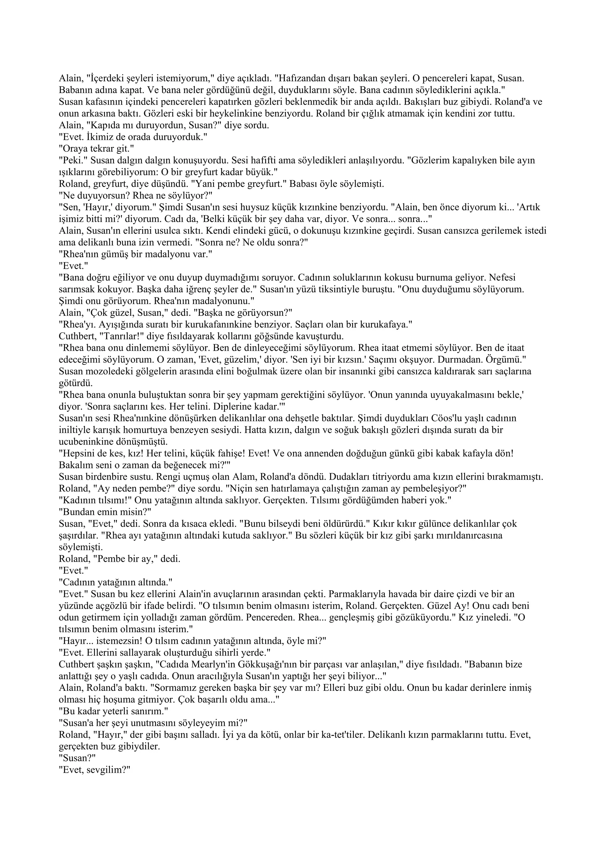 Alain, "İçerdeki şeyleri istemiyorum," diye açıkladı. "Hafızandan dışarı bakan şeyleri. O pencereleri kapat, Susan.
Babanın adına kapat. Ve bana neler gördüğünü değil, duyduklarını söyle. Bana cadının söylediklerini açıkla."
Susan kafasının içindeki pencereleri kapatırken gözleri beklenmedik bir anda açıldı. Bakışları buz gibiydi. Roland'a ve
onun arkasına baktı. Gözleri eski bir heykelinkine benziyordu. Roland bir çığlık atmamak için kendini zor tuttu.
Alain, "Kapıda mı duruyordun, Susan?" diye sordu.
"Evet. İkimiz de orada duruyorduk."
"Oraya tekrar git."
"Peki." Susan dalgın dalgın konuşuyordu. Sesi hafifti ama söyledikleri anlaşılıyordu. "Gözlerim kapalıyken bile ayın
ışıklarını görebiliyorum: O bir greyfurt kadar büyük."
Roland, greyfurt, diye düşündü. "Yani pembe greyfurt." Babası öyle söylemişti.
"Ne duyuyorsun? Rhea ne söylüyor?"
"Sen, 'Hayır,' diyorum." Şimdi Susan'ın sesi huysuz küçük kızınkine benziyordu. "Alain, ben önce diyorum ki... 'Artık
işimiz bitti mi?' diyorum. Cadı da, 'Belki küçük bir şey daha var, diyor. Ve sonra... sonra..."
Alain, Susan'ın ellerini usulca sıktı. Kendi elindeki gücü, o dokunuşu kızınkine geçirdi. Susan cansızca gerilemek istedi
ama delikanlı buna izin vermedi. "Sonra ne? Ne oldu sonra?"
"Rhea'nın gümüş bir madalyonu var."
"Evet."
"Bana doğru eğiliyor ve onu duyup duymadığımı soruyor. Cadının soluklarının kokusu burnuma geliyor. Nefesi
sarımsak kokuyor. Başka daha iğrenç şeyler de." Susan'ın yüzü tiksintiyle buruştu. "Onu duyduğumu söylüyorum.
Şimdi onu görüyorum. Rhea'nın madalyonunu."
Alain, "Çok güzel, Susan," dedi. "Başka ne görüyorsun?"
"Rhea'yı. Ayışığında suratı bir kurukafanınkine benziyor. Saçları olan bir kurukafaya."
Cuthbert, "Tanrılar!" diye fısıldayarak kollarını göğsünde kavuşturdu.
"Rhea bana onu dinlememi söylüyor. Ben de dinleyeceğimi söylüyorum. Rhea itaat etmemi söylüyor. Ben de itaat
edeceğimi söylüyorum. O zaman, 'Evet, güzelim,' diyor. 'Sen iyi bir kızsın.' Saçımı okşuyor. Durmadan. Örgümü."
Susan mozoledeki gölgelerin arasında elini boğulmak üzere olan bir insanınki gibi cansızca kaldırarak sarı saçlarına
götürdü.
"Rhea bana onunla buluştuktan sonra bir şey yapmam gerektiğini söylüyor. 'Onun yanında uyuyakalmasını bekle,'
diyor. 'Sonra saçlarını kes. Her telini. Diplerine kadar.'"
Susan'ın sesi Rhea'nınkine dönüşürken delikanlılar ona dehşetle baktılar. Şimdi duydukları Cöos'lu yaşlı cadının
iniltiyle karışık homurtuya benzeyen sesiydi. Hatta kızın, dalgın ve soğuk bakışlı gözleri dışında suratı da bir
ucubeninkine dönüşmüştü.
"Hepsini de kes, kız! Her telini, küçük fahişe! Evet! Ve ona annenden doğduğun günkü gibi kabak kafayla dön!
Bakalım seni o zaman da beğenecek mi?'"
Susan birdenbire sustu. Rengi uçmuş olan Alam, Roland'a döndü. Dudakları titriyordu ama kızın ellerini bırakmamıştı.
Roland, "Ay neden pembe?" diye sordu. "Niçin sen hatırlamaya çalıştığın zaman ay pembeleşiyor?"
"Kadının tılsımı!" Onu yatağının altında saklıyor. Gerçekten. Tılsımı gördüğümden haberi yok."
"Bundan emin misin?"
Susan, "Evet," dedi. Sonra da kısaca ekledi. "Bunu bilseydi beni öldürürdü." Kıkır kıkır gülünce delikanlılar çok
şaşırdılar. "Rhea ayı yatağının altındaki kutuda saklıyor." Bu sözleri küçük bir kız gibi şarkı mırıldanırcasına
söylemişti.
Roland, "Pembe bir ay," dedi.
"Evet."
"Cadının yatağının altında."
"Evet." Susan bu kez ellerini Alain'in avuçlarının arasından çekti. Parmaklarıyla havada bir daire çizdi ve bir an
yüzünde açgözlü bir ifade belirdi. "O tılsımın benim olmasını isterim, Roland. Gerçekten. Güzel Ay! Onu cadı beni
odun getirmem için yolladığı zaman gördüm. Pencereden. Rhea... gençleşmiş gibi gözüküyordu." Kız yineledi. "O
tılsımın benim olmasını isterim."
"Hayır... istemezsin! O tılsım cadının yatağının altında, öyle mi?"
"Evet. Ellerini sallayarak oluşturduğu sihirli yerde."
Cuthbert şaşkın şaşkın, "Cadıda Mearlyn'in Gökkuşağı'nın bir parçası var anlaşılan," diye fısıldadı. "Babanın bize
anlattığı şey o yaşlı cadıda. Onun aracılığıyla Susan'ın yaptığı her şeyi biliyor..."
Alain, Roland'a baktı. "Sormamız gereken başka bir şey var mı? Elleri buz gibi oldu. Onun bu kadar derinlere inmiş
olması hiç hoşuma gitmiyor. Çok başarılı oldu ama..."
"Bu kadar yeterli sanırım."
"Susan'a her şeyi unutmasını söyleyeyim mi?"
Roland, "Hayır," der gibi başını salladı. İyi ya da kötü, onlar bir ka-tet'tiler. Delikanlı kızın parmaklarını tuttu. Evet,
gerçekten buz gibiydiler.
"Susan?"
"Evet, sevgilim?"
 
