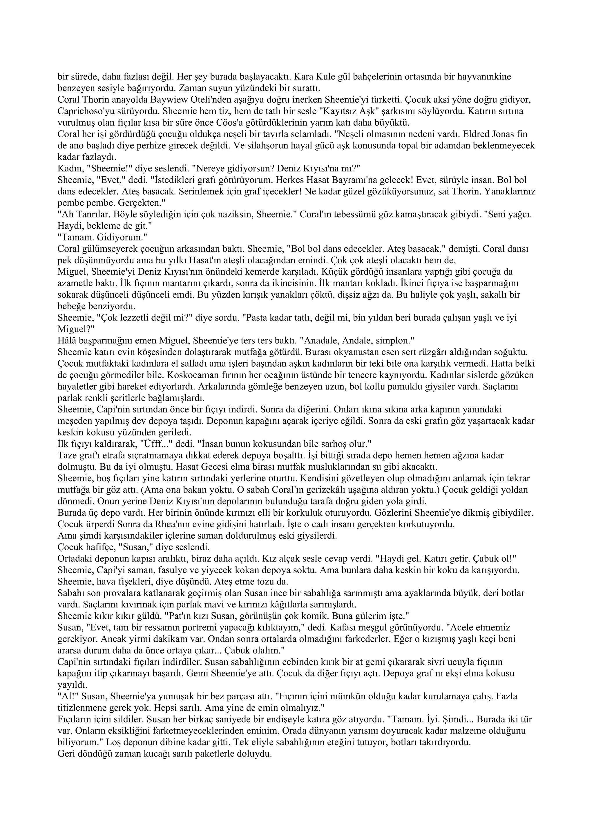 bir sürede, daha fazlası değil. Her şey burada başlayacaktı. Kara Kule gül bahçelerinin ortasında bir hayvanınkine
benzeyen sesiyle bağırıyordu. Zaman suyun yüzündeki bir surattı.
Coral Thorin anayolda Baywiew Oteli'nden aşağıya doğru inerken Sheemie'yi farketti. Çocuk aksi yöne doğru gidiyor,
Caprichoso'yu sürüyordu. Sheemie hem tiz, hem de tatlı bir sesle "Kayıtsız Aşk" şarkısını söylüyordu. Katırın sırtına
vurulmuş olan fıçılar kısa bir süre önce Cöos'a götürdüklerinin yarım katı daha büyüktü.
Coral her işi gördürdüğü çocuğu oldukça neşeli bir tavırla selamladı. "Neşeli olmasının nedeni vardı. Eldred Jonas fin
de ano başladı diye perhize girecek değildi. Ve silahşorun hayal gücü aşk konusunda topal bir adamdan beklenmeyecek
kadar fazlaydı.
Kadın, "Sheemie!" diye seslendi. "Nereye gidiyorsun? Deniz Kıyısı'na mı?"
Sheemie, "Evet," dedi. "İstedikleri grafı götürüyorum. Herkes Hasat Bayramı'na gelecek! Evet, sürüyle insan. Bol bol
dans edecekler. Ateş basacak. Serinlemek için graf içecekler! Ne kadar güzel gözüküyorsunuz, sai Thorin. Yanaklarınız
pembe pembe. Gerçekten."
"Ah Tanrılar. Böyle söylediğin için çok naziksin, Sheemie." Coral'ın tebessümü göz kamaştıracak gibiydi. "Seni yağcı.
Haydi, bekleme de git."
"Tamam. Gidiyorum."
Coral gülümseyerek çocuğun arkasından baktı. Sheemie, "Bol bol dans edecekler. Ateş basacak," demişti. Coral dansı
pek düşünmüyordu ama bu yılkı Hasat'ın ateşli olacağından emindi. Çok çok ateşli olacaktı hem de.
Miguel, Sheemie'yi Deniz Kıyısı'nın önündeki kemerde karşıladı. Küçük gördüğü insanlara yaptığı gibi çocuğa da
azametle baktı. İlk fıçının mantarını çıkardı, sonra da ikincisinin. İlk mantarı kokladı. İkinci fıçıya ise başparmağını
sokarak düşünceli düşünceli emdi. Bu yüzden kırışık yanakları çöktü, dişsiz ağzı da. Bu haliyle çok yaşlı, sakallı bir
bebeğe benziyordu.
Sheemie, "Çok lezzetli değil mi?" diye sordu. "Pasta kadar tatlı, değil mi, bin yıldan beri burada çalışan yaşlı ve iyi
Miguel?"
Hâlâ başparmağını emen Miguel, Sheemie'ye ters ters baktı. "Anadale, Andale, simplon."
Sheemie katırı evin köşesinden dolaştırarak mutfağa götürdü. Burası okyanustan esen sert rüzgârı aldığından soğuktu.
Çocuk mutfaktaki kadınlara el salladı ama işleri başından aşkın kadınların bir teki bile ona karşılık vermedi. Hatta belki
de çocuğu görmediler bile. Koskocaman fırının her ocağının üstünde bir tencere kaynıyordu. Kadınlar sislerde gözüken
hayaletler gibi hareket ediyorlardı. Arkalarında gömleğe benzeyen uzun, bol kollu pamuklu giysiler vardı. Saçlarını
parlak renkli şeritlerle bağlamışlardı.
Sheemie, Capi'nin sırtından önce bir fıçıyı indirdi. Sonra da diğerini. Onları ıkına sıkına arka kapının yanındaki
meşeden yapılmış dev depoya taşıdı. Deponun kapağını açarak içeriye eğildi. Sonra da eski grafın göz yaşartacak kadar
keskin kokusu yüzünden geriledi.
İlk fıçıyı kaldırarak, "Üfff..." dedi. "İnsan bunun kokusundan bile sarhoş olur."
Taze graf'ı etrafa sıçratmamaya dikkat ederek depoya boşalttı. İşi bittiği sırada depo hemen hemen ağzına kadar
dolmuştu. Bu da iyi olmuştu. Hasat Gecesi elma birası mutfak musluklarından su gibi akacaktı.
Sheemie, boş fıçıları yine katırın sırtındaki yerlerine oturttu. Kendisini gözetleyen olup olmadığını anlamak için tekrar
mutfağa bir göz attı. (Ama ona bakan yoktu. O sabah Coral'ın gerizekâlı uşağına aldıran yoktu.) Çocuk geldiği yoldan
dönmedi. Onun yerine Deniz Kıyısı'nın depolarının bulunduğu tarafa doğru giden yola girdi.
Burada üç depo vardı. Her birinin önünde kırmızı elli bir korkuluk oturuyordu. Gözlerini Sheemie'ye dikmiş gibiydiler.
Çocuk ürperdi Sonra da Rhea'nın evine gidişini hatırladı. İşte o cadı insanı gerçekten korkutuyordu.
Ama şimdi karşısındakiler içlerine saman doldurulmuş eski giysilerdi.
Çocuk hafifçe, "Susan," diye seslendi.
Ortadaki deponun kapısı aralıktı, biraz daha açıldı. Kız alçak sesle cevap verdi. "Haydi gel. Katırı getir. Çabuk ol!"
Sheemie, Capi'yi saman, fasulye ve yiyecek kokan depoya soktu. Ama bunlara daha keskin bir koku da karışıyordu.
Sheemie, hava fişekleri, diye düşündü. Ateş etme tozu da.
Sabahı son provalara katlanarak geçirmiş olan Susan ince bir sabahlığa sarınmıştı ama ayaklarında büyük, deri botlar
vardı. Saçlarını kıvırmak için parlak mavi ve kırmızı kâğıtlarla sarmışlardı.
Sheemie kıkır kıkır güldü. "Pat'ın kızı Susan, görünüşün çok komik. Buna gülerim işte."
Susan, "Evet, tam bir ressamın portremi yapacağı kılıktayım," dedi. Kafası meşgul görünüyordu. "Acele etmemiz
gerekiyor. Ancak yirmi dakikam var. Ondan sonra ortalarda olmadığını farkederler. Eğer o kızışmış yaşlı keçi beni
ararsa durum daha da önce ortaya çıkar... Çabuk olalım."
Capi'nin sırtındaki fıçıları indirdiler. Susan sabahlığının cebinden kırık bir at gemi çıkararak sivri ucuyla fıçının
kapağını itip çıkarmayı başardı. Gemi Sheemie'ye attı. Çocuk da diğer fıçıyı açtı. Depoya graf m ekşi elma kokusu
yayıldı.
"Al!" Susan, Sheemie'ya yumuşak bir bez parçası attı. "Fıçının içini mümkün olduğu kadar kurulamaya çalış. Fazla
titizlenmene gerek yok. Hepsi sarılı. Ama yine de emin olmalıyız."
Fıçıların içini sildiler. Susan her birkaç saniyede bir endişeyle katıra göz atıyordu. "Tamam. İyi. Şimdi... Burada iki tür
var. Onların eksikliğini farketmeyeceklerinden eminim. Orada dünyanın yarısını doyuracak kadar malzeme olduğunu
biliyorum." Loş deponun dibine kadar gitti. Tek eliyle sabahlığının eteğini tutuyor, botları takırdıyordu.
Geri döndüğü zaman kucağı sarılı paketlerle doluydu.
 
