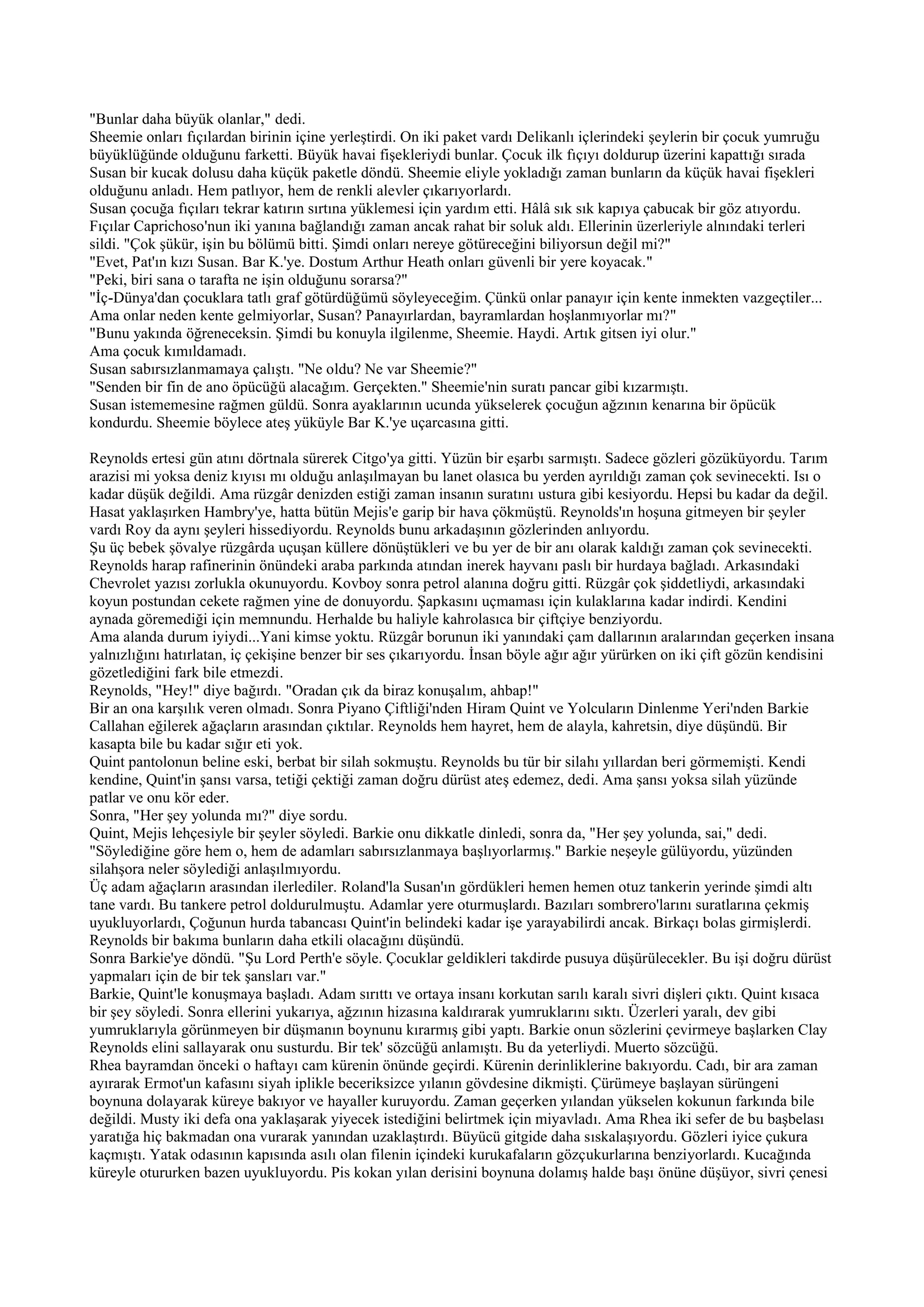 "Bunlar daha büyük olanlar," dedi.
Sheemie onları fıçılardan birinin içine yerleştirdi. On iki paket vardı Delikanlı içlerindeki şeylerin bir çocuk yumruğu
büyüklüğünde olduğunu farketti. Büyük havai fişekleriydi bunlar. Çocuk ilk fıçıyı doldurup üzerini kapattığı sırada
Susan bir kucak dolusu daha küçük paketle döndü. Sheemie eliyle yokladığı zaman bunların da küçük havai fişekleri
olduğunu anladı. Hem patlıyor, hem de renkli alevler çıkarıyorlardı.
Susan çocuğa fıçıları tekrar katırın sırtına yüklemesi için yardım etti. Hâlâ sık sık kapıya çabucak bir göz atıyordu.
Fıçılar Caprichoso'nun iki yanına bağlandığı zaman ancak rahat bir soluk aldı. Ellerinin üzerleriyle alnındaki terleri
sildi. "Çok şükür, işin bu bölümü bitti. Şimdi onları nereye götüreceğini biliyorsun değil mi?"
"Evet, Pat'ın kızı Susan. Bar K.'ye. Dostum Arthur Heath onları güvenli bir yere koyacak."
"Peki, biri sana o tarafta ne işin olduğunu sorarsa?"
"İç-Dünya'dan çocuklara tatlı graf götürdüğümü söyleyeceğim. Çünkü onlar panayır için kente inmekten vazgeçtiler...
Ama onlar neden kente gelmiyorlar, Susan? Panayırlardan, bayramlardan hoşlanmıyorlar mı?"
"Bunu yakında öğreneceksin. Şimdi bu konuyla ilgilenme, Sheemie. Haydi. Artık gitsen iyi olur."
Ama çocuk kımıldamadı.
Susan sabırsızlanmamaya çalıştı. "Ne oldu? Ne var Sheemie?"
"Senden bir fin de ano öpücüğü alacağım. Gerçekten." Sheemie'nin suratı pancar gibi kızarmıştı.
Susan istememesine rağmen güldü. Sonra ayaklarının ucunda yükselerek çocuğun ağzının kenarına bir öpücük
kondurdu. Sheemie böylece ateş yüküyle Bar K.'ye uçarcasına gitti.

Reynolds ertesi gün atını dörtnala sürerek Citgo'ya gitti. Yüzün bir eşarbı sarmıştı. Sadece gözleri gözüküyordu. Tarım
arazisi mi yoksa deniz kıyısı mı olduğu anlaşılmayan bu lanet olasıca bu yerden ayrıldığı zaman çok sevinecekti. Isı o
kadar düşük değildi. Ama rüzgâr denizden estiği zaman insanın suratını ustura gibi kesiyordu. Hepsi bu kadar da değil.
Hasat yaklaşırken Hambry'ye, hatta bütün Mejis'e garip bir hava çökmüştü. Reynolds'ın hoşuna gitmeyen bir şeyler
vardı Roy da aynı şeyleri hissediyordu. Reynolds bunu arkadaşının gözlerinden anlıyordu.
Şu üç bebek şövalye rüzgârda uçuşan küllere dönüştükleri ve bu yer de bir anı olarak kaldığı zaman çok sevinecekti.
Reynolds harap rafinerinin önündeki araba parkında atından inerek hayvanı paslı bir hurdaya bağladı. Arkasındaki
Chevrolet yazısı zorlukla okunuyordu. Kovboy sonra petrol alanına doğru gitti. Rüzgâr çok şiddetliydi, arkasındaki
koyun postundan cekete rağmen yine de donuyordu. Şapkasını uçmaması için kulaklarına kadar indirdi. Kendini
aynada göremediği için memnundu. Herhalde bu haliyle kahrolasıca bir çiftçiye benziyordu.
Ama alanda durum iyiydi...Yani kimse yoktu. Rüzgâr borunun iki yanındaki çam dallarının aralarından geçerken insana
yalnızlığını hatırlatan, iç çekişine benzer bir ses çıkarıyordu. İnsan böyle ağır ağır yürürken on iki çift gözün kendisini
gözetlediğini fark bile etmezdi.
Reynolds, "Hey!" diye bağırdı. "Oradan çık da biraz konuşalım, ahbap!"
Bir an ona karşılık veren olmadı. Sonra Piyano Çiftliği'nden Hiram Quint ve Yolcuların Dinlenme Yeri'nden Barkie
Callahan eğilerek ağaçların arasından çıktılar. Reynolds hem hayret, hem de alayla, kahretsin, diye düşündü. Bir
kasapta bile bu kadar sığır eti yok.
Quint pantolonun beline eski, berbat bir silah sokmuştu. Reynolds bu tür bir silahı yıllardan beri görmemişti. Kendi
kendine, Quint'in şansı varsa, tetiği çektiği zaman doğru dürüst ateş edemez, dedi. Ama şansı yoksa silah yüzünde
patlar ve onu kör eder.
Sonra, "Her şey yolunda mı?" diye sordu.
Quint, Mejis lehçesiyle bir şeyler söyledi. Barkie onu dikkatle dinledi, sonra da, "Her şey yolunda, sai," dedi.
"Söylediğine göre hem o, hem de adamları sabırsızlanmaya başlıyorlarmış." Barkie neşeyle gülüyordu, yüzünden
silahşora neler söylediği anlaşılmıyordu.
Üç adam ağaçların arasından ilerlediler. Roland'la Susan'ın gördükleri hemen hemen otuz tankerin yerinde şimdi altı
tane vardı. Bu tankere petrol doldurulmuştu. Adamlar yere oturmuşlardı. Bazıları sombrero'larını suratlarına çekmiş
uyukluyorlardı, Çoğunun hurda tabancası Quint'in belindeki kadar işe yarayabilirdi ancak. Birkaçı bolas girmişlerdi.
Reynolds bir bakıma bunların daha etkili olacağını düşündü.
Sonra Barkie'ye döndü. "Şu Lord Perth'e söyle. Çocuklar geldikleri takdirde pusuya düşürülecekler. Bu işi doğru dürüst
yapmaları için de bir tek şansları var."
Barkie, Quint'le konuşmaya başladı. Adam sırıttı ve ortaya insanı korkutan sarılı karalı sivri dişleri çıktı. Quint kısaca
bir şey söyledi. Sonra ellerini yukarıya, ağzının hizasına kaldırarak yumruklarını sıktı. Üzerleri yaralı, dev gibi
yumruklarıyla görünmeyen bir düşmanın boynunu kırarmış gibi yaptı. Barkie onun sözlerini çevirmeye başlarken Clay
Reynolds elini sallayarak onu susturdu. Bir tek' sözcüğü anlamıştı. Bu da yeterliydi. Muerto sözcüğü.
Rhea bayramdan önceki o haftayı cam kürenin önünde geçirdi. Kürenin derinliklerine bakıyordu. Cadı, bir ara zaman
ayırarak Ermot'un kafasını siyah iplikle beceriksizce yılanın gövdesine dikmişti. Çürümeye başlayan sürüngeni
boynuna dolayarak küreye bakıyor ve hayaller kuruyordu. Zaman geçerken yılandan yükselen kokunun farkında bile
değildi. Musty iki defa ona yaklaşarak yiyecek istediğini belirtmek için miyavladı. Ama Rhea iki sefer de bu başbelası
yaratığa hiç bakmadan ona vurarak yanından uzaklaştırdı. Büyücü gitgide daha sıskalaşıyordu. Gözleri iyice çukura
kaçmıştı. Yatak odasının kapısında asılı olan filenin içindeki kurukafaların gözçukurlarına benziyorlardı. Kucağında
küreyle otururken bazen uyukluyordu. Pis kokan yılan derisini boynuna dolamış halde başı önüne düşüyor, sivri çenesi
 