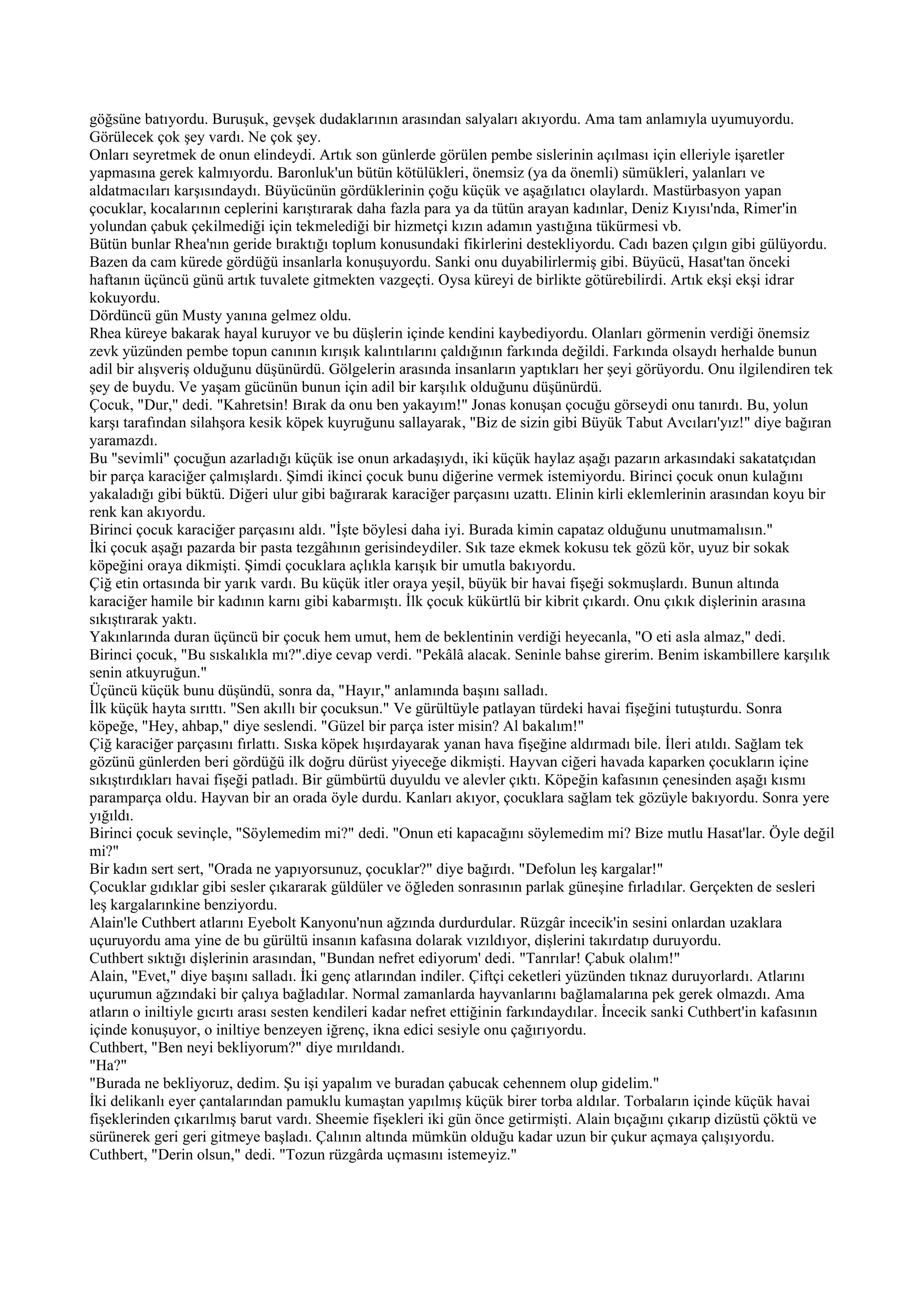 göğsüne batıyordu. Buruşuk, gevşek dudaklarının arasından salyaları akıyordu. Ama tam anlamıyla uyumuyordu.
Görülecek çok şey vardı. Ne çok şey.
Onları seyretmek de onun elindeydi. Artık son günlerde görülen pembe sislerinin açılması için elleriyle işaretler
yapmasına gerek kalmıyordu. Baronluk'un bütün kötülükleri, önemsiz (ya da önemli) sümükleri, yalanları ve
aldatmacıları karşısındaydı. Büyücünün gördüklerinin çoğu küçük ve aşağılatıcı olaylardı. Mastürbasyon yapan
çocuklar, kocalarının ceplerini karıştırarak daha fazla para ya da tütün arayan kadınlar, Deniz Kıyısı'nda, Rimer'in
yolundan çabuk çekilmediği için tekmelediği bir hizmetçi kızın adamın yastığına tükürmesi vb.
Bütün bunlar Rhea'nın geride bıraktığı toplum konusundaki fikirlerini destekliyordu. Cadı bazen çılgın gibi gülüyordu.
Bazen da cam kürede gördüğü insanlarla konuşuyordu. Sanki onu duyabilirlermiş gibi. Büyücü, Hasat'tan önceki
haftanın üçüncü günü artık tuvalete gitmekten vazgeçti. Oysa küreyi de birlikte götürebilirdi. Artık ekşi ekşi idrar
kokuyordu.
Dördüncü gün Musty yanına gelmez oldu.
Rhea küreye bakarak hayal kuruyor ve bu düşlerin içinde kendini kaybediyordu. Olanları görmenin verdiği önemsiz
zevk yüzünden pembe topun canının kırışık kalıntılarını çaldığının farkında değildi. Farkında olsaydı herhalde bunun
adil bir alışveriş olduğunu düşünürdü. Gölgelerin arasında insanların yaptıkları her şeyi görüyordu. Onu ilgilendiren tek
şey de buydu. Ve yaşam gücünün bunun için adil bir karşılık olduğunu düşünürdü.
Çocuk, "Dur," dedi. "Kahretsin! Bırak da onu ben yakayım!" Jonas konuşan çocuğu görseydi onu tanırdı. Bu, yolun
karşı tarafından silahşora kesik köpek kuyruğunu sallayarak, "Biz de sizin gibi Büyük Tabut Avcıları'yız!" diye bağıran
yaramazdı.
Bu "sevimli" çocuğun azarladığı küçük ise onun arkadaşıydı, iki küçük haylaz aşağı pazarın arkasındaki sakatatçıdan
bir parça karaciğer çalmışlardı. Şimdi ikinci çocuk bunu diğerine vermek istemiyordu. Birinci çocuk onun kulağını
yakaladığı gibi büktü. Diğeri ulur gibi bağırarak karaciğer parçasını uzattı. Elinin kirli eklemlerinin arasından koyu bir
renk kan akıyordu.
Birinci çocuk karaciğer parçasını aldı. "İşte böylesi daha iyi. Burada kimin capataz olduğunu unutmamalısın."
İki çocuk aşağı pazarda bir pasta tezgâhının gerisindeydiler. Sık taze ekmek kokusu tek gözü kör, uyuz bir sokak
köpeğini oraya dikmişti. Şimdi çocuklara açlıkla karışık bir umutla bakıyordu.
Çiğ etin ortasında bir yarık vardı. Bu küçük itler oraya yeşil, büyük bir havai fişeği sokmuşlardı. Bunun altında
karaciğer hamile bir kadının karnı gibi kabarmıştı. İlk çocuk kükürtlü bir kibrit çıkardı. Onu çıkık dişlerinin arasına
sıkıştırarak yaktı.
Yakınlarında duran üçüncü bir çocuk hem umut, hem de beklentinin verdiği heyecanla, "O eti asla almaz," dedi.
Birinci çocuk, "Bu sıskalıkla mı?".diye cevap verdi. "Pekâlâ alacak. Seninle bahse girerim. Benim iskambillere karşılık
senin atkuyruğun."
Üçüncü küçük bunu düşündü, sonra da, "Hayır," anlamında başını salladı.
İlk küçük hayta sırıttı. "Sen akıllı bir çocuksun." Ve gürültüyle patlayan türdeki havai fişeğini tutuşturdu. Sonra
köpeğe, "Hey, ahbap," diye seslendi. "Güzel bir parça ister misin? Al bakalım!"
Çiğ karaciğer parçasını fırlattı. Sıska köpek hışırdayarak yanan hava fişeğine aldırmadı bile. İleri atıldı. Sağlam tek
gözünü günlerden beri gördüğü ilk doğru dürüst yiyeceğe dikmişti. Hayvan ciğeri havada kaparken çocukların içine
sıkıştırdıkları havai fişeği patladı. Bir gümbürtü duyuldu ve alevler çıktı. Köpeğin kafasının çenesinden aşağı kısmı
paramparça oldu. Hayvan bir an orada öyle durdu. Kanları akıyor, çocuklara sağlam tek gözüyle bakıyordu. Sonra yere
yığıldı.
Birinci çocuk sevinçle, "Söylemedim mi?" dedi. "Onun eti kapacağını söylemedim mi? Bize mutlu Hasat'lar. Öyle değil
mi?"
Bir kadın sert sert, "Orada ne yapıyorsunuz, çocuklar?" diye bağırdı. "Defolun leş kargalar!"
Çocuklar gıdıklar gibi sesler çıkararak güldüler ve öğleden sonrasının parlak güneşine fırladılar. Gerçekten de sesleri
leş kargalarınkine benziyordu.
Alain'le Cuthbert atlarını Eyebolt Kanyonu'nun ağzında durdurdular. Rüzgâr incecik'in sesini onlardan uzaklara
uçuruyordu ama yine de bu gürültü insanın kafasına dolarak vızıldıyor, dişlerini takırdatıp duruyordu.
Cuthbert sıktığı dişlerinin arasından, "Bundan nefret ediyorum' dedi. "Tanrılar! Çabuk olalım!"
Alain, "Evet," diye başını salladı. İki genç atlarından indiler. Çiftçi ceketleri yüzünden tıknaz duruyorlardı. Atlarını
uçurumun ağzındaki bir çalıya bağladılar. Normal zamanlarda hayvanlarını bağlamalarına pek gerek olmazdı. Ama
atların o iniltiyle gıcırtı arası sesten kendileri kadar nefret ettiğinin farkındaydılar. İncecik sanki Cuthbert'in kafasının
içinde konuşuyor, o iniltiye benzeyen iğrenç, ikna edici sesiyle onu çağırıyordu.
Cuthbert, "Ben neyi bekliyorum?" diye mırıldandı.
"Ha?"
"Burada ne bekliyoruz, dedim. Şu işi yapalım ve buradan çabucak cehennem olup gidelim."
İki delikanlı eyer çantalarından pamuklu kumaştan yapılmış küçük birer torba aldılar. Torbaların içinde küçük havai
fişeklerinden çıkarılmış barut vardı. Sheemie fişekleri iki gün önce getirmişti. Alain bıçağını çıkarıp dizüstü çöktü ve
sürünerek geri geri gitmeye başladı. Çalının altında mümkün olduğu kadar uzun bir çukur açmaya çalışıyordu.
Cuthbert, "Derin olsun," dedi. "Tozun rüzgârda uçmasını istemeyiz."
 