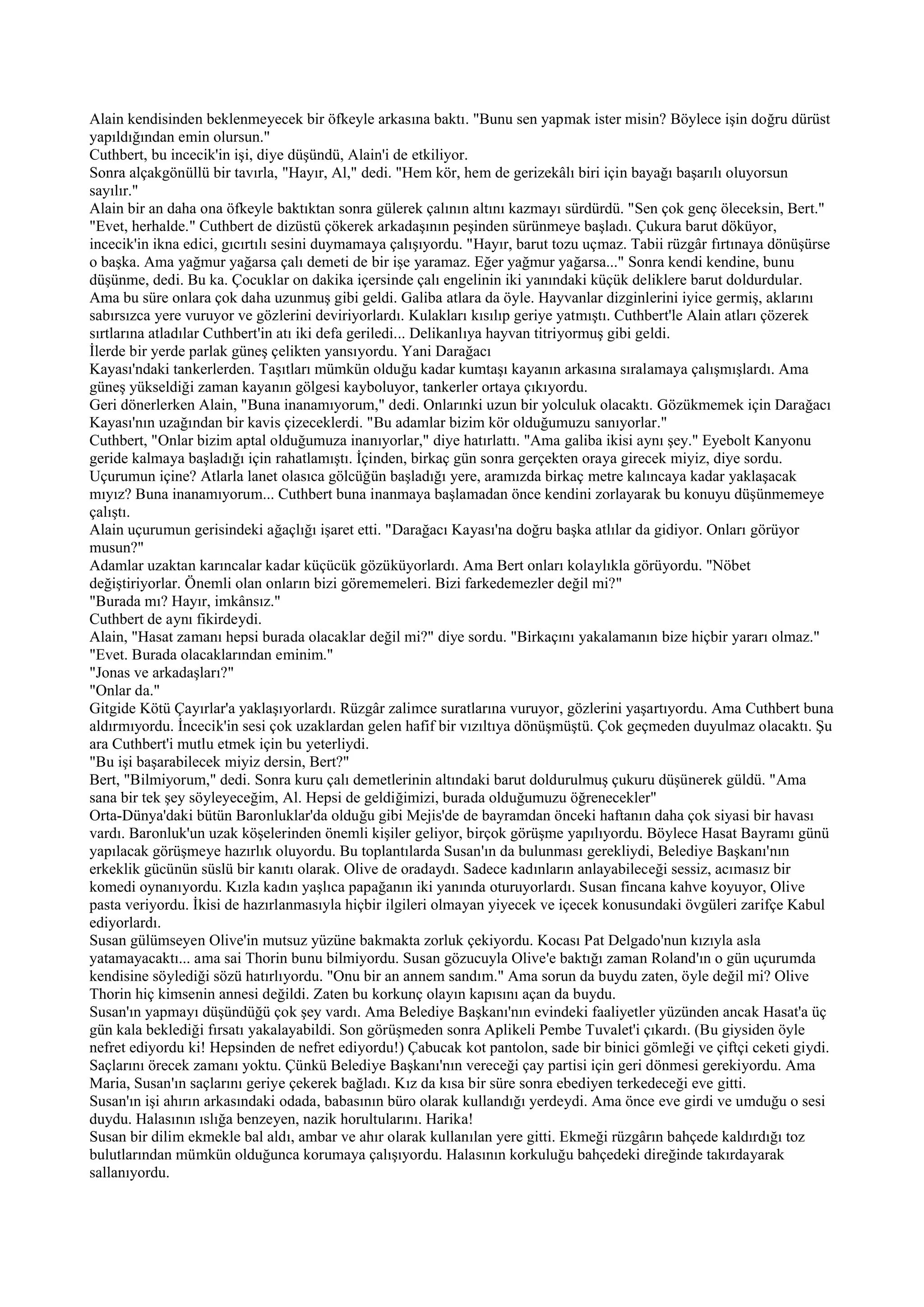 Alain kendisinden beklenmeyecek bir öfkeyle arkasına baktı. "Bunu sen yapmak ister misin? Böylece işin doğru dürüst
yapıldığından emin olursun."
Cuthbert, bu incecik'in işi, diye düşündü, Alain'i de etkiliyor.
Sonra alçakgönüllü bir tavırla, "Hayır, Al," dedi. "Hem kör, hem de gerizekâlı biri için bayağı başarılı oluyorsun
sayılır."
Alain bir an daha ona öfkeyle baktıktan sonra gülerek çalının altını kazmayı sürdürdü. "Sen çok genç öleceksin, Bert."
"Evet, herhalde." Cuthbert de dizüstü çökerek arkadaşının peşinden sürünmeye başladı. Çukura barut döküyor,
incecik'in ikna edici, gıcırtılı sesini duymamaya çalışıyordu. "Hayır, barut tozu uçmaz. Tabii rüzgâr fırtınaya dönüşürse
o başka. Ama yağmur yağarsa çalı demeti de bir işe yaramaz. Eğer yağmur yağarsa..." Sonra kendi kendine, bunu
düşünme, dedi. Bu ka. Çocuklar on dakika içersinde çalı engelinin iki yanındaki küçük deliklere barut doldurdular.
Ama bu süre onlara çok daha uzunmuş gibi geldi. Galiba atlara da öyle. Hayvanlar dizginlerini iyice germiş, aklarını
sabırsızca yere vuruyor ve gözlerini deviriyorlardı. Kulakları kısılıp geriye yatmıştı. Cuthbert'le Alain atları çözerek
sırtlarına atladılar Cuthbert'in atı iki defa geriledi... Delikanlıya hayvan titriyormuş gibi geldi.
İlerde bir yerde parlak güneş çelikten yansıyordu. Yani Darağacı
Kayası'ndaki tankerlerden. Taşıtları mümkün olduğu kadar kumtaşı kayanın arkasına sıralamaya çalışmışlardı. Ama
güneş yükseldiği zaman kayanın gölgesi kayboluyor, tankerler ortaya çıkıyordu.
Geri dönerlerken Alain, "Buna inanamıyorum," dedi. Onlarınki uzun bir yolculuk olacaktı. Gözükmemek için Darağacı
Kayası'nın uzağından bir kavis çizeceklerdi. "Bu adamlar bizim kör olduğumuzu sanıyorlar."
Cuthbert, "Onlar bizim aptal olduğumuza inanıyorlar," diye hatırlattı. "Ama galiba ikisi aynı şey." Eyebolt Kanyonu
geride kalmaya başladığı için rahatlamıştı. İçinden, birkaç gün sonra gerçekten oraya girecek miyiz, diye sordu.
Uçurumun içine? Atlarla lanet olasıca gölcüğün başladığı yere, aramızda birkaç metre kalıncaya kadar yaklaşacak
mıyız? Buna inanamıyorum... Cuthbert buna inanmaya başlamadan önce kendini zorlayarak bu konuyu düşünmemeye
çalıştı.
Alain uçurumun gerisindeki ağaçlığı işaret etti. "Darağacı Kayası'na doğru başka atlılar da gidiyor. Onları görüyor
musun?"
Adamlar uzaktan karıncalar kadar küçücük gözüküyorlardı. Ama Bert onları kolaylıkla görüyordu. "Nöbet
değiştiriyorlar. Önemli olan onların bizi görememeleri. Bizi farkedemezler değil mi?"
"Burada mı? Hayır, imkânsız."
Cuthbert de aynı fikirdeydi.
Alain, "Hasat zamanı hepsi burada olacaklar değil mi?" diye sordu. "Birkaçını yakalamanın bize hiçbir yararı olmaz."
"Evet. Burada olacaklarından eminim."
"Jonas ve arkadaşları?"
"Onlar da."
Gitgide Kötü Çayırlar'a yaklaşıyorlardı. Rüzgâr zalimce suratlarına vuruyor, gözlerini yaşartıyordu. Ama Cuthbert buna
aldırmıyordu. İncecik'in sesi çok uzaklardan gelen hafif bir vızıltıya dönüşmüştü. Çok geçmeden duyulmaz olacaktı. Şu
ara Cuthbert'i mutlu etmek için bu yeterliydi.
"Bu işi başarabilecek miyiz dersin, Bert?"
Bert, "Bilmiyorum," dedi. Sonra kuru çalı demetlerinin altındaki barut doldurulmuş çukuru düşünerek güldü. "Ama
sana bir tek şey söyleyeceğim, Al. Hepsi de geldiğimizi, burada olduğumuzu öğrenecekler"
Orta-Dünya'daki bütün Baronluklar'da olduğu gibi Mejis'de de bayramdan önceki haftanın daha çok siyasi bir havası
vardı. Baronluk'un uzak köşelerinden önemli kişiler geliyor, birçok görüşme yapılıyordu. Böylece Hasat Bayramı günü
yapılacak görüşmeye hazırlık oluyordu. Bu toplantılarda Susan'ın da bulunması gerekliydi, Belediye Başkanı'nın
erkeklik gücünün süslü bir kanıtı olarak. Olive de oradaydı. Sadece kadınların anlayabileceği sessiz, acımasız bir
komedi oynanıyordu. Kızla kadın yaşlıca papağanın iki yanında oturuyorlardı. Susan fincana kahve koyuyor, Olive
pasta veriyordu. İkisi de hazırlanmasıyla hiçbir ilgileri olmayan yiyecek ve içecek konusundaki övgüleri zarifçe Kabul
ediyorlardı.
Susan gülümseyen Olive'in mutsuz yüzüne bakmakta zorluk çekiyordu. Kocası Pat Delgado'nun kızıyla asla
yatamayacaktı... ama sai Thorin bunu bilmiyordu. Susan gözucuyla Olive'e baktığı zaman Roland'ın o gün uçurumda
kendisine söylediği sözü hatırlıyordu. "Onu bir an annem sandım." Ama sorun da buydu zaten, öyle değil mi? Olive
Thorin hiç kimsenin annesi değildi. Zaten bu korkunç olayın kapısını açan da buydu.
Susan'ın yapmayı düşündüğü çok şey vardı. Ama Belediye Başkanı'nın evindeki faaliyetler yüzünden ancak Hasat'a üç
gün kala beklediği fırsatı yakalayabildi. Son görüşmeden sonra Aplikeli Pembe Tuvalet'i çıkardı. (Bu giysiden öyle
nefret ediyordu ki! Hepsinden de nefret ediyordu!) Çabucak kot pantolon, sade bir binici gömleği ve çiftçi ceketi giydi.
Saçlarını örecek zamanı yoktu. Çünkü Belediye Başkanı'nın vereceği çay partisi için geri dönmesi gerekiyordu. Ama
Maria, Susan'ın saçlarını geriye çekerek bağladı. Kız da kısa bir süre sonra ebediyen terkedeceği eve gitti.
Susan'ın işi ahırın arkasındaki odada, babasının büro olarak kullandığı yerdeydi. Ama önce eve girdi ve umduğu o sesi
duydu. Halasının ıslığa benzeyen, nazik horultularını. Harika!
Susan bir dilim ekmekle bal aldı, ambar ve ahır olarak kullanılan yere gitti. Ekmeği rüzgârın bahçede kaldırdığı toz
bulutlarından mümkün olduğunca korumaya çalışıyordu. Halasının korkuluğu bahçedeki direğinde takırdayarak
sallanıyordu.
 