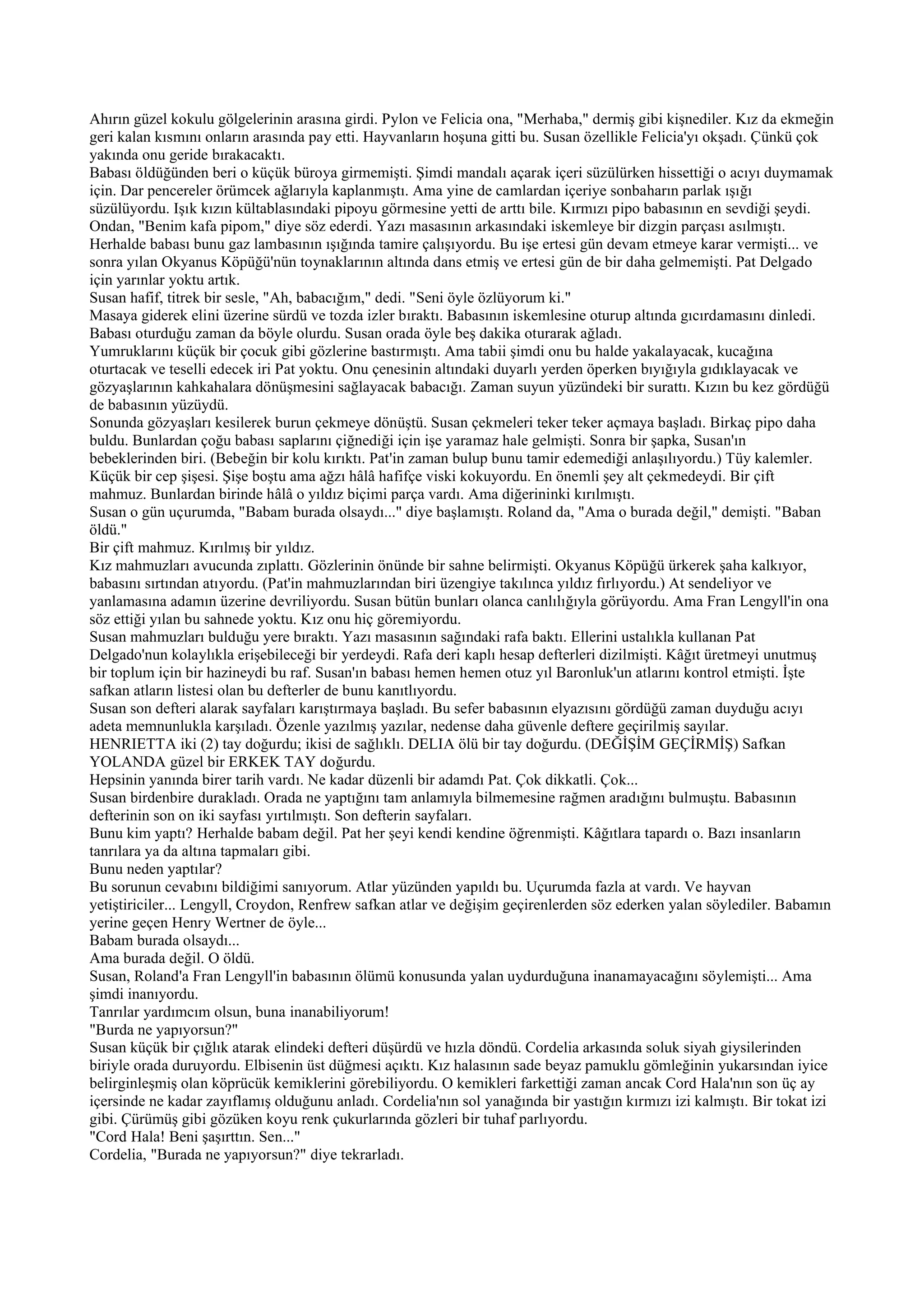 Ahırın güzel kokulu gölgelerinin arasına girdi. Pylon ve Felicia ona, "Merhaba," dermiş gibi kişnediler. Kız da ekmeğin
geri kalan kısmını onların arasında pay etti. Hayvanların hoşuna gitti bu. Susan özellikle Felicia'yı okşadı. Çünkü çok
yakında onu geride bırakacaktı.
Babası öldüğünden beri o küçük büroya girmemişti. Şimdi mandalı açarak içeri süzülürken hissettiği o acıyı duymamak
için. Dar pencereler örümcek ağlarıyla kaplanmıştı. Ama yine de camlardan içeriye sonbaharın parlak ışığı
süzülüyordu. Işık kızın kültablasındaki pipoyu görmesine yetti de arttı bile. Kırmızı pipo babasının en sevdiği şeydi.
Ondan, "Benim kafa pipom," diye söz ederdi. Yazı masasının arkasındaki iskemleye bir dizgin parçası asılmıştı.
Herhalde babası bunu gaz lambasının ışığında tamire çalışıyordu. Bu işe ertesi gün devam etmeye karar vermişti... ve
sonra yılan Okyanus Köpüğü'nün toynaklarının altında dans etmiş ve ertesi gün de bir daha gelmemişti. Pat Delgado
için yarınlar yoktu artık.
Susan hafif, titrek bir sesle, "Ah, babacığım," dedi. "Seni öyle özlüyorum ki."
Masaya giderek elini üzerine sürdü ve tozda izler bıraktı. Babasının iskemlesine oturup altında gıcırdamasını dinledi.
Babası oturduğu zaman da böyle olurdu. Susan orada öyle beş dakika oturarak ağladı.
Yumruklarını küçük bir çocuk gibi gözlerine bastırmıştı. Ama tabii şimdi onu bu halde yakalayacak, kucağına
oturtacak ve teselli edecek iri Pat yoktu. Onu çenesinin altındaki duyarlı yerden öperken bıyığıyla gıdıklayacak ve
gözyaşlarının kahkahalara dönüşmesini sağlayacak babacığı. Zaman suyun yüzündeki bir surattı. Kızın bu kez gördüğü
de babasının yüzüydü.
Sonunda gözyaşları kesilerek burun çekmeye dönüştü. Susan çekmeleri teker teker açmaya başladı. Birkaç pipo daha
buldu. Bunlardan çoğu babası saplarını çiğnediği için işe yaramaz hale gelmişti. Sonra bir şapka, Susan'ın
bebeklerinden biri. (Bebeğin bir kolu kırıktı. Pat'in zaman bulup bunu tamir edemediği anlaşılıyordu.) Tüy kalemler.
Küçük bir cep şişesi. Şişe boştu ama ağzı hâlâ hafifçe viski kokuyordu. En önemli şey alt çekmedeydi. Bir çift
mahmuz. Bunlardan birinde hâlâ o yıldız biçimi parça vardı. Ama diğerininki kırılmıştı.
Susan o gün uçurumda, "Babam burada olsaydı..." diye başlamıştı. Roland da, "Ama o burada değil," demişti. "Baban
öldü."
Bir çift mahmuz. Kırılmış bir yıldız.
Kız mahmuzları avucunda zıplattı. Gözlerinin önünde bir sahne belirmişti. Okyanus Köpüğü ürkerek şaha kalkıyor,
babasını sırtından atıyordu. (Pat'in mahmuzlarından biri üzengiye takılınca yıldız fırlıyordu.) At sendeliyor ve
yanlamasına adamın üzerine devriliyordu. Susan bütün bunları olanca canlılığıyla görüyordu. Ama Fran Lengyll'in ona
söz ettiği yılan bu sahnede yoktu. Kız onu hiç göremiyordu.
Susan mahmuzları bulduğu yere bıraktı. Yazı masasının sağındaki rafa baktı. Ellerini ustalıkla kullanan Pat
Delgado'nun kolaylıkla erişebileceği bir yerdeydi. Rafa deri kaplı hesap defterleri dizilmişti. Kâğıt üretmeyi unutmuş
bir toplum için bir hazineydi bu raf. Susan'ın babası hemen hemen otuz yıl Baronluk'un atlarını kontrol etmişti. İşte
safkan atların listesi olan bu defterler de bunu kanıtlıyordu.
Susan son defteri alarak sayfaları karıştırmaya başladı. Bu sefer babasının elyazısını gördüğü zaman duyduğu acıyı
adeta memnunlukla karşıladı. Özenle yazılmış yazılar, nedense daha güvenle deftere geçirilmiş sayılar.
HENRIETTA iki (2) tay doğurdu; ikisi de sağlıklı. DELIA ölü bir tay doğurdu. (DEĞİŞİM GEÇİRMİŞ) Safkan
YOLANDA güzel bir ERKEK TAY doğurdu.
Hepsinin yanında birer tarih vardı. Ne kadar düzenli bir adamdı Pat. Çok dikkatli. Çok...
Susan birdenbire durakladı. Orada ne yaptığını tam anlamıyla bilmemesine rağmen aradığını bulmuştu. Babasının
defterinin son on iki sayfası yırtılmıştı. Son defterin sayfaları.
Bunu kim yaptı? Herhalde babam değil. Pat her şeyi kendi kendine öğrenmişti. Kâğıtlara tapardı o. Bazı insanların
tanrılara ya da altına tapmaları gibi.
Bunu neden yaptılar?
Bu sorunun cevabını bildiğimi sanıyorum. Atlar yüzünden yapıldı bu. Uçurumda fazla at vardı. Ve hayvan
yetiştiriciler... Lengyll, Croydon, Renfrew safkan atlar ve değişim geçirenlerden söz ederken yalan söylediler. Babamın
yerine geçen Henry Wertner de öyle...
Babam burada olsaydı...
Ama burada değil. O öldü.
Susan, Roland'a Fran Lengyll'in babasının ölümü konusunda yalan uydurduğuna inanamayacağını söylemişti... Ama
şimdi inanıyordu.
Tanrılar yardımcım olsun, buna inanabiliyorum!
"Burda ne yapıyorsun?"
Susan küçük bir çığlık atarak elindeki defteri düşürdü ve hızla döndü. Cordelia arkasında soluk siyah giysilerinden
biriyle orada duruyordu. Elbisenin üst düğmesi açıktı. Kız halasının sade beyaz pamuklu gömleğinin yukarsından iyice
belirginleşmiş olan köprücük kemiklerini görebiliyordu. O kemikleri farkettiği zaman ancak Cord Hala'nın son üç ay
içersinde ne kadar zayıflamış olduğunu anladı. Cordelia'nın sol yanağında bir yastığın kırmızı izi kalmıştı. Bir tokat izi
gibi. Çürümüş gibi gözüken koyu renk çukurlarında gözleri bir tuhaf parlıyordu.
"Cord Hala! Beni şaşırttın. Sen..."
Cordelia, "Burada ne yapıyorsun?" diye tekrarladı.
 