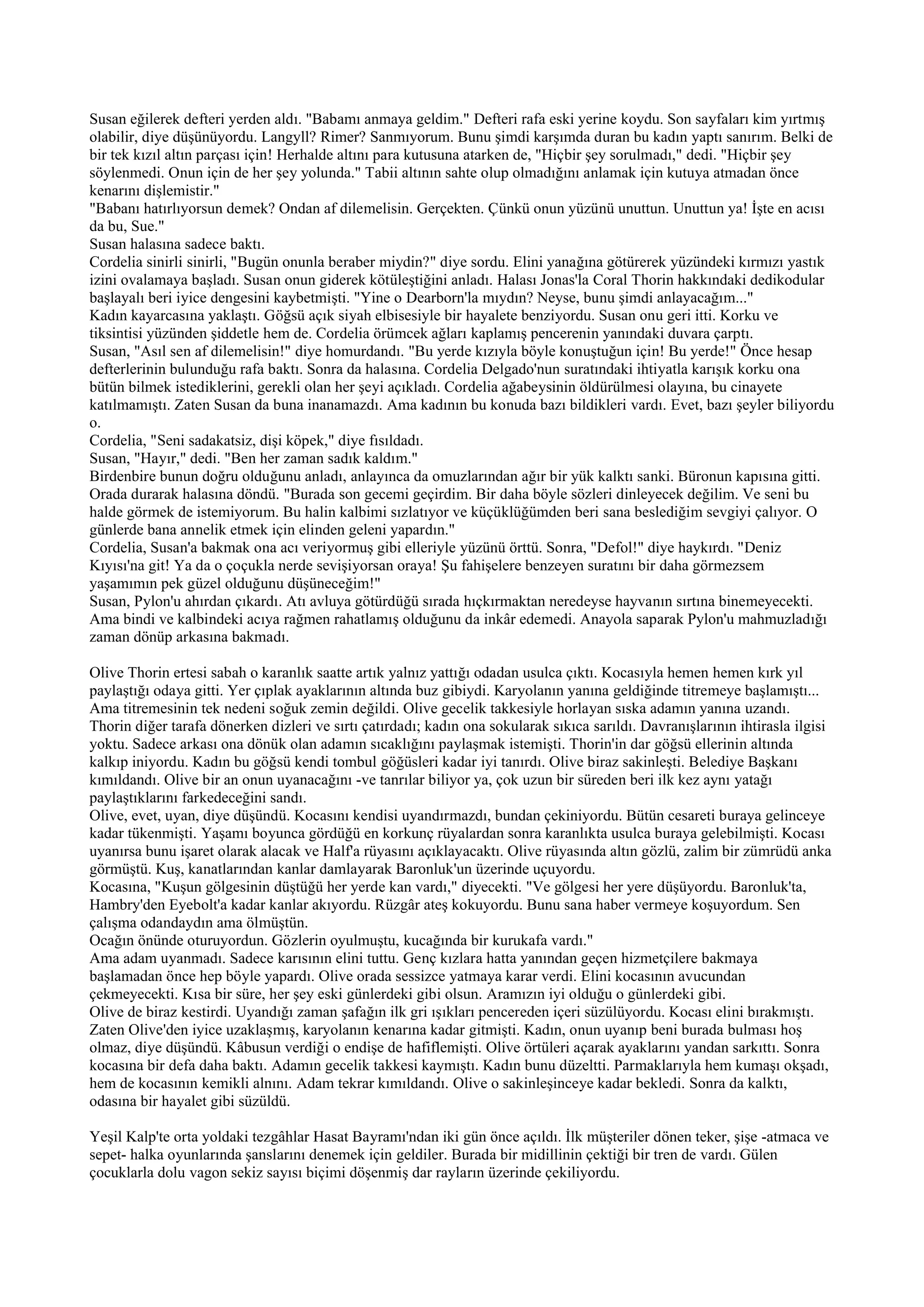 Susan eğilerek defteri yerden aldı. "Babamı anmaya geldim." Defteri rafa eski yerine koydu. Son sayfaları kim yırtmış
olabilir, diye düşünüyordu. Langyll? Rimer? Sanmıyorum. Bunu şimdi karşımda duran bu kadın yaptı sanırım. Belki de
bir tek kızıl altın parçası için! Herhalde altını para kutusuna atarken de, "Hiçbir şey sorulmadı," dedi. "Hiçbir şey
söylenmedi. Onun için de her şey yolunda." Tabii altının sahte olup olmadığını anlamak için kutuya atmadan önce
kenarını dişlemistir."
"Babanı hatırlıyorsun demek? Ondan af dilemelisin. Gerçekten. Çünkü onun yüzünü unuttun. Unuttun ya! İşte en acısı
da bu, Sue."
Susan halasına sadece baktı.
Cordelia sinirli sinirli, "Bugün onunla beraber miydin?" diye sordu. Elini yanağına götürerek yüzündeki kırmızı yastık
izini ovalamaya başladı. Susan onun giderek kötüleştiğini anladı. Halası Jonas'la Coral Thorin hakkındaki dedikodular
başlayalı beri iyice dengesini kaybetmişti. "Yine o Dearborn'la mıydın? Neyse, bunu şimdi anlayacağım..."
Kadın kayarcasına yaklaştı. Göğsü açık siyah elbisesiyle bir hayalete benziyordu. Susan onu geri itti. Korku ve
tiksintisi yüzünden şiddetle hem de. Cordelia örümcek ağları kaplamış pencerenin yanındaki duvara çarptı.
Susan, "Asıl sen af dilemelisin!" diye homurdandı. "Bu yerde kızıyla böyle konuştuğun için! Bu yerde!" Önce hesap
defterlerinin bulunduğu rafa baktı. Sonra da halasına. Cordelia Delgado'nun suratındaki ihtiyatla karışık korku ona
bütün bilmek istediklerini, gerekli olan her şeyi açıkladı. Cordelia ağabeysinin öldürülmesi olayına, bu cinayete
katılmamıştı. Zaten Susan da buna inanamazdı. Ama kadının bu konuda bazı bildikleri vardı. Evet, bazı şeyler biliyordu
o.
Cordelia, "Seni sadakatsiz, dişi köpek," diye fısıldadı.
Susan, "Hayır," dedi. "Ben her zaman sadık kaldım."
Birdenbire bunun doğru olduğunu anladı, anlayınca da omuzlarından ağır bir yük kalktı sanki. Büronun kapısına gitti.
Orada durarak halasına döndü. "Burada son gecemi geçirdim. Bir daha böyle sözleri dinleyecek değilim. Ve seni bu
halde görmek de istemiyorum. Bu halin kalbimi sızlatıyor ve küçüklüğümden beri sana beslediğim sevgiyi çalıyor. O
günlerde bana annelik etmek için elinden geleni yapardın."
Cordelia, Susan'a bakmak ona acı veriyormuş gibi elleriyle yüzünü örttü. Sonra, "Defol!" diye haykırdı. "Deniz
Kıyısı'na git! Ya da o çoçukla nerde sevişiyorsan oraya! Şu fahişelere benzeyen suratını bir daha görmezsem
yaşamımın pek güzel olduğunu düşüneceğim!"
Susan, Pylon'u ahırdan çıkardı. Atı avluya götürdüğü sırada hıçkırmaktan neredeyse hayvanın sırtına binemeyecekti.
Ama bindi ve kalbindeki acıya rağmen rahatlamış olduğunu da inkâr edemedi. Anayola saparak Pylon'u mahmuzladığı
zaman dönüp arkasına bakmadı.

Olive Thorin ertesi sabah o karanlık saatte artık yalnız yattığı odadan usulca çıktı. Kocasıyla hemen hemen kırk yıl
paylaştığı odaya gitti. Yer çıplak ayaklarının altında buz gibiydi. Karyolanın yanına geldiğinde titremeye başlamıştı...
Ama titremesinin tek nedeni soğuk zemin değildi. Olive gecelik takkesiyle horlayan sıska adamın yanına uzandı.
Thorin diğer tarafa dönerken dizleri ve sırtı çatırdadı; kadın ona sokularak sıkıca sarıldı. Davranışlarının ihtirasla ilgisi
yoktu. Sadece arkası ona dönük olan adamın sıcaklığını paylaşmak istemişti. Thorin'in dar göğsü ellerinin altında
kalkıp iniyordu. Kadın bu göğsü kendi tombul göğüsleri kadar iyi tanırdı. Olive biraz sakinleşti. Belediye Başkanı
kımıldandı. Olive bir an onun uyanacağını -ve tanrılar biliyor ya, çok uzun bir süreden beri ilk kez aynı yatağı
paylaştıklarını farkedeceğini sandı.
Olive, evet, uyan, diye düşündü. Kocasını kendisi uyandırmazdı, bundan çekiniyordu. Bütün cesareti buraya gelinceye
kadar tükenmişti. Yaşamı boyunca gördüğü en korkunç rüyalardan sonra karanlıkta usulca buraya gelebilmişti. Kocası
uyanırsa bunu işaret olarak alacak ve Half'a rüyasını açıklayacaktı. Olive rüyasında altın gözlü, zalim bir zümrüdü anka
görmüştü. Kuş, kanatlarından kanlar damlayarak Baronluk'un üzerinde uçuyordu.
Kocasına, "Kuşun gölgesinin düştüğü her yerde kan vardı," diyecekti. "Ve gölgesi her yere düşüyordu. Baronluk'ta,
Hambry'den Eyebolt'a kadar kanlar akıyordu. Rüzgâr ateş kokuyordu. Bunu sana haber vermeye koşuyordum. Sen
çalışma odandaydın ama ölmüştün.
Ocağın önünde oturuyordun. Gözlerin oyulmuştu, kucağında bir kurukafa vardı."
Ama adam uyanmadı. Sadece karısının elini tuttu. Genç kızlara hatta yanından geçen hizmetçilere bakmaya
başlamadan önce hep böyle yapardı. Olive orada sessizce yatmaya karar verdi. Elini kocasının avucundan
çekmeyecekti. Kısa bir süre, her şey eski günlerdeki gibi olsun. Aramızın iyi olduğu o günlerdeki gibi.
Olive de biraz kestirdi. Uyandığı zaman şafağın ilk gri ışıkları pencereden içeri süzülüyordu. Kocası elini bırakmıştı.
Zaten Olive'den iyice uzaklaşmış, karyolanın kenarına kadar gitmişti. Kadın, onun uyanıp beni burada bulması hoş
olmaz, diye düşündü. Kâbusun verdiği o endişe de hafiflemişti. Olive örtüleri açarak ayaklarını yandan sarkıttı. Sonra
kocasına bir defa daha baktı. Adamın gecelik takkesi kaymıştı. Kadın bunu düzeltti. Parmaklarıyla hem kumaşı okşadı,
hem de kocasının kemikli alnını. Adam tekrar kımıldandı. Olive o sakinleşinceye kadar bekledi. Sonra da kalktı,
odasına bir hayalet gibi süzüldü.

Yeşil Kalp'te orta yoldaki tezgâhlar Hasat Bayramı'ndan iki gün önce açıldı. İlk müşteriler dönen teker, şişe -atmaca ve
sepet- halka oyunlarında şanslarını denemek için geldiler. Burada bir midillinin çektiği bir tren de vardı. Gülen
çocuklarla dolu vagon sekiz sayısı biçimi döşenmiş dar rayların üzerinde çekiliyordu.
 
