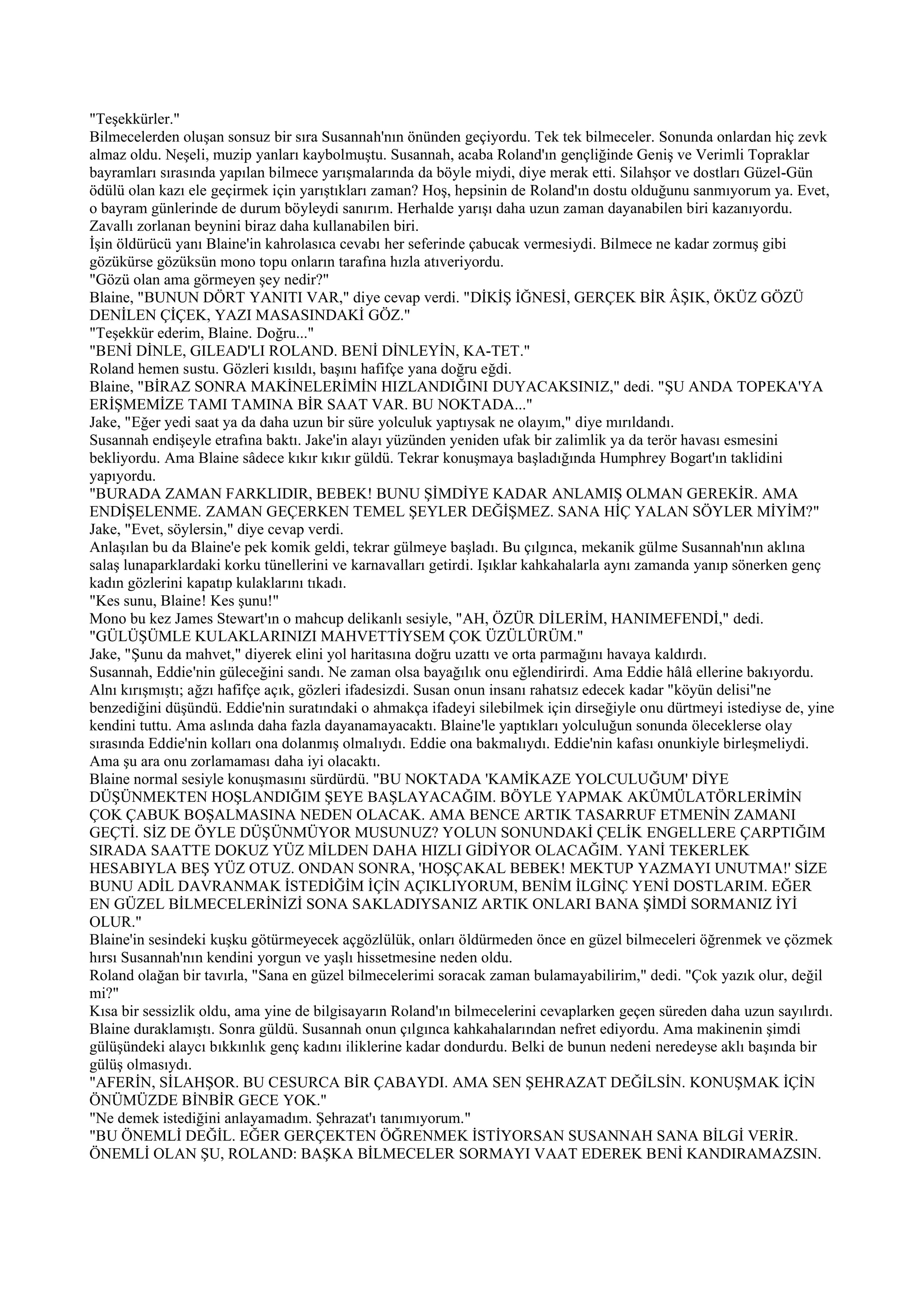 "Teşekkürler."
Bilmecelerden oluşan sonsuz bir sıra Susannah'nın önünden geçiyordu. Tek tek bilmeceler. Sonunda onlardan hiç zevk
almaz oldu. Neşeli, muzip yanları kaybolmuştu. Susannah, acaba Roland'ın gençliğinde Geniş ve Verimli Topraklar
bayramları sırasında yapılan bilmece yarışmalarında da böyle miydi, diye merak etti. Silahşor ve dostları Güzel-Gün
ödülü olan kazı ele geçirmek için yarıştıkları zaman? Hoş, hepsinin de Roland'ın dostu olduğunu sanmıyorum ya. Evet,
o bayram günlerinde de durum böyleydi sanırım. Herhalde yarışı daha uzun zaman dayanabilen biri kazanıyordu.
Zavallı zorlanan beynini biraz daha kullanabilen biri.
İşin öldürücü yanı Blaine'in kahrolasıca cevabı her seferinde çabucak vermesiydi. Bilmece ne kadar zormuş gibi
gözükürse gözüksün mono topu onların tarafına hızla atıveriyordu.
"Gözü olan ama görmeyen şey nedir?"
Blaine, "BUNUN DÖRT YANITI VAR," diye cevap verdi. "DİKİŞ İĞNESİ, GERÇEK BİR ÂŞIK, ÖKÜZ GÖZÜ
DENİLEN ÇİÇEK, YAZI MASASINDAKİ GÖZ."
"Teşekkür ederim, Blaine. Doğru..."
"BENİ DİNLE, GILEAD'LI ROLAND. BENİ DİNLEYİN, KA-TET."
Roland hemen sustu. Gözleri kısıldı, başını hafifçe yana doğru eğdi.
Blaine, "BİRAZ SONRA MAKİNELERİMİN HIZLANDIĞINI DUYACAKSINIZ," dedi. "ŞU ANDA TOPEKA'YA
ERİŞMEMİZE TAMI TAMINA BİR SAAT VAR. BU NOKTADA..."
Jake, "Eğer yedi saat ya da daha uzun bir süre yolculuk yaptıysak ne olayım," diye mırıldandı.
Susannah endişeyle etrafına baktı. Jake'in alayı yüzünden yeniden ufak bir zalimlik ya da terör havası esmesini
bekliyordu. Ama Blaine sâdece kıkır kıkır güldü. Tekrar konuşmaya başladığında Humphrey Bogart'ın taklidini
yapıyordu.
"BURADA ZAMAN FARKLIDIR, BEBEK! BUNU ŞİMDİYE KADAR ANLAMIŞ OLMAN GEREKİR. AMA
ENDİŞELENME. ZAMAN GEÇERKEN TEMEL ŞEYLER DEĞİŞMEZ. SANA HİÇ YALAN SÖYLER MİYİM?"
Jake, "Evet, söylersin," diye cevap verdi.
Anlaşılan bu da Blaine'e pek komik geldi, tekrar gülmeye başladı. Bu çılgınca, mekanik gülme Susannah'nın aklına
salaş lunaparklardaki korku tünellerini ve karnavalları getirdi. Işıklar kahkahalarla aynı zamanda yanıp sönerken genç
kadın gözlerini kapatıp kulaklarını tıkadı.
"Kes sunu, Blaine! Kes şunu!"
Mono bu kez James Stewart'ın o mahcup delikanlı sesiyle, "AH, ÖZÜR DİLERİM, HANIMEFENDİ," dedi.
"GÜLÜŞÜMLE KULAKLARINIZI MAHVETTİYSEM ÇOK ÜZÜLÜRÜM."
Jake, "Şunu da mahvet," diyerek elini yol haritasına doğru uzattı ve orta parmağını havaya kaldırdı.
Susannah, Eddie'nin güleceğini sandı. Ne zaman olsa bayağılık onu eğlendirirdi. Ama Eddie hâlâ ellerine bakıyordu.
Alnı kırışmıştı; ağzı hafifçe açık, gözleri ifadesizdi. Susan onun insanı rahatsız edecek kadar "köyün delisi"ne
benzediğini düşündü. Eddie'nin suratındaki o ahmakça ifadeyi silebilmek için dirseğiyle onu dürtmeyi istediyse de, yine
kendini tuttu. Ama aslında daha fazla dayanamayacaktı. Blaine'le yaptıkları yolculuğun sonunda öleceklerse olay
sırasında Eddie'nin kolları ona dolanmış olmalıydı. Eddie ona bakmalıydı. Eddie'nin kafası onunkiyle birleşmeliydi.
Ama şu ara onu zorlamaması daha iyi olacaktı.
Blaine normal sesiyle konuşmasını sürdürdü. "BU NOKTADA 'KAMİKAZE YOLCULUĞUM' DİYE
DÜŞÜNMEKTEN HOŞLANDIĞIM ŞEYE BAŞLAYACAĞIM. BÖYLE YAPMAK AKÜMÜLATÖRLERİMİN
ÇOK ÇABUK BOŞALMASINA NEDEN OLACAK. AMA BENCE ARTIK TASARRUF ETMENİN ZAMANI
GEÇTİ. SİZ DE ÖYLE DÜŞÜNMÜYOR MUSUNUZ? YOLUN SONUNDAKİ ÇELİK ENGELLERE ÇARPTIĞIM
SIRADA SAATTE DOKUZ YÜZ MİLDEN DAHA HIZLI GİDİYOR OLACAĞIM. YANİ TEKERLEK
HESABIYLA BEŞ YÜZ OTUZ. ONDAN SONRA, 'HOŞÇAKAL BEBEK! MEKTUP YAZMAYI UNUTMA!' SİZE
BUNU ADİL DAVRANMAK İSTEDİĞİM İÇİN AÇIKLIYORUM, BENİM İLGİNÇ YENİ DOSTLARIM. EĞER
EN GÜZEL BİLMECELERİNİZİ SONA SAKLADIYSANIZ ARTIK ONLARI BANA ŞİMDİ SORMANIZ İYİ
OLUR."
Blaine'in sesindeki kuşku götürmeyecek açgözlülük, onları öldürmeden önce en güzel bilmeceleri öğrenmek ve çözmek
hırsı Susannah'nın kendini yorgun ve yaşlı hissetmesine neden oldu.
Roland olağan bir tavırla, "Sana en güzel bilmecelerimi soracak zaman bulamayabilirim," dedi. "Çok yazık olur, değil
mi?"
Kısa bir sessizlik oldu, ama yine de bilgisayarın Roland'ın bilmecelerini cevaplarken geçen süreden daha uzun sayılırdı.
Blaine duraklamıştı. Sonra güldü. Susannah onun çılgınca kahkahalarından nefret ediyordu. Ama makinenin şimdi
gülüşündeki alaycı bıkkınlık genç kadını iliklerine kadar dondurdu. Belki de bunun nedeni neredeyse aklı başında bir
gülüş olmasıydı.
"AFERİN, SİLAHŞOR. BU CESURCA BİR ÇABAYDI. AMA SEN ŞEHRAZAT DEĞİLSİN. KONUŞMAK İÇİN
ÖNÜMÜZDE BİNBİR GECE YOK."
"Ne demek istediğini anlayamadım. Şehrazat'ı tanımıyorum."
"BU ÖNEMLİ DEĞİL. EĞER GERÇEKTEN ÖĞRENMEK İSTİYORSAN SUSANNAH SANA BİLGİ VERİR.
ÖNEMLİ OLAN ŞU, ROLAND: BAŞKA BİLMECELER SORMAYI VAAT EDEREK BENİ KANDIRAMAZSIN.
 