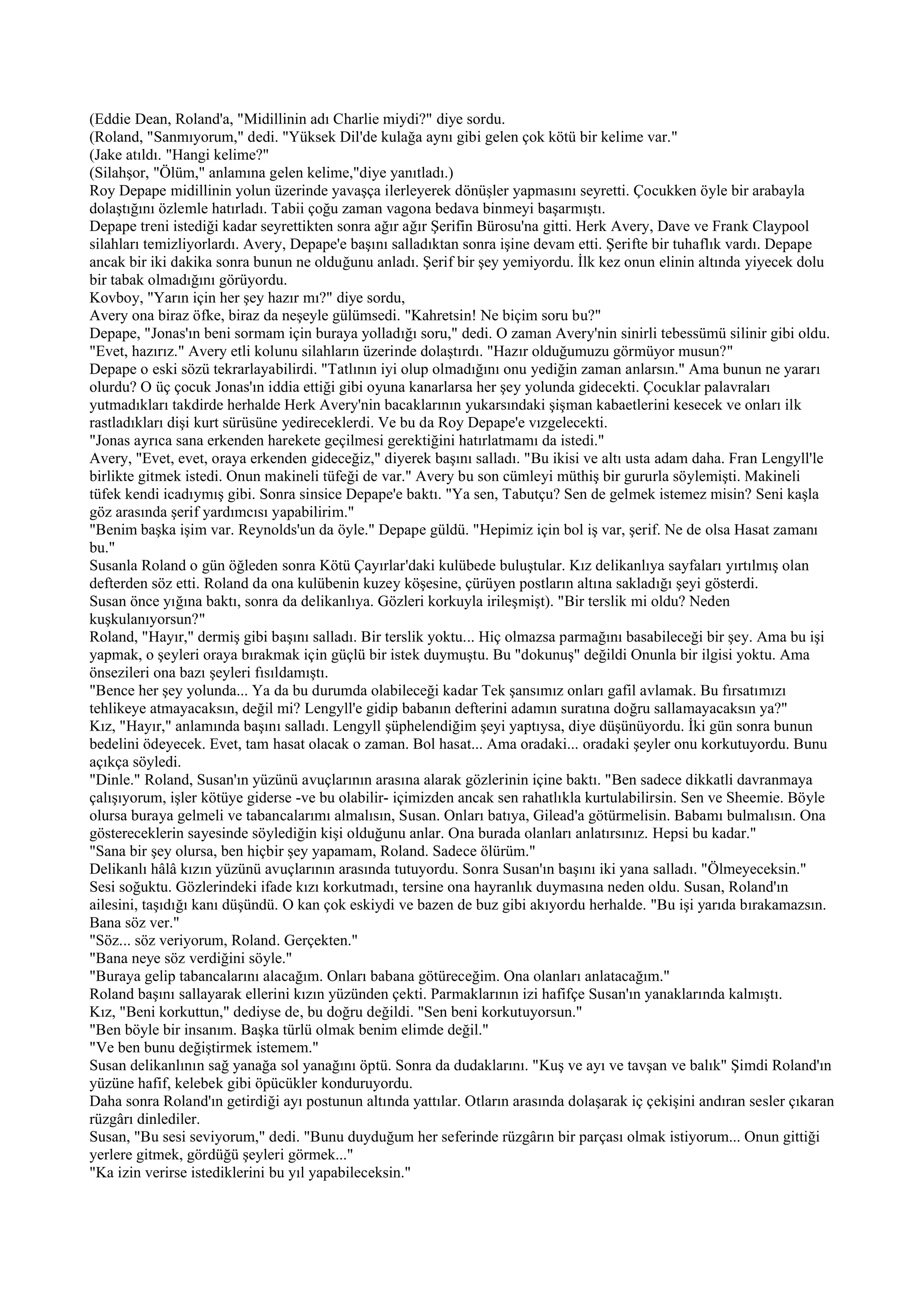 (Eddie Dean, Roland'a, "Midillinin adı Charlie miydi?" diye sordu.
(Roland, "Sanmıyorum," dedi. "Yüksek Dil'de kulağa aynı gibi gelen çok kötü bir kelime var."
(Jake atıldı. "Hangi kelime?"
(Silahşor, "Ölüm," anlamına gelen kelime,"diye yanıtladı.)
Roy Depape midillinin yolun üzerinde yavaşça ilerleyerek dönüşler yapmasını seyretti. Çocukken öyle bir arabayla
dolaştığını özlemle hatırladı. Tabii çoğu zaman vagona bedava binmeyi başarmıştı.
Depape treni istediği kadar seyrettikten sonra ağır ağır Şerifin Bürosu'na gitti. Herk Avery, Dave ve Frank Claypool
silahları temizliyorlardı. Avery, Depape'e başını salladıktan sonra işine devam etti. Şerifte bir tuhaflık vardı. Depape
ancak bir iki dakika sonra bunun ne olduğunu anladı. Şerif bir şey yemiyordu. İlk kez onun elinin altında yiyecek dolu
bir tabak olmadığını görüyordu.
Kovboy, "Yarın için her şey hazır mı?" diye sordu,
Avery ona biraz öfke, biraz da neşeyle gülümsedi. "Kahretsin! Ne biçim soru bu?"
Depape, "Jonas'ın beni sormam için buraya yolladığı soru," dedi. O zaman Avery'nin sinirli tebessümü silinir gibi oldu.
"Evet, hazırız." Avery etli kolunu silahların üzerinde dolaştırdı. "Hazır olduğumuzu görmüyor musun?"
Depape o eski sözü tekrarlayabilirdi. "Tatlının iyi olup olmadığını onu yediğin zaman anlarsın." Ama bunun ne yararı
olurdu? O üç çocuk Jonas'ın iddia ettiği gibi oyuna kanarlarsa her şey yolunda gidecekti. Çocuklar palavraları
yutmadıkları takdirde herhalde Herk Avery'nin bacaklarının yukarsındaki şişman kabaetlerini kesecek ve onları ilk
rastladıkları dişi kurt sürüsüne yedireceklerdi. Ve bu da Roy Depape'e vızgelecekti.
"Jonas ayrıca sana erkenden harekete geçilmesi gerektiğini hatırlatmamı da istedi."
Avery, "Evet, evet, oraya erkenden gideceğiz," diyerek başını salladı. "Bu ikisi ve altı usta adam daha. Fran Lengyll'le
birlikte gitmek istedi. Onun makineli tüfeği de var." Avery bu son cümleyi müthiş bir gururla söylemişti. Makineli
tüfek kendi icadıymış gibi. Sonra sinsice Depape'e baktı. "Ya sen, Tabutçu? Sen de gelmek istemez misin? Seni kaşla
göz arasında şerif yardımcısı yapabilirim."
"Benim başka işim var. Reynolds'un da öyle." Depape güldü. "Hepimiz için bol iş var, şerif. Ne de olsa Hasat zamanı
bu."
Susanla Roland o gün öğleden sonra Kötü Çayırlar'daki kulübede buluştular. Kız delikanlıya sayfaları yırtılmış olan
defterden söz etti. Roland da ona kulübenin kuzey köşesine, çürüyen postların altına sakladığı şeyi gösterdi.
Susan önce yığına baktı, sonra da delikanlıya. Gözleri korkuyla irileşmişt). "Bir terslik mi oldu? Neden
kuşkulanıyorsun?"
Roland, "Hayır," dermiş gibi başını salladı. Bir terslik yoktu... Hiç olmazsa parmağını basabileceği bir şey. Ama bu işi
yapmak, o şeyleri oraya bırakmak için güçlü bir istek duymuştu. Bu "dokunuş" değildi Onunla bir ilgisi yoktu. Ama
önsezileri ona bazı şeyleri fısıldamıştı.
"Bence her şey yolunda... Ya da bu durumda olabileceği kadar Tek şansımız onları gafil avlamak. Bu fırsatımızı
tehlikeye atmayacaksın, değil mi? Lengyll'e gidip babanın defterini adamın suratına doğru sallamayacaksın ya?"
Kız, "Hayır," anlamında başını salladı. Lengyll şüphelendiğim şeyi yaptıysa, diye düşünüyordu. İki gün sonra bunun
bedelini ödeyecek. Evet, tam hasat olacak o zaman. Bol hasat... Ama oradaki... oradaki şeyler onu korkutuyordu. Bunu
açıkça söyledi.
"Dinle." Roland, Susan'ın yüzünü avuçlarının arasına alarak gözlerinin içine baktı. "Ben sadece dikkatli davranmaya
çalışıyorum, işler kötüye giderse -ve bu olabilir- içimizden ancak sen rahatlıkla kurtulabilirsin. Sen ve Sheemie. Böyle
olursa buraya gelmeli ve tabancalarımı almalısın, Susan. Onları batıya, Gilead'a götürmelisin. Babamı bulmalısın. Ona
göstereceklerin sayesinde söylediğin kişi olduğunu anlar. Ona burada olanları anlatırsınız. Hepsi bu kadar."
"Sana bir şey olursa, ben hiçbir şey yapamam, Roland. Sadece ölürüm."
Delikanlı hâlâ kızın yüzünü avuçlarının arasında tutuyordu. Sonra Susan'ın başını iki yana salladı. "Ölmeyeceksin."
Sesi soğuktu. Gözlerindeki ifade kızı korkutmadı, tersine ona hayranlık duymasına neden oldu. Susan, Roland'ın
ailesini, taşıdığı kanı düşündü. O kan çok eskiydi ve bazen de buz gibi akıyordu herhalde. "Bu işi yarıda bırakamazsın.
Bana söz ver."
"Söz... söz veriyorum, Roland. Gerçekten."
"Bana neye söz verdiğini söyle."
"Buraya gelip tabancalarını alacağım. Onları babana götüreceğim. Ona olanları anlatacağım."
Roland başını sallayarak ellerini kızın yüzünden çekti. Parmaklarının izi hafifçe Susan'ın yanaklarında kalmıştı.
Kız, "Beni korkuttun," dediyse de, bu doğru değildi. "Sen beni korkutuyorsun."
"Ben böyle bir insanım. Başka türlü olmak benim elimde değil."
"Ve ben bunu değiştirmek istemem."
Susan delikanlının sağ yanağa sol yanağını öptü. Sonra da dudaklarını. "Kuş ve ayı ve tavşan ve balık" Şimdi Roland'ın
yüzüne hafif, kelebek gibi öpücükler konduruyordu.
Daha sonra Roland'ın getirdiği ayı postunun altında yattılar. Otların arasında dolaşarak iç çekişini andıran sesler çıkaran
rüzgârı dinlediler.
Susan, "Bu sesi seviyorum," dedi. "Bunu duyduğum her seferinde rüzgârın bir parçası olmak istiyorum... Onun gittiği
yerlere gitmek, gördüğü şeyleri görmek..."
"Ka izin verirse istediklerini bu yıl yapabileceksin."
 