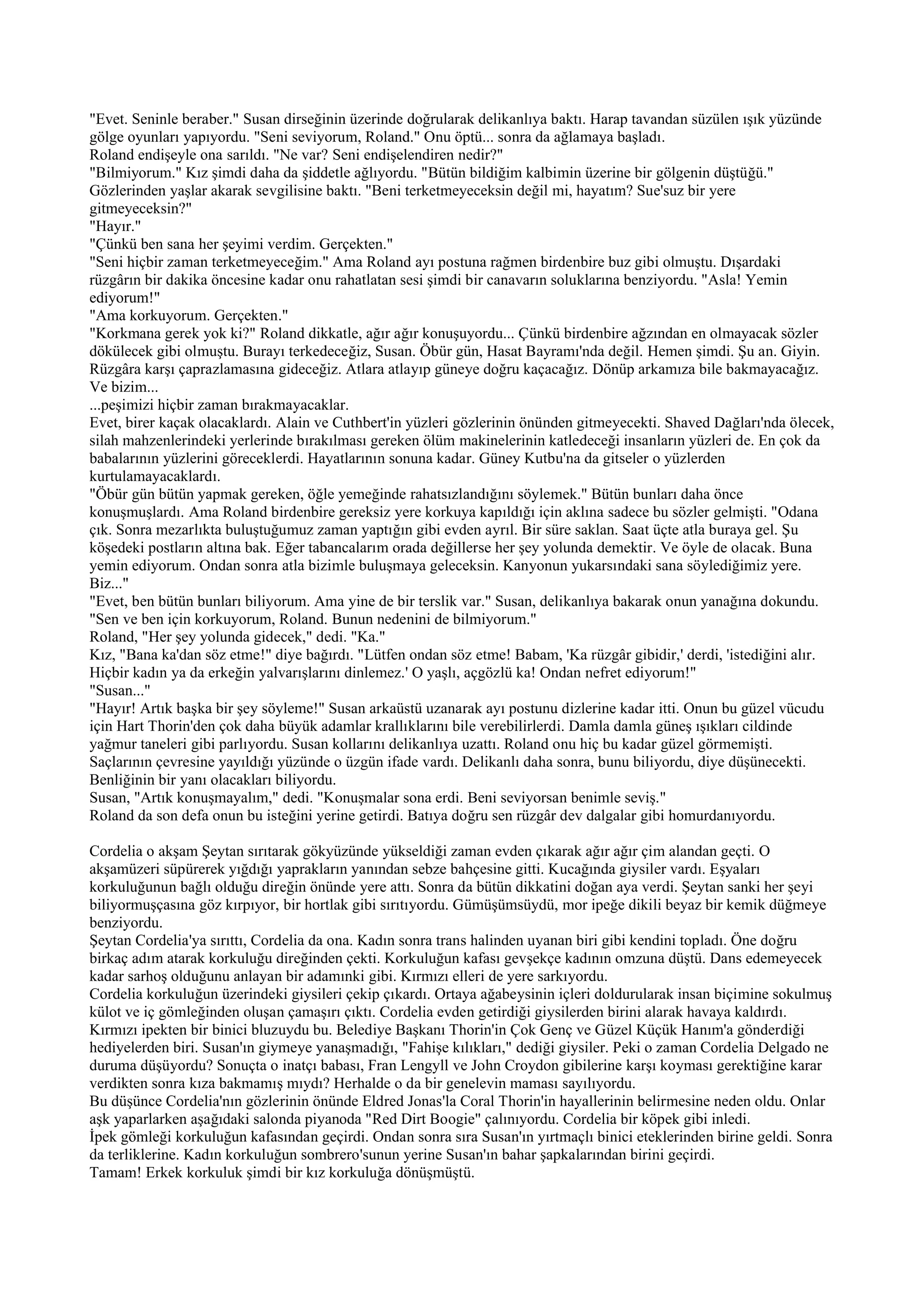 "Evet. Seninle beraber." Susan dirseğinin üzerinde doğrularak delikanlıya baktı. Harap tavandan süzülen ışık yüzünde
gölge oyunları yapıyordu. "Seni seviyorum, Roland." Onu öptü... sonra da ağlamaya başladı.
Roland endişeyle ona sarıldı. "Ne var? Seni endişelendiren nedir?"
"Bilmiyorum." Kız şimdi daha da şiddetle ağlıyordu. "Bütün bildiğim kalbimin üzerine bir gölgenin düştüğü."
Gözlerinden yaşlar akarak sevgilisine baktı. "Beni terketmeyeceksin değil mi, hayatım? Sue'suz bir yere
gitmeyeceksin?"
"Hayır."
"Çünkü ben sana her şeyimi verdim. Gerçekten."
"Seni hiçbir zaman terketmeyeceğim." Ama Roland ayı postuna rağmen birdenbire buz gibi olmuştu. Dışardaki
rüzgârın bir dakika öncesine kadar onu rahatlatan sesi şimdi bir canavarın soluklarına benziyordu. "Asla! Yemin
ediyorum!"
"Ama korkuyorum. Gerçekten."
"Korkmana gerek yok ki?" Roland dikkatle, ağır ağır konuşuyordu... Çünkü birdenbire ağzından en olmayacak sözler
dökülecek gibi olmuştu. Burayı terkedeceğiz, Susan. Öbür gün, Hasat Bayramı'nda değil. Hemen şimdi. Şu an. Giyin.
Rüzgâra karşı çaprazlamasına gideceğiz. Atlara atlayıp güneye doğru kaçacağız. Dönüp arkamıza bile bakmayacağız.
Ve bizim...
...peşimizi hiçbir zaman bırakmayacaklar.
Evet, birer kaçak olacaklardı. Alain ve Cuthbert'in yüzleri gözlerinin önünden gitmeyecekti. Shaved Dağları'nda ölecek,
silah mahzenlerindeki yerlerinde bırakılması gereken ölüm makinelerinin katledeceği insanların yüzleri de. En çok da
babalarının yüzlerini göreceklerdi. Hayatlarının sonuna kadar. Güney Kutbu'na da gitseler o yüzlerden
kurtulamayacaklardı.
"Öbür gün bütün yapmak gereken, öğle yemeğinde rahatsızlandığını söylemek." Bütün bunları daha önce
konuşmuşlardı. Ama Roland birdenbire gereksiz yere korkuya kapıldığı için aklına sadece bu sözler gelmişti. "Odana
çık. Sonra mezarlıkta buluştuğumuz zaman yaptığın gibi evden ayrıl. Bir süre saklan. Saat üçte atla buraya gel. Şu
köşedeki postların altına bak. Eğer tabancalarım orada değillerse her şey yolunda demektir. Ve öyle de olacak. Buna
yemin ediyorum. Ondan sonra atla bizimle buluşmaya geleceksin. Kanyonun yukarsındaki sana söylediğimiz yere.
Biz..."
"Evet, ben bütün bunları biliyorum. Ama yine de bir terslik var." Susan, delikanlıya bakarak onun yanağına dokundu.
"Sen ve ben için korkuyorum, Roland. Bunun nedenini de bilmiyorum."
Roland, "Her şey yolunda gidecek," dedi. "Ka."
Kız, "Bana ka'dan söz etme!" diye bağırdı. "Lütfen ondan söz etme! Babam, 'Ka rüzgâr gibidir,' derdi, 'istediğini alır.
Hiçbir kadın ya da erkeğin yalvarışlarını dinlemez.' O yaşlı, açgözlü ka! Ondan nefret ediyorum!"
"Susan..."
"Hayır! Artık başka bir şey söyleme!" Susan arkaüstü uzanarak ayı postunu dizlerine kadar itti. Onun bu güzel vücudu
için Hart Thorin'den çok daha büyük adamlar krallıklarını bile verebilirlerdi. Damla damla güneş ışıkları cildinde
yağmur taneleri gibi parlıyordu. Susan kollarını delikanlıya uzattı. Roland onu hiç bu kadar güzel görmemişti.
Saçlarının çevresine yayıldığı yüzünde o üzgün ifade vardı. Delikanlı daha sonra, bunu biliyordu, diye düşünecekti.
Benliğinin bir yanı olacakları biliyordu.
Susan, "Artık konuşmayalım," dedi. "Konuşmalar sona erdi. Beni seviyorsan benimle seviş."
Roland da son defa onun bu isteğini yerine getirdi. Batıya doğru sen rüzgâr dev dalgalar gibi homurdanıyordu.

Cordelia o akşam Şeytan sırıtarak gökyüzünde yükseldiği zaman evden çıkarak ağır ağır çim alandan geçti. O
akşamüzeri süpürerek yığdığı yaprakların yanından sebze bahçesine gitti. Kucağında giysiler vardı. Eşyaları
korkuluğunun bağlı olduğu direğin önünde yere attı. Sonra da bütün dikkatini doğan aya verdi. Şeytan sanki her şeyi
biliyormuşçasına göz kırpıyor, bir hortlak gibi sırıtıyordu. Gümüşümsüydü, mor ipeğe dikili beyaz bir kemik düğmeye
benziyordu.
Şeytan Cordelia'ya sırıttı, Cordelia da ona. Kadın sonra trans halinden uyanan biri gibi kendini topladı. Öne doğru
birkaç adım atarak korkuluğu direğinden çekti. Korkuluğun kafası gevşekçe kadının omzuna düştü. Dans edemeyecek
kadar sarhoş olduğunu anlayan bir adamınki gibi. Kırmızı elleri de yere sarkıyordu.
Cordelia korkuluğun üzerindeki giysileri çekip çıkardı. Ortaya ağabeysinin içleri doldurularak insan biçimine sokulmuş
külot ve iç gömleğinden oluşan çamaşırı çıktı. Cordelia evden getirdiği giysilerden birini alarak havaya kaldırdı.
Kırmızı ipekten bir binici bluzuydu bu. Belediye Başkanı Thorin'in Çok Genç ve Güzel Küçük Hanım'a gönderdiği
hediyelerden biri. Susan'ın giymeye yanaşmadığı, "Fahişe kılıkları," dediği giysiler. Peki o zaman Cordelia Delgado ne
duruma düşüyordu? Sonuçta o inatçı babası, Fran Lengyll ve John Croydon gibilerine karşı koyması gerektiğine karar
verdikten sonra kıza bakmamış mıydı? Herhalde o da bir genelevin maması sayılıyordu.
Bu düşünce Cordelia'nın gözlerinin önünde Eldred Jonas'la Coral Thorin'in hayallerinin belirmesine neden oldu. Onlar
aşk yaparlarken aşağıdaki salonda piyanoda "Red Dirt Boogie" çalınıyordu. Cordelia bir köpek gibi inledi.
İpek gömleği korkuluğun kafasından geçirdi. Ondan sonra sıra Susan'ın yırtmaçlı binici eteklerinden birine geldi. Sonra
da terliklerine. Kadın korkuluğun sombrero'sunun yerine Susan'ın bahar şapkalarından birini geçirdi.
Tamam! Erkek korkuluk şimdi bir kız korkuluğa dönüşmüştü.
 