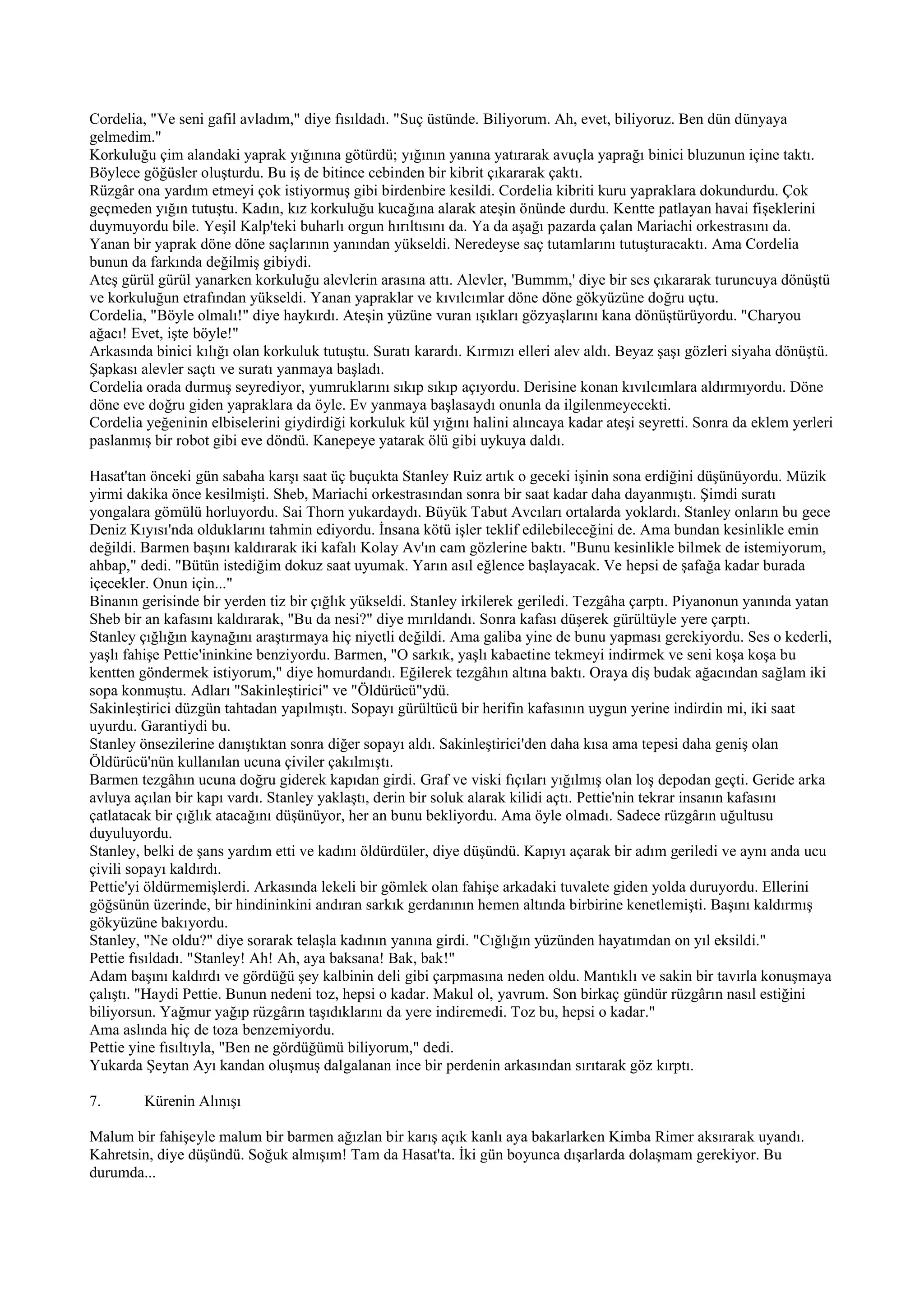 Cordelia, "Ve seni gafil avladım," diye fısıldadı. "Suç üstünde. Biliyorum. Ah, evet, biliyoruz. Ben dün dünyaya
gelmedim."
Korkuluğu çim alandaki yaprak yığınına götürdü; yığının yanına yatırarak avuçla yaprağı binici bluzunun içine taktı.
Böylece göğüsler oluşturdu. Bu iş de bitince cebinden bir kibrit çıkararak çaktı.
Rüzgâr ona yardım etmeyi çok istiyormuş gibi birdenbire kesildi. Cordelia kibriti kuru yapraklara dokundurdu. Çok
geçmeden yığın tutuştu. Kadın, kız korkuluğu kucağına alarak ateşin önünde durdu. Kentte patlayan havai fişeklerini
duymuyordu bile. Yeşil Kalp'teki buharlı orgun hırıltısını da. Ya da aşağı pazarda çalan Mariachi orkestrasını da.
Yanan bir yaprak döne döne saçlarının yanından yükseldi. Neredeyse saç tutamlarını tutuşturacaktı. Ama Cordelia
bunun da farkında değilmiş gibiydi.
Ateş gürül gürül yanarken korkuluğu alevlerin arasına attı. Alevler, 'Bummm,' diye bir ses çıkararak turuncuya dönüştü
ve korkuluğun etrafından yükseldi. Yanan yapraklar ve kıvılcımlar döne döne gökyüzüne doğru uçtu.
Cordelia, "Böyle olmalı!" diye haykırdı. Ateşin yüzüne vuran ışıkları gözyaşlarını kana dönüştürüyordu. "Charyou
ağacı! Evet, işte böyle!"
Arkasında binici kılığı olan korkuluk tutuştu. Suratı karardı. Kırmızı elleri alev aldı. Beyaz şaşı gözleri siyaha dönüştü.
Şapkası alevler saçtı ve suratı yanmaya başladı.
Cordelia orada durmuş seyrediyor, yumruklarını sıkıp sıkıp açıyordu. Derisine konan kıvılcımlara aldırmıyordu. Döne
döne eve doğru giden yapraklara da öyle. Ev yanmaya başlasaydı onunla da ilgilenmeyecekti.
Cordelia yeğeninin elbiselerini giydirdiği korkuluk kül yığını halini alıncaya kadar ateşi seyretti. Sonra da eklem yerleri
paslanmış bir robot gibi eve döndü. Kanepeye yatarak ölü gibi uykuya daldı.

Hasat'tan önceki gün sabaha karşı saat üç buçukta Stanley Ruiz artık o geceki işinin sona erdiğini düşünüyordu. Müzik
yirmi dakika önce kesilmişti. Sheb, Mariachi orkestrasından sonra bir saat kadar daha dayanmıştı. Şimdi suratı
yongalara gömülü horluyordu. Sai Thorn yukardaydı. Büyük Tabut Avcıları ortalarda yoklardı. Stanley onların bu gece
Deniz Kıyısı'nda olduklarını tahmin ediyordu. İnsana kötü işler teklif edilebileceğini de. Ama bundan kesinlikle emin
değildi. Barmen başını kaldırarak iki kafalı Kolay Av'ın cam gözlerine baktı. "Bunu kesinlikle bilmek de istemiyorum,
ahbap," dedi. "Bütün istediğim dokuz saat uyumak. Yarın asıl eğlence başlayacak. Ve hepsi de şafağa kadar burada
içecekler. Onun için..."
Binanın gerisinde bir yerden tiz bir çığlık yükseldi. Stanley irkilerek geriledi. Tezgâha çarptı. Piyanonun yanında yatan
Sheb bir an kafasını kaldırarak, "Bu da nesi?" diye mırıldandı. Sonra kafası düşerek gürültüyle yere çarptı.
Stanley çığlığın kaynağını araştırmaya hiç niyetli değildi. Ama galiba yine de bunu yapması gerekiyordu. Ses o kederli,
yaşlı fahişe Pettie'ininkine benziyordu. Barmen, "O sarkık, yaşlı kabaetine tekmeyi indirmek ve seni koşa koşa bu
kentten göndermek istiyorum," diye homurdandı. Eğilerek tezgâhın altına baktı. Oraya diş budak ağacından sağlam iki
sopa konmuştu. Adları "Sakinleştirici" ve "Öldürücü"ydü.
Sakinleştirici düzgün tahtadan yapılmıştı. Sopayı gürültücü bir herifin kafasının uygun yerine indirdin mi, iki saat
uyurdu. Garantiydi bu.
Stanley önsezilerine danıştıktan sonra diğer sopayı aldı. Sakinleştirici'den daha kısa ama tepesi daha geniş olan
Öldürücü'nün kullanılan ucuna çiviler çakılmıştı.
Barmen tezgâhın ucuna doğru giderek kapıdan girdi. Graf ve viski fıçıları yığılmış olan loş depodan geçti. Geride arka
avluya açılan bir kapı vardı. Stanley yaklaştı, derin bir soluk alarak kilidi açtı. Pettie'nin tekrar insanın kafasını
çatlatacak bir çığlık atacağını düşünüyor, her an bunu bekliyordu. Ama öyle olmadı. Sadece rüzgârın uğultusu
duyuluyordu.
Stanley, belki de şans yardım etti ve kadını öldürdüler, diye düşündü. Kapıyı açarak bir adım geriledi ve aynı anda ucu
çivili sopayı kaldırdı.
Pettie'yi öldürmemişlerdi. Arkasında lekeli bir gömlek olan fahişe arkadaki tuvalete giden yolda duruyordu. Ellerini
göğsünün üzerinde, bir hindininkini andıran sarkık gerdanının hemen altında birbirine kenetlemişti. Başını kaldırmış
gökyüzüne bakıyordu.
Stanley, "Ne oldu?" diye sorarak telaşla kadının yanına girdi. "Cığlığın yüzünden hayatımdan on yıl eksildi."
Pettie fısıldadı. "Stanley! Ah! Ah, aya baksana! Bak, bak!"
Adam başını kaldırdı ve gördüğü şey kalbinin deli gibi çarpmasına neden oldu. Mantıklı ve sakin bir tavırla konuşmaya
çalıştı. "Haydi Pettie. Bunun nedeni toz, hepsi o kadar. Makul ol, yavrum. Son birkaç gündür rüzgârın nasıl estiğini
biliyorsun. Yağmur yağıp rüzgârın taşıdıklarını da yere indiremedi. Toz bu, hepsi o kadar."
Ama aslında hiç de toza benzemiyordu.
Pettie yine fısıltıyla, "Ben ne gördüğümü biliyorum," dedi.
Yukarda Şeytan Ayı kandan oluşmuş dalgalanan ince bir perdenin arkasından sırıtarak göz kırptı.

7.       Kürenin Alınışı

Malum bir fahişeyle malum bir barmen ağızlan bir karış açık kanlı aya bakarlarken Kimba Rimer aksırarak uyandı.
Kahretsin, diye düşündü. Soğuk almışım! Tam da Hasat'ta. İki gün boyunca dışarlarda dolaşmam gerekiyor. Bu
durumda...
 