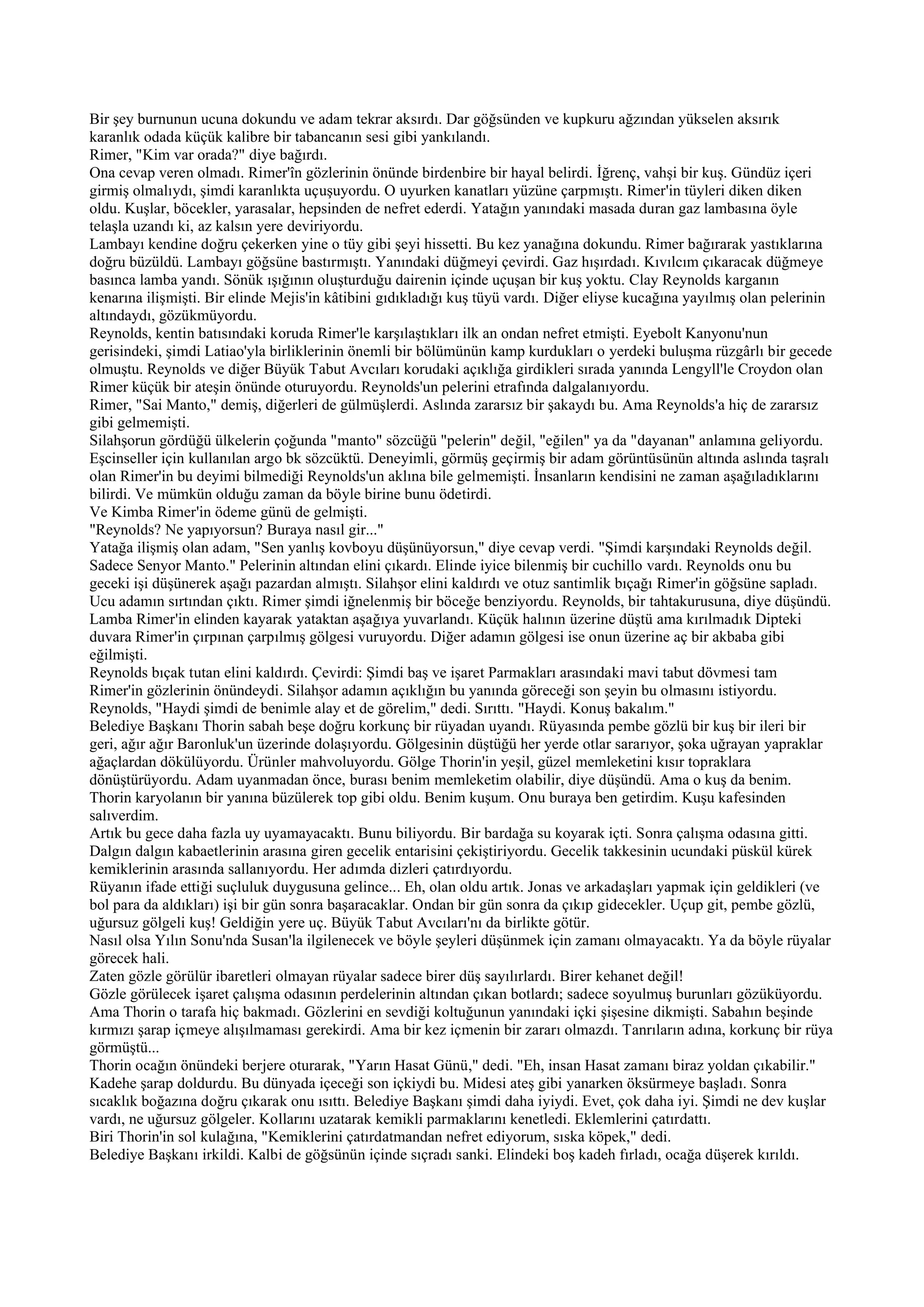 Bir şey burnunun ucuna dokundu ve adam tekrar aksırdı. Dar göğsünden ve kupkuru ağzından yükselen aksırık
karanlık odada küçük kalibre bir tabancanın sesi gibi yankılandı.
Rimer, "Kim var orada?" diye bağırdı.
Ona cevap veren olmadı. Rimer'în gözlerinin önünde birdenbire bir hayal belirdi. İğrenç, vahşi bir kuş. Gündüz içeri
girmiş olmalıydı, şimdi karanlıkta uçuşuyordu. O uyurken kanatları yüzüne çarpmıştı. Rimer'in tüyleri diken diken
oldu. Kuşlar, böcekler, yarasalar, hepsinden de nefret ederdi. Yatağın yanındaki masada duran gaz lambasına öyle
telaşla uzandı ki, az kalsın yere deviriyordu.
Lambayı kendine doğru çekerken yine o tüy gibi şeyi hissetti. Bu kez yanağına dokundu. Rimer bağırarak yastıklarına
doğru büzüldü. Lambayı göğsüne bastırmıştı. Yanındaki düğmeyi çevirdi. Gaz hışırdadı. Kıvılcım çıkaracak düğmeye
basınca lamba yandı. Sönük ışığının oluşturduğu dairenin içinde uçuşan bir kuş yoktu. Clay Reynolds karganın
kenarına ilişmişti. Bir elinde Mejis'in kâtibini gıdıkladığı kuş tüyü vardı. Diğer eliyse kucağına yayılmış olan pelerinin
altındaydı, gözükmüyordu.
Reynolds, kentin batısındaki koruda Rimer'le karşılaştıkları ilk an ondan nefret etmişti. Eyebolt Kanyonu'nun
gerisindeki, şimdi Latiao'yla birliklerinin önemli bir bölümünün kamp kurdukları o yerdeki buluşma rüzgârlı bir gecede
olmuştu. Reynolds ve diğer Büyük Tabut Avcıları korudaki açıklığa girdikleri sırada yanında Lengyll'le Croydon olan
Rimer küçük bir ateşin önünde oturuyordu. Reynolds'un pelerini etrafında dalgalanıyordu.
Rimer, "Sai Manto," demiş, diğerleri de gülmüşlerdi. Aslında zararsız bir şakaydı bu. Ama Reynolds'a hiç de zararsız
gibi gelmemişti.
Silahşorun gördüğü ülkelerin çoğunda "manto" sözcüğü "pelerin" değil, "eğilen" ya da "dayanan" anlamına geliyordu.
Eşcinseller için kullanılan argo bk sözcüktü. Deneyimli, görmüş geçirmiş bir adam görüntüsünün altında aslında taşralı
olan Rimer'in bu deyimi bilmediği Reynolds'un aklına bile gelmemişti. İnsanların kendisini ne zaman aşağıladıklarını
bilirdi. Ve mümkün olduğu zaman da böyle birine bunu ödetirdi.
Ve Kimba Rimer'in ödeme günü de gelmişti.
"Reynolds? Ne yapıyorsun? Buraya nasıl gir..."
Yatağa ilişmiş olan adam, "Sen yanlış kovboyu düşünüyorsun," diye cevap verdi. "Şimdi karşındaki Reynolds değil.
Sadece Senyor Manto." Pelerinin altından elini çıkardı. Elinde iyice bilenmiş bir cuchillo vardı. Reynolds onu bu
geceki işi düşünerek aşağı pazardan almıştı. Silahşor elini kaldırdı ve otuz santimlik bıçağı Rimer'in göğsüne sapladı.
Ucu adamın sırtından çıktı. Rimer şimdi iğnelenmiş bir böceğe benziyordu. Reynolds, bir tahtakurusuna, diye düşündü.
Lamba Rimer'in elinden kayarak yataktan aşağıya yuvarlandı. Küçük halının üzerine düştü ama kırılmadık Dipteki
duvara Rimer'in çırpınan çarpılmış gölgesi vuruyordu. Diğer adamın gölgesi ise onun üzerine aç bir akbaba gibi
eğilmişti.
Reynolds bıçak tutan elini kaldırdı. Çevirdi: Şimdi baş ve işaret Parmakları arasındaki mavi tabut dövmesi tam
Rimer'in gözlerinin önündeydi. Silahşor adamın açıklığın bu yanında göreceği son şeyin bu olmasını istiyordu.
Reynolds, "Haydi şimdi de benimle alay et de görelim," dedi. Sırıttı. "Haydi. Konuş bakalım."
Belediye Başkanı Thorin sabah beşe doğru korkunç bir rüyadan uyandı. Rüyasında pembe gözlü bir kuş bir ileri bir
geri, ağır ağır Baronluk'un üzerinde dolaşıyordu. Gölgesinin düştüğü her yerde otlar sararıyor, şoka uğrayan yapraklar
ağaçlardan dökülüyordu. Ürünler mahvoluyordu. Gölge Thorin'in yeşil, güzel memleketini kısır topraklara
dönüştürüyordu. Adam uyanmadan önce, burası benim memleketim olabilir, diye düşündü. Ama o kuş da benim.
Thorin karyolanın bir yanına büzülerek top gibi oldu. Benim kuşum. Onu buraya ben getirdim. Kuşu kafesinden
salıverdim.
Artık bu gece daha fazla uy uyamayacaktı. Bunu biliyordu. Bir bardağa su koyarak içti. Sonra çalışma odasına gitti.
Dalgın dalgın kabaetlerinin arasına giren gecelik entarisini çekiştiriyordu. Gecelik takkesinin ucundaki püskül kürek
kemiklerinin arasında sallanıyordu. Her adımda dizleri çatırdıyordu.
Rüyanın ifade ettiği suçluluk duygusuna gelince... Eh, olan oldu artık. Jonas ve arkadaşları yapmak için geldikleri (ve
bol para da aldıkları) işi bir gün sonra başaracaklar. Ondan bir gün sonra da çıkıp gidecekler. Uçup git, pembe gözlü,
uğursuz gölgeli kuş! Geldiğin yere uç. Büyük Tabut Avcıları'nı da birlikte götür.
Nasıl olsa Yılın Sonu'nda Susan'la ilgilenecek ve böyle şeyleri düşünmek için zamanı olmayacaktı. Ya da böyle rüyalar
görecek hali.
Zaten gözle görülür ibaretleri olmayan rüyalar sadece birer düş sayılırlardı. Birer kehanet değil!
Gözle görülecek işaret çalışma odasının perdelerinin altından çıkan botlardı; sadece soyulmuş burunları gözüküyordu.
Ama Thorin o tarafa hiç bakmadı. Gözlerini en sevdiği koltuğunun yanındaki içki şişesine dikmişti. Sabahın beşinde
kırmızı şarap içmeye alışılmaması gerekirdi. Ama bir kez içmenin bir zararı olmazdı. Tanrıların adına, korkunç bir rüya
görmüştü...
Thorin ocağın önündeki berjere oturarak, "Yarın Hasat Günü," dedi. "Eh, insan Hasat zamanı biraz yoldan çıkabilir."
Kadehe şarap doldurdu. Bu dünyada içeceği son içkiydi bu. Midesi ateş gibi yanarken öksürmeye başladı. Sonra
sıcaklık boğazına doğru çıkarak onu ısıttı. Belediye Başkanı şimdi daha iyiydi. Evet, çok daha iyi. Şimdi ne dev kuşlar
vardı, ne uğursuz gölgeler. Kollarını uzatarak kemikli parmaklarını kenetledi. Eklemlerini çatırdattı.
Biri Thorin'in sol kulağına, "Kemiklerini çatırdatmandan nefret ediyorum, sıska köpek," dedi.
Belediye Başkanı irkildi. Kalbi de göğsünün içinde sıçradı sanki. Elindeki boş kadeh fırladı, ocağa düşerek kırıldı.
 