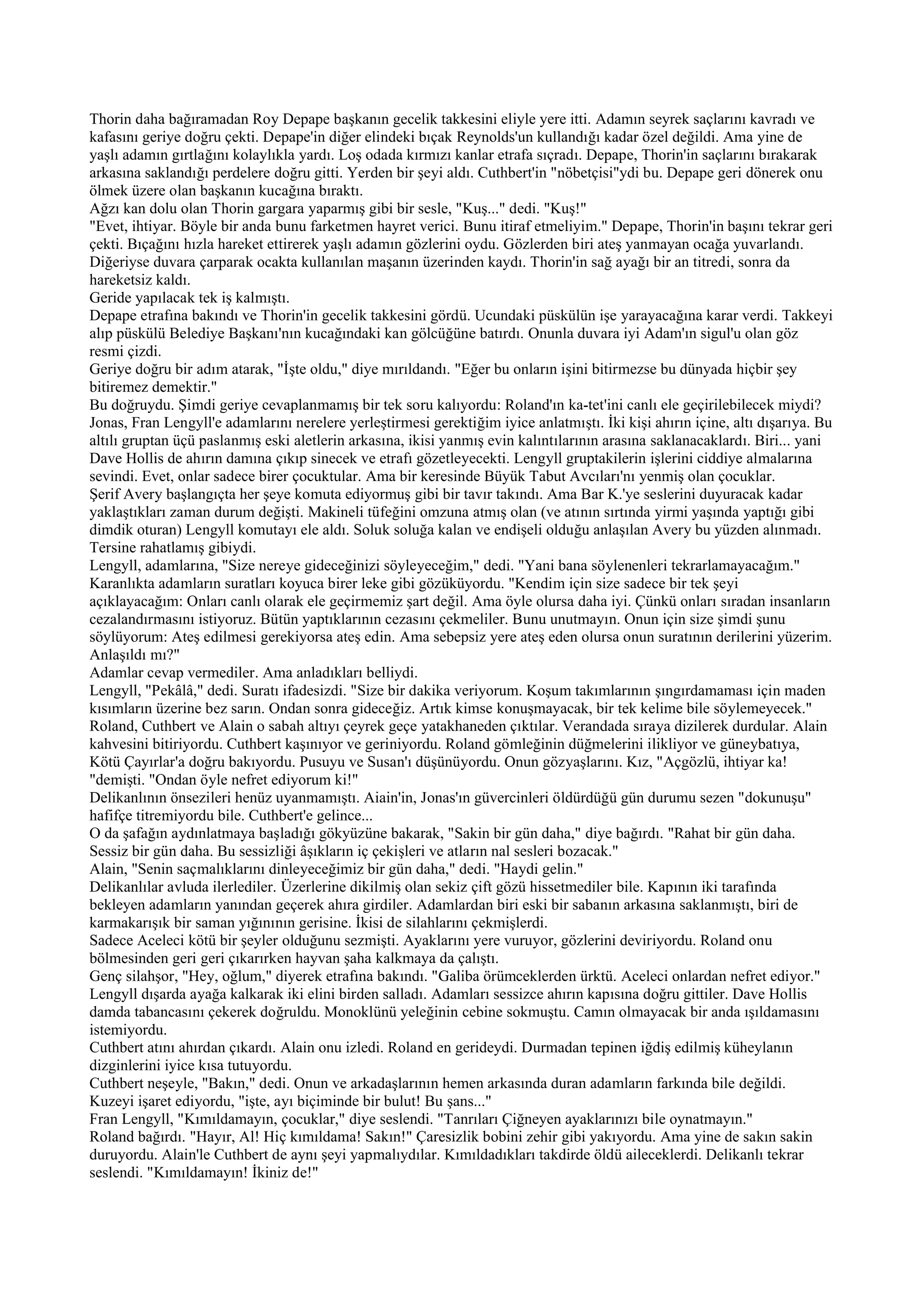 Thorin daha bağıramadan Roy Depape başkanın gecelik takkesini eliyle yere itti. Adamın seyrek saçlarını kavradı ve
kafasını geriye doğru çekti. Depape'in diğer elindeki bıçak Reynolds'un kullandığı kadar özel değildi. Ama yine de
yaşlı adamın gırtlağını kolaylıkla yardı. Loş odada kırmızı kanlar etrafa sıçradı. Depape, Thorin'in saçlarını bırakarak
arkasına saklandığı perdelere doğru gitti. Yerden bir şeyi aldı. Cuthbert'in "nöbetçisi"ydi bu. Depape geri dönerek onu
ölmek üzere olan başkanın kucağına bıraktı.
Ağzı kan dolu olan Thorin gargara yaparmış gibi bir sesle, "Kuş..." dedi. "Kuş!"
"Evet, ihtiyar. Böyle bir anda bunu farketmen hayret verici. Bunu itiraf etmeliyim." Depape, Thorin'in başını tekrar geri
çekti. Bıçağını hızla hareket ettirerek yaşlı adamın gözlerini oydu. Gözlerden biri ateş yanmayan ocağa yuvarlandı.
Diğeriyse duvara çarparak ocakta kullanılan maşanın üzerinden kaydı. Thorin'in sağ ayağı bir an titredi, sonra da
hareketsiz kaldı.
Geride yapılacak tek iş kalmıştı.
Depape etrafına bakındı ve Thorin'in gecelik takkesini gördü. Ucundaki püskülün işe yarayacağına karar verdi. Takkeyi
alıp püskülü Belediye Başkanı'nın kucağındaki kan gölcüğüne batırdı. Onunla duvara iyi Adam'ın sigul'u olan göz
resmi çizdi.
Geriye doğru bir adım atarak, "İşte oldu," diye mırıldandı. "Eğer bu onların işini bitirmezse bu dünyada hiçbir şey
bitiremez demektir."
Bu doğruydu. Şimdi geriye cevaplanmamış bir tek soru kalıyordu: Roland'ın ka-tet'ini canlı ele geçirilebilecek miydi?
Jonas, Fran Lengyll'e adamlarını nerelere yerleştirmesi gerektiğim iyice anlatmıştı. İki kişi ahırın içine, altı dışarıya. Bu
altılı gruptan üçü paslanmış eski aletlerin arkasına, ikisi yanmış evin kalıntılarının arasına saklanacaklardı. Biri... yani
Dave Hollis de ahırın damına çıkıp sinecek ve etrafı gözetleyecekti. Lengyll gruptakilerin işlerini ciddiye almalarına
sevindi. Evet, onlar sadece birer çocuktular. Ama bir keresinde Büyük Tabut Avcıları'nı yenmiş olan çocuklar.
Şerif Avery başlangıçta her şeye komuta ediyormuş gibi bir tavır takındı. Ama Bar K.'ye seslerini duyuracak kadar
yaklaştıkları zaman durum değişti. Makineli tüfeğini omzuna atmış olan (ve atının sırtında yirmi yaşında yaptığı gibi
dimdik oturan) Lengyll komutayı ele aldı. Soluk soluğa kalan ve endişeli olduğu anlaşılan Avery bu yüzden alınmadı.
Tersine rahatlamış gibiydi.
Lengyll, adamlarına, "Size nereye gideceğinizi söyleyeceğim," dedi. "Yani bana söylenenleri tekrarlamayacağım."
Karanlıkta adamların suratları koyuca birer leke gibi gözüküyordu. "Kendim için size sadece bir tek şeyi
açıklayacağım: Onları canlı olarak ele geçirmemiz şart değil. Ama öyle olursa daha iyi. Çünkü onları sıradan insanların
cezalandırmasını istiyoruz. Bütün yaptıklarının cezasını çekmeliler. Bunu unutmayın. Onun için size şimdi şunu
söylüyorum: Ateş edilmesi gerekiyorsa ateş edin. Ama sebepsiz yere ateş eden olursa onun suratının derilerini yüzerim.
Anlaşıldı mı?"
Adamlar cevap vermediler. Ama anladıkları belliydi.
Lengyll, "Pekâlâ," dedi. Suratı ifadesizdi. "Size bir dakika veriyorum. Koşum takımlarının şıngırdamaması için maden
kısımların üzerine bez sarın. Ondan sonra gideceğiz. Artık kimse konuşmayacak, bir tek kelime bile söylemeyecek."
Roland, Cuthbert ve Alain o sabah altıyı çeyrek geçe yatakhaneden çıktılar. Verandada sıraya dizilerek durdular. Alain
kahvesini bitiriyordu. Cuthbert kaşınıyor ve geriniyordu. Roland gömleğinin düğmelerini ilikliyor ve güneybatıya,
Kötü Çayırlar'a doğru bakıyordu. Pusuyu ve Susan'ı düşünüyordu. Onun gözyaşlarını. Kız, "Açgözlü, ihtiyar ka!
"demişti. "Ondan öyle nefret ediyorum ki!"
Delikanlının önsezileri henüz uyanmamıştı. Aiain'in, Jonas'ın güvercinleri öldürdüğü gün durumu sezen "dokunuşu"
hafifçe titremiyordu bile. Cuthbert'e gelince...
O da şafağın aydınlatmaya başladığı gökyüzüne bakarak, "Sakin bir gün daha," diye bağırdı. "Rahat bir gün daha.
Sessiz bir gün daha. Bu sessizliği âşıkların iç çekişleri ve atların nal sesleri bozacak."
Alain, "Senin saçmalıklarını dinleyeceğimiz bir gün daha," dedi. "Haydi gelin."
Delikanlılar avluda ilerlediler. Üzerlerine dikilmiş olan sekiz çift gözü hissetmediler bile. Kapının iki tarafında
bekleyen adamların yanından geçerek ahıra girdiler. Adamlardan biri eski bir sabanın arkasına saklanmıştı, biri de
karmakarışık bir saman yığınının gerisine. İkisi de silahlarını çekmişlerdi.
Sadece Aceleci kötü bir şeyler olduğunu sezmişti. Ayaklarını yere vuruyor, gözlerini deviriyordu. Roland onu
bölmesinden geri geri çıkarırken hayvan şaha kalkmaya da çalıştı.
Genç silahşor, "Hey, oğlum," diyerek etrafına bakındı. "Galiba örümceklerden ürktü. Aceleci onlardan nefret ediyor."
Lengyll dışarda ayağa kalkarak iki elini birden salladı. Adamları sessizce ahırın kapısına doğru gittiler. Dave Hollis
damda tabancasını çekerek doğruldu. Monoklünü yeleğinin cebine sokmuştu. Camın olmayacak bir anda ışıldamasını
istemiyordu.
Cuthbert atını ahırdan çıkardı. Alain onu izledi. Roland en gerideydi. Durmadan tepinen iğdiş edilmiş küheylanın
dizginlerini iyice kısa tutuyordu.
Cuthbert neşeyle, "Bakın," dedi. Onun ve arkadaşlarının hemen arkasında duran adamların farkında bile değildi.
Kuzeyi işaret ediyordu, "işte, ayı biçiminde bir bulut! Bu şans..."
Fran Lengyll, "Kımıldamayın, çocuklar," diye seslendi. "Tanrıları Çiğneyen ayaklarınızı bile oynatmayın."
Roland bağırdı. "Hayır, Al! Hiç kımıldama! Sakın!" Çaresizlik bobini zehir gibi yakıyordu. Ama yine de sakın sakin
duruyordu. Alain'le Cuthbert de aynı şeyi yapmalıydılar. Kımıldadıkları takdirde öldü aileceklerdi. Delikanlı tekrar
seslendi. "Kımıldamayın! İkiniz de!"
 