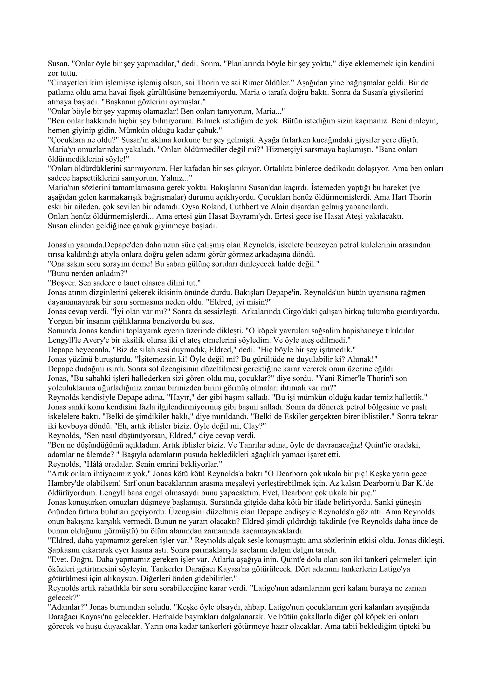 Susan, "Onlar öyle bir şey yapmadılar," dedi. Sonra, "Planlarında böyle bir şey yoktu," diye eklememek için kendini
zor tuttu.
"Cinayetleri kim işlemişse işlemiş olsun, sai Thorin ve sai Rimer öldüler." Aşağıdan yine bağrışmalar geldi. Bir de
patlama oldu ama havai fişek gürültüsüne benzemiyordu. Maria o tarafa doğru baktı. Sonra da Susan'a giysilerini
atmaya başladı. "Başkanın gözlerini oymuşlar."
"Onlar böyle bir şey yapmış olamazlar! Ben onları tanıyorum, Maria..."
"Ben onlar hakkında hiçbir şey bilmiyorum. Bilmek istediğim de yok. Bütün istediğim sizin kaçmanız. Beni dinleyin,
hemen giyinip gidin. Mümkün olduğu kadar çabuk."
"Çocuklara ne oldu?" Susan'ın aklına korkunç bir şey gelmişti. Ayağa fırlarken kucağındaki giysiler yere düştü.
Maria'yı omuzlarından yakaladı. "Onları öldürmediler değil mi?" Hizmetçiyi sarsmaya başlamıştı. "Bana onları
öldürmediklerini söyle!"
"Onları öldürdüklerini sanmıyorum. Her kafadan bir ses çıkıyor. Ortalıkta binlerce dedikodu dolaşıyor. Ama ben onları
sadece hapsettiklerini sanıyorum. Yalnız..."
Maria'nın sözlerini tamamlamasına gerek yoktu. Bakışlarını Susan'dan kaçırdı. İstemeden yaptığı bu hareket (ve
aşağıdan gelen karmakarışık bağrışmalar) durumu açıklıyordu. Çocukları henüz öldürmemişlerdi. Ama Hart Thorin
eski bir aileden, çok sevilen bir adamdı. Oysa Roland, Cuthbert ve Alain dışardan gelmiş yabancılardı.
Onları henüz öldürmemişlerdi... Ama ertesi gün Hasat Bayramı'ydı. Ertesi gece ise Hasat Ateşi yakılacaktı.
Susan elinden geldiğince çabuk giyinmeye başladı.

Jonas'ın yanında.Depape'den daha uzun süre çalışmış olan Reynolds, iskelete benzeyen petrol kulelerinin arasından
tırısa kaldırdığı atıyla onlara doğru gelen adamı görür görmez arkadaşına döndü.
"Ona sakın soru sorayım deme! Bu sabah gülünç soruları dinleyecek halde değil."
"Bunu nerden anladın?"
"Boşver. Sen sadece o lanet olasıca dilini tut."
Jonas atının dizginlerini çekerek ikisinin önünde durdu. Bakışları Depape'in, Reynolds'un bütün uyarısına rağmen
dayanamayarak bir soru sormasına neden oldu. "Eldred, iyi misin?"
Jonas cevap verdi. "İyi olan var mı?" Sonra da sessizleşti. Arkalarında Citgo'daki çalışan birkaç tulumba gıcırdıyordu.
Yorgun bir insanın çığlıklarına benziyordu bu ses.
Sonunda Jonas kendini toplayarak eyerin üzerinde dikleşti. "O köpek yavruları sağsalim hapishaneye tıkıldılar.
Lengyll'le Avery'e bir aksilik olursa iki el ateş etmelerini söyledim. Ve öyle ateş edilmedi."
Depape heyecanla, "Biz de silah sesi duymadık, Eldred," dedi. "Hiç böyle bir şey işitmedik."
Jonas yüzünü buruşturdu. "İşitemezsin ki! Öyle değil mi? Bu gürültüde ne duyulabilir ki? Ahmak!"
Depape dudağını ısırdı. Sonra sol üzengisinin düzeltilmesi gerektiğine karar vererek onun üzerine eğildi.
Jonas, "Bu sabahki işleri hallederken sizi gören oldu mu, çocuklar?" diye sordu. "Yani Rimer'le Thorin'i son
yolculuklarına uğurladığınız zaman birinizden birini görmüş olmaları ihtimali var mı?"
Reynolds kendisiyle Depape adına, "Hayır," der gibi başını salladı. "Bu işi mümkün olduğu kadar temiz hallettik."
Jonas sanki konu kendisini fazla ilgilendirmiyormuş gibi başını salladı. Sonra da dönerek petrol bölgesine ve paslı
iskelelere baktı. "Belki de şimdikiler haklı," diye mırıldandı. "Belki de Eskiler gerçekten birer iblistiler." Sonra tekrar
iki kovboya döndü. "Eh, artık iblisler biziz. Öyle değil mi, Clay?"
Reynolds, "Sen nasıl düşünüyorsan, Eldred," diye cevap verdi.
"Ben ne düşündüğümü açıkladım. Artık iblisler biziz. Ve Tanrılar adına, öyle de davranacağız! Quint'ie oradaki,
adamlar ne âlemde? " Başıyla adamların pusuda bekledikleri ağaçlıklı yamacı işaret etti.
Reynolds, "Hâlâ oradalar. Senin emrini bekliyorlar."
"Artık onlara ihtiyacımız yok." Jonas kötü kötü Reynolds'a baktı "O Dearborn çok ukala bir piç! Keşke yarın gece
Hambry'de olabilsem! Sırf onun bacaklarının arasına meşaleyi yerleştirebilmek için. Az kalsın Dearborn'u Bar K.'de
öldürüyordum. Lengyll bana engel olmasaydı bunu yapacaktım. Evet, Dearborn çok ukala bir piç."
Jonas konuşurken omuzları düşmeye başlamıştı. Suratında gitgide daha kötü bir ifade beliriyordu. Sanki güneşin
önünden fırtına bulutları geçiyordu. Üzengisini düzeltmiş olan Depape endişeyle Reynolds'a göz attı. Ama Reynolds
onun bakışına karşılık vermedi. Bunun ne yararı olacaktı? Eldred şimdi çıldırdığı takdirde (ve Reynolds daha önce de
bunun olduğunu görmüştü) bu ölüm alanından zamanında kaçamayacaklardı.
"Eldred, daha yapmamız gereken işler var." Reynolds alçak sesle konuşmuştu ama sözlerinin etkisi oldu. Jonas dikleşti.
Şapkasını çıkararak eyer kaşına astı. Sonra parmaklarıyla saçlarını dalgın dalgın taradı.
"Evet. Doğru. Daha yapmamız gereken işler var. Atlarla aşağıya inin. Quint'e dolu olan son iki tankeri çekmeleri için
öküzleri getirtmesini söyleyin. Tankerler Darağacı Kayası'na götürülecek. Dört adamını tankerlerin Latigo'ya
götürülmesi için alıkoysun. Diğerleri önden gidebilirler."
Reynolds artık rahatlıkla bir soru sorabileceğine karar verdi. "Latigo'nun adamlarının geri kalanı buraya ne zaman
gelecek?"
"Adamlar?" Jonas burnundan soludu. "Keşke öyle olsaydı, ahbap. Latigo'nun çocuklarının geri kalanları ayışığında
Darağacı Kayası'na gelecekler. Herhalde bayrakları dalgalanarak. Ve bütün çakallarla diğer çöl köpekleri onları
görecek ve huşu duyacaklar. Yarın ona kadar tankerleri götürmeye hazır olacaklar. Ama tabii beklediğim tipteki bu
 