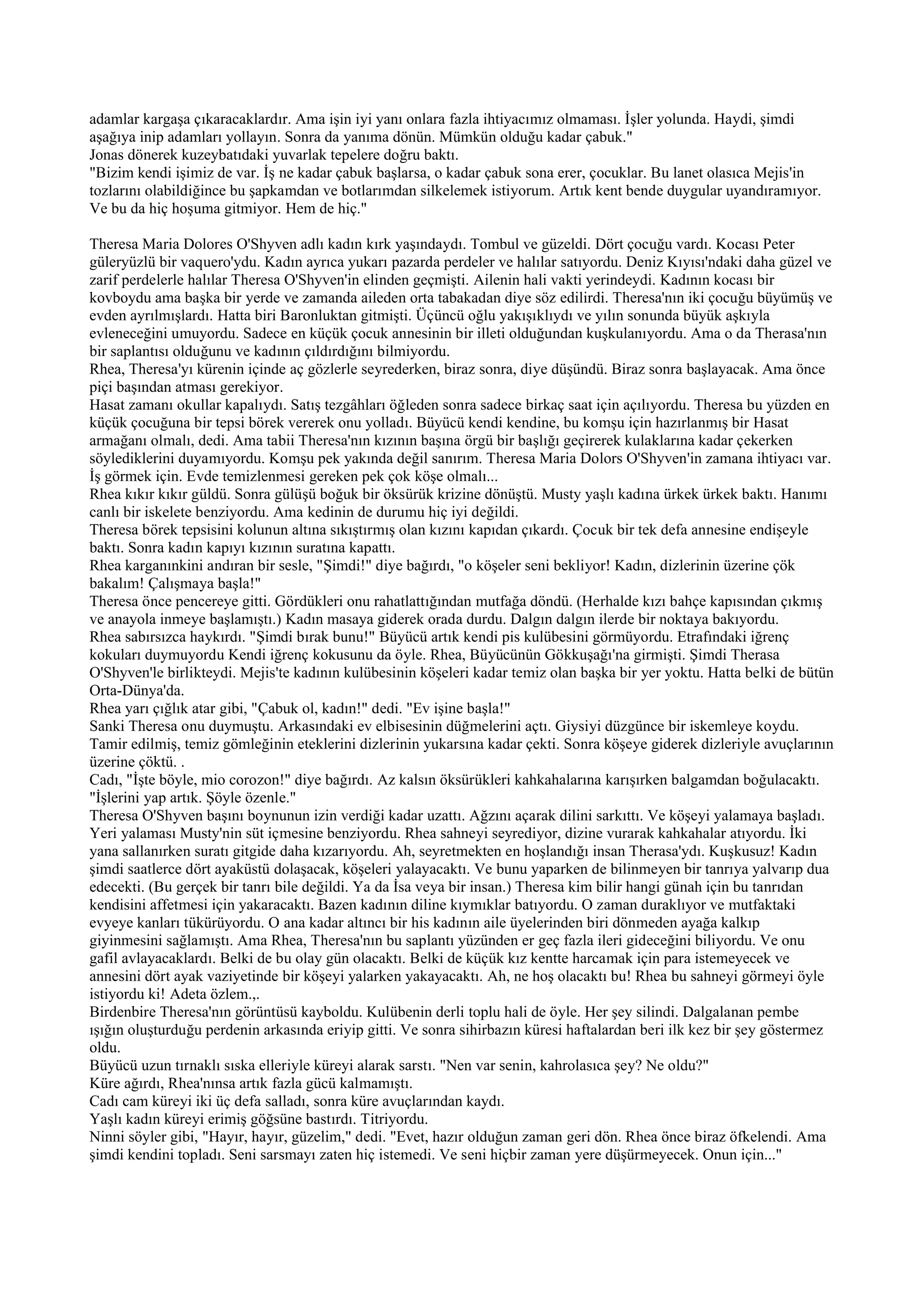 adamlar kargaşa çıkaracaklardır. Ama işin iyi yanı onlara fazla ihtiyacımız olmaması. İşler yolunda. Haydi, şimdi
aşağıya inip adamları yollayın. Sonra da yanıma dönün. Mümkün olduğu kadar çabuk."
Jonas dönerek kuzeybatıdaki yuvarlak tepelere doğru baktı.
"Bizim kendi işimiz de var. İş ne kadar çabuk başlarsa, o kadar çabuk sona erer, çocuklar. Bu lanet olasıca Mejis'in
tozlarını olabildiğince bu şapkamdan ve botlarımdan silkelemek istiyorum. Artık kent bende duygular uyandıramıyor.
Ve bu da hiç hoşuma gitmiyor. Hem de hiç."

Theresa Maria Dolores O'Shyven adlı kadın kırk yaşındaydı. Tombul ve güzeldi. Dört çocuğu vardı. Kocası Peter
güleryüzlü bir vaquero'ydu. Kadın ayrıca yukarı pazarda perdeler ve halılar satıyordu. Deniz Kıyısı'ndaki daha güzel ve
zarif perdelerle halılar Theresa O'Shyven'in elinden geçmişti. Ailenin hali vakti yerindeydi. Kadının kocası bir
kovboydu ama başka bir yerde ve zamanda aileden orta tabakadan diye söz edilirdi. Theresa'nın iki çocuğu büyümüş ve
evden ayrılmışlardı. Hatta biri Baronluktan gitmişti. Üçüncü oğlu yakışıklıydı ve yılın sonunda büyük aşkıyla
evleneceğini umuyordu. Sadece en küçük çocuk annesinin bir illeti olduğundan kuşkulanıyordu. Ama o da Therasa'nın
bir saplantısı olduğunu ve kadının çıldırdığını bilmiyordu.
Rhea, Theresa'yı kürenin içinde aç gözlerle seyrederken, biraz sonra, diye düşündü. Biraz sonra başlayacak. Ama önce
piçi başından atması gerekiyor.
Hasat zamanı okullar kapalıydı. Satış tezgâhları öğleden sonra sadece birkaç saat için açılıyordu. Theresa bu yüzden en
küçük çocuğuna bir tepsi börek vererek onu yolladı. Büyücü kendi kendine, bu komşu için hazırlanmış bir Hasat
armağanı olmalı, dedi. Ama tabii Theresa'nın kızının başına örgü bir başlığı geçirerek kulaklarına kadar çekerken
söylediklerini duyamıyordu. Komşu pek yakında değil sanırım. Theresa Maria Dolors O'Shyven'in zamana ihtiyacı var.
İş görmek için. Evde temizlenmesi gereken pek çok köşe olmalı...
Rhea kıkır kıkır güldü. Sonra gülüşü boğuk bir öksürük krizine dönüştü. Musty yaşlı kadına ürkek ürkek baktı. Hanımı
canlı bir iskelete benziyordu. Ama kedinin de durumu hiç iyi değildi.
Theresa börek tepsisini kolunun altına sıkıştırmış olan kızını kapıdan çıkardı. Çocuk bir tek defa annesine endişeyle
baktı. Sonra kadın kapıyı kızının suratına kapattı.
Rhea karganınkini andıran bir sesle, "Şimdi!" diye bağırdı, "o köşeler seni bekliyor! Kadın, dizlerinin üzerine çök
bakalım! Çalışmaya başla!"
Theresa önce pencereye gitti. Gördükleri onu rahatlattığından mutfağa döndü. (Herhalde kızı bahçe kapısından çıkmış
ve anayola inmeye başlamıştı.) Kadın masaya giderek orada durdu. Dalgın dalgın ilerde bir noktaya bakıyordu.
Rhea sabırsızca haykırdı. "Şimdi bırak bunu!" Büyücü artık kendi pis kulübesini görmüyordu. Etrafındaki iğrenç
kokuları duymuyordu Kendi iğrenç kokusunu da öyle. Rhea, Büyücünün Gökkuşağı'na girmişti. Şimdi Therasa
O'Shyven'le birlikteydi. Mejis'te kadının kulübesinin köşeleri kadar temiz olan başka bir yer yoktu. Hatta belki de bütün
Orta-Dünya'da.
Rhea yarı çığlık atar gibi, "Çabuk ol, kadın!" dedi. "Ev işine başla!"
Sanki Theresa onu duymuştu. Arkasındaki ev elbisesinin düğmelerini açtı. Giysiyi düzgünce bir iskemleye koydu.
Tamir edilmiş, temiz gömleğinin eteklerini dizlerinin yukarsına kadar çekti. Sonra köşeye giderek dizleriyle avuçlarının
üzerine çöktü. .
Cadı, "İşte böyle, mio corozon!" diye bağırdı. Az kalsın öksürükleri kahkahalarına karışırken balgamdan boğulacaktı.
"İşlerini yap artık. Şöyle özenle."
Theresa O'Shyven başını boynunun izin verdiği kadar uzattı. Ağzını açarak dilini sarkıttı. Ve köşeyi yalamaya başladı.
Yeri yalaması Musty'nin süt içmesine benziyordu. Rhea sahneyi seyrediyor, dizine vurarak kahkahalar atıyordu. İki
yana sallanırken suratı gitgide daha kızarıyordu. Ah, seyretmekten en hoşlandığı insan Therasa'ydı. Kuşkusuz! Kadın
şimdi saatlerce dört ayaküstü dolaşacak, köşeleri yalayacaktı. Ve bunu yaparken de bilinmeyen bir tanrıya yalvarıp dua
edecekti. (Bu gerçek bir tanrı bile değildi. Ya da İsa veya bir insan.) Theresa kim bilir hangi günah için bu tanrıdan
kendisini affetmesi için yakaracaktı. Bazen kadının diline kıymıklar batıyordu. O zaman duraklıyor ve mutfaktaki
evyeye kanları tükürüyordu. O ana kadar altıncı bir his kadının aile üyelerinden biri dönmeden ayağa kalkıp
giyinmesini sağlamıştı. Ama Rhea, Theresa'nın bu saplantı yüzünden er geç fazla ileri gideceğini biliyordu. Ve onu
gafil avlayacaklardı. Belki de bu olay gün olacaktı. Belki de küçük kız kentte harcamak için para istemeyecek ve
annesini dört ayak vaziyetinde bir köşeyi yalarken yakayacaktı. Ah, ne hoş olacaktı bu! Rhea bu sahneyi görmeyi öyle
istiyordu ki! Adeta özlem.,.
Birdenbire Theresa'nın görüntüsü kayboldu. Kulübenin derli toplu hali de öyle. Her şey silindi. Dalgalanan pembe
ışığın oluşturduğu perdenin arkasında eriyip gitti. Ve sonra sihirbazın küresi haftalardan beri ilk kez bir şey göstermez
oldu.
Büyücü uzun tırnaklı sıska elleriyle küreyi alarak sarstı. "Nen var senin, kahrolasıca şey? Ne oldu?"
Küre ağırdı, Rhea'nınsa artık fazla gücü kalmamıştı.
Cadı cam küreyi iki üç defa salladı, sonra küre avuçlarından kaydı.
Yaşlı kadın küreyi erimiş göğsüne bastırdı. Titriyordu.
Ninni söyler gibi, "Hayır, hayır, güzelim," dedi. "Evet, hazır olduğun zaman geri dön. Rhea önce biraz öfkelendi. Ama
şimdi kendini topladı. Seni sarsmayı zaten hiç istemedi. Ve seni hiçbir zaman yere düşürmeyecek. Onun için..."
 