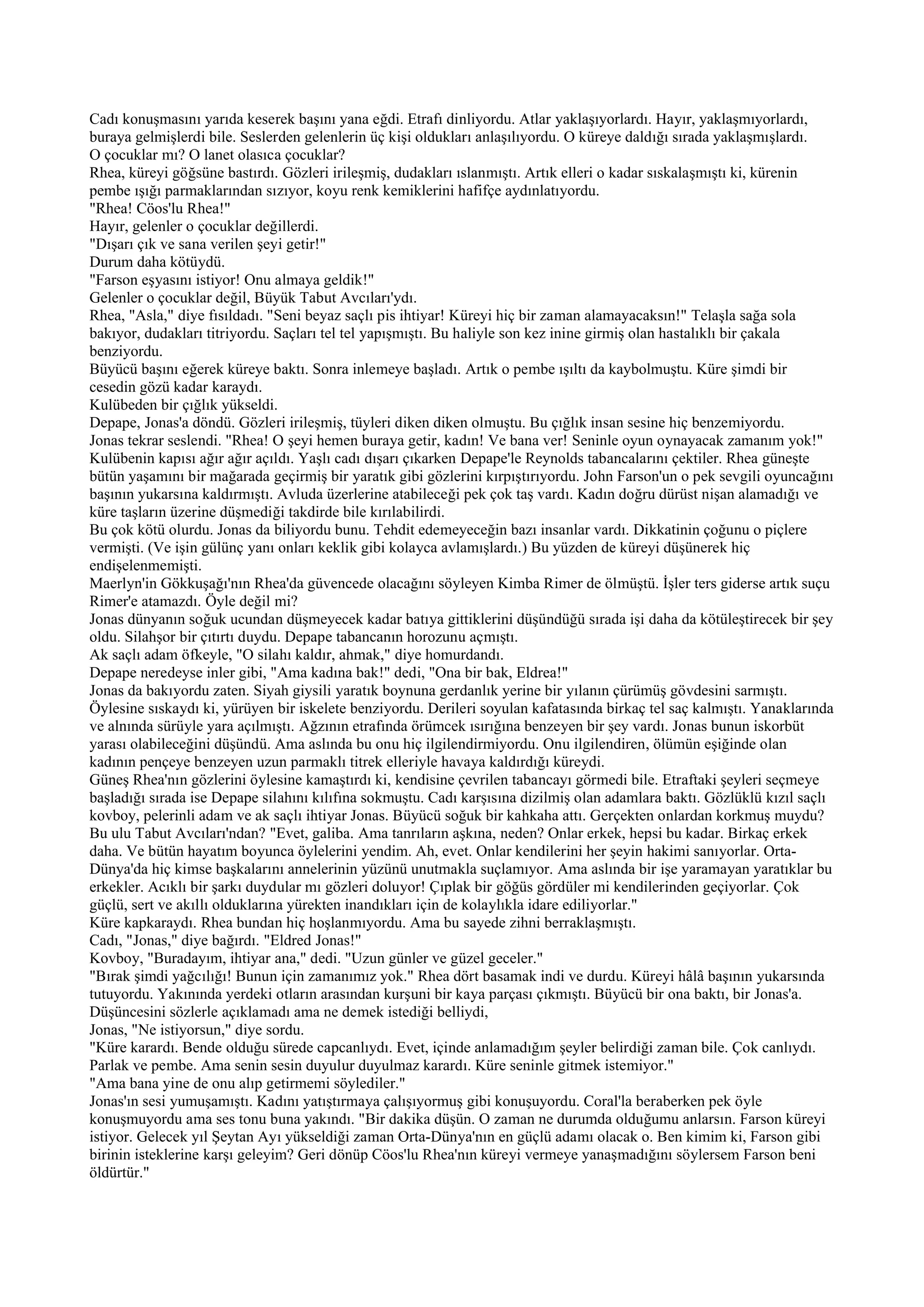 Cadı konuşmasını yarıda keserek başını yana eğdi. Etrafı dinliyordu. Atlar yaklaşıyorlardı. Hayır, yaklaşmıyorlardı,
buraya gelmişlerdi bile. Seslerden gelenlerin üç kişi oldukları anlaşılıyordu. O küreye daldığı sırada yaklaşmışlardı.
O çocuklar mı? O lanet olasıca çocuklar?
Rhea, küreyi göğsüne bastırdı. Gözleri irileşmiş, dudakları ıslanmıştı. Artık elleri o kadar sıskalaşmıştı ki, kürenin
pembe ışığı parmaklarından sızıyor, koyu renk kemiklerini hafifçe aydınlatıyordu.
"Rhea! Cöos'lu Rhea!"
Hayır, gelenler o çocuklar değillerdi.
"Dışarı çık ve sana verilen şeyi getir!"
Durum daha kötüydü.
"Farson eşyasını istiyor! Onu almaya geldik!"
Gelenler o çocuklar değil, Büyük Tabut Avcıları'ydı.
Rhea, "Asla," diye fısıldadı. "Seni beyaz saçlı pis ihtiyar! Küreyi hiç bir zaman alamayacaksın!" Telaşla sağa sola
bakıyor, dudakları titriyordu. Saçları tel tel yapışmıştı. Bu haliyle son kez inine girmiş olan hastalıklı bir çakala
benziyordu.
Büyücü başını eğerek küreye baktı. Sonra inlemeye başladı. Artık o pembe ışıltı da kaybolmuştu. Küre şimdi bir
cesedin gözü kadar karaydı.
Kulübeden bir çığlık yükseldi.
Depape, Jonas'a döndü. Gözleri irileşmiş, tüyleri diken diken olmuştu. Bu çığlık insan sesine hiç benzemiyordu.
Jonas tekrar seslendi. "Rhea! O şeyi hemen buraya getir, kadın! Ve bana ver! Seninle oyun oynayacak zamanım yok!"
Kulübenin kapısı ağır ağır açıldı. Yaşlı cadı dışarı çıkarken Depape'le Reynolds tabancalarını çektiler. Rhea güneşte
bütün yaşamını bir mağarada geçirmiş bir yaratık gibi gözlerini kırpıştırıyordu. John Farson'un o pek sevgili oyuncağını
başının yukarsına kaldırmıştı. Avluda üzerlerine atabileceği pek çok taş vardı. Kadın doğru dürüst nişan alamadığı ve
küre taşların üzerine düşmediği takdirde bile kırılabilirdi.
Bu çok kötü olurdu. Jonas da biliyordu bunu. Tehdit edemeyeceğin bazı insanlar vardı. Dikkatinin çoğunu o piçlere
vermişti. (Ve işin gülünç yanı onları keklik gibi kolayca avlamışlardı.) Bu yüzden de küreyi düşünerek hiç
endişelenmemişti.
Maerlyn'in Gökkuşağı'nın Rhea'da güvencede olacağını söyleyen Kimba Rimer de ölmüştü. İşler ters giderse artık suçu
Rimer'e atamazdı. Öyle değil mi?
Jonas dünyanın soğuk ucundan düşmeyecek kadar batıya gittiklerini düşündüğü sırada işi daha da kötüleştirecek bir şey
oldu. Silahşor bir çıtırtı duydu. Depape tabancanın horozunu açmıştı.
Ak saçlı adam öfkeyle, "O silahı kaldır, ahmak," diye homurdandı.
Depape neredeyse inler gibi, "Ama kadına bak!" dedi, "Ona bir bak, Eldrea!"
Jonas da bakıyordu zaten. Siyah giysili yaratık boynuna gerdanlık yerine bir yılanın çürümüş gövdesini sarmıştı.
Öylesine sıskaydı ki, yürüyen bir iskelete benziyordu. Derileri soyulan kafatasında birkaç tel saç kalmıştı. Yanaklarında
ve alnında sürüyle yara açılmıştı. Ağzının etrafında örümcek ısırığına benzeyen bir şey vardı. Jonas bunun iskorbüt
yarası olabileceğini düşündü. Ama aslında bu onu hiç ilgilendirmiyordu. Onu ilgilendiren, ölümün eşiğinde olan
kadının pençeye benzeyen uzun parmaklı titrek elleriyle havaya kaldırdığı küreydi.
Güneş Rhea'nın gözlerini öylesine kamaştırdı ki, kendisine çevrilen tabancayı görmedi bile. Etraftaki şeyleri seçmeye
başladığı sırada ise Depape silahını kılıfına sokmuştu. Cadı karşısına dizilmiş olan adamlara baktı. Gözlüklü kızıl saçlı
kovboy, pelerinli adam ve ak saçlı ihtiyar Jonas. Büyücü soğuk bir kahkaha attı. Gerçekten onlardan korkmuş muydu?
Bu ulu Tabut Avcıları'ndan? "Evet, galiba. Ama tanrıların aşkına, neden? Onlar erkek, hepsi bu kadar. Birkaç erkek
daha. Ve bütün hayatım boyunca öylelerini yendim. Ah, evet. Onlar kendilerini her şeyin hakimi sanıyorlar. Orta-
Dünya'da hiç kimse başkalarını annelerinin yüzünü unutmakla suçlamıyor. Ama aslında bir işe yaramayan yaratıklar bu
erkekler. Acıklı bir şarkı duydular mı gözleri doluyor! Çıplak bir göğüs gördüler mi kendilerinden geçiyorlar. Çok
güçlü, sert ve akıllı olduklarına yürekten inandıkları için de kolaylıkla idare ediliyorlar."
Küre kapkaraydı. Rhea bundan hiç hoşlanmıyordu. Ama bu sayede zihni berraklaşmıştı.
Cadı, "Jonas," diye bağırdı. "Eldred Jonas!"
Kovboy, "Buradayım, ihtiyar ana," dedi. "Uzun günler ve güzel geceler."
"Bırak şimdi yağcılığı! Bunun için zamanımız yok." Rhea dört basamak indi ve durdu. Küreyi hâlâ başının yukarsında
tutuyordu. Yakınında yerdeki otların arasından kurşuni bir kaya parçası çıkmıştı. Büyücü bir ona baktı, bir Jonas'a.
Düşüncesini sözlerle açıklamadı ama ne demek istediği belliydi,
Jonas, "Ne istiyorsun," diye sordu.
"Küre karardı. Bende olduğu sürede capcanlıydı. Evet, içinde anlamadığım şeyler belirdiği zaman bile. Çok canlıydı.
Parlak ve pembe. Ama senin sesin duyulur duyulmaz karardı. Küre seninle gitmek istemiyor."
"Ama bana yine de onu alıp getirmemi söylediler."
Jonas'ın sesi yumuşamıştı. Kadını yatıştırmaya çalışıyormuş gibi konuşuyordu. Coral'la beraberken pek öyle
konuşmuyordu ama ses tonu buna yakındı. "Bir dakika düşün. O zaman ne durumda olduğumu anlarsın. Farson küreyi
istiyor. Gelecek yıl Şeytan Ayı yükseldiği zaman Orta-Dünya'nın en güçlü adamı olacak o. Ben kimim ki, Farson gibi
birinin isteklerine karşı geleyim? Geri dönüp Cöos'lu Rhea'nın küreyi vermeye yanaşmadığını söylersem Farson beni
öldürtür."
 
