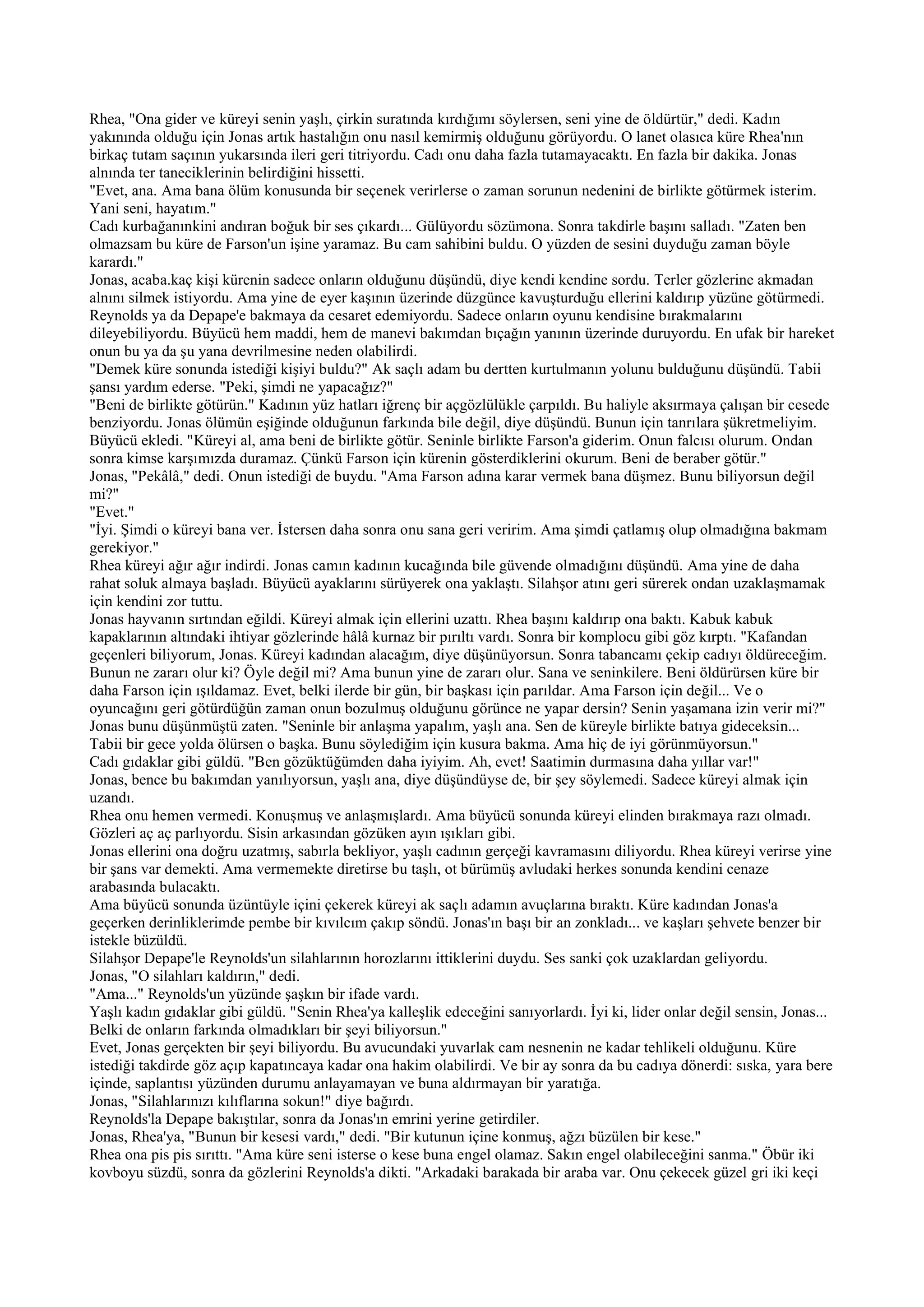 Rhea, "Ona gider ve küreyi senin yaşlı, çirkin suratında kırdığımı söylersen, seni yine de öldürtür," dedi. Kadın
yakınında olduğu için Jonas artık hastalığın onu nasıl kemirmiş olduğunu görüyordu. O lanet olasıca küre Rhea'nın
birkaç tutam saçının yukarsında ileri geri titriyordu. Cadı onu daha fazla tutamayacaktı. En fazla bir dakika. Jonas
alnında ter taneciklerinin belirdiğini hissetti.
"Evet, ana. Ama bana ölüm konusunda bir seçenek verirlerse o zaman sorunun nedenini de birlikte götürmek isterim.
Yani seni, hayatım."
Cadı kurbağanınkini andıran boğuk bir ses çıkardı... Gülüyordu sözümona. Sonra takdirle başını salladı. "Zaten ben
olmazsam bu küre de Farson'un işine yaramaz. Bu cam sahibini buldu. O yüzden de sesini duyduğu zaman böyle
karardı."
Jonas, acaba.kaç kişi kürenin sadece onların olduğunu düşündü, diye kendi kendine sordu. Terler gözlerine akmadan
alnını silmek istiyordu. Ama yine de eyer kaşının üzerinde düzgünce kavuşturduğu ellerini kaldırıp yüzüne götürmedi.
Reynolds ya da Depape'e bakmaya da cesaret edemiyordu. Sadece onların oyunu kendisine bırakmalarını
dileyebiliyordu. Büyücü hem maddi, hem de manevi bakımdan bıçağın yanının üzerinde duruyordu. En ufak bir hareket
onun bu ya da şu yana devrilmesine neden olabilirdi.
"Demek küre sonunda istediği kişiyi buldu?" Ak saçlı adam bu dertten kurtulmanın yolunu bulduğunu düşündü. Tabii
şansı yardım ederse. "Peki, şimdi ne yapacağız?"
"Beni de birlikte götürün." Kadının yüz hatları iğrenç bir açgözlülükle çarpıldı. Bu haliyle aksırmaya çalışan bir cesede
benziyordu. Jonas ölümün eşiğinde olduğunun farkında bile değil, diye düşündü. Bunun için tanrılara şükretmeliyim.
Büyücü ekledi. "Küreyi al, ama beni de birlikte götür. Seninle birlikte Farson'a giderim. Onun falcısı olurum. Ondan
sonra kimse karşımızda duramaz. Çünkü Farson için kürenin gösterdiklerini okurum. Beni de beraber götür."
Jonas, "Pekâlâ," dedi. Onun istediği de buydu. "Ama Farson adına karar vermek bana düşmez. Bunu biliyorsun değil
mi?"
"Evet."
"İyi. Şimdi o küreyi bana ver. İstersen daha sonra onu sana geri veririm. Ama şimdi çatlamış olup olmadığına bakmam
gerekiyor."
Rhea küreyi ağır ağır indirdi. Jonas camın kadının kucağında bile güvende olmadığını düşündü. Ama yine de daha
rahat soluk almaya başladı. Büyücü ayaklarını sürüyerek ona yaklaştı. Silahşor atını geri sürerek ondan uzaklaşmamak
için kendini zor tuttu.
Jonas hayvanın sırtından eğildi. Küreyi almak için ellerini uzattı. Rhea başını kaldırıp ona baktı. Kabuk kabuk
kapaklarının altındaki ihtiyar gözlerinde hâlâ kurnaz bir pırıltı vardı. Sonra bir komplocu gibi göz kırptı. "Kafandan
geçenleri biliyorum, Jonas. Küreyi kadından alacağım, diye düşünüyorsun. Sonra tabancamı çekip cadıyı öldüreceğim.
Bunun ne zararı olur ki? Öyle değil mi? Ama bunun yine de zararı olur. Sana ve seninkilere. Beni öldürürsen küre bir
daha Farson için ışıldamaz. Evet, belki ilerde bir gün, bir başkası için parıldar. Ama Farson için değil... Ve o
oyuncağını geri götürdüğün zaman onun bozulmuş olduğunu görünce ne yapar dersin? Senin yaşamana izin verir mi?"
Jonas bunu düşünmüştü zaten. "Seninle bir anlaşma yapalım, yaşlı ana. Sen de küreyle birlikte batıya gideceksin...
Tabii bir gece yolda ölürsen o başka. Bunu söylediğim için kusura bakma. Ama hiç de iyi görünmüyorsun."
Cadı gıdaklar gibi güldü. "Ben gözüktüğümden daha iyiyim. Ah, evet! Saatimin durmasına daha yıllar var!"
Jonas, bence bu bakımdan yanılıyorsun, yaşlı ana, diye düşündüyse de, bir şey söylemedi. Sadece küreyi almak için
uzandı.
Rhea onu hemen vermedi. Konuşmuş ve anlaşmışlardı. Ama büyücü sonunda küreyi elinden bırakmaya razı olmadı.
Gözleri aç aç parlıyordu. Sisin arkasından gözüken ayın ışıkları gibi.
Jonas ellerini ona doğru uzatmış, sabırla bekliyor, yaşlı cadının gerçeği kavramasını diliyordu. Rhea küreyi verirse yine
bir şans var demekti. Ama vermemekte diretirse bu taşlı, ot bürümüş avludaki herkes sonunda kendini cenaze
arabasında bulacaktı.
Ama büyücü sonunda üzüntüyle içini çekerek küreyi ak saçlı adamın avuçlarına bıraktı. Küre kadından Jonas'a
geçerken derinliklerimde pembe bir kıvılcım çakıp söndü. Jonas'ın başı bir an zonkladı... ve kaşları şehvete benzer bir
istekle büzüldü.
Silahşor Depape'le Reynolds'un silahlarının horozlarını ittiklerini duydu. Ses sanki çok uzaklardan geliyordu.
Jonas, "O silahları kaldırın," dedi.
"Ama..." Reynolds'un yüzünde şaşkın bir ifade vardı.
Yaşlı kadın gıdaklar gibi güldü. "Senin Rhea'ya kalleşlik edeceğini sanıyorlardı. İyi ki, lider onlar değil sensin, Jonas...
Belki de onların farkında olmadıkları bir şeyi biliyorsun."
Evet, Jonas gerçekten bir şeyi biliyordu. Bu avucundaki yuvarlak cam nesnenin ne kadar tehlikeli olduğunu. Küre
istediği takdirde göz açıp kapatıncaya kadar ona hakim olabilirdi. Ve bir ay sonra da bu cadıya dönerdi: sıska, yara bere
içinde, saplantısı yüzünden durumu anlayamayan ve buna aldırmayan bir yaratığa.
Jonas, "Silahlarınızı kılıflarına sokun!" diye bağırdı.
Reynolds'la Depape bakıştılar, sonra da Jonas'ın emrini yerine getirdiler.
Jonas, Rhea'ya, "Bunun bir kesesi vardı," dedi. "Bir kutunun içine konmuş, ağzı büzülen bir kese."
Rhea ona pis pis sırıttı. "Ama küre seni isterse o kese buna engel olamaz. Sakın engel olabileceğini sanma." Öbür iki
kovboyu süzdü, sonra da gözlerini Reynolds'a dikti. "Arkadaki barakada bir araba var. Onu çekecek güzel gri iki keçi
 