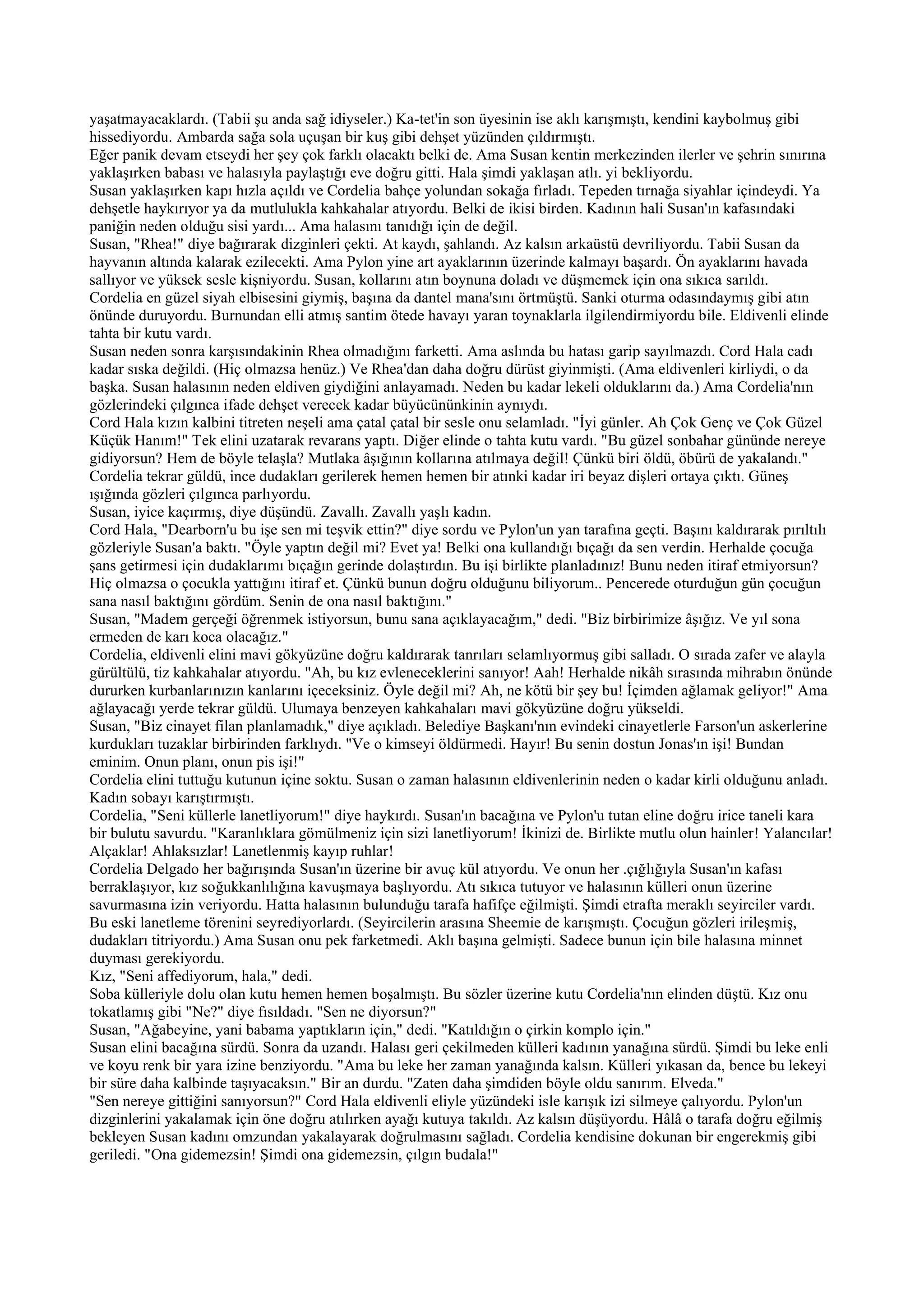 yaşatmayacaklardı. (Tabii şu anda sağ idiyseler.) Ka-tet'in son üyesinin ise aklı karışmıştı, kendini kaybolmuş gibi
hissediyordu. Ambarda sağa sola uçuşan bir kuş gibi dehşet yüzünden çıldırmıştı.
Eğer panik devam etseydi her şey çok farklı olacaktı belki de. Ama Susan kentin merkezinden ilerler ve şehrin sınırına
yaklaşırken babası ve halasıyla paylaştığı eve doğru gitti. Hala şimdi yaklaşan atlı. yi bekliyordu.
Susan yaklaşırken kapı hızla açıldı ve Cordelia bahçe yolundan sokağa fırladı. Tepeden tırnağa siyahlar içindeydi. Ya
dehşetle haykırıyor ya da mutlulukla kahkahalar atıyordu. Belki de ikisi birden. Kadının hali Susan'ın kafasındaki
paniğin neden olduğu sisi yardı... Ama halasını tanıdığı için de değil.
Susan, "Rhea!" diye bağırarak dizginleri çekti. At kaydı, şahlandı. Az kalsın arkaüstü devriliyordu. Tabii Susan da
hayvanın altında kalarak ezilecekti. Ama Pylon yine art ayaklarının üzerinde kalmayı başardı. Ön ayaklarını havada
sallıyor ve yüksek sesle kişniyordu. Susan, kollarını atın boynuna doladı ve düşmemek için ona sıkıca sarıldı.
Cordelia en güzel siyah elbisesini giymiş, başına da dantel mana'sını örtmüştü. Sanki oturma odasındaymış gibi atın
önünde duruyordu. Burnundan elli atmış santim ötede havayı yaran toynaklarla ilgilendirmiyordu bile. Eldivenli elinde
tahta bir kutu vardı.
Susan neden sonra karşısındakinin Rhea olmadığını farketti. Ama aslında bu hatası garip sayılmazdı. Cord Hala cadı
kadar sıska değildi. (Hiç olmazsa henüz.) Ve Rhea'dan daha doğru dürüst giyinmişti. (Ama eldivenleri kirliydi, o da
başka. Susan halasının neden eldiven giydiğini anlayamadı. Neden bu kadar lekeli olduklarını da.) Ama Cordelia'nın
gözlerindeki çılgınca ifade dehşet verecek kadar büyücününkinin aynıydı.
Cord Hala kızın kalbini titreten neşeli ama çatal çatal bir sesle onu selamladı. "İyi günler. Ah Çok Genç ve Çok Güzel
Küçük Hanım!" Tek elini uzatarak revarans yaptı. Diğer elinde o tahta kutu vardı. "Bu güzel sonbahar gününde nereye
gidiyorsun? Hem de böyle telaşla? Mutlaka âşığının kollarına atılmaya değil! Çünkü biri öldü, öbürü de yakalandı."
Cordelia tekrar güldü, ince dudakları gerilerek hemen hemen bir atınki kadar iri beyaz dişleri ortaya çıktı. Güneş
ışığında gözleri çılgınca parlıyordu.
Susan, iyice kaçırmış, diye düşündü. Zavallı. Zavallı yaşlı kadın.
Cord Hala, "Dearborn'u bu işe sen mi teşvik ettin?" diye sordu ve Pylon'un yan tarafına geçti. Başını kaldırarak pırıltılı
gözleriyle Susan'a baktı. "Öyle yaptın değil mi? Evet ya! Belki ona kullandığı bıçağı da sen verdin. Herhalde çocuğa
şans getirmesi için dudaklarımı bıçağın gerinde dolaştırdın. Bu işi birlikte planladınız! Bunu neden itiraf etmiyorsun?
Hiç olmazsa o çocukla yattığını itiraf et. Çünkü bunun doğru olduğunu biliyorum.. Pencerede oturduğun gün çocuğun
sana nasıl baktığını gördüm. Senin de ona nasıl baktığını."
Susan, "Madem gerçeği öğrenmek istiyorsun, bunu sana açıklayacağım," dedi. "Biz birbirimize âşığız. Ve yıl sona
ermeden de karı koca olacağız."
Cordelia, eldivenli elini mavi gökyüzüne doğru kaldırarak tanrıları selamlıyormuş gibi salladı. O sırada zafer ve alayla
gürültülü, tiz kahkahalar atıyordu. "Ah, bu kız evleneceklerini sanıyor! Aah! Herhalde nikâh sırasında mihrabın önünde
dururken kurbanlarınızın kanlarını içeceksiniz. Öyle değil mi? Ah, ne kötü bir şey bu! İçimden ağlamak geliyor!" Ama
ağlayacağı yerde tekrar güldü. Ulumaya benzeyen kahkahaları mavi gökyüzüne doğru yükseldi.
Susan, "Biz cinayet filan planlamadık," diye açıkladı. Belediye Başkanı'nın evindeki cinayetlerle Farson'un askerlerine
kurdukları tuzaklar birbirinden farklıydı. "Ve o kimseyi öldürmedi. Hayır! Bu senin dostun Jonas'ın işi! Bundan
eminim. Onun planı, onun pis işi!"
Cordelia elini tuttuğu kutunun içine soktu. Susan o zaman halasının eldivenlerinin neden o kadar kirli olduğunu anladı.
Kadın sobayı karıştırmıştı.
Cordelia, "Seni küllerle lanetliyorum!" diye haykırdı. Susan'ın bacağına ve Pylon'u tutan eline doğru irice taneli kara
bir bulutu savurdu. "Karanlıklara gömülmeniz için sizi lanetliyorum! İkinizi de. Birlikte mutlu olun hainler! Yalancılar!
Alçaklar! Ahlaksızlar! Lanetlenmiş kayıp ruhlar!
Cordelia Delgado her bağırışında Susan'ın üzerine bir avuç kül atıyordu. Ve onun her .çığlığıyla Susan'ın kafası
berraklaşıyor, kız soğukkanlılığına kavuşmaya başlıyordu. Atı sıkıca tutuyor ve halasının külleri onun üzerine
savurmasına izin veriyordu. Hatta halasının bulunduğu tarafa hafifçe eğilmişti. Şimdi etrafta meraklı seyirciler vardı.
Bu eski lanetleme törenini seyrediyorlardı. (Seyircilerin arasına Sheemie de karışmıştı. Çocuğun gözleri irileşmiş,
dudakları titriyordu.) Ama Susan onu pek farketmedi. Aklı başına gelmişti. Sadece bunun için bile halasına minnet
duyması gerekiyordu.
Kız, "Seni affediyorum, hala," dedi.
Soba külleriyle dolu olan kutu hemen hemen boşalmıştı. Bu sözler üzerine kutu Cordelia'nın elinden düştü. Kız onu
tokatlamış gibi "Ne?" diye fısıldadı. "Sen ne diyorsun?"
Susan, "Ağabeyine, yani babama yaptıkların için," dedi. "Katıldığın o çirkin komplo için."
Susan elini bacağına sürdü. Sonra da uzandı. Halası geri çekilmeden külleri kadının yanağına sürdü. Şimdi bu leke enli
ve koyu renk bir yara izine benziyordu. "Ama bu leke her zaman yanağında kalsın. Külleri yıkasan da, bence bu lekeyi
bir süre daha kalbinde taşıyacaksın." Bir an durdu. "Zaten daha şimdiden böyle oldu sanırım. Elveda."
"Sen nereye gittiğini sanıyorsun?" Cord Hala eldivenli eliyle yüzündeki isle karışık izi silmeye çalıyordu. Pylon'un
dizginlerini yakalamak için öne doğru atılırken ayağı kutuya takıldı. Az kalsın düşüyordu. Hâlâ o tarafa doğru eğilmiş
bekleyen Susan kadını omzundan yakalayarak doğrulmasını sağladı. Cordelia kendisine dokunan bir engerekmiş gibi
geriledi. "Ona gidemezsin! Şimdi ona gidemezsin, çılgın budala!"
 