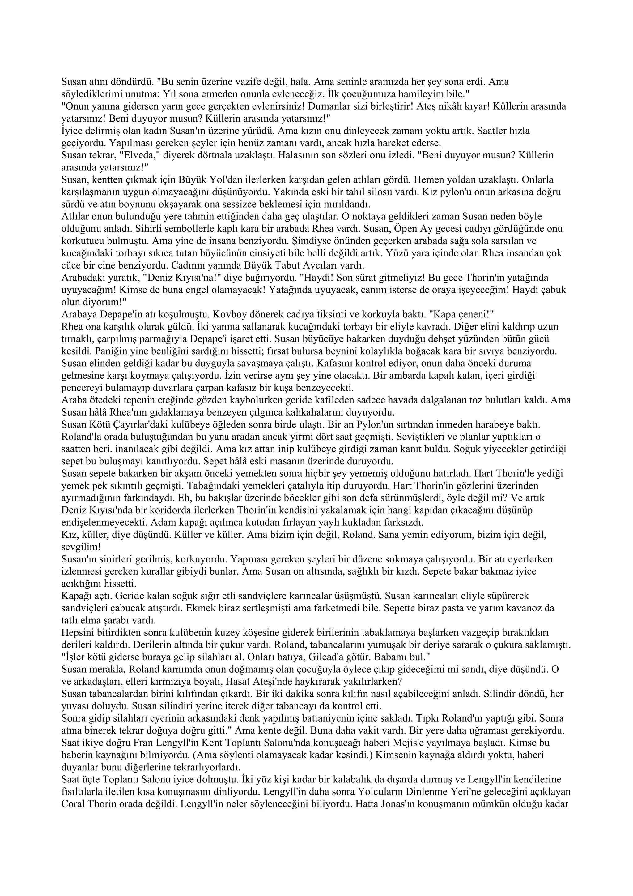 Susan atını döndürdü. "Bu senin üzerine vazife değil, hala. Ama seninle aramızda her şey sona erdi. Ama
söylediklerimi unutma: Yıl sona ermeden onunla evleneceğiz. İlk çocuğumuza hamileyim bile."
"Onun yanına gidersen yarın gece gerçekten evlenirsiniz! Dumanlar sizi birleştirir! Ateş nikâh kıyar! Küllerin arasında
yatarsınız! Beni duyuyor musun? Küllerin arasında yatarsınız!"
İyice delirmiş olan kadın Susan'ın üzerine yürüdü. Ama kızın onu dinleyecek zamanı yoktu artık. Saatler hızla
geçiyordu. Yapılması gereken şeyler için henüz zamanı vardı, ancak hızla hareket ederse.
Susan tekrar, "Elveda," diyerek dörtnala uzaklaştı. Halasının son sözleri onu izledi. "Beni duyuyor musun? Küllerin
arasında yatarsınız!"
Susan, kentten çıkmak için Büyük Yol'dan ilerlerken karşıdan gelen atlıları gördü. Hemen yoldan uzaklaştı. Onlarla
karşılaşmanın uygun olmayacağını düşünüyordu. Yakında eski bir tahıl silosu vardı. Kız pylon'u onun arkasına doğru
sürdü ve atın boynunu okşayarak ona sessizce beklemesi için mırıldandı.
Atlılar onun bulunduğu yere tahmin ettiğinden daha geç ulaştılar. O noktaya geldikleri zaman Susan neden böyle
olduğunu anladı. Sihirli sembollerle kaplı kara bir arabada Rhea vardı. Susan, Öpen Ay gecesi cadıyı gördüğünde onu
korkutucu bulmuştu. Ama yine de insana benziyordu. Şimdiyse önünden geçerken arabada sağa sola sarsılan ve
kucağındaki torbayı sıkıca tutan büyücünün cinsiyeti bile belli değildi artık. Yüzü yara içinde olan Rhea insandan çok
cüce bir cine benziyordu. Cadının yanında Büyük Tabut Avcıları vardı.
Arabadaki yaratık, "Deniz Kıyısı'na!" diye bağırıyordu. "Haydi! Son sürat gitmeliyiz! Bu gece Thorin'in yatağında
uyuyacağım! Kimse de buna engel olamayacak! Yatağında uyuyacak, canım isterse de oraya işeyeceğim! Haydi çabuk
olun diyorum!"
Arabaya Depape'in atı koşulmuştu. Kovboy dönerek cadıya tiksinti ve korkuyla baktı. "Kapa çeneni!"
Rhea ona karşılık olarak güldü. İki yanına sallanarak kucağındaki torbayı bir eliyle kavradı. Diğer elini kaldırıp uzun
tırnaklı, çarpılmış parmağıyla Depape'i işaret etti. Susan büyücüye bakarken duyduğu dehşet yüzünden bütün gücü
kesildi. Paniğin yine benliğini sardığını hissetti; fırsat bulursa beynini kolaylıkla boğacak kara bir sıvıya benziyordu.
Susan elinden geldiği kadar bu duyguyla savaşmaya çalıştı. Kafasını kontrol ediyor, onun daha önceki duruma
gelmesine karşı koymaya çalışıyordu. İzin verirse aynı şey yine olacaktı. Bir ambarda kapalı kalan, içeri girdiği
pencereyi bulamayıp duvarlara çarpan kafasız bir kuşa benzeyecekti.
Araba ötedeki tepenin eteğinde gözden kaybolurken geride kafileden sadece havada dalgalanan toz bulutları kaldı. Ama
Susan hâlâ Rhea'nın gıdaklamaya benzeyen çılgınca kahkahalarını duyuyordu.
Susan Kötü Çayırlar'daki kulübeye öğleden sonra birde ulaştı. Bir an Pylon'un sırtından inmeden harabeye baktı.
Roland'la orada buluştuğundan bu yana aradan ancak yirmi dört saat geçmişti. Seviştikleri ve planlar yaptıkları o
saatten beri. inanılacak gibi değildi. Ama kız attan inip kulübeye girdiği zaman kanıt buldu. Soğuk yiyecekler getirdiği
sepet bu buluşmayı kanıtlıyordu. Sepet hâlâ eski masanın üzerinde duruyordu.
Susan sepete bakarken bir akşam önceki yemekten sonra hiçbir şey yememiş olduğunu hatırladı. Hart Thorin'le yediği
yemek pek sıkıntılı geçmişti. Tabağındaki yemekleri çatalıyla itip duruyordu. Hart Thorin'in gözlerini üzerinden
ayırmadığının farkındaydı. Eh, bu bakışlar üzerinde böcekler gibi son defa sürünmüşlerdi, öyle değil mi? Ve artık
Deniz Kıyısı'nda bir koridorda ilerlerken Thorin'in kendisini yakalamak için hangi kapıdan çıkacağını düşünüp
endişelenmeyecekti. Adam kapağı açılınca kutudan fırlayan yaylı kukladan farksızdı.
Kız, küller, diye düşündü. Küller ve küller. Ama bizim için değil, Roland. Sana yemin ediyorum, bizim için değil,
sevgilim!
Susan'ın sinirleri gerilmiş, korkuyordu. Yapması gereken şeyleri bir düzene sokmaya çalışıyordu. Bir atı eyerlerken
izlenmesi gereken kurallar gibiydi bunlar. Ama Susan on altısında, sağlıklı bir kızdı. Sepete bakar bakmaz iyice
acıktığını hissetti.
Kapağı açtı. Geride kalan soğuk sığır etli sandviçlere karıncalar üşüşmüştü. Susan karıncaları eliyle süpürerek
sandviçleri çabucak atıştırdı. Ekmek biraz sertleşmişti ama farketmedi bile. Sepette biraz pasta ve yarım kavanoz da
tatlı elma şarabı vardı.
Hepsini bitirdikten sonra kulübenin kuzey köşesine giderek birilerinin tabaklamaya başlarken vazgeçip bıraktıkları
derileri kaldırdı. Derilerin altında bir çukur vardı. Roland, tabancalarını yumuşak bir deriye sararak o çukura saklamıştı.
"İşler kötü giderse buraya gelip silahları al. Onları batıya, Gilead'a götür. Babamı bul."
Susan merakla, Roland karnımda onun doğmamış olan çocuğuyla öylece çıkıp gideceğimi mi sandı, diye düşündü. O
ve arkadaşları, elleri kırmızıya boyalı, Hasat Ateşi'nde haykırarak yakılırlarken?
Susan tabancalardan birini kılıfından çıkardı. Bir iki dakika sonra kılıfın nasıl açabileceğini anladı. Silindir döndü, her
yuvası doluydu. Susan silindiri yerine iterek diğer tabancayı da kontrol etti.
Sonra gidip silahları eyerinin arkasındaki denk yapılmış battaniyenin içine sakladı. Tıpkı Roland'ın yaptığı gibi. Sonra
atına binerek tekrar doğuya doğru gitti." Ama kente değil. Buna daha vakit vardı. Bir yere daha uğraması gerekiyordu.
Saat ikiye doğru Fran Lengyll'in Kent Toplantı Salonu'nda konuşacağı haberi Mejis'e yayılmaya başladı. Kimse bu
haberin kaynağını bilmiyordu. (Ama söylenti olamayacak kadar kesindi.) Kimsenin kaynağa aldırdı yoktu, haberi
duyanlar bunu diğerlerine tekrarlıyorlardı.
Saat üçte Toplantı Salonu iyice dolmuştu. İki yüz kişi kadar bir kalabalık da dışarda durmuş ve Lengyll'in kendilerine
fısıltılarla iletilen kısa konuşmasını dinliyordu. Lengyll'in daha sonra Yolcuların Dinlenme Yeri'ne geleceğini açıklayan
Coral Thorin orada değildi. Lengyll'in neler söyleneceğini biliyordu. Hatta Jonas'ın konuşmanın mümkün olduğu kadar
 