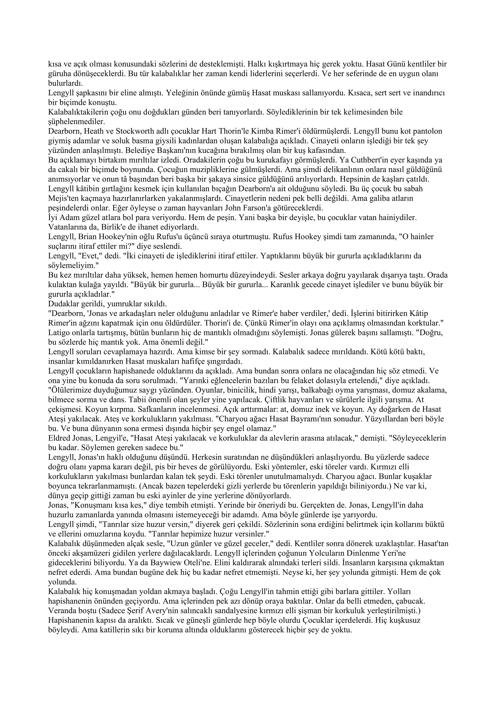 kısa ve açık olması konusundaki sözlerini de desteklemişti. Halkı kışkırtmaya hiç gerek yoktu. Hasat Günü kentliler bir
güruha dönüşeceklerdi. Bu tür kalabalıklar her zaman kendi liderlerini seçerlerdi. Ve her seferinde de en uygun olanı
bulurlardı.
Lengyll şapkasını bir eline almıştı. Yeleğinin önünde gümüş Hasat muskası sallanıyordu. Kısaca, sert sert ve inandırıcı
bir biçimde konuştu.
Kalabalıktakilerin çoğu onu doğdukları günden beri tanıyorlardı. Söylediklerinin bir tek kelimesinden bile
şüphelenmediler.
Dearborn, Heath ve Stockworth adlı çocuklar Hart Thorin'le Kimba Rimer'i öldürmüşlerdi. Lengyll bunu kot pantolon
giymiş adamlar ve soluk basma giysili kadınlardan oluşan kalabalığa açıkladı. Cinayeti onların işlediği bir tek şey
yüzünden anlaşılmıştı. Belediye Başkanı'nın kucağına bırakılmış olan bir kuş kafasından.
Bu açıklamayı birtakım mırıltılar izledi. Oradakilerin çoğu bu kurukafayı görmüşlerdi. Ya Cuthbert'in eyer kaşında ya
da cakalı bir biçimde boynunda. Çocuğun muzipliklerine gülmüşlerdi. Ama şimdi delikanlının onlara nasıl güldüğünü
anımsıyorlar ve onun tâ başından beri başka bir şakaya sinsice güldüğünü arılıyorlardı. Hepsinin de kaşları çatıldı.
Lengyll kâtibin gırtlağını kesmek için kullanılan bıçağın Dearborn'a ait olduğunu söyledi. Bu üç çocuk bu sabah
Mejis'ten kaçmaya hazırlanırlarken yakalanmışlardı. Cinayetlerin nedeni pek belli değildi. Ama galiba atların
peşindelerdi onlar. Eğer öyleyse o zaman hayvanları John Farson'a götüreceklerdi.
İyi Adam güzel atlara bol para veriyordu. Hem de peşin. Yani başka bir deyişle, bu çocuklar vatan hainiydiler.
Vatanlarına da, Birlik'e de ihanet ediyorlardı.
Lengyll, Brian Hookey'nin oğlu Rufus'u üçüncü sıraya oturtmuştu. Rufus Hookey şimdi tam zamanında, "O hainler
suçlarını itiraf ettiler mi?" diye seslendi.
Lengyll, "Evet," dedi. "İki cinayeti de işlediklerini itiraf ettiler. Yaptıklarını büyük bir gururla açıkladıklarını da
söylemeliyim."
Bu kez mırıltılar daha yüksek, hemen hemen homurtu düzeyindeydi. Sesler arkaya doğru yayılarak dışarıya taştı. Orada
kulaktan kulağa yayıldı. "Büyük bir gururla... Büyük bir gururla... Karanlık gecede cinayet işlediler ve bunu büyük bir
gururla açıkladılar."
Dudaklar gerildi, yumruklar sıkıldı.
"Dearborn, 'Jonas ve arkadaşları neler olduğunu anladılar ve Rimer'e haber verdiler,' dedi. İşlerini bitirirken Kâtip
Rimer'in ağzını kapatmak için onu öldürdüler. Thorin'i de. Çünkü Rimer'in olayı ona açıklamış olmasından korktular."
Latigo onlarla tartışmış, bütün bunların hiç de mantıklı olmadığını söylemişti. Jonas gülerek başını sallamıştı. "Doğru,
bu sözlerde hiç mantık yok. Ama önemli değil."
Lengyll soruları cevaplamaya hazırdı. Ama kimse bir şey sormadı. Kalabalık sadece mırıldandı. Kötü kötü baktı,
insanlar kımıldanırken Hasat muskaları hafifçe şıngırdadı.
Lengyll çocukların hapishanede olduklarını da açıkladı. Ama bundan sonra onlara ne olacağından hiç söz etmedi. Ve
ona yine bu konuda da soru sorulmadı. "Yarınki eğlencelerin bazıları bu felaket dolasıyla ertelendi," diye açıkladı.
"Ölülerimize duyduğumuz saygı yüzünden. Oyunlar, binicilik, hindi yarışı, balkabağı oyma yarışması, domuz akalama,
bilmece sorma ve dans. Tabii önemli olan şeyler yine yapılacak. Çiftlik hayvanları ve sürülerle ilgili yarışma. At
çekişmesi. Koyun kırpma. Safkanların incelenmesi. Açık arttırmalar: at, domuz inek ve koyun. Ay doğarken de Hasat
Ateşi yakılacak. Ateş ve korkulukların yakılması. "Charyou ağacı Hasat Bayramı'nın sonudur. Yüzyıllardan beri böyle
bu. Ve buna dünyanın sona ermesi dışında hiçbir şey engel olamaz."
Eldred Jonas, Lengyil'e, "Hasat Ateşi yakılacak ve korkuluklar da alevlerin arasına atılacak," demişti. "Söyleyeceklerin
bu kadar. Söylemen gereken sadece bu."
Lengyll, Jonas'ın haklı olduğunu düşündü. Herkesin suratından ne düşündükleri anlaşılıyordu. Bu yüzlerde sadece
doğru olanı yapma kararı değil, pis bir heves de görülüyordu. Eski yöntemler, eski töreler vardı. Kırmızı elli
korkulukların yakılması bunlardan kalan tek şeydi. Eski törenler unutulmamalıydı. Charyou ağacı. Bunlar kuşaklar
boyunca tekrarlanmamıştı. (Ancak bazen tepelerdeki gizli yerlerde bu törenlerin yapıldığı biliniyordu.) Ne var ki,
dünya geçip gittiği zaman bu eski ayinler de yine yerlerine dönüyorlardı.
Jonas, "Konuşmanı kısa kes," diye tembih etmişti. Yerinde bir öneriydi bu. Gerçekten de. Jonas, Lengyll'in daha
huzurlu zamanlarda yanında olmasını istemeyeceği bir adamdı. Ama böyle günlerde işe yarıyordu.
Lengyll şimdi, "Tanrılar size huzur versin," diyerek geri çekildi. Sözlerinin sona erdiğini belirtmek için kollarını büktü
ve ellerini omuzlarına koydu. "Tanrılar hepimize huzur versinler."
Kalabalık düşünmeden alçak sesle, "Uzun günler ve güzel geceler," dedi. Kentliler sonra dönerek uzaklaştılar. Hasat'tan
önceki akşamüzeri gidilen yerlere dağılacaklardı. Lengyll içlerinden çoğunun Yolcuların Dinlenme Yeri'ne
gideceklerini biliyordu. Ya da Baywiew Oteli'ne. Elini kaldırarak alnındaki terleri sildi. İnsanların karşısına çıkmaktan
nefret ederdi. Ama bundan bugüne dek hiç bu kadar nefret etmemişti. Neyse ki, her şey yolunda gitmişti. Hem de çok
yolunda.
Kalabalık hiç konuşmadan yoldan akmaya başladı. Çoğu Lengyll'in tahmin ettiği gibi barlara gittiler. Yolları
hapishanenin önünden geçiyordu. Ama içlerinden pek azı dönüp oraya baktılar. Onlar da belli etmeden, çabucak.
Veranda boştu (Sadece Şerif Avery'nin salıncaklı sandalyesine kırmızı elli şişman bir korkuluk yerleştirilmişti.)
Hapishanenin kapısı da aralıktı. Sıcak ve güneşli günlerde hep böyle olurdu Çocuklar içerdelerdi. Hiç kuşkusuz
böyleydi. Ama katillerin sıkı bir koruma altında olduklarını gösterecek hiçbir şey de yoktu.
 