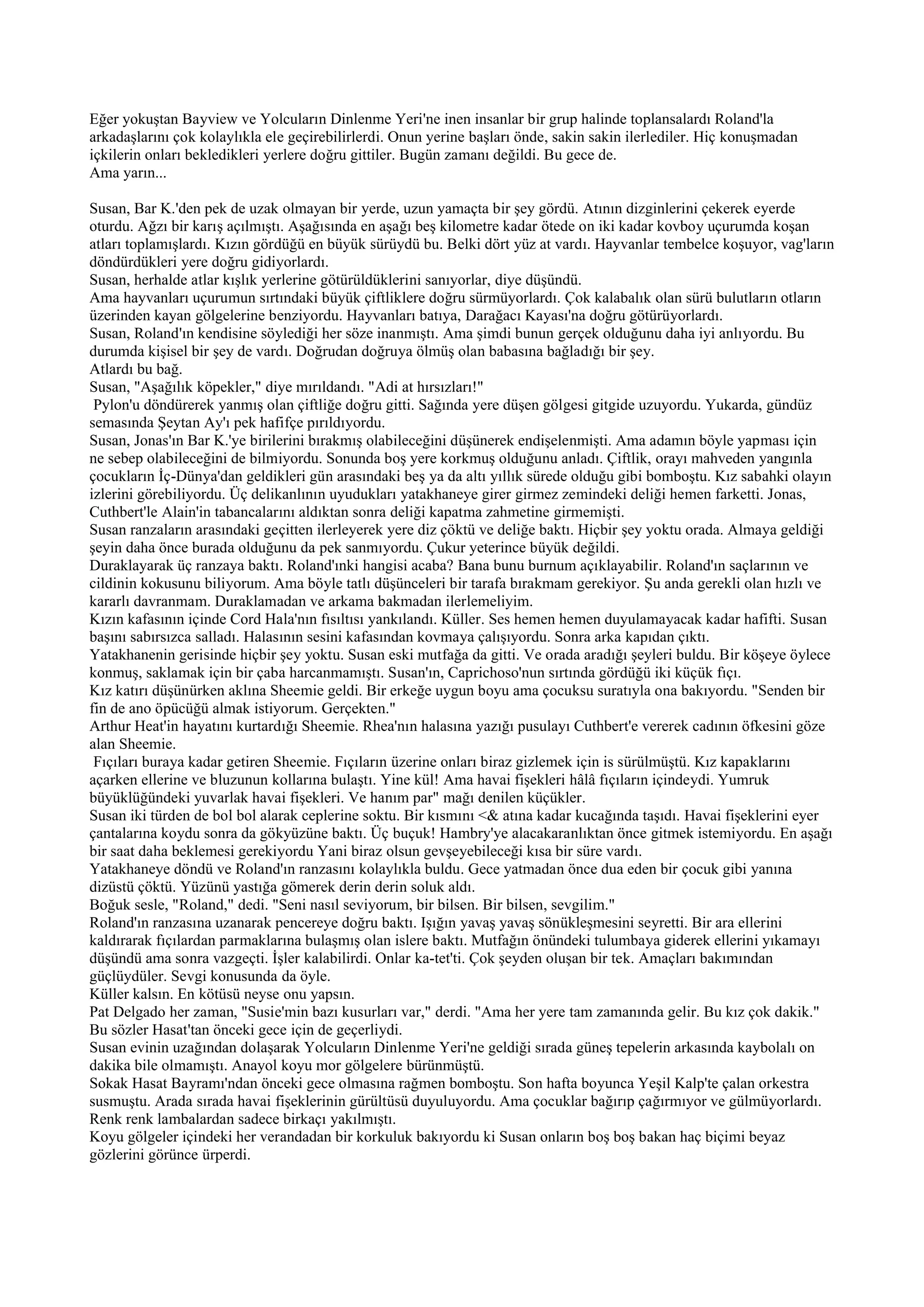 Eğer yokuştan Bayview ve Yolcuların Dinlenme Yeri'ne inen insanlar bir grup halinde toplansalardı Roland'la
arkadaşlarını çok kolaylıkla ele geçirebilirlerdi. Onun yerine başları önde, sakin sakin ilerlediler. Hiç konuşmadan
içkilerin onları bekledikleri yerlere doğru gittiler. Bugün zamanı değildi. Bu gece de.
Ama yarın...

Susan, Bar K.'den pek de uzak olmayan bir yerde, uzun yamaçta bir şey gördü. Atının dizginlerini çekerek eyerde
oturdu. Ağzı bir karış açılmıştı. Aşağısında en aşağı beş kilometre kadar ötede on iki kadar kovboy uçurumda koşan
atları toplamışlardı. Kızın gördüğü en büyük sürüydü bu. Belki dört yüz at vardı. Hayvanlar tembelce koşuyor, vag'ların
döndürdükleri yere doğru gidiyorlardı.
Susan, herhalde atlar kışlık yerlerine götürüldüklerini sanıyorlar, diye düşündü.
Ama hayvanları uçurumun sırtındaki büyük çiftliklere doğru sürmüyorlardı. Çok kalabalık olan sürü bulutların otların
üzerinden kayan gölgelerine benziyordu. Hayvanları batıya, Darağacı Kayası'na doğru götürüyorlardı.
Susan, Roland'ın kendisine söylediği her söze inanmıştı. Ama şimdi bunun gerçek olduğunu daha iyi anlıyordu. Bu
durumda kişisel bir şey de vardı. Doğrudan doğruya ölmüş olan babasına bağladığı bir şey.
Atlardı bu bağ.
Susan, "Aşağılık köpekler," diye mırıldandı. "Adi at hırsızları!"
 Pylon'u döndürerek yanmış olan çiftliğe doğru gitti. Sağında yere düşen gölgesi gitgide uzuyordu. Yukarda, gündüz
semasında Şeytan Ay'ı pek hafifçe pırıldıyordu.
Susan, Jonas'ın Bar K.'ye birilerini bırakmış olabileceğini düşünerek endişelenmişti. Ama adamın böyle yapması için
ne sebep olabileceğini de bilmiyordu. Sonunda boş yere korkmuş olduğunu anladı. Çiftlik, orayı mahveden yangınla
çocukların İç-Dünya'dan geldikleri gün arasındaki beş ya da altı yıllık sürede olduğu gibi bomboştu. Kız sabahki olayın
izlerini görebiliyordu. Üç delikanlının uyudukları yatakhaneye girer girmez zemindeki deliği hemen farketti. Jonas,
Cuthbert'le Alain'in tabancalarını aldıktan sonra deliği kapatma zahmetine girmemişti.
Susan ranzaların arasındaki geçitten ilerleyerek yere diz çöktü ve deliğe baktı. Hiçbir şey yoktu orada. Almaya geldiği
şeyin daha önce burada olduğunu da pek sanmıyordu. Çukur yeterince büyük değildi.
Duraklayarak üç ranzaya baktı. Roland'ınki hangisi acaba? Bana bunu burnum açıklayabilir. Roland'ın saçlarının ve
cildinin kokusunu biliyorum. Ama böyle tatlı düşünceleri bir tarafa bırakmam gerekiyor. Şu anda gerekli olan hızlı ve
kararlı davranmam. Duraklamadan ve arkama bakmadan ilerlemeliyim.
Kızın kafasının içinde Cord Hala'nın fısıltısı yankılandı. Küller. Ses hemen hemen duyulamayacak kadar hafifti. Susan
başını sabırsızca salladı. Halasının sesini kafasından kovmaya çalışıyordu. Sonra arka kapıdan çıktı.
Yatakhanenin gerisinde hiçbir şey yoktu. Susan eski mutfağa da gitti. Ve orada aradığı şeyleri buldu. Bir köşeye öylece
konmuş, saklamak için bir çaba harcanmamıştı. Susan'ın, Caprichoso'nun sırtında gördüğü iki küçük fıçı.
Kız katırı düşünürken aklına Sheemie geldi. Bir erkeğe uygun boyu ama çocuksu suratıyla ona bakıyordu. "Senden bir
fin de ano öpücüğü almak istiyorum. Gerçekten."
Arthur Heat'in hayatını kurtardığı Sheemie. Rhea'nın halasına yazığı pusulayı Cuthbert'e vererek cadının öfkesini göze
alan Sheemie.
 Fıçıları buraya kadar getiren Sheemie. Fıçıların üzerine onları biraz gizlemek için is sürülmüştü. Kız kapaklarını
açarken ellerine ve bluzunun kollarına bulaştı. Yine kül! Ama havai fişekleri hâlâ fıçıların içindeydi. Yumruk
büyüklüğündeki yuvarlak havai fişekleri. Ve hanım par" mağı denilen küçükler.
Susan iki türden de bol bol alarak ceplerine soktu. Bir kısmını <& atına kadar kucağında taşıdı. Havai fişeklerini eyer
çantalarına koydu sonra da gökyüzüne baktı. Üç buçuk! Hambry'ye alacakaranlıktan önce gitmek istemiyordu. En aşağı
bir saat daha beklemesi gerekiyordu Yani biraz olsun gevşeyebileceği kısa bir süre vardı.
Yatakhaneye döndü ve Roland'ın ranzasını kolaylıkla buldu. Gece yatmadan önce dua eden bir çocuk gibi yanına
dizüstü çöktü. Yüzünü yastığa gömerek derin derin soluk aldı.
Boğuk sesle, "Roland," dedi. "Seni nasıl seviyorum, bir bilsen. Bir bilsen, sevgilim."
Roland'ın ranzasına uzanarak pencereye doğru baktı. Işığın yavaş yavaş sönükleşmesini seyretti. Bir ara ellerini
kaldırarak fıçılardan parmaklarına bulaşmış olan islere baktı. Mutfağın önündeki tulumbaya giderek ellerini yıkamayı
düşündü ama sonra vazgeçti. İşler kalabilirdi. Onlar ka-tet'ti. Çok şeyden oluşan bir tek. Amaçları bakımından
güçlüydüler. Sevgi konusunda da öyle.
Küller kalsın. En kötüsü neyse onu yapsın.
Pat Delgado her zaman, "Susie'min bazı kusurları var," derdi. "Ama her yere tam zamanında gelir. Bu kız çok dakik."
Bu sözler Hasat'tan önceki gece için de geçerliydi.
Susan evinin uzağından dolaşarak Yolcuların Dinlenme Yeri'ne geldiği sırada güneş tepelerin arkasında kaybolalı on
dakika bile olmamıştı. Anayol koyu mor gölgelere bürünmüştü.
Sokak Hasat Bayramı'ndan önceki gece olmasına rağmen bomboştu. Son hafta boyunca Yeşil Kalp'te çalan orkestra
susmuştu. Arada sırada havai fişeklerinin gürültüsü duyuluyordu. Ama çocuklar bağırıp çağırmıyor ve gülmüyorlardı.
Renk renk lambalardan sadece birkaçı yakılmıştı.
Koyu gölgeler içindeki her verandadan bir korkuluk bakıyordu ki Susan onların boş boş bakan haç biçimi beyaz
gözlerini görünce ürperdi.
 
