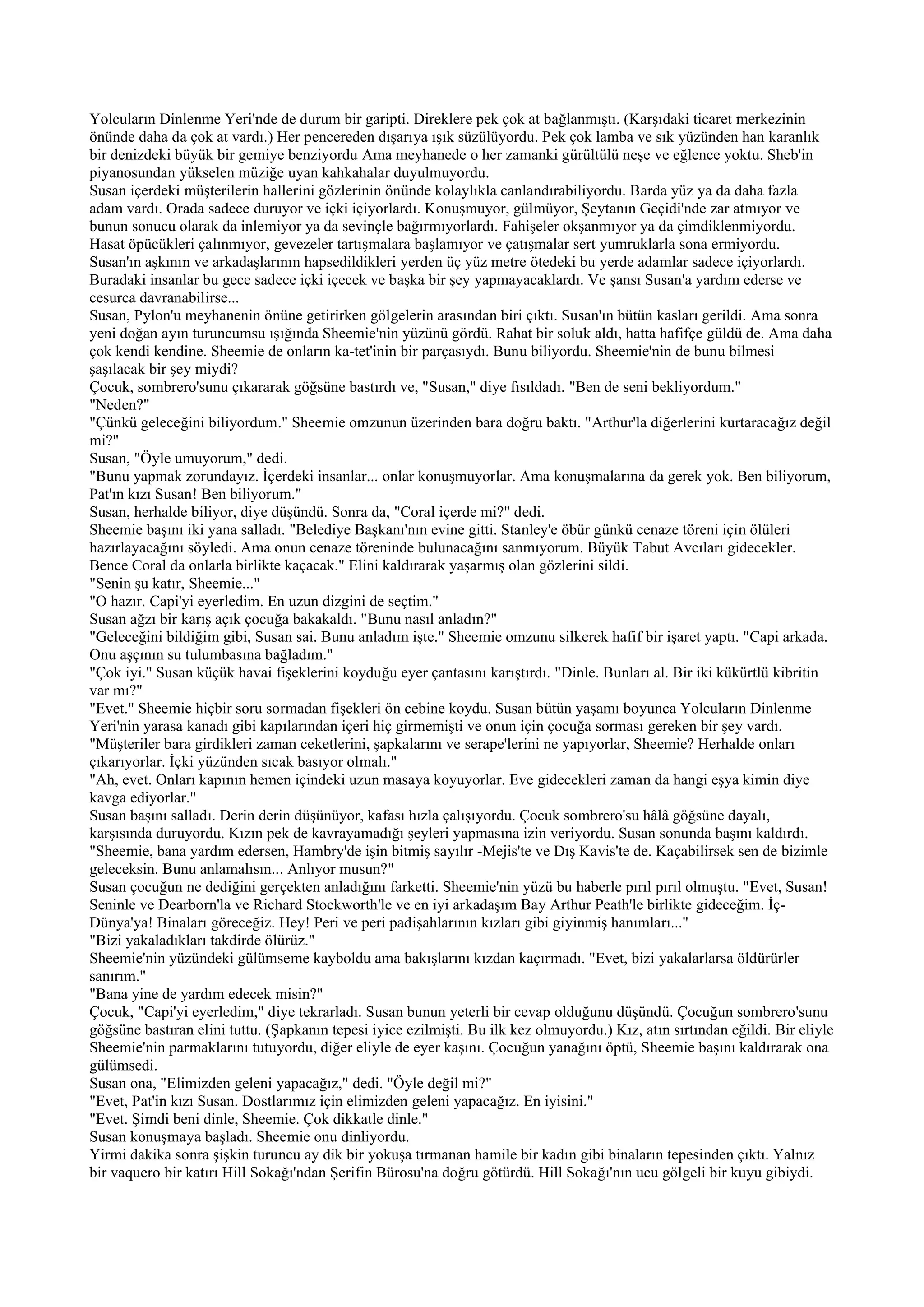Yolcuların Dinlenme Yeri'nde de durum bir garipti. Direklere pek çok at bağlanmıştı. (Karşıdaki ticaret merkezinin
önünde daha da çok at vardı.) Her pencereden dışarıya ışık süzülüyordu. Pek çok lamba ve sık yüzünden han karanlık
bir denizdeki büyük bir gemiye benziyordu Ama meyhanede o her zamanki gürültülü neşe ve eğlence yoktu. Sheb'in
piyanosundan yükselen müziğe uyan kahkahalar duyulmuyordu.
Susan içerdeki müşterilerin hallerini gözlerinin önünde kolaylıkla canlandırabiliyordu. Barda yüz ya da daha fazla
adam vardı. Orada sadece duruyor ve içki içiyorlardı. Konuşmuyor, gülmüyor, Şeytanın Geçidi'nde zar atmıyor ve
bunun sonucu olarak da inlemiyor ya da sevinçle bağırmıyorlardı. Fahişeler okşanmıyor ya da çimdiklenmiyordu.
Hasat öpücükleri çalınmıyor, gevezeler tartışmalara başlamıyor ve çatışmalar sert yumruklarla sona ermiyordu.
Susan'ın aşkının ve arkadaşlarının hapsedildikleri yerden üç yüz metre ötedeki bu yerde adamlar sadece içiyorlardı.
Buradaki insanlar bu gece sadece içki içecek ve başka bir şey yapmayacaklardı. Ve şansı Susan'a yardım ederse ve
cesurca davranabilirse...
Susan, Pylon'u meyhanenin önüne getirirken gölgelerin arasından biri çıktı. Susan'ın bütün kasları gerildi. Ama sonra
yeni doğan ayın turuncumsu ışığında Sheemie'nin yüzünü gördü. Rahat bir soluk aldı, hatta hafifçe güldü de. Ama daha
çok kendi kendine. Sheemie de onların ka-tet'inin bir parçasıydı. Bunu biliyordu. Sheemie'nin de bunu bilmesi
şaşılacak bir şey miydi?
Çocuk, sombrero'sunu çıkararak göğsüne bastırdı ve, "Susan," diye fısıldadı. "Ben de seni bekliyordum."
"Neden?"
"Çünkü geleceğini biliyordum." Sheemie omzunun üzerinden bara doğru baktı. "Arthur'la diğerlerini kurtaracağız değil
mi?"
Susan, "Öyle umuyorum," dedi.
"Bunu yapmak zorundayız. İçerdeki insanlar... onlar konuşmuyorlar. Ama konuşmalarına da gerek yok. Ben biliyorum,
Pat'ın kızı Susan! Ben biliyorum."
Susan, herhalde biliyor, diye düşündü. Sonra da, "Coral içerde mi?" dedi.
Sheemie başını iki yana salladı. "Belediye Başkanı'nın evine gitti. Stanley'e öbür günkü cenaze töreni için ölüleri
hazırlayacağını söyledi. Ama onun cenaze töreninde bulunacağını sanmıyorum. Büyük Tabut Avcıları gidecekler.
Bence Coral da onlarla birlikte kaçacak." Elini kaldırarak yaşarmış olan gözlerini sildi.
"Senin şu katır, Sheemie..."
"O hazır. Capi'yi eyerledim. En uzun dizgini de seçtim."
Susan ağzı bir karış açık çocuğa bakakaldı. "Bunu nasıl anladın?"
"Geleceğini bildiğim gibi, Susan sai. Bunu anladım işte." Sheemie omzunu silkerek hafif bir işaret yaptı. "Capi arkada.
Onu aşçının su tulumbasına bağladım."
"Çok iyi." Susan küçük havai fişeklerini koyduğu eyer çantasını karıştırdı. "Dinle. Bunları al. Bir iki kükürtlü kibritin
var mı?"
"Evet." Sheemie hiçbir soru sormadan fişekleri ön cebine koydu. Susan bütün yaşamı boyunca Yolcuların Dinlenme
Yeri'nin yarasa kanadı gibi kapılarından içeri hiç girmemişti ve onun için çocuğa sorması gereken bir şey vardı.
"Müşteriler bara girdikleri zaman ceketlerini, şapkalarını ve serape'lerini ne yapıyorlar, Sheemie? Herhalde onları
çıkarıyorlar. İçki yüzünden sıcak basıyor olmalı."
"Ah, evet. Onları kapının hemen içindeki uzun masaya koyuyorlar. Eve gidecekleri zaman da hangi eşya kimin diye
kavga ediyorlar."
Susan başını salladı. Derin derin düşünüyor, kafası hızla çalışıyordu. Çocuk sombrero'su hâlâ göğsüne dayalı,
karşısında duruyordu. Kızın pek de kavrayamadığı şeyleri yapmasına izin veriyordu. Susan sonunda başını kaldırdı.
"Sheemie, bana yardım edersen, Hambry'de işin bitmiş sayılır -Mejis'te ve Dış Kavis'te de. Kaçabilirsek sen de bizimle
geleceksin. Bunu anlamalısın... Anlıyor musun?"
Susan çocuğun ne dediğini gerçekten anladığını farketti. Sheemie'nin yüzü bu haberle pırıl pırıl olmuştu. "Evet, Susan!
Seninle ve Dearborn'la ve Richard Stockworth'le ve en iyi arkadaşım Bay Arthur Peath'le birlikte gideceğim. İç-
Dünya'ya! Binaları göreceğiz. Hey! Peri ve peri padişahlarının kızları gibi giyinmiş hanımları..."
"Bizi yakaladıkları takdirde ölürüz."
Sheemie'nin yüzündeki gülümseme kayboldu ama bakışlarını kızdan kaçırmadı. "Evet, bizi yakalarlarsa öldürürler
sanırım."
"Bana yine de yardım edecek misin?"
Çocuk, "Capi'yi eyerledim," diye tekrarladı. Susan bunun yeterli bir cevap olduğunu düşündü. Çocuğun sombrero'sunu
göğsüne bastıran elini tuttu. (Şapkanın tepesi iyice ezilmişti. Bu ilk kez olmuyordu.) Kız, atın sırtından eğildi. Bir eliyle
Sheemie'nin parmaklarını tutuyordu, diğer eliyle de eyer kaşını. Çocuğun yanağını öptü, Sheemie başını kaldırarak ona
gülümsedi.
Susan ona, "Elimizden geleni yapacağız," dedi. "Öyle değil mi?"
"Evet, Pat'in kızı Susan. Dostlarımız için elimizden geleni yapacağız. En iyisini."
"Evet. Şimdi beni dinle, Sheemie. Çok dikkatle dinle."
Susan konuşmaya başladı. Sheemie onu dinliyordu.
Yirmi dakika sonra şişkin turuncu ay dik bir yokuşa tırmanan hamile bir kadın gibi binaların tepesinden çıktı. Yalnız
bir vaquero bir katırı Hill Sokağı'ndan Şerifin Bürosu'na doğru götürdü. Hill Sokağı'nın ucu gölgeli bir kuyu gibiydi.
 