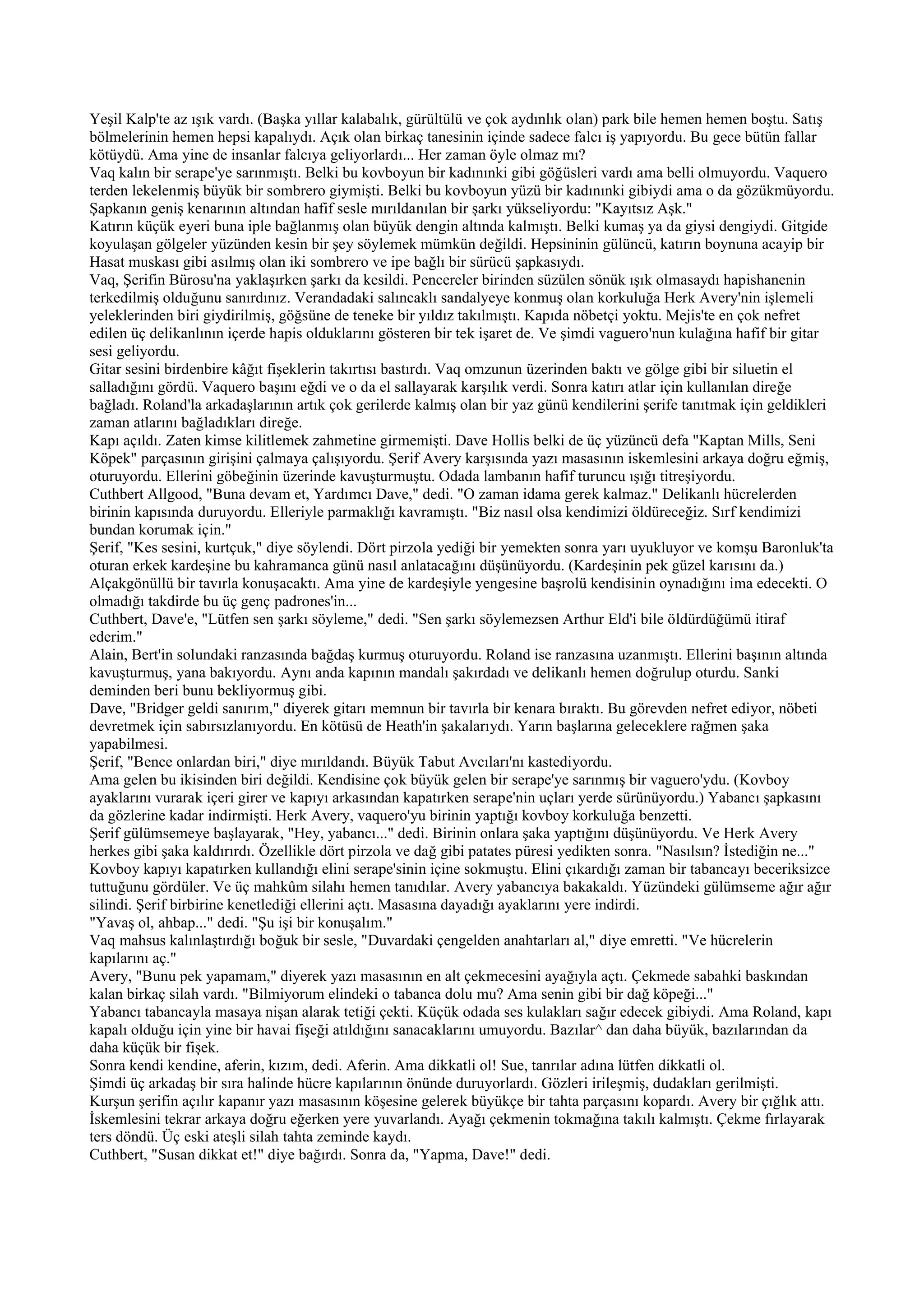 Yeşil Kalp'te az ışık vardı. (Başka yıllar kalabalık, gürültülü ve çok aydınlık olan) park bile hemen hemen boştu. Satış
bölmelerinin hemen hepsi kapalıydı. Açık olan birkaç tanesinin içinde sadece falcı iş yapıyordu. Bu gece bütün fallar
kötüydü. Ama yine de insanlar falcıya geliyorlardı... Her zaman öyle olmaz mı?
Vaq kalın bir serape'ye sarınmıştı. Belki bu kovboyun bir kadınınki gibi göğüsleri vardı ama belli olmuyordu. Vaquero
terden lekelenmiş büyük bir sombrero giymişti. Belki bu kovboyun yüzü bir kadınınki gibiydi ama o da gözükmüyordu.
Şapkanın geniş kenarının altından hafif sesle mırıldanılan bir şarkı yükseliyordu: "Kayıtsız Aşk."
Katırın küçük eyeri buna iple bağlanmış olan büyük dengin altında kalmıştı. Belki kumaş ya da giysi dengiydi. Gitgide
koyulaşan gölgeler yüzünden kesin bir şey söylemek mümkün değildi. Hepsininin gülüncü, katırın boynuna acayip bir
Hasat muskası gibi asılmış olan iki sombrero ve ipe bağlı bir sürücü şapkasıydı.
Vaq, Şerifin Bürosu'na yaklaşırken şarkı da kesildi. Pencereler birinden süzülen sönük ışık olmasaydı hapishanenin
terkedilmiş olduğunu sanırdınız. Verandadaki salıncaklı sandalyeye konmuş olan korkuluğa Herk Avery'nin işlemeli
yeleklerinden biri giydirilmiş, göğsüne de teneke bir yıldız takılmıştı. Kapıda nöbetçi yoktu. Mejis'te en çok nefret
edilen üç delikanlının içerde hapis olduklarını gösteren bir tek işaret de. Ve şimdi vaguero'nun kulağına hafif bir gitar
sesi geliyordu.
Gitar sesini birdenbire kâğıt fişeklerin takırtısı bastırdı. Vaq omzunun üzerinden baktı ve gölge gibi bir siluetin el
salladığını gördü. Vaquero başını eğdi ve o da el sallayarak karşılık verdi. Sonra katırı atlar için kullanılan direğe
bağladı. Roland'la arkadaşlarının artık çok gerilerde kalmış olan bir yaz günü kendilerini şerife tanıtmak için geldikleri
zaman atlarını bağladıkları direğe.
Kapı açıldı. Zaten kimse kilitlemek zahmetine girmemişti. Dave Hollis belki de üç yüzüncü defa "Kaptan Mills, Seni
Köpek" parçasının girişini çalmaya çalışıyordu. Şerif Avery karşısında yazı masasının iskemlesini arkaya doğru eğmiş,
oturuyordu. Ellerini göbeğinin üzerinde kavuşturmuştu. Odada lambanın hafif turuncu ışığı titreşiyordu.
Cuthbert Allgood, "Buna devam et, Yardımcı Dave," dedi. "O zaman idama gerek kalmaz." Delikanlı hücrelerden
birinin kapısında duruyordu. Elleriyle parmaklığı kavramıştı. "Biz nasıl olsa kendimizi öldüreceğiz. Sırf kendimizi
bundan korumak için."
Şerif, "Kes sesini, kurtçuk," diye söylendi. Dört pirzola yediği bir yemekten sonra yarı uyukluyor ve komşu Baronluk'ta
oturan erkek kardeşine bu kahramanca günü nasıl anlatacağını düşünüyordu. (Kardeşinin pek güzel karısını da.)
Alçakgönüllü bir tavırla konuşacaktı. Ama yine de kardeşiyle yengesine başrolü kendisinin oynadığını ima edecekti. O
olmadığı takdirde bu üç genç padrones'in...
Cuthbert, Dave'e, "Lütfen sen şarkı söyleme," dedi. "Sen şarkı söylemezsen Arthur Eld'i bile öldürdüğümü itiraf
ederim."
Alain, Bert'in solundaki ranzasında bağdaş kurmuş oturuyordu. Roland ise ranzasına uzanmıştı. Ellerini başının altında
kavuşturmuş, yana bakıyordu. Aynı anda kapının mandalı şakırdadı ve delikanlı hemen doğrulup oturdu. Sanki
deminden beri bunu bekliyormuş gibi.
Dave, "Bridger geldi sanırım," diyerek gitarı memnun bir tavırla bir kenara bıraktı. Bu görevden nefret ediyor, nöbeti
devretmek için sabırsızlanıyordu. En kötüsü de Heath'in şakalarıydı. Yarın başlarına geleceklere rağmen şaka
yapabilmesi.
Şerif, "Bence onlardan biri," diye mırıldandı. Büyük Tabut Avcıları'nı kastediyordu.
Ama gelen bu ikisinden biri değildi. Kendisine çok büyük gelen bir serape'ye sarınmış bir vaguero'ydu. (Kovboy
ayaklarını vurarak içeri girer ve kapıyı arkasından kapatırken serape'nin uçları yerde sürünüyordu.) Yabancı şapkasını
da gözlerine kadar indirmişti. Herk Avery, vaquero'yu birinin yaptığı kovboy korkuluğa benzetti.
Şerif gülümsemeye başlayarak, "Hey, yabancı..." dedi. Birinin onlara şaka yaptığını düşünüyordu. Ve Herk Avery
herkes gibi şaka kaldırırdı. Özellikle dört pirzola ve dağ gibi patates püresi yedikten sonra. "Nasılsın? İstediğin ne..."
Kovboy kapıyı kapatırken kullandığı elini serape'sinin içine sokmuştu. Elini çıkardığı zaman bir tabancayı beceriksizce
tuttuğunu gördüler. Ve üç mahkûm silahı hemen tanıdılar. Avery yabancıya bakakaldı. Yüzündeki gülümseme ağır ağır
silindi. Şerif birbirine kenetlediği ellerini açtı. Masasına dayadığı ayaklarını yere indirdi.
"Yavaş ol, ahbap..." dedi. "Şu işi bir konuşalım."
Vaq mahsus kalınlaştırdığı boğuk bir sesle, "Duvardaki çengelden anahtarları al," diye emretti. "Ve hücrelerin
kapılarını aç."
Avery, "Bunu pek yapamam," diyerek yazı masasının en alt çekmecesini ayağıyla açtı. Çekmede sabahki baskından
kalan birkaç silah vardı. "Bilmiyorum elindeki o tabanca dolu mu? Ama senin gibi bir dağ köpeği..."
Yabancı tabancayla masaya nişan alarak tetiği çekti. Küçük odada ses kulakları sağır edecek gibiydi. Ama Roland, kapı
kapalı olduğu için yine bir havai fişeği atıldığını sanacaklarını umuyordu. Bazılar^ dan daha büyük, bazılarından da
daha küçük bir fişek.
Sonra kendi kendine, aferin, kızım, dedi. Aferin. Ama dikkatli ol! Sue, tanrılar adına lütfen dikkatli ol.
Şimdi üç arkadaş bir sıra halinde hücre kapılarının önünde duruyorlardı. Gözleri irileşmiş, dudakları gerilmişti.
Kurşun şerifin açılır kapanır yazı masasının köşesine gelerek büyükçe bir tahta parçasını kopardı. Avery bir çığlık attı.
İskemlesini tekrar arkaya doğru eğerken yere yuvarlandı. Ayağı çekmenin tokmağına takılı kalmıştı. Çekme fırlayarak
ters döndü. Üç eski ateşli silah tahta zeminde kaydı.
Cuthbert, "Susan dikkat et!" diye bağırdı. Sonra da, "Yapma, Dave!" dedi.
 